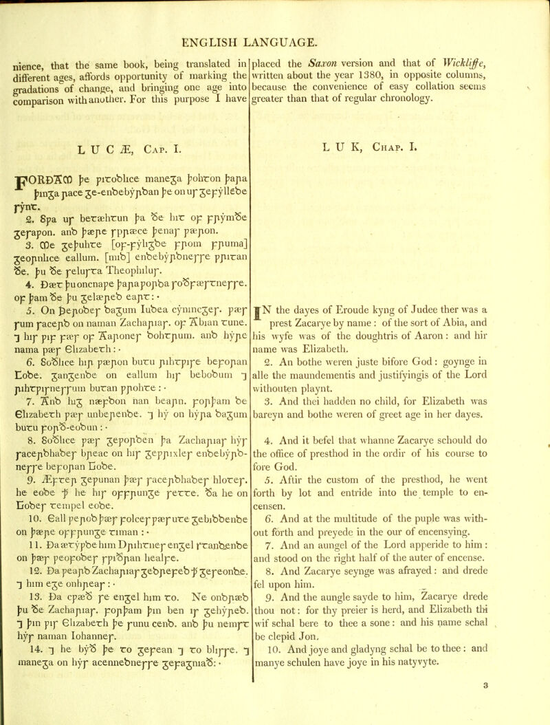 nience, that the same book, being translated in different ages, affords opportunity of marking the gradations of change, and bringing one age into comparison with another. For this purpose I have L U C M, Cap. I. PORDSCO pe piroblice maneja J^ohron paj\a Jnn^a pace ge-enbebypban J?e on up jepyllebe j-ynt. 2. Spa up beraehrun pa. ¥>e hir op ppymSe jepapon. anb pzejit pppa:ce Jjenap paipon. 3. COe gejmhre [op-pyhjbe ppom pnuma] geopnhce eallum. [mib] enbebypbneppe ppiran Be. pu Be pelupra Theophilup. 4. Dser jmoncnape J?apapopba poSpaeprneppe. op J'am'Se pu gelarpeb eapr: • 5. On j^ejiobep ba^um Iubea cynincjep. paep pum pacepb on narnan Zachapiap. op Sbian rune. *] hip pip paep op 3?aponep bohrjium. anb hype nama paep Guzaberh: • 6. SoSlice hiji paepon buru jiihrpipe bepopan Lobe, gangenbe on eallum hip bebobum •] pihtpipneppum buran ppohre : ■ 7- Snb lug naepbon nan beann. popJ>am be Glizaberh paep unbepenbe. ^ hy on hypa bajum butru popft-eobun: • 8. So^lice paep jepopben pa, Zachapiap hyp pacepbhabep bpeac on hip jeppixlep enbebypb- neppe bepopan Ijobe. 9- iEprep jepunan j?aep pacepbhabep hlorep. he eobe j5 he hip opppunje perre. Sa he on Eobep rempel eobe. 10. Gall pepob J?aep polcep paep ure gebibbenbe on J?aepe opppunge riman : • 11. Daaerypbe him Dpihrnep engel pranbenbe on J?sep peopobep ppi^Span healpe. 12. Da peapb Zachapiap gebpepeb f jepeonbe:. him eje onhpeap : • 13. Da cpaeft pe engel him Co. Ne onbpaeb pu Be Zachapiap. pop]?am pm ben lp gehypeb. •] pm pip Glizaberh j?e punu cenb. anb pu nempr hyp naman Iohannep. 14. t he byB pe To gepean Co blippe. maneja on hyp acennebneppe gepagmaB: • jlaced the Saxon version and that of Wicklijfe, written about the year 1380, in opposite columns, aecause the convenience of easy collation seems greater than that of regular chronology. L U K, Chap. I. ¥N the dayes of Eroude kyng of Judee ther was a prest Zacarye by name : of the sort of Abia, and his wyfe was of the doughtris of Aaron: and hir name was Elizabeth. 2. An bothe weren juste bifore God : goynge in alle the maundementis and justifyingis of the Lord withouten playnt. 3. And thei had den no child, for Elizabeth was bareyn and bothe weren of greet age in her dayes. 4. And it befel that whanne Zacarye schould do the office of presthod in the ordir of his course to fore God. 5. Aftir the custom of the presthod, he went forth by lot and entride into the temple to en- censen. 6. And at the multitude of the puple was with- out forth and preyede in the our of encensying. 7. And an aungel of the Lord apperide to him : and stood on the right half of the auter of encense. 8. And Zacarye seynge was afrayed: and drede fel upon him. 9. And the aungle sayde to him, Zacarye drede thou not: for thy preier is herd, and Elizabeth thi wif schal bere to thee a sone: and his name schal be clepid Jon. 10. And joye and gladyng schal be to thee : and manye schulen have joye in his natyvyte.