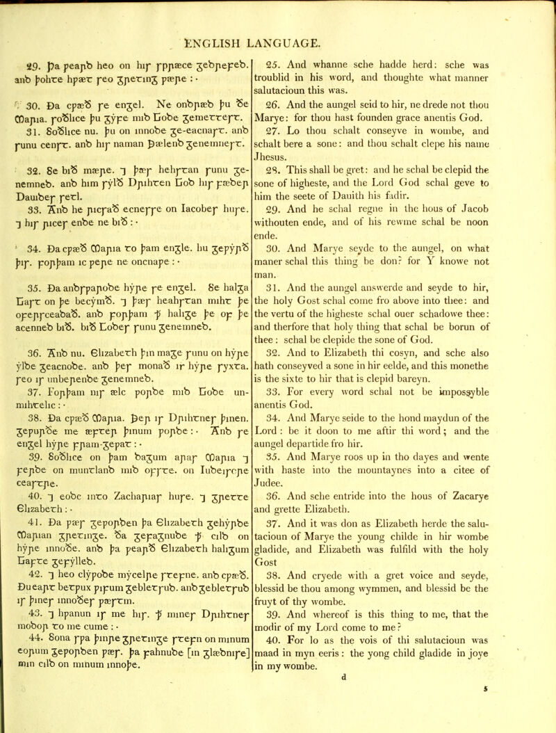 29. pa peapb heo on hip pppaece jebpepeb. anb J?ohre hpaer peo jpenng paepe : • ri 30. Da cpaeS pe enjel. Ne onbpaeb pu Be CDajiia. pofthce pu gype mib Cobe jemerrepr. 31. 8o$hce nu. pu on innobe ge-eacnapr. anb punu cenpr. anb hip naman £relenb genemnepr. 32. 8e biB maepe. -3 ptey hehpran punu ge- nemneb. anb him pyl$ Dpihren Dob hij- prebep Dauibep perl. 33. Snb he picpaB ecneppe on Iacobep hupe. •] hip picep enbe ne biS : • : 34. Da cpaeS OOapia ro pam etrgle. hu jepypS piy. popjjam ic pepe ne oncnape : • 35. Da anbppapobe hype ye engel. 8e halga liapr on pe becynvS. £aep heahpran rnihr pe opeppceabaS. anb pop]?am f halite pe op pe acenneb biB. bift Eobep punu genemneb. 36. !Snb nu. Ghzaberh J;in mage punu on hype ylbe geacnobe. anb pey mona<5 ir hype pyxra. yeo ly unbepenbe genemneb. 37. Fopbam nip aslc popbe mib Cobe un- mihrelic: • 38. Da cpaeS COajiia. £ep lp Dpihrnep binen. jepujvSe me seprep binum popbe: • 7£nb pe engel hype ppam-jepar : • 39. 8o8lice on bam bajum apap ODapia 3 pepbe on munrlanb mib oppre. on Iubeipcpe ceaprpe. 40. -} eobc inro Zachapiap hupe. -3 gperre Ghzaberh: • 41. Da peep jepopben pa Ghzaberh gehypbe COapian gperinge. $a jepajnube -p cilb on hype innobe. anb pa. peapS Ghzaberh hahgum Gapre gepylleb. 42. 3 heo clypobe mycelpe prepne. anb cpasB. Dueapr berpux pipumgeblerpub. anbgeblerpub lp pmey mnoBep pasprm. 43. -3 hpanun lp me hip. -p minep Dpihrnep mobop ro me cume : • 44. 8ona ppa binpe gperinge prepn on mmum eopum jepopben pasp. pa pahnube [in glaebnipe] mm cilb on minum innobe. 25. And whanne sche hadde herd: sche was troublid in his word, and thoughte what manner salutacioun this was. 26. And the aungel seid to hir, ne drede not thou Marye: for thou hast founden grace anentis God. 27. Lo thou schalt conseyve in wombe, and schalt bere a sone: and thou schalt clepe his name Jhesus. 28. This shall be gret: and he schal be clepid the sone of higheste, and the Lord God schal geve to him the seete of Dauith his fadir. 29. And he schal regne in the hous of Jacob wi thou ten ende, and of his rewrae schal be noon ende. 30. And Marye seyde to the aungel, on what maner schal this thing be don? for Y knowe not man. 31. And the aungel answerde and seyde to hir, the holy Gost schal come fro above into thee: and the vertu of the higheste schal ouer schadowe thee: and therfore that holy thing that schal be borun of thee : schal be clepide the sone of God. 32. And to Elizabeth thi cosyn, and sche also hath consey ved a sone in hir eelde, and this monethe is the sixte to hir that is clepid bareyn. 33. For every word schal not be impossyble anentis God. 34. And Marye seide to the hond maydun of the Lord : be it doon to me aftir thi word; and the aungel departide fro hir. 35. And Marye roos up in tho dayes and wente with haste into the mountaynes into a citee of Judee. 36. And sche entride into the hous of Zacarye and grette Elizabeth. 37. And it was don as Elizabeth herde the salu- tacioun of Marye the young childe in hir wombe gladide, and Elizabeth was fulfild with the holy Gost 38. And cryede with a gret voice and seyde, blessid be thou among wymmen, and blessid be the fruyt of thy wombe. 39. And whereof is this thing to me, that the modir of my Lord come to me ? 40. For lo as the vois of thi salutacioun was maad in myn eeris : the yong child gladide in joye in my wombe.