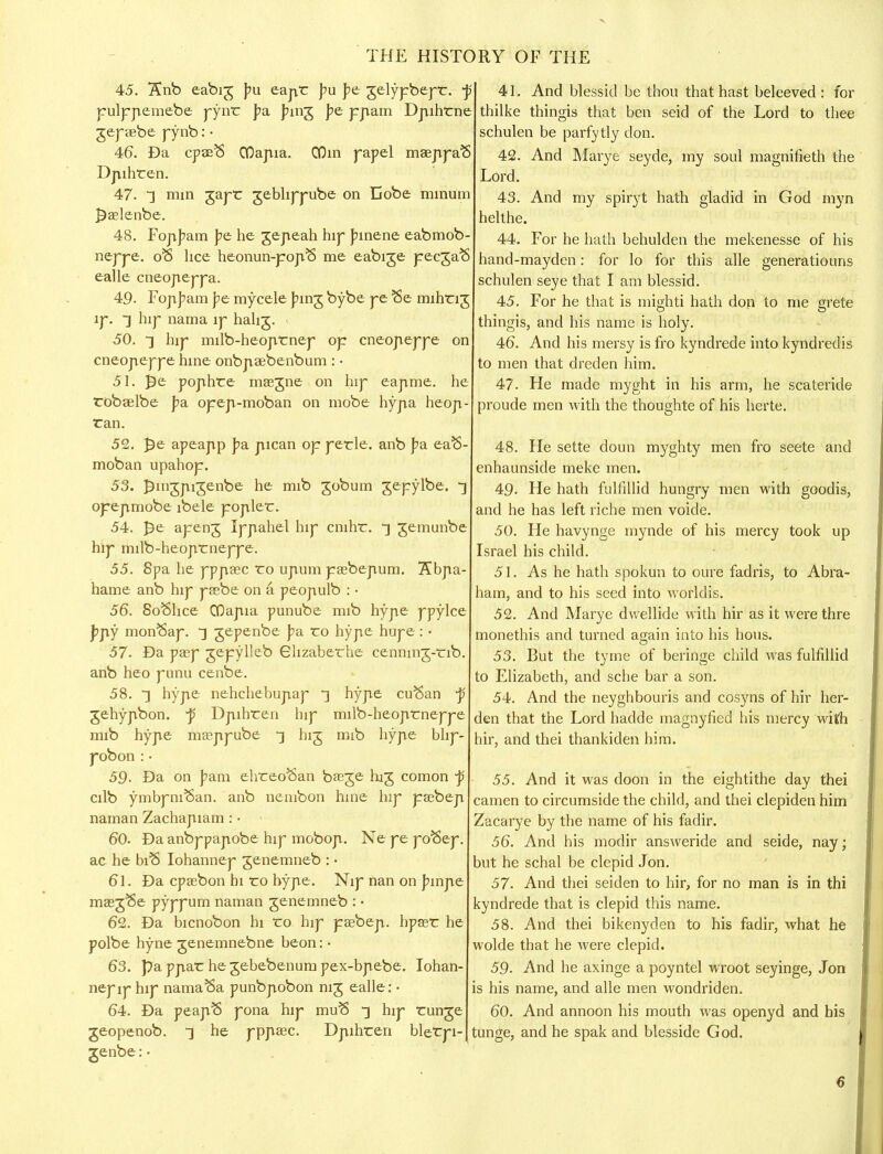 45. 5£nb eabig pu eapr pu f>e gelypbepr. j? pulppemebe pynr J>a J?mg j?e ppam Dpihrne gepaebe pynb: • 46. Da cpaeS COapia. COin papel maeppaB Dpihren. 47. *] min ZaT^- geDhppube on Cobe minum £aelenbe. 48. FopJ?am pe he gepeah hijf }unene eabmob- neppe. ofS lice heonun-popS me eabige pecgaS ealle cneopeppa. 49. Fop]?am pe mycele J?ing bybe pe Se mihng ip. ] hip nama ip hahg. 50. ■] hip milb-heoprnep op cneopeppe on cneopeppe hine onbpaebenbum : • 51. £e pophre maegne on hip eapme. he robaelbe pa opep-moban on mobe hypa heop- ran. 52. £e apeapp pa pican op perle. anb fa eaS moban upahop. 53. ]3ingpigenbe he mib gobum gepylbe. ] opepmobe ibele popler. 54. J)e apeng Ippahel hip cnihr. *] gemunbe hip milb-heoprneppe. 55. 8pa he pppasc ro upum paebepum. 7£bpa- hame anb hip paebe on a. peopulb : • 56. SoShce CQapia punube mib hype ppylce ]?py monSap. ~\ gepenbe pa ro hype hupe : • 57. Da pasp gepylleb Ghzaberhe cennmg-nb anb heo punu cenbe. 58. ~] hype nehchebupap ~] hype cu^an j; gehypbon. -p Dpihren hip milb-heoprneppe mib hype masppube ^ big mib hype bhp- pobon : • 59- Da on pam ehreoftan baege hag comon -p cilb ymbpniSan. anb nembon hine hip pasbep naman Zachapiam : • 60. Da anbppapobe hip mobop. Ne pe po^ep. ac he biS Iohannep genemneb : • 61. Da cpaebon hi ro hype. Nip nan on j?inpe masg^e pyppurn naman genemneb : • 62. Da bicnobon hi ro hip paebep. hpaer he polbe hyne genemnebne beon: • 63. pa ppar he gebebenum pex-bpebe. Iohan- nep ip hip namaSa punbpobon nig ealle: • 64. Da peapS pona hip muS ^ hip runge geopenob. ] he pppasc. Dpihren blerpi- genbe:• 41. And blessid be thou that hast beleeved : for thilke thingis that ben seid of the Lord to thee schulen be parfytly don. 42. And Marye seyde, my soul magnifieth the Lord. 43. And my spiryt hath gladid in God myn helthe. 44. For he hath behulden the mekenesse of his hand-mayden: for lo for this alle generatiouns schulen seye that I am blessid. 45. For he that is mighti hath don to me grete thingis, and his name is holy. 46. And his mersy is fro kyndrede into kyndredis to men that dreden him. 47. He made myght in his arm, he scateride proude men with the thoughte of his herte. 48. He sette doun myghty men fro seete and enhaunside meke men. 49. He hath fulfillid hungry men with goodis, and he has left riche men voide. 50. He havynge mynde of his mercy took up Israel his child. 51. As he hath spokun to oure fadris, to Abra- ham, and to his seed into worldis. 52. And Marye dwellide with hir as it were thre monethis and turned again into his hous. 53. But the tyme of beringe child was fulfillid to Elizabeth, and sche bar a son. 54. And the neyghbouris and cosyns of hir her- den that the Lord hadde magnyfied his mercy with hir, and thei thankiden him. 55. And it was doon in the eightithe day thei camen to circumside the child, and thei clepiden him Zacarye by the name of his fadir. 56. And his modir answeride and seide, nay; jut he schal be clepid Jon. 57. And thei seiden to hir, for no man is in thi cyndrede that is clepid this name. 58. And thei bikenyden to his fadir, what he wolde that he Avere clepid. 59- And he axinge a poyntel wroot seyinge, Jon is his name, and alle men wondriden. 60. And annoon his mouth was openyd and his tunge, and he spak and blesside God.