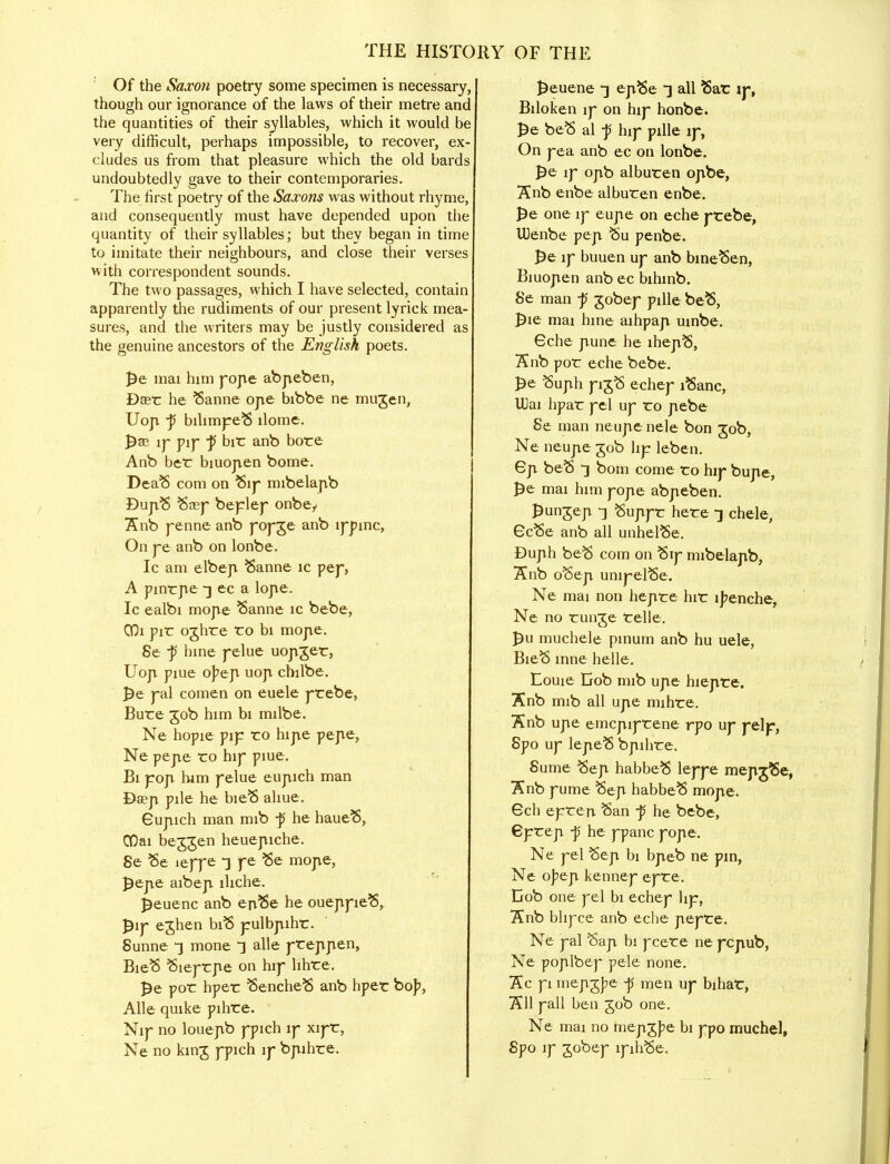 Of the Saxon poetry some specimen is necessary, though our ignorance of the laws of their metre anc the quantities of their syllables, which it would be very difficult, perhaps impossible, to recover, ex- cludes us from that pleasure which the old bards undoubtedly gave to their contemporaries. The first poetry of the Saxons was without rhyme, and consequently must have depended upon the quantity of their syllables; but they began in time to imitate their neighbours, and close their verses with correspondent sounds. The two passages, which I have selected, contain apparently the rudiments of our present lyric k mea- sures, and the writers may be justly considered as the genuine ancestors of the English poets. pe mai him forte abpeben, Dare he Sanne orte bibbe ne mugen, Uop. •p bilimpeS llome. pae iy pip -p bir anb bore Anb ber biuojven borne. DeaS com on Sip mibelapb BuptS Seep beplep onbey 7£nb penne anb popge anb lppinc, On pe anb on lonbe. Ic am elbert Sanne ic pep, A pinrpe -jec a lope. Ic ealbi mope Sanne ic bebe, COi pir oghre ro bi morte. 8e ~p hine pelue uoptger, Uori piue opeji uop chilbe. pe pal comen on euele prebe, Bure 50b him bi milbe. Ne hopie pip ro hipie pepe, Ne pepie ro hip piue. Bi port him pelue eupich man Daeji pile he bieS aliue. Gupich man mib -p he haueS, COai beggen heuepiche. 8e Se ieppe -] pe Se morte, pepte aibert lhche. peuenc anb enSe he oueppieS, pip eghen biS pulbptihr. 8unne ~} mone t alle preppten, BieS Sieprrte on hip hhre. pe por hper SencheS anb hper bop, Alle quike pihre. Nip no louepb ppich lp xipr, Ne no king ppich ip bptihre. peuene •] eptSe ~] all Ear ip, Biloken ip on hip honbe. pe beS al -p hip pille ip, On pea anb ec on lonbe. pe ip opb alburen optbe, Snb enbe alburen enbe. pe one ip eupe on eche prebe, UJenbe pert Su penbe. pe ip buuen up anb bmeSen, Biuopten anb ec bihinb. 8e man ~p gobep pille beS, pie mai hine aihpapt uinbe. Gche pune he lhepS, ~Knb por eche bebe. Pe Suph pigS echep iSanc, U)ai hpar pel up ro pebe 8e man neupe nele bon 30b, Ne neupe gob hp leben. Gji beS -] bom come ro hip bupte, pe mai him pojte abpteben. pungep 3 Suppr here -j chele, 6cSe anb all unhelSe. Duph beS com on Sip mibelartb, Snb oSept unipelSe. Ne mai non hejire hir ipenche, Ne no runge relle. pu muchele pinum anb hu uele, BieS inne helle. Eouie Gob mib urte hiejtre. Snb mib all urte mihre. Snb upe emcpiprene rpo up pelf, 8po up lepeS bpihre. 8ume Sept habbeS leppe mepijSe, Knb pume Sep habbeS morte. 6ch eprert San ■p he bebe, 6prep -p he ppanc pojte. Ne pel Sept bi bpteb ne pin, Ne opep. kennep epre. Cob one pel bi echep lip, Snb bhpee anb eche pepre. Ne pal Sari bi pcere ne peptub, Ne poplbep pele none. Kc pi mepgjpe ■p men up bihar, 7511 pall ben gob one. Ne mai no mepgpe bi ppo muchel, 8po ip gobep lpihSe.