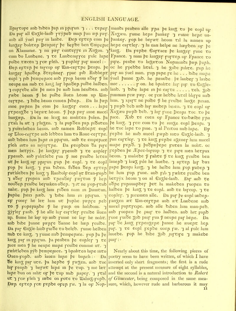 Bpiprope anb biben bap in ppipun, 3 . . . repep. Da pap all Gngle-lanb prypeb map ban aep paep. anb all yuelpasp in lanbe. Dep eprep com be kingep bohrep penpiep be hepbe ben Gmpepic on Klamanie. ~] nu pa?p cunreppe in 7£ngou. -3 com bo Lunbene. 3 re Lunbenippce pole hipe polbe raecen £j peas pleh. 3 poplep pap micel: • Dep epreji be Dipcop op Uhn-ceprpe J^enpi. be kingep bpoSep Srephnep. ppac pib Robbepr eopl] pib bempepice anb ppop heom aSap ~p he neupe ma mib re king hip bpo^ep polbe halben. •3 cuppebe alle be men be mib him heolben. anb pagbe heom ~p he polbe iiuen heom up UJin- ceprpe. -] bibe heom cumen bibep. Da hi basp inne paepen pa. com be kingep cuen . . . hipe prpeng^e ^ beprer heom. j5 bep psep nine micel hungaep. Da hi ne leng ne muhren bolen. ba prah hi ur 3 plugen. ] hi pupSen pap pi^uren ~] polecheben heom. anb namen Robbepr eopl op Dlou-ceprpe anb lebben him ro Roue-ceprpe anb biben him bape in ppipun. anb re empepice pleh inro an mynprpe. Da peopben Sa pipe men berpyx. be kingep ppeonb 3 re eoplep ppeonb. anb pahrlebe pua -p me pculbe leren ur be king op ppipun pop be eopl. ^ re eopl pop be king. ~\ pua biben. SiSen Sep eprep parhleben be king -3 Ranbolp eopl ar 8ran-popb ■3 aSep ppopen anb rpeu^ep pa?pron -p hep nou^ep pculbe bepuiken o^ep. *] ir ne pop-prob nahr. pop be king him piSen nam in f)amrun. J?uphe bicci paeb. -3 bibe him m ppipun. 3 ep ponep he ler him ur buphe pseppe peb ro ~p popepapbe -p he puop on halibom. *] gyplep panb. -p he alle hip caprlep pculbe iiuen up. Sume he lap up anb pume ne lap he nohr. anb bibe banne peeppe Sanne he hasp pculbe. Da pap Gngle-lanb pui^e ro beleb. pume helben mib re king. 3 pume mib bempepice. pop ba be king pap in ppipun. Jm penben be eoplep -3 re pice men -p he neupe mape pculbe cumme ur. ^ psehrleben pyb bempepice. 3 bpohren hipe inro Oxen-popb. anb iauen hipe be bupch : • Da fte king pap ure. ba hepbe -p paegen. anb roc hip peopb 3 bepaer hipe in be rup. 3 me lasr hipe bun on nihr op be rup mib papep. 3 pral ur *3 pea? pleh -3 lasbe on pore ro UJalmg-popb. Daep eprep pea? pepbe opep pae. -3 hi op Nop- manbi penben alle ppa be king ro be eopl op Sngaeu. pume hepe bankep -3 rume hepe un- bankep. pop he bepaer heom til hi aiauen up hepe caprlep. -3 hi nan helpe ne haepben op be king. Da pepbe Guprace be kingep pune ro Fpance. ^ nam be kingep puprep op Fpance ro pipe, penbe ro bigasron Nopmanbi pseji buph. oc he ppebbe hrel. -3 be gobe pihre. pop he pap an yuel man. pop pape pe he . . . bibe mape yuel banne gob. he peuebe Jre lanbep -3 laeibe mic p on. he bpohre hip pip ro Gngle- lanb. 3 bibe hipe in be capre reb. gob pimman peas paep. oc peas hebbe hrel bhppe nub him. -3 xpipr ne polbe -p he pculbe lange pixan. T paepb beb anb hip mobep beien. -3 re eopl op Sngaeu paspb beb. -3 hip pune £enpi roc ro be pice. Snb re cuen op Fpance ro-baelbe ppa be king. -3 pcae com ro be lunge eopl £enpi. -3 he roc hipe ro piue. -3 al Peirou mib hipe. Dp pepbe he mib micel paepb inro Gngle-lanb. -3 pan caprlep. -3 re king pepbe agenep him micel mape pepS. -3 boSpa-bepe puren hi nohr. oc pepben pe iEpce-bipcop -3 re pipe men berpux heom. -3 makebe -p pahre -p re king pculbe ben lauepb -3 knag pile he huebe. -3 aprep bip baei pape £enpi king. -3 he helbe him pop paOep •] he him pop pune. anb pib -3 paehre pculbe ben berpyx heom 3 on al Gngle-lanb. Dip anb re o<5pe popuuapbep ber hi makeben puopen ro halben be king -] re eopl. anb re bipcop. 3 re eoplep. -3 picemen alle. Da pap be eopl unbep- pangen aer UJin-ceprpe anb asr Lunbene mib micel puprpcipe. anb alle biben him man-peb. anb puopen be paip ro halben. anb hir papb pone puiSe gob paip pua ~p neupe pap hepe. Da pap Se king prpengepe banne he asuepr hep pap. ^ re eopl pepbe ouep pae. -3 al pole him uuebe. pop he bibe gob jupripe ~j makebe paip : • Nearly about this time, the following pieces of poetry seem to have been written, of which I have inserted only short fragments; the first is a rude attempt at the present measure of eight syllables, and the second is a natural introduction to Robert of Gloucester, being composed in the same mea- sure, which, however rude and barbarous it may