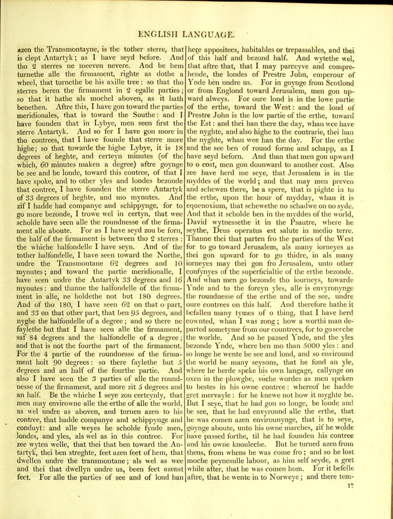 azen the Transmontayne, is the tother sterre, that is clept Antartyk; as I have seyd before. And tho 2 sterres ne meeven nevere. And be hem turnethe alle the firmament, righte as dothe a wheel, that turnethe be his axille tree: so that tho sterres beren the firmament in 2 egalle parties; so that it hathe als mochel aboven, as it hath benethen. Aftre this, I have gon toward the parties meridionales, that is toward the Southe: and I have founden that in Lybye, men seen first the sterre Antartyk. And so fer I have gon more in tho contrees, that I have founde that sterre more highe; so that towarde the highe Lybye, it is 18 degrees of heghte, and certeyn minutes (of the which, 60 minutes maken a degree) aftre goynge be see and be londe, toward this contree, of that I have spoke, and to other yles and londes bezonde that contree, I have founden the sterre Antartyk of 33 degrees of heghte, and mo mynutes. And zif I hadde had companye and schippynge, for to go more bezonde, I trowe wel in certyn, that wee scholde have seen alle the roundnesse of the firma- ment alle aboute. For as I have seyd zou be forn, the half of the firmament is between tho 2 sterres : the whiche halfondelle I have seyn. And of the tother halfondelle, I have seen toward the Northe, undre the Transmontane 62 degrees and 10 mynutes; and toward the partie meridionalle, I have seen undre the Antartyk 33 degrees and 16 mynutes: and thanne the halfondelle of the firma- ment in alle, ne holdethe not but 180 degrees. And of tho 180, I have seen 62 on that o part, and 33 on that other part, that ben 95 degrees, and nyghe the halfondelle of a degree ; and so there ne faylethe but that I have seen alle the firmament, saf 84 degrees and the halfondelle of a degree; and that is not the fourthe part of the firmament. For the 4 partie of the roundnesse of the firma- ment holt 90 degrees: so there faylethe but 5 degrees and an half of the fourthe partie. And also I have seen the 3 parties of alle the round- nesse of the firmament, and more zit 5 degrees and an half. Be the whiche I seye zou certeynly, that men may envirowne alle the erthe of alle the world, as wel undre as aboven, and turnen azen to his contree, that hadde companye and schippynge and conduyt: and alle weyes he scholde fynde men, londes, and yles, als wel as in this contree. For zee wyten welle, that thei that ben toward the An- tartyk, thei ben streghte, feet azen feet of hem, that dwellen undre the transmontane; als wel as wee and thei that dwellyn undre us, been feet azenst feet. For alle the parties of see and of lond han here appositees, habitables or trepassables, and thei of this half and bezond half, And wytethe wel, that aftre that, that I may parccyve and compre- hende, the londes of Prestre John, emperour of Ynde ben undre us. For in goynge from Scotlond or from Englond toward Jerusalem, men gon up- ward alweys. For oure lond is in the lowe partie of the erthe, toward the West: and the lond of Prestre John is the low partie of the erthe, toward the Est: and thei han there the day, whan wee have the nyghte, and also highe to the contrarie, thei han the nyghte, whan wee han the day. For the erthe and the see ben of round forme and schapp, as I have seyd beforn. And than that men gon upward to o cost, men gon dounward to another cost. Also zee have herd me seye, that Jerusalem is in the myddes of the world; and that may men preven and schewen there, be a spere, that is pighte in to the erthe, upon the hour of mydday, whan it is equenoxium, that schewethe no schadwe on no syde. And that it scholde ben in the myddes of the world, David wytnessethe it in the Psautre, where he seythe, Deus operatus est salute in medio terre. Thanne thei that parten fro the parties of the West for to go toward Jerusalem, als many iorneyes as thei gon upward for to go thidre, in als many iorneyes may thei gon fro Jerusalem, unto other confynyes of the superficialtie of the erthe bezonde. And whan men go bezonde tho iourneys, towarde Ynde and to the foreyn yles, alle is envyronynge the roundnesse of the erthe and of the see, undre oure contrees on this half. And therefore hathe it befallen many tymes of o thing, that I have herd cownted, whan I was zong; how a worthi man de- parted sometyme from our countrees, for to goserche the worlde. And so he passed Ynde, and the yles bezonde Ynde, where ben mo than .5000 yles : and so longe he wente be see and lond, and so enviround the world be many seysons, that he fond an yle, where he herde speke his own langage, callynge on oxen in the plowghe, suche wordes as men speken to bestes in his owne contree: whereof he hadde gret mervayle : for he knewe not how it myghte be. But I seye, that he had gon so longe, be londe and be see, that he had envyround alle the erthe, that he was comen azen envirounynge, that is to seye, goynge aboute, unto his owne marches, zif he wolde have passed forthe, til he had founden his contree and his owne knouleche. But he turned azen from thens, from whens he was come fro; and so he lost moche peynesulle labour, as him self seyde, a gret while after, that he was comen horn. For it befelle aftre, that he wente in to Norweye; and there tem-