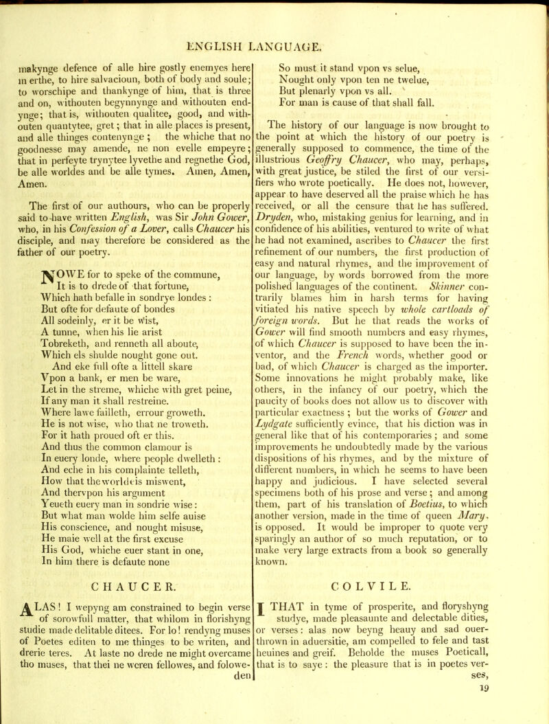 makynge defence of alle hire gostly enemyes here m erthe, to hire salvacioun, both of body and soule; to worschipe and thankynge of him, that is three and on, withouten begynnynge and withouten end- ynge; that is, withouten qualitee, good, and with- outen quantytee, gret; that in alle places is present, and alle thinges contenynge ; the whiche that no goodnesse may amende, ne non evelle empeyre; that in perfeyte trynytee lyvethe and regnethe God, be alle worldes and be alle tymes. Amen, Amen, Amen. The first of our authours, who can be properly said to-have written English, was Sir John Gower, who, in his Confession of a Lover, calls Chaucer his disciple, and may therefore be considered as the father of our poetry. j^OWE for to speke of the commune, It is to drede of that fortune, Which hath befalle in sondrye londes : But ofte for defaute of bondes All sodeinly, er it be wist, A tunne, when his lie arist Tobreketh, and renneth all aboute, Which els shulde nought gone out. And eke full ofte a littell skare Vpon a bank, er men be ware, Let in the streme, whiche with gret peine, If any man it shall restreine. Where lawe failleth, errour groweth. He is not wise, who that ne troweth. For it hath proued oft er this. And thus the common clamour is In euery londe, where people dwelleth : And eche in his complainte telleth, How that thie worldeis miswent, And thervpon his argument Yeueth euery man in sondrie wise: But what man wolde him selfe auise His conscience, and nought misuse, He maie well at the first excuse His God, whiche euer stant in one, In him there is defaute none CHAUCER. ^LAS ! I wepyng am constrained to begin verse of sorowfull matter, that whilom in florishyng studie made delitable ditees. Forlo! rendyng muses of Poetes editen to me thinges to be writen, and drene teres. At laste no drede ne might overcame tho muses, that thei ne wcren fellowes, and folowe- den So must it stand vpon vs selue, Nought only vpon ten ne twelue, But plenarly vpon vs all. For man is cause of that shall fall. The history of our language is now brought to the point at which the history of our poetry is generally supposed to commence, the time of the illustrious Geoffry Chaucer, who may, perhaps, with great justice, be stiled the first of our versi- fiers who wrote poetically. He does not, however, appear to have deserved all the praise which he has received, or all the censure that lie has suffered. Dryden, who, mistaking genius for learning, and in confidence of his abilities, ventured to write of what he had not examined, ascribes to Chaucer the first refinement of our numbers, the first production of easy and natural rhymes, and the improvement of our language, by words borrowed from the more polished languages of the continent. Skinner con- trarily blames him in harsh terms for having vitiated his native speech by whole cartloads of foreign words. But he that reads the works of Gower will find smooth numbers and easy rhymes, of which Chaucer is supposed to have been the in- ventor, and the French words, whether good or bad, of which Chaucer is charged as the importer. Some innovations he might probably make, like others, in the infancy of our poetry, which the paucity of books does not allow us to discover with particular exactness ; but the works of Gower and Lydgate sufficiently evince, that his diction was in general like that of his contemporaries ; and some improvements he undoubtedly made by the various dispositions of his rhymes, and by the mixture of different numbers, in which he seems to have been happy and judicious. I have selected several specimens both of his prose and verse; and among them, part of his translation of Boetius, to which another version, made in the time of queen Mary. is opposed. It would be improper to quote very sparingly an author of so much reputation, or to make very large extracts from a book so generally known. COLVILE. J THAT in tyme of prosperite, and floryshyng studye, made pleasaunte and delectable dities, or verses: alas now beyng heauy and sad ouer- thrown in aduersitie, am compelled to fele and tast heuines and greif. Beholde the muses Poeticall, that is to saye : the pleasure that is in poetes ver- ses,
