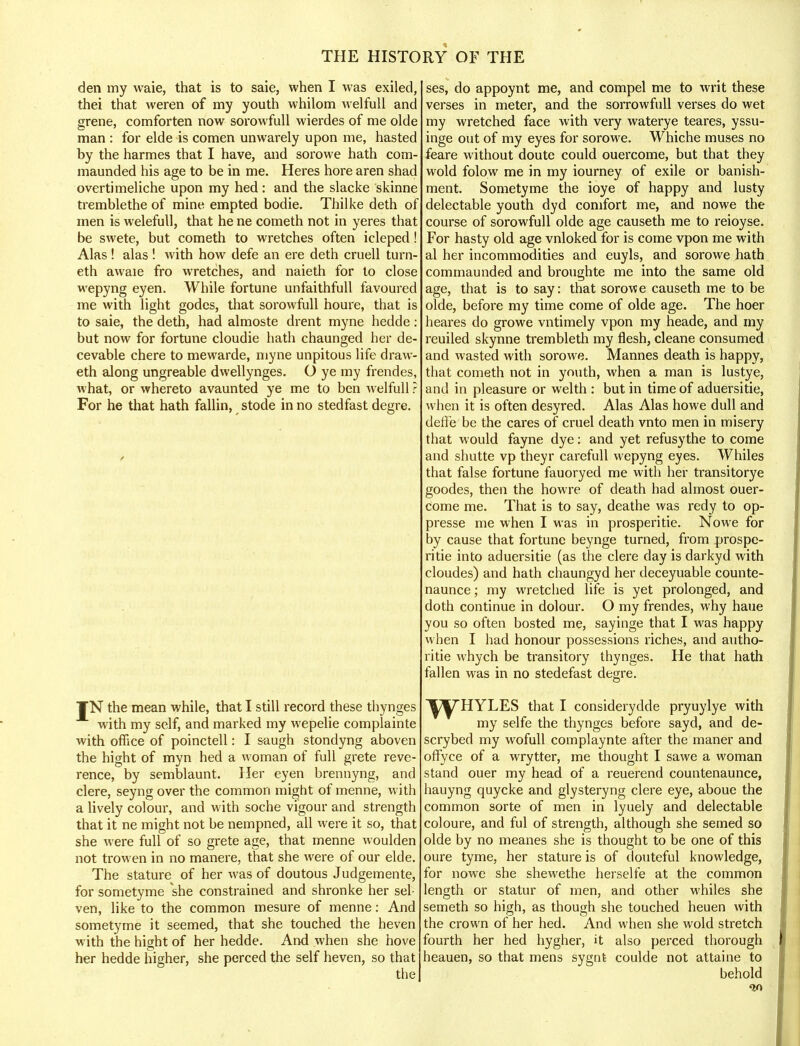 den my waie, that is to saie, when I was exiled, thei that weren of my youth whilom welfull and grene, comforten now sorowfull wierdes of me olde man : for elde is comen unwarely upon me, hasted by the harmes that I have, and sorowe hath com- maunded his age to be in me. Heres hore aren shad overtimeliche upon my hed: and the slacke skinne tremblethe of mine empted bodie. Thilke deth of men is welefull, that he ne cometh not in yeres that be swete, but cometh to wretches often icleped! Alas! alas ! with how defe an ere deth cruell turn- eth awaie fro wretches, and naieth for to close wepyng eyen. While fortune unfaithfull favoured me with light godes, that sorowfull houre, that is to saie, the deth, had almoste drent myne hedde: but now for fortune cloudie hath chaunged her de- cevable chere to mewarde, myne unpitous life draw- eth along ungreable dwellynges. O ye my frendes, what, or whereto avaunted ye me to ben welfull ? For he that hath fallin, stode in no stedfast degre. ¥N the mean while, that I still record these thynges with my self, and marked my wepelie complainte with office of poinctell: I saugh stondyng aboven the hight of myn hed a woman of full grete reve- rence, by semblaunt. Her eyen brennyng, and clere, seyng over the common might of menne, with a lively colour, and with soche vigour and strength that it ne might not be nempned, all were it so, that she were full of so grete age, that menne woulden not trowen in no manere, that she were of our elde. The stature of her was of doutous Judgemente, for sometyme she constrained and shronke her sel- ven, like to the common mesure of menne: And sometyme it seemed, that she touched the heven with the hight of her hedde. And when she hove her hedde higher, she perced the self heven, so that the ses, do appoynt me, and compel me to writ these verses in meter, and the sorrowfull verses do wet my wretched face with very waterye teares, yssu- inge out of my eyes for sorowe. Whiche muses no feare without doute could ouercome, but that they wold folow me in my iourney of exile or banish- ment. Sometyme the ioye of happy and lusty delectable youth dyd comfort me, and nowe the course of sorowfull olde age causeth me to reioyse. For hasty old age vnloked for is come vpon me with al her incommodities and euyls, and sorowe hath commaunded and broughte me into the same old age, that is to say: that sorow e causeth me to be olde, before my time come of olde age. The hoer heares do growe vntimely vpon my heade, and my reuiled skynne trembleth my flesh, cleane consumed and wasted with sorowe. Mannes death is happy, that cometh not in youth, when a man is lustye, and in pleasure or welth : but in time of aduersitie, when it is often desyred. Alas Alas howe dull and deffe be the cares of cruel death vnto men in misery that would fayne dye: and yet refusythe to come and shutte vp theyr carefull wepyng eyes. Whiles that false fortune fauoryed me with her transitorye goodes, then the howre of death had almost ouer- come me. That is to say, deathe was redy to op- presse me when I was in prosperitie. Nowe for by cause that fortune beynge turned, from prospe- ritie into aduersitie (as the clere day is darkyd with cloudes) and hath chaungyd her deceyuable counte- naunce; my wretched life is yet prolonged, and doth continue in dolour. O my frendes, why haue you so often bosted me, sayinge that I was happy when I had honour possessions riches, and autho- ritie whych be transitory thynges. He that hath fallen was in no stedefast degre. ^^THYLES that I considerydde pryuylye with my selfe the thynges before sayd, and de- scrybed my wofull complaynte after the maner and orTyce of a wrytter, me thought I sawe a woman stand ouer my head of a reuerend countenaunce, hauyng quycke and glysteryng clere eye, aboue the common sorte of men in lyuely and delectable coloure, and ful of strength, although she semed so olde by no meanes she is thought to be one of this oure tyme, her stature is of douteful knowledge, for nowe she shewethe herselfe at the common length or statur of men, and other whiles she semeth so high, as though she touched heuen with the crown of her hed. And when she wold stretch fourth her hed hygher, it also perced thorough beauen, so that mens sygnt coulde not attaine to behold on