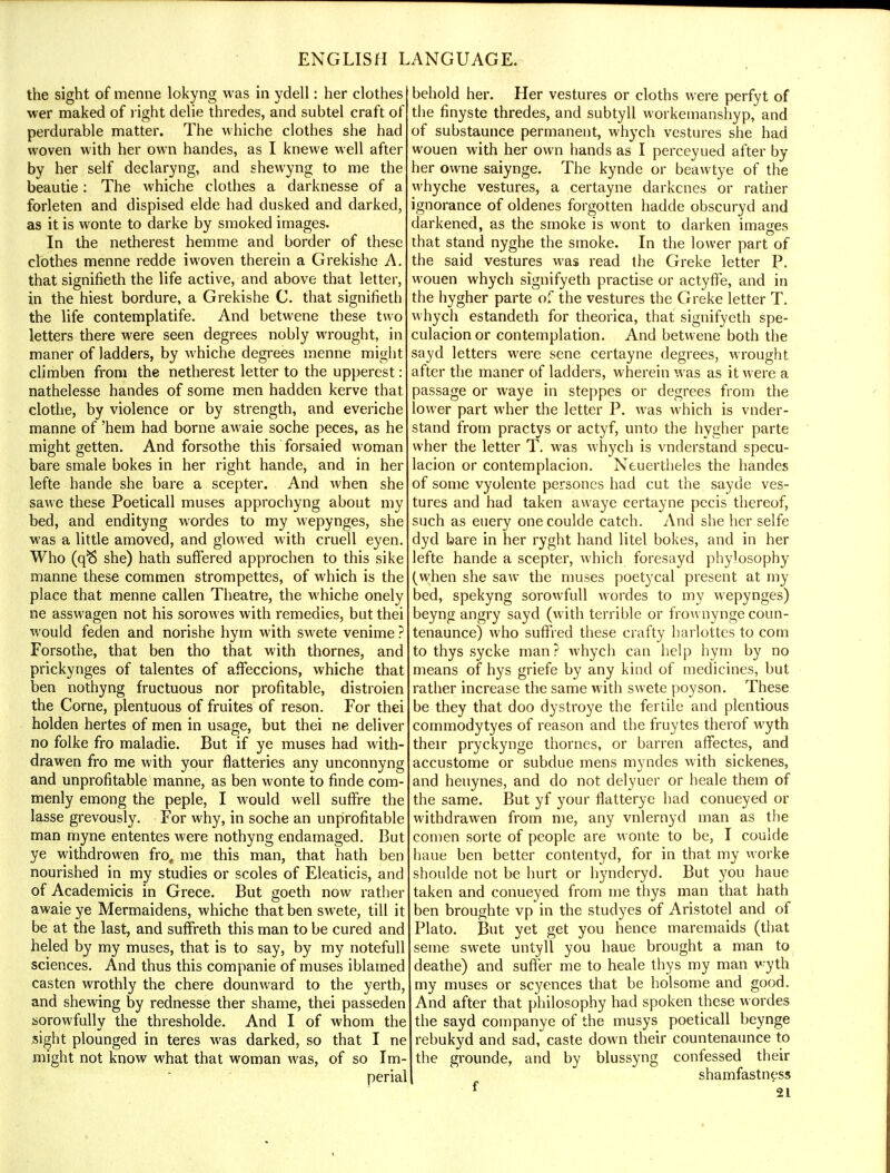 the sight of menne lokyng was in ydell: her clothes wer maked of l ight delie thredes, and subtel craft of perdurable matter. The whiche clothes she had woven with her own handes, as I knewe well after by her self declaryng, and shewyng to me the beautie: The whiche clothes a darknesse of a forleten and dispised elde had dusked and darked, as it is wonte to darke by smoked images. In the netherest hemme and border of these clothes menne redde iwoven therein a Grekishe A. that signifieth the life active, and above that letter, in the hiest bordure, a Grekishe C. that signifieth the life contemplatife. And betwene these two letters there were seen degrees nobly wrought, in maner of ladders, by whiche degrees menne might climben from the netherest letter to the upperest: nathelesse handes of some men hadden kerve that clothe, by violence or by strength, and everiche manne of 'hem had borne awaie soche peces, as he might getten. And forsothe this forsaied woman bare smale bokes in her right hande, and in her lefte hande she bare a scepter. And when she sawe these Poeticall muses approchyng about my bed, and endityng wordes to my wepynges, she was a little amoved, and glowed with cruell eyen. Who (qft she) hath suffered approchen to this sike manne these commen strompettes, of which is the place that menne callen Theatre, the whiche onely ne asswagen not his sorowes with remedies, but thei would feden and norishe hym with swete venime ? Forsothe, that ben tho that with thornes, and prickynges of talentes of affeccions, whiche that ben nothyng fructuous nor profitable, distroien the Come, plentuous of fruites of reson. For thei holden hertes of men in usage, but thei ne deliver no folke fro maladie. But if ye muses had with- drawen fro me with your flatteries any unconnyng and unprofitable manne, as ben wonte to finde com- menly emong the peple, I would well suffre the lasse grevously. For why, in soche an unprofitable man myne ententes were nothyng endamaged. But ye withdrowen fro, me this man, that hath ben nourished in my studies or scoles of Eleaticis, and of Academicis in Grece. But goeth now rather awaie ye Mermaidens, whiche that ben swete, till it be at the last, and suffreth this man to be cured and heled by my muses, that is to say, by my notefull sciences. And thus this companie of muses iblamed casten wrothly the chere dounward to the yerth, and shewing by rednesse ther shame, thei passeden sorowfully the thresholde. And I of whom the sight plounged in teres was darked, so that I ne might not know what that woman was, of so Im- perial behold her. Her vestures or cloths were perfyt of the finyste thredes, and subtyll workeinanshyp, and of substaunce permanent, whych vestures she had wouen with her own hands as I perceyued after by her owne saiynge. The kynde or beawtye of the whyche vestures, a certayne darkcnes or rather ignorance of oldenes forgotten hadde obscuryd and darkened, as the smoke is wont to darken images that stand nyghe the smoke. In the lower part of the said vestures was read the Greke letter P. wouen whych signifyeth practise or actyfFe, and in the hygher parte of the vestures the Greke letter T. whych estandeth for theorica, that signifyeth spe- culacion or contemplation. And betwene both the sayd letters were sene certayne degrees, wrought after the maner of ladders, wherein was as it were a passage or waye in steppes or degrees from the lower part wher the letter P. was which is vnder- stand from practys or actyf, unto the hygher parte wher the letter T. was whych is vnderstand specu- lacion or contemplacion. Neuertheles the handes of some vyolente persones had cut the sayde ves- tures and had taken awaye certayne pecis thereof, such as euery one coulde catch. And she her selfe dyd bare in her ryght hand litel bokes, and in her lefte hande a scepter, which foresayd phylosophy (when she saw the muses poetycal present at my bed, spekyng sorowfull wordes to my wepynges) beyng angry sayd (with terrible or frownynge coun- tenaunce) who suffred these crafty barlottes to com to thys sycke man ? Avhych can help hym by no means of hys griefe by any kind of medicines, but rather increase the same with swete poyson. These be they that doo dystroye the fertile and plentious commodytyes of reason and the fruytes therof wyth their pryckynge thornes, or barren affectes, and accustome or subdue mens myndes with sickenes, and heuynes, and do not delyuer or heale them of the same. But yf your flatterye had conueyed or withdrawen from me, any vnlernyd man as the comen sorte of people are wonte to be, I coulde haue ben better contentyd, for in that my worke shoulde not be hurt or hynderyd. But you haue taken and conueyed from me thys man that hath ben broughte vp in the studyes of Aristotel and of Plato. But yet get you hence maremaids (that seme swete untyll you haue brought a man to deathe) and suffer me to heale thys my man wyth my muses or scyences that be holsome and good. And after that philosophy had spoken these wordes the sayd companye of the musys poeticall beynge rebukyd and sad, caste down their countenaunce to the grounde, and by blussyng confessed their shamfastness