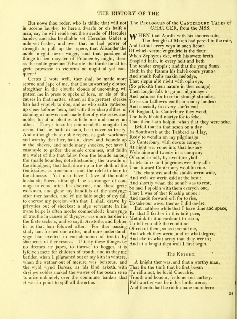 But nowe thou reder, who is thilke that will not in scorne laughe, to here a dwarfe or els halfe a man, say he will rende out the swerde of Hercules handes, and also he shulde set Hercules Gades a mile yet ferther, and over that he had power of strength to pull up the spere, that Alisander the noble myght never wagge, and that passinge al thinge to ben mayster of Fraunce by might, there as the noble gracious Edwarde the thirde for al his grete prowesse in victories ne might al yet con- quere ? Certes I wote well, ther shall be made more scorne and jape of me, that I so unworthely clothed altogither in the cloudie cloude of unconning, wil pntten me in prees to speke of love, or els of the causes in that matter, sithen al the grettest clerkes han had ynough to don, and as who saith gathered up clene toforne 'hem, and with ther sharp sithes of conning al mowen and made therof grete rekes and noble, ful of al plenties to fede me and many an other. Envye forsothe commendeth noughte his reson, that he hath in hain, be it never so trusty. And although these noble repers, as gode workmen and worthy ther hier, han al draw and bounde up in the sheves, and made many shockes, yet have I ensample to ga^er the sniale crommes, and fullin ma walet of tho that failed from the bourde among the stnalle houndes, notwithstanding the travaile of the almoigner, that hath draw up in the cloth al the remissailes, as trenchours, and the relefe to bere to the almesse. Yet also heve I leve of the noble husbande Boece, although I be a straunger of con- ninge to come after his doctrine, and these grete workmen, and glene my handfuls of the shedynge after ther handes, and yf me faile ought of my ful, to encrese my porcion with that I shall drawe by privyties out of shockes; a slye servaunte in his owne helpe is often moche commended ; knowynge of trouthe in causes of thynges, was more hardier in the firste sechers, and so sayth Aristotle, and lighter in us that han folowed after. For ther passing study han freshed our wittes, and oure understand- ynge han excited in consideracion of trouth by sharpenes of ther resons. Utterly these thinges be no dremes ne japes, to throwe to hogges, it is lyfelych mete for children of trouth, and as they me betiden whan I pilgramed out of my kith in wintere, whan the wether out of mesure was boistous, and the wyld wynd Boreas, as his kind asketh, with dryinge coldes maked the wawes of the ocean se so to arise unkindely over the commune bankes that it was in point to spill all the erthe. The Prologues of the Canterbury Tales of CHAUCER, from the MSS. HEN that Aprilis with his shouris sote, The drought of March had percid to the rote, And bathid every veyn in such licour, Of which vertue engendrid is the flour. When Zephyrus eke, with his swete breth Enspirid hath, in every holt and heth The tender croppis ; and that the yong Sunn Hath in the Ramm his halv& cours yrunn: And smale foulis makin melodye, That slepin alle night with opin eye, (So prickith them nature in ther corage) Then longin folk to go on pilgrimage : And palmers for to sekin Strang^ strondes, To servin hallowes couth in sondry londes: And specially fro every shir'is end Of England, to Canterbury they wend, The holy blisfull martyr for to seke, That them hath holpin, whan that they were seke. Befell that in that seson on a day In Southwerk at the Tabberd as I lay, Redy to wendin on my pilgrimage To Canterbury, with devote corage, At night wer come into that hostery Wele nine and twenty in a cumpany Of sundrie folk, by aventure yfall In felaship : and pilgrimes wer they all: That toward Canterbury wouldin ride. The chambers and the stablis werin wide, And well we werin esid at the best: And shortly whan the sunne was to rest, So had I spokin with them everych one, That I was of ther felaship anone; And mad& forward erli for to rise, To take our weye, ther as I did devise. But nathless while that I have time and spaoe, Er' that I farther in this tale pace, Methinkith it accordaunt to reson, To tell you alle the condition Of ech of them, so as it semid me, And which they werin, and of what degree, And eke in what array that they wer in; And at a knight then woll I first begin. The Knight. A knight ther was, and that a worthy man, That fro the time that he first began To ridin out, he lovid Chevalrie, Trouth and honour, fredome and curtesy. Full worthy was he in his lordis werre, And thereto had he riddin nane more ferre 21