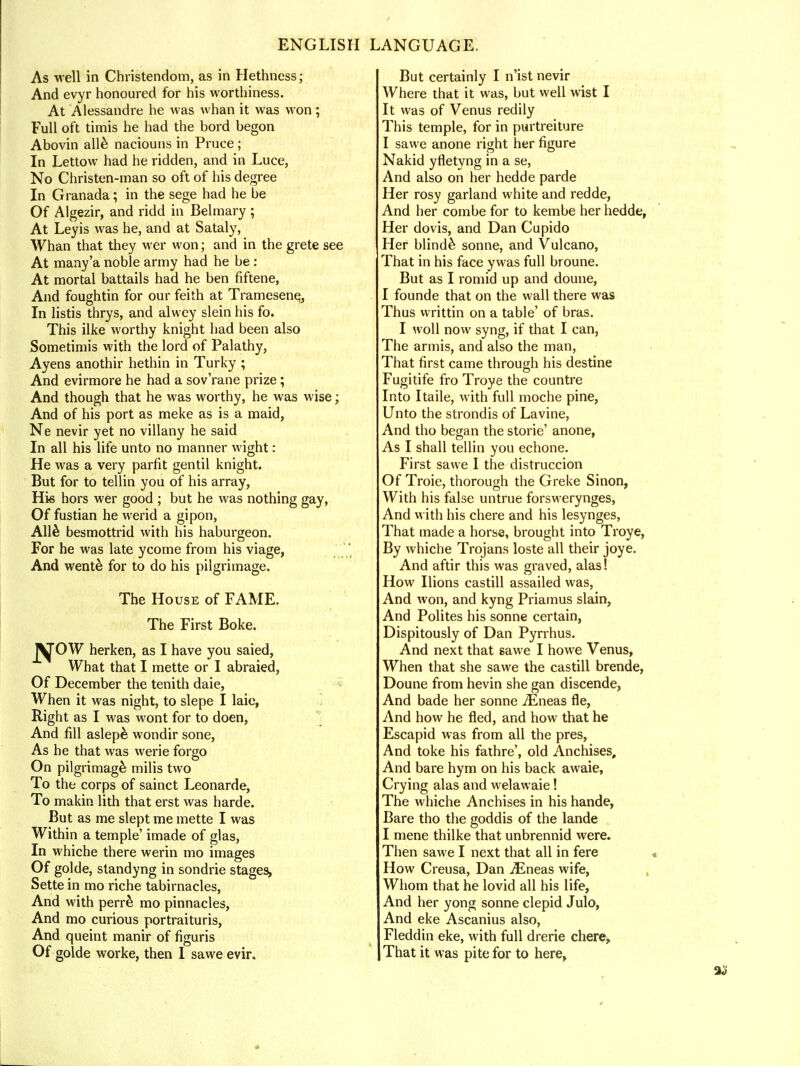 As well in Christendom, as in Hethness; And evyr honoured for his worthiness. At Alessandre he was whan it was won; Full oft timis he had the bord begon Abovin alle naciouns in Pruce; In Lettow had he ridden, and in Luce, No Christen-man so oft of his degree In Granada; in the sege had he be Of Algezir, and ridd in Belmary ; At Leyis was he, and at Sataly, Whan that they wer won; and in the grete see At many'a noble army had he be: At mortal battails had he ben fiftene, And foughtin for our feith at Tramesenq, In listis thrys, and alwey slein his fo. This ilke worthy knight had been also Sometimis with the lord of Palathy, Ayens anothir hethin in Turky ; And evirmore he had a sov'rane prize; And though that he was worthy, he was wise; And of his port as meke as is a maid, Ne nevir yet no villany he said In all his life unto no manner wight: He was a very parfit gentil knight. But for to tellin you of his array, His hors wer good ; but he was nothing gay, Of fustian he werid a gipon, Alle besmottrid with his haburgeon. For he was late ycome from his viage, And went& for to do his pilgrimage. The House of FAME. The First Boke. JpyrOW herken, as I have you saied, What that I mette or I abraied, Of December the tenith daie, When it was night, to slepe I laic, Right as I was wont for to doen, And fill aslep& wondir sone, As he that was werie forgo On pilgrimage^ milis two To the corps of sainct Leonarde, To makin lith that erst was harde. But as me slept me mette I was Within a temple' imade of glas, In whiche there werin mo images Of golde, standyng in sondrie stages, Sette in mo riche tabirnacles, And with perr& mo pinnacles, And mo curious portraituris, And queint manir of figuris Of golde worke, then I sawe evir. But certainly I n'ist nevir Where that it was, but well wist I It was of Venus redily This temple, for in purtreiture I sawe anone right her figure Nakid yfletyng in a se, And also on her hedde parde Her rosy garland white and redde, And her combe for to kembe her hedde, Her dovis, and Dan Cupido Her blinde sonne, and Vulcano, That in his face y was full broune. But as I romid up and doune, I founde that on the wall there was Thus writtin on a table' of bras. I woll now syng, if that I can, The armis, and also the man, That first came through his destine Fugitife fro Troye the countre Into Itaile, with full moche pine, Unto the strondis of Lavine, And tho began the storie' anone, As I shall tellin you echone. First sawe I the distruccion Of Troie, thorough the Greke Sinon, With his false untrue forswerynges, And with his chere and his lesynges, That made a horse, brought into Troye, By whiche Trojans loste all their joye. And aftir this was graved, alas! How Ilions castill assailed was, And won, and kyng Priamus slain, And Polites his sonne certain, Dispitously of Dan Pyrrhus. And next that sawe I howe Venus, When that she sawe the castill brende, Doune from hevin she gan discende, And bade her sonne iEneas fie, And how he fled, and how that he Escapid was from all the pres, And toke his fathre', old Anchises, And bare hym on his back awaie, Crying alas and welawaie! The whiche Anchises in his hande, Bare tho the goddis of the lande I mene thilke that unbrennid were. Then sawe I next that all in fere How Creusa, Dan jEneas wife, Whom that he lovid all his life, And her yong sonne clepid Julo, And eke Ascanius also, Fleddin eke, with full drerie chere* That it was pite for to here,