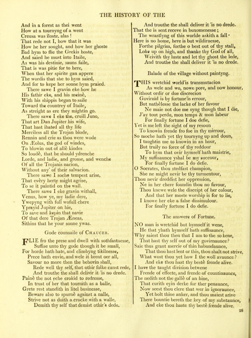 And in a forest as thei went How at a tournyng of a went Creusa was iloste, alas ! That rede not I, how that it was How he her sought, and how her ghoste Bad hym to flie the Grekis hoste, And saied he must into Itaile, As was his destinie, sauns faile, That is was pi tie for to here, When that her spirite gan appere The wordis that she to hym saied, And for to kepe her sonne hym praied. There sawe I gravin eke how he His fathir eke, and his meine, With his shippis began to saile Toward the countrey of Itaile, As streight as ere they mightin go. There sawe I eke the, cruill Juno, That art Dan Jupiter his wife, That hast ihated all thy life Merciless all the Trojan blode, Rennin and crie as thou were wode On iEolus, the god of windes, To blowin out of all& kindes So loude, that he should ydrenche Lorde, and ladie, and grome, and wenche Of all the Trojanis nacion, Without any' of their salvacion. There sawe I soche tempest arise, That every herte might agrise, To se it paintid on the wall. There sawe I eke gravin withall, Venus, how ye, my ladie dere, Ywepyng with full wofull chere Yprayid Jupiter on hie, To save and kepin that navie Of that dere Trojan iEneas, Sithins that he your sonne ywas. Gode counsaile of Chaucer. J^LIE fro the prese and dwell with sothfastnesse, Suffise unto thy gode though it be small, For horde hath hate, and climbyng tikilnesse, Prece hath envie, and wele it brent oer all, Savour no more then the behovin shall, Rede well thy self, that othir folke canst rede, And trouthe the shall delivir it 'is no drede. Pain& the not eche crokid to redresse, In trust of her that tournith as a balle, Grete rest standith in litel businesse, Beware also to spume against a nalle, Strive not as doith a crocke with a walle, Demith thy self that demist othir's dede. And trouthe the shall deliver it 'is no drede. That the is sent receve in buxomenesse; The wrastlyng of this worlde askith a fall • Here is no home, here is but wildirnesse, Forthe pilgrim, forthe o best out of thy stall, Loke up on high, and thanke thy God of all, Weivith thy luste and let thy ghost the lede, And trouthe the shall deliver it 'is no drede. Balade of the village without paintyng. 'JpHIS wretchid world'is transmutacion As wele and wo, nowe pore, and now honour, Without ordir or due discrecion Govirnid is by fortune'is errour, But nathelesse thelacke of her favour Ne maie not doe me syng though that I die, J'ay tout perdu, mon temps & mon labeur For finally fortune I doe defie, Yet is me left the sight of my resoun To knowin frende fro foe in thy mirrour, So moche hath yet thy tournyng up and doun, I taughtin me to knowin in an hour, But truily no force of thy reddour To hym that ovir hymself hath maistrie, My suffisaunce yshal be my succour, For finally fortune I do defie. 0 Socrates, thou stedfast champion, She ne might nevir be thy turmentour, Thou nevir dreddist her oppression, Ne in her chere foundin thou no favour, Thou knewe wele the disceipt of her colour, And that her moste worship is for to lie, I knowe her eke a false dissimulour. For finally fortune I do defie. The answere of Fortune. NO man is wretchid but hymself it wene, He that yhath hymself hath suffisaunce, Why saiest thou then that I am to the so kene, That hast thy self out of my govirnaunce? Saie thus grant mercie of thin habundaunce, That thou hast lent or this, thou shalt not strive, What wost thou yet how I the woll avaunce ? And eke thou hast thy best& frende alive. 1 have the taught division betwene Frende of effecte, and frende of countinaunce, The nedith not the galle of an hine, That curith eyin derke for ther penaunce, Now seest thou clere that wer in ignoraunce, Yet holt thine anker, and thou maiest arive There bountie bereth the key of my substaunce, And eke thou haste thy beste frende alive.