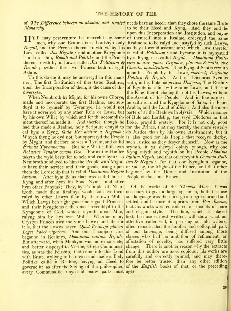 of The Difference between an absolute and limited Monarchy. JJYT may peraventure be marvelid by some men, why one Realme is a Lordshyp only Royall, and the Prynce thereof rulyth yt by his Law, called Jus Regale ; and another Knygdome is a Lordschip, Royall and Politike, and the Prince thereof rulyth by a Lawe, called Jus Politicum 8$ Regale; sythen thes two Princes beth of egall Astate. To this dowte it may be answeryd in this man- ner ; The first Institution of thes twoo Realmys, upon the Incorporation of them, is the cause of this diversyte. When Nembroth by Might, for his owne Glorye, made and incorporate the first Realme, and sub- duyd it to hymself by Tyrannye, he would not have it governyd by any other Rule or Lawe, but by his own Will; by which and for th' accomplish- ment thereof he made it. And therfor, though he had thus made a Realme, holy Scripture denyid to cal hym a Kyng, Quia Rex dicitur a Regendo; Whych thyng he dyd not, but oppressyd the People by Myght, and therfore he was a Tyrant, and callid Primus Tyrannorum. But holy Writ callith hym Robustus Venator coram Deo. For as the Hunter takyth the wyld beste for to scle and eate hym: so Nembroth subduyed to him the People with Might, to have their service and their goods, using upon them the Lordschip that is callid Dominium Regale tantum. After hym Belus that was callid first a Kyng, and after hym his Sone Nynus, and after hym other Panyms; They, by Example of Nem- bjroth, made them Realmys, would not have them rulyd by other Lawys than by their own Wills. Which Lawys ben right good under good Princes ; and their Kyngdoms a then most resemblyd to the Kyngdome of God, which reynith upon Man, rulyng him by hys own Will. Wherfor many Crystyn Princes usen the same Lawe; and therfor it is, that the Lawys sayen, Quod Principi placuit Leges habet vigorem. And thus I suppose first beganne in Realmys, Dominium tantum Regale. But afterward, whan Mankynd was more mansuete, and better disposyd to Vertue, Grete Communal- ties, as was the Feliship, that came into this Lond with Brute, wyllyng to be unyed and made a Body Politike callid a Realme, havyng an Heed to governe it; as after the Saying of the philosopher, every Communaltie unyed of many parts must needs have an heed; than they chose the same Brute to be their Heed and Kyng. And they and he upon this Incorporation and Institution, and onyng of themself into a Realme, ordeynyd the same Realme so to be rulyd and justyfyd by such Lawys, as they al would assent unto; which Law therefor is callid Politicum; and bycause it is mynystrid by a Kyng, it is callid Regale. Dominium Politi- cum dicitur quasi Regimen, plurium Scientia, sive Consilio minisiratum. The Kyng of Scotts reynith upon his People by his Lawe, videlicet, Regimine Politico 8$ Regali. And as Diodorus Syculus saith, in his Boke de priscis Historiis, The Realme of Egypte is rulid by the same Lawe, and therfor the King therof chaungith not his Lawes, without the Assent of his People. And in like forme as he saith is ruled the Kyngdome of Saba, in Felici Arabia, and the Lond of Libie; And also the more parte of al the Realmys in Afrike. Which manner of Rule and Lordship, the sayd Diodorus in that Boke, praysith gretely. For it is not only good for the Prince, that may thereby the more sewerly do Justice, than by his owne Arbitriment; but it is also good for his People that receyve therby, such Justice as they desycr themself. Now as me seymth, it ys shewyd opinly ynough, why one Kyng rulyth and reynith on his People Dominio tafitum Regali, and that other reynith Dominio Poli- tico 8$ Regali: For that one Kyngdom beganne, of and by, the Might of the Prince, and that other beganne, by the Desier and Institution of the People of the same Prince. Of the works of Sir Thomas Afore it was necessary to give a large specimen, both because our language was then in a great degree formed and settled, and because it appears from Ben Jonson, that his works were considered as models of pure and elegant style. The tale, which is placed first, because earliest written, will show what an attentive reader will, in perusing our old writers, often remark, that the familiar and colloquial part of our language, being diffused among those classes who had no ambition of refinement, or affectation of novelty, has suffered very little change. There is another reason why the extracts from this author are more copious: his works are carefully and correctly printed, and may there- fore be better trusted than any other edition of the English books of that, or the preceding ages