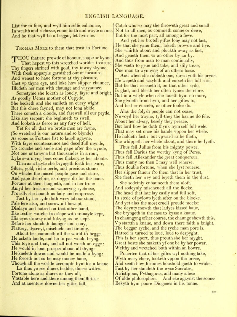 List for to Hue, and wyll him selfe enhaunce, In wealth and richesse, come forth and wayte on me. And he that wyll be a beggar, let hym be. Thomas More to them that trust in Fortune. 'T'HOU that are prowde of honour, shape or kynne, That hepest vp this wretched worldes treasure, Thy fingers shrined with gold, thy tawny skynne, With fresh apparyle garnished out of measure, And wenest to haue fortune at thy pleasure, Cast vp thyne eye, and loke how slipper chaunce, Illudeth her men with chaunge and varyaunce. Sometyme she loketh as louely, fayre and bright, As goodly Uenus mother of Cupyde. She becketh and she smileth on euery wight. But this chere fayned, may not long abide. There cometh a cloude, and farewell all our pryde. Like any serpent she beginneth to swell, And looketh as fierce as any fury of hell. Yet for all that we brotle men are fayne, (So wretched is our nature and so blynde) As soone as Fortune list to laugh agayne, With fayre countenaunce and deceitfull mynde, To crouche and knele and gape after the wynde, Not one or twayne but thousandes in a rout, Lyke swarmyng bees come flickeryng her aboute. Then as a bayte she. bryngeth forth her ware, Siluer, gold, riche perle, and precious stone : On whiche the mased people gase and stare, And gape therefore, as dogges do for the bone. Fortune at them laugheth, and in her trone Amyd her treasure and waueryng rychesse, Prowdly she houeth as lady and empresse. Fast by her syde doth wery labour stand, Pale fere also, and sorow all bewept, Disdayn and hatred on that other hand, Eke restles watche fro slepe with trauayle kept, His eyes drowsy and lokyng as he slept. Before her standeth daunger and enuy, Flattery, dysceyt, mischiefe and tiranny. About her commeth all the world to begge. He asketh lande, and he to pas would bryng, This toye and that, and all not worth an egge: He would in loue prosper aboue all thyng: He kneleth downe and would be made a kyng: He forceth not so he may money haue, Though all the worlde accompte hym for a knaue. Lo thus ye see diuers heddes, diuers wittes. Fortune alone as diuers as they all, Vnstable here and there among them flittes : And at auenture downe her giftes fall, Catch who so may she throweth great and small Not to all men, as commeth sonne or dewe, But for the most part, all among a fewe. And yet her brotell giftes long may not last, He that she gaue them, loketh prowde and hye. She whirlth about and pluckth away as fast, And geueth them -to an other by an by. And thus from man to man continually, She vseth to geue and take, and slily tosse, One man to wynnyng of an others losse. And when she robbeth one, down goth his pryde He wepeth and wayleth and curseth her full sore. But he that receueth it, on that other syde, Is glad, and blesth her often tymes therefore. But in a whyle when she loueth hym no more, She glydeth from hym, and her giftes to, And he her curseth, as other fooles do. Alas the folysh people can not cease, Ne voyd her trayne, tyll they the harme do fele. About her alway, besely they preace. But lord how he doth thynk hym self full wele. That may set once his hande vppon her whele. He holdeth fast: but vpward as he flieth, She whippeth her whele about, and there he lyeth. Thus fell Julius from his mighty power. Thus fell Darius the worthy kyng of Perse. Thus fell Allexander the great conquerour. Thus many mo then I may well reherse. Thus double fortune, when she lyst reuerse. Her slipper fauour fro them that in her trust, She fleeth her wey and leyeth them in the dust. She sodeinly enhaunceth them aloft. And sodeynly mischeueth all the flocke. The head that late lay easily and full soft, In stede of pylows lyeth after on the blocke. And yet alas the most cruell proude mocke: The deynty mowth that ladyes kissed haue, She bryngeth in the case to kysse a knaue. In chaungyng of her course, the chaunge shewth this, Vp startth a knaue, and down there faith a knight, The beggar ryche, and the ryche man pore is. Hatred is turned to loue, loue to despyght. This is her sport, thus prouth she her myght. Great boste she maketh yf one be by her power. Welthy and wretched both within an howre. Pouertee that of her giftes wyl nothing take, Wyth mery chere, looketh vppon the prece, And seeth how fortunes houshold goeth to wrake. Fast by her standeth the wyse Socrates, Arristippus, Pythagoras, and many a lese Of olde philosophers. And eke agaynst the soone Bekyth hym poore Diogenes in his tonne.