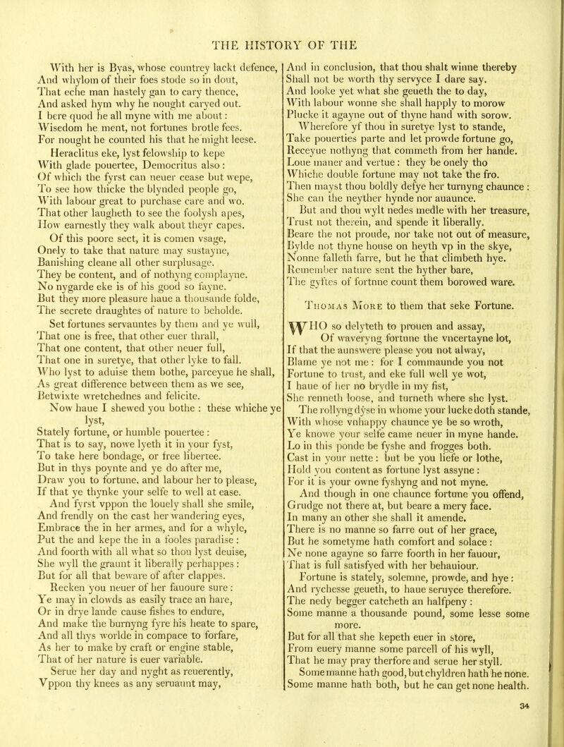 With her is Byas, whose countrey lackt defence, And whylom of their foes stode so in dour, That eche man hastely gan to cary thence, And asked hym why he nought caryed out. I here quod he all myne with me about: Wisedom he ment, not fortunes brotle fees. For nought he counted his that he might leese. Heraclitus eke, lyst felowship to kepe With glade pouertee, Democritus also: Of which the fyrst can neuer cease but wepe, To see how thicke the blynded people go, With labour great to purchase care and wo. That other laugheth to see the foolysh apes, Flow earnestly they walk about theyr capes. Of this poore sect, it is comen vsage, Onely to take that nature may sustayne, Banishing cleane all other surplusage. They be content, and of nothyng coinplayne. No nygarde eke is of his good so fayne. But they more pleasure haue a thousande folde, The secrete draughtes of nature to beholde. Set fortunes servauntes by them and ye wull, That one is free, that other euer thrall, That one content, that other neuer full, That one in suretye, that other lyke to fall. Who lyst to aduise them bothe, parceyue he shall, As great difference between them as we see, Betwixte wretchednes and felicite. Now haue I shewed you bothe : these whiche ye lyst, Stately fortune, or humble pouertee : That is to say, nowe lyeth it in your fyst, To take here bondage, or free libertee. But in thys poynte and ye do after me, Draw you to fortune, and labour her to please, If that ye thynke your selfe to well at ease. And fyrst vppon the louely shall she smile, And frendly on the cast her wandering eyes, Embrace the in her armes, and for a whyle, Put the and kepe the in a fooles paradise : And foorth with all what so thou lyst deuise, She wyll the graunt it liberally perhappes : But for all that beware of after clappes. Recken you neuer of her fauoure sure : Ye may in clowds as easily trace an hare, Or in drye lande cause fishes to endure, And make the burnyng fyre his heate to spare, And all thys worlde in compace to forfare, As her to make by craft or engine stable, That of her nature is euer variable. Serue her day and nyght as reuerently, Vppon thy knees as any seruaunt may, And in conclusion, that thou shalt winne thereby Shall not be worth thy servyce I dare say. And looke yet what she geueth the to day, With labour wonne she shall happly to morow Plucke it agayne out of thyne hand with sorow. Wherefore yf thou in suretye lyst to stande, Take pouerties parte and let prowde fortune go, Receyue nothyng that commeth from her hande. Loue maner and vertue : they be onely tho Whiche double fortune may not take the fro. Then mayst thou boldly defye her turnyng chaunce : She can the neyther hynde nor auaunce. But and thou wylt nedes medle with her treasure, Trust not therein, and spende it liberally. Beare the not provide, nor take not out of measure, Bylde not thyne house on heyth vp in the skye, Nonne falleth farre, but he that climbeth hye. Remember nature sent the hyther bare, The gyftes of fortnne count them borowed ware. Thomas More to them that seke Fortune. ^7 HO so delyteth to prouen and assay, Of waveryng fortune the vncertayne lot, If that the aunswere please you not alway, Blame ye not me : for I commaunde you not Fortune to trust, and eke full well ye wot, I haue of her no brydle in my fist, She renneth loose, and turneth where she lyst. The rollyng dyse in whome your lucke doth stande, With whose vnhappy chaunce ye be so wroth, Ye knowe your selfe came neuer in myne hande. Lo in this ponde be fyshe and frogges both. Cast in your nette: but be you liefe or lothe, Hold you content as fortune lyst assyne : For it is your owne fyshyng and not myne. And though in one chaunce fortune you offend, Grudge not there at, but beare a mery face. In many an other she shall it amende. There is no manne so farre out of her grace, But he sometyme hath comfort and solace : Ne none agayne so farre foorth in her fauour, That is full satisfyed with her behauiour. Fortune is stately, solemne, prowde, and hye: And rychesse geueth, to haue seruyce therefore. The nedy begger catcheth an halfpeny : Some manne a thousande pound, some lesse some more. But for all that she kepeth euer in store, From euery manne some parcell of his wyll, That he may pray therfore and serue her styll. Some manne hath good, but chyldren hath he none. Some manne hath both, but he can get none health.