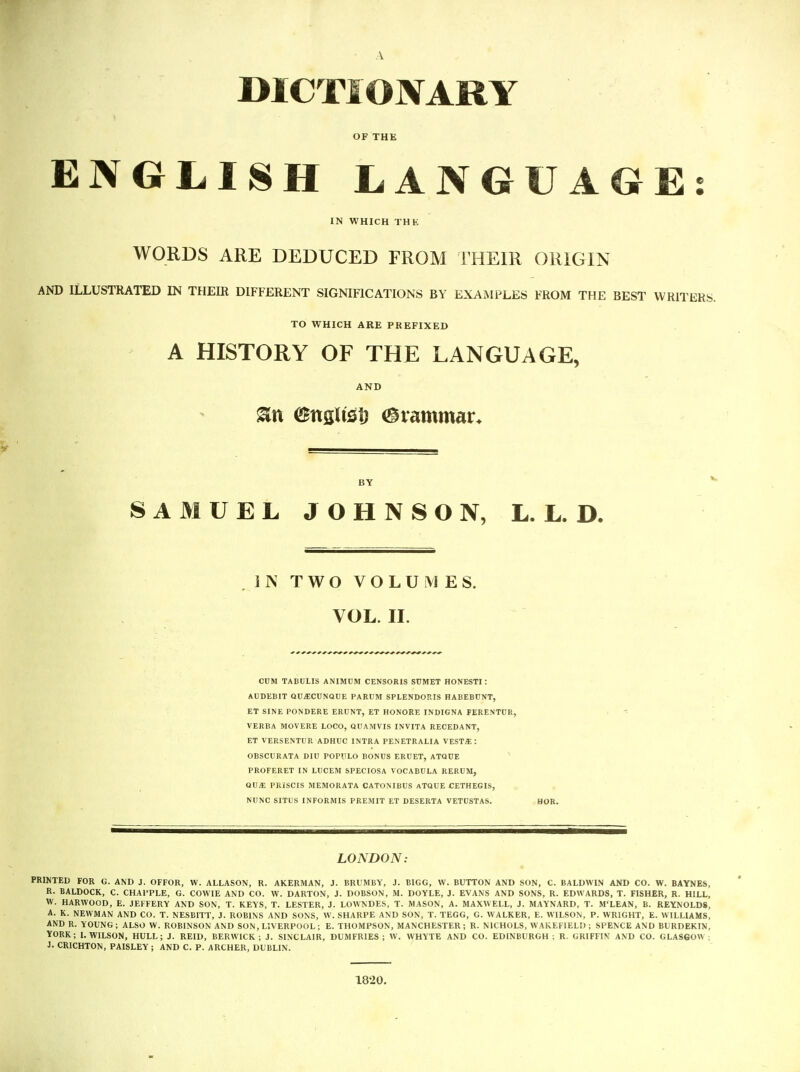OF THE ENGLISH LANGUAGE: IN WHICH THE WORDS ARE DEDUCED FROM THEIR ORIGIN AND ILLUSTRATED IN THEIR DIFFERENT SIGNIFICATIONS BY EXAMPLES FROM THE BEST WRITERS. TO WHICH ARE PREFIXED A HISTORY OF THE LANGUAGE, AND BY SAMUEL JOHNSON, L. L. D. IN TWO VOLUMES. VOL. II. CUM TABULIS ANIMUM CENSORIS SUMET HONESTI: AUDEBIT QU^CUNQUE PARUM SPLENDORIS HABEBUNT, ET SINE PONDERE ERUNT, ET HONORE INDIGNA FERENTCR, VERBA MOVERE LOCO, QUAMVIS INVITA RECEDANT, ET VERSENTUR ADHUC INTRA PENETRALIA VESTS: OBSCURATA DIU POP'JLO BONUS ERUET, ATQUE ^ PROFERET IN LUCEM SPECIOSA VOCABULA RERUM, QVX PRISCIS MEMORATA CATONIBUS ATQUE CETHEGIS, NUNC SITUS INFORMIS PREMIT ET DESERTA VETUSTAS. LONDON: PRINTED FOR G. AND J. OFFOR, W. ALLASON, R. AKERMAN, J. BRUMBY, J. BIGG, W. BUTTON AND SON, C. BALDWIN AND CO. W. BAYNES, R. BALDOCK, C. CHAl'PLE, G. COWIE AND CO. W. DARTON, J. DOBSON, M. DOYLE, J. EVANS AND SONS, R. EDWARDS, T. FISHER, R. HILL, W. HARWOOD, E. JEFFERY AND SON, T. KEYS, T. LESTER, J. LOWNDES, T. MASON, A. MAXWELL, J. MAYNARD, T. M'LEAN, B. REYNOLDS, A. K. NEWMAN AND CO. T. NESBITT, J. ROBINS AND SONS, W. SHARPE AND SON, T. TEGG, G. WALKER, E. WILSON, P. WRIGHT, E. WILLIAMS, AND R. YOUNG; ALSO W. ROBINSON AND SON, LIVERPOOL; E. THOMPSON, MANCHESTER; R. NICHOLS, WAKEFIELD ; SPENCE AND BURDEKIN, YORK; I.WILSON, HULL; J. REID, BERWICK; J. SINCLAIR, DUMFRIES; W. WHYTE AND CO. EDINBURGH; R. GRIFFIN AND CO. GLASGOW : J. CRICHTON, PAISLEY ; AND C. P. ARCHER, DUBLIN. 1820.