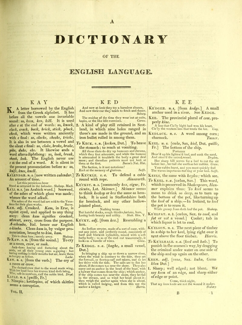 OF THE KAY KA letter borrowed by the English • from the Greek alphabet. It has before all the vowels one invariable sound: as, keen, ken, kill. It is used after c at the end of words: as, knock, clack, crack, back, brick, stick, pluck, check, which were written anciently •with e final: as, clocke, checke, iricke. It is also in use between a vowel and the silent e final: as, cloke, broke, brake, pike, duke, eke. It likewise ends a word after a diphthong: as, look, break, sheok, leek. The English never use c at the end of a word. K is silent in the present pronunciation before n: as, knife, knee, knell. Ka'lendar. n. s. [now written calendar.^ An account of time. Let this pernicious hour Stand as accursed in the katender. Shahesp. Macb. Ka li. n. s. [an Arabick word.] Seaweed, of the ashes of which glass was made; whence the word alkali. _ The ashes of the weed kali are sold to the Vene- tians for their glass works. Bacmi. Kam. adj. Crooked. Kam, in Erse, is squint eyed, and applied to any thing awry: clean kam signifies crooked, athwart, awry, cross from the purpose. A-schembo, Ital. hence our English a-kimbo. Clean kam is, by vulgar pro- nunciation, brought to kim, kam. This is clean fcam; merel3'awry. Shahesp. To Kaw. v. n. [from the sound.] To cry as a raven, crow, or rook. Jack-daws hawing and fluttering about the nests, set all their young ones a-gaping: but having nothiug in their mouths but air, leave them as hungry as before. Locke. Kaw. n. s. [from the verb.] The cry of a raven or crow. T^^/'^'^'ard crow that to the wood made wing, vv itli lier loud kaies her craven kind doth bring, » ho, safe in numbers, cuff the noble bird. Bryi. Kayle. n. s. [guille, Fr.] 1- Ninepin; kettlepins, of which skittles seems a corruption. Vol, II. K E D And now at heels they try a harmless chance, And now their cur they teach to fetch and dance. Sidney. The residue of the time they wear out at coits, hayles, or the like idle exercises. - Carew. 2. A kind of play stiU retained in Scot- land, in which nine holes ranged in three's are made in the ground, and an iron bullet rolled in among them. To Keck. v. n. [kecken, Dut.] To heave the stomach ; to reach at vomiting. All those diets do dry up humours and rheums, which they first attenuate, and while the humour is attenuated it troubleth the body a great deal more; and therefore patients must not heck at them at the first. Bacon's Nat. Hist. The faction, is it not notorious? Keck at the memory of glorious. Swift. To Ke'ckle. v. a. To defend a cable round with rope. Ainsworth. Ke'cksy. n. s. [commonly kex, cigue, Fr. cicuta, Lat. Skinner.] Skinner seems to think kecksy or kex the same as hem- lock. It is used ill Staffordshire both for hemlock, and any other hollow- jointed plant. Nothing teems But hateful docks, rough thistles,?cec/(S!es, burs, Losing both beauty an3 utility. Shak. Hen. V. Ke'cky. adj. [from kex.1 Resembling a kex. An Indian sceptre, made of a sort of cane, with- out any joint, and perfectly round, consisteth of hard and blackish cylinders, mixed with a soft kecky body ; so as at the end cut transversely, it looks as a bundle of wires. Grew. To Kedge. v. a. \kaghe, a small vessel, Dut.] In bringing a ship up or down a narrow river, when the wind is contrary to the tide, they set the foresail, or foretop-sail and mizen, and so let her drive with the tide. The sails are to flat her about, if she comes too near the shore. They also carry out an anchor in the head of the boat, with a hawser that comes from the ship ; which anchor, if the ship comes too near the shore, they let fall in the stream, and so wind her head about it; then weigh the anchor again when she is about, which is called hedging, and from this use the anchor a kedger. • Harris. K E E Ke'dger. n. s, [from kedge.] A small anchor used in a rivei*. See Kedge. Kee. The provincial plural of cow, pro- perly kine. A lass that Cic'ly hight had won his heart, Cic'ly the western lass that tends the kee. Gay. Kedlack. U.S. A weed among corn; charnock. Tusser. Keel. ?«. s. [ccele. Sax, kiel, Dut. quille, Fr.] The bottom of the ship. Portunus Heav'd up his lightcn'd keel, and sunk the sand. And steer'd the sacred.vessel. Dryden. Her sharp bill serves for a keel to cut the air before her , her tail she useth as her rudder. Grew. Your cables burst, and you must quickly feel The waves impetuous ent'ring at your keel. Swift. Keels, the same with kuijles; which see. To Keel. v. a. [calan, Sax.] This word, which is preserved in Shakespeare, Han- mer explains thus: To keel seems to mean to drinlv so deep, as to turn up the bottom of the pot, like turning up the keel of a ship.—In Ireland, to keel the pot is to scum it. While greasy Joan doth keel the pot. Shahesp. Ke'elfat. n.ti. [coelan, Sax. to cool, and fat or vat a vessel.] Cooler; tub in which liquor is let to cool. Ke'elson. n. s. The next piece of timber in a ship to her keel, lying right over it i\ext above the floor timber. Harris. To Ke'elhale. v. a. [keel and hale.] To punish in the seamen's way, by dragging the criminal under water on one side of the ship and up again on the other. Keen. adj. [cene, Sax. kuhn, Germ koen Dut.] I. Sharp; well edged; not blunt, V/e say keen of an edge, and sharp either of edge or point. Come, tliick night, That my keen knife see not the wound it makes. Shahe^y B
