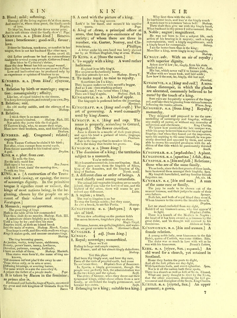 3. Bland; mild ; softening. Tlirougli all the living regions do'st tliou move, Aud scHttei'st, where tliou goest, the khultii seeds of love. Di-ydeii. Yc heav'ns, from high the dewy nectar pour, And in soft silence slied tlie kindlq show'r! Pope. Kindness. 7t.s. [fi-om kind.] Benevo- lence; beneficence; good-will; fiivour; love. ]f there be kindness, meekness, or comfort in Iier tongue, then is not her husband like other men. Eccles. xxxvi. 23. Old Leiius professes he had an extraordinary kindnessfor several young people. Collier on Friend Ever blest be Cytherea's shrine, Since thy dear breast has felt an equal wound. Since in thy kindness ray desires are crown'd. Prior Love and inclination can be produced only by an experience or opinion of kindness to us. Rogers's Sermojji, Ki'ndred. n.s. [fi-om kind; cynpene, Sax.] 1. Relation by birth or marriage; cogna tion : consanguinity; affinity. Lilie her, of equal kindred to the throne. You keep her conquests,aiid extend your own. Dri/. 2. Relation; suit. An old mothy saddle, and the stirrups of no kindred. Shakesp. 3. Relative. I think there is no man secure But the queen's kindred. Shakesp. Rich. HI. Nor needs thy juster title the foul guilt Of Eastern kings, who, to secure their reign, Must have their brothers, sous, and kindred slain. Denham. Ki'ndred. adj. Congeneal; related; cognate. From Tuscan Coritum he claim'd hi-i birth ; But after, when exempt from mortal eartli, From thence ascended to his kindred skies A god. Dryden. KiNE. n. s. plur. fi-om cow. To milk (he kine, Ere the milk-maid fine Hath open'd her eyne. Ben Jonsnn. A field I went, amid' the morning dew. To milk my/ci/ie. Cai]. KING. n. s. [A contraction of the Teiito nick word cuning, or cyning, the name of sovereign dignity. In the primitive tongue it signifies stout or valiant, the kings of most nations being, in the be- ginning, chosen by the people on ac- count of their valour and strength. Vtrstegnn.] 1. Monarch; supreme governor. The great king of kings Hath in the table of bis law commanded That thou shalt do no murder. Shakesp. Rich. III. A substitute shines brightly as a king, Until a king be by ; and then his state Empties itself, as'doth an inland brook Into the main of waters. Shakesp. Merch. Venice. True hope is swift, and flies with swallows wings ; Kings it makes gods, and meaner creatures kings. Shakesp. The king becoming graces, As justice, verity, temp'rance, stableness, Bounty, persev'rance, mercy, lowliness. Devotion, patience, courage, fortitude, I have no relish of them. Shakesp. 31acbeth. Thus states were form'd ; the name of king un- known, 'Till common int'rest plac'd the sway in one: 'Twas virtue only, or in arts or arms. Diffusing blessings, or averting harms. The same which in a sire the sons obey'd, A prince the father of a people made. Pope. 2. It is taken by Bacon in the feminine; as prince also is. Ferdinand and Isabella,/cin^s of Spain, recovered the great and rich kingdom of Granada from the Moors Bacon 3. A card with the picture of a king. The king unseen Lurk'd in her hand, and mourn'd his captive queen. Pope. 4. King at Arms, a principal officer at arms, that has the pre-eminence of the society; of whom there are three in number, viz. Garter, Norroy, and Cla- rencieux. Phillips. A letter under his own Iiand was lately shewed me by sir William Dugdale, fcino-at a?-ms. Walton. To King. v. a. [from the noim.] 1. To supply with a king. A word rather ludicrous. Eiiirland is so idly king'd, Her sceptre so fantastically borne. That fear attends her not. Shakesp. Henry V. 2. To make royal; to raise to royalty. Sometimes am I a king ; Then treason makes nie wish myself a beggar. And so 1 am : then crushing penury Persuades me, I was better when a king; 'Ilien am 1 king'd again. Shakesp. Rich. II. Ki'ngapple. n. s. A kind of apple. The kingdjiple is preferred before the jenneting. Mortimer, Ki'ngcraft. n.s. [king and craft.] The art of governing. A word comuioKJy used by king James. Ki ngcup, n. s. \king and cup. The name is properly, according to Gerard, kiiigcob.] The flower crowfoot. June is drawn in a mantle of dark grass green, and upon his head a garland of bents, kingcups, and maidenhair. Peacham. Fair is the kingcup that in meadow blows, Fair is the daisy that beside her grows. Gay. Ki'ngdom. n.s. [from king.] 1. The dominion of a king; the territories subject to a monarch. Y ou're welcome, Mo^t learned reverend sir, into ourkingdom. Shak. iNIoses gave unto them the kingdom of Sihon, king of the Amorites, aud the kingdom of Og, king of Bashan. Numb, xxxii. 2. A different class or order of beings. A word chiefly used among naturalists. The animal arid vegetable kingdoms are so nearly joined, that if you take the lowest of one, and the hiijhcst of the other, there will scarce be per- ceived any difference. Locke. 3. A region ; a tract. The wat'ry kingdom is no bar To stop the foreign spirits ; but they come. As o'er a brook, to see fair Portia. ShaKCsp. Ki'ngfisher. n. s. [halcyon.] A spe- sies of bird. When dew refresliing on the pasture fields The moon bestows, kingfishers play on shore. Alai/'s Virgil. Bitterns, herons, sea.-^\i\\i,kingjishers, and water- rats, are great enemies to fish. Mortimer's Hush. Ki'NGLIKE. } J. rf. 7 • n , i ad], irom king.\ kl NGLY. ) 1. Royal; sovereign; monarchical. There we'll sit Ruling in large and ample empcry. O'er PVance, and all her almost kingly dukedoms. Shakesp. Yet this place Had been thy kingly seat, and here thy race, Fr-om all the ends of peopled earth, had come To rev'rence thee. Dryden's State of Innocence. In Sparta, a kingly goverinnent, though the people were peifoctly free, the administration was in the two kings and the ephori. Swift. The cities of Greece, wlien they drove out their tyrannical kings, either chose others from a new family, or abolished the kingly government, and became free btafes. Swijt. 2 -Belonging to a king; suitable to a king. Why liest thou with the vile In loathsome betis, and leav'st the kingly couch A watch-case to a common 'larom bell? Shakesp. Then shalt thou give me with thy kingly hand. What husband in thy power I will command. Shak. 3. Noble; august; magnificent. He was not born to live a subject life, each action of his bearing in it majesty, such n kindly entertainment, such a ki7igly magnificence, such a kingly heart for enterprizes. Sidney. I am far better born than is the king ; More like a king, more kingly in my thoughts. Shakesp. Ki ngly, arfw. With an air of royalty ; with superior dignity. Adam oow'd low; he, kingly, from his state Inclin'd not. Milton's Par. Lost. His hat, which never vail'd to human pride. Walker with rev'rence took, and laid aside; Low bow'd the rest, he, kingly, did but nod. Dunciad. Kingse'vil. n. s. [king and evil.] A scro- fulous distemper, in which the glanda are ulcerated, commonly believed to be cured by the touch of a king. Sore eyes are frequently a species of the kings- evil, and take their beginning from vicious humours inflauiing the tunica adnata. Wisem. Surg. Kingship. ?i.s. [from king.] Royalty; monarchy. They designed and proposed to me the new- modelling of sovereignty and kingship, without any reality of power, or without any necessity of subjection and obedience. King Charles, We know how successful the late usurper was, while liis army believed him real in his zealagainst kingship; but when they found out the imposture, upon his aspiring to the same himself, he was pre- sently deserted and opposed by them, and never able to crown his usurped greatness with the ad- dition of that title which he passionately thirsted after. South. Ki'ngspe AR. n. s. [asphodelus.] A plant. Ki'ngstone. n. s. [squatina.] A fish.Ains. Ki'nsfolk. n. s. [/cm and folk.] Relations; those who are of the same family. Those lords, since their first grants of those lands, have bestowed them amongst their kinsfolks. Spen. My kinsfolk have failed, and my familiar friends forgotten me. Job, xix. 14. Ki'nsman. n.s. [kin and man.] A man of the same race or family. The jury he made to be chosen <.ut of the nearest kinsmen, and their judges be made of their own fathers. Spenser. Both fair, and both of royal blood they seem'd. Whom kinsmen to the crown the heralds deem'd. Dryden, Let me stand excluded from my right, Robb'd of niy kinsmati's arms, who first appear'd in fight. Dryden's Fables. There is a branch of the Medicis in Naples : the head of it has been owned as a kinsman by the great duke, and 'tis thought will succeed to his dominions. Addison on Italy. Ki'nswoman. n. s. [kin and woman.] A female relation. A young noble lady, near kinsicoinan to the fair Helen, queen of Corinth, was come thither. Sidn. The duke was as much in love with wit as he was with his kinswoman. Dennis's Letters^ Kirk. n. s. [cyjace, Sax.; xv^nnKxii.] An old word for a church, yet retained in Scotland. Home they hasten the posts to dight. And all the kirk pillars ere day-lig!it. With hawthorn buds, and sweet eglantine. Spen. Nor is it all the nation hath these spots. There is a clmrch as well as/cfr/t of Sc.-ts. Cleavel, What one party tliought to rivet by the Scots, that the other contemns, despising the kirk go- verinnent and discipline of the Scots. King Chai-tes. Ki'rtlE. n. s. [cyptel. Sax.] An upper garment; a gown.