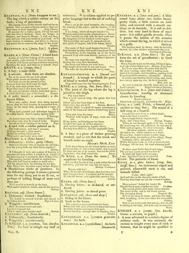 Kna psack, n.s. [from knappen to eat.] The bag which a soldier carries on his back; a bag of provisions. The coiistitulions of this church shall not be re- pealed, 'till I see more religious motives than sol- diers carry in their knapsacks. King Charles. If you are for a iiierrj jaunt, I'll try for once who can foot it farthest: there are hedges in Summer, and barns in Winter: 1 with my knap- sack, and you with your bottle at your back : we'll leave honour to madmen, and riches to knaves, »ud travel till we come to the ridge of the world. Dry den. Kna'pweed. n.s. [jacea, Lat.] A plant. Miller. Knare. n. s. [knor, Germ.] A hard knot. A cake of scurf lies baking on the ground. And prickly stubs instead of trees are found ; Or woods with knots and knares deform'd and old, Headless the most, and hideous to behold. Dryd. KNA VE, n. s. [cnapa. Sax.] 1. A boy; a male child. 2. A servant. Both these are obsolete. For as the moon the eye doth please With gentle beams not hurting sight, Yet hath sir sun the greater praise. Because from him doth come her light: So if my man must praises have. What then must I that keep the knave? Sidney. He eats and drinks with his domestick slaves ; A verier bind than any of his knaves. Dryden. 8. A petty rascal; a scoundrel; a dis- honest fellow. Most men rather brook their being reputed hntives, than for their honesty be accounted fools ; knave, in the mean time, passing for a name of credit. South. When botb plaintiff and defendant happen to be crafty knaves, there's equity against both. L'Estrange. An honest man may take a knave'i advice ; But idiots only may be cozen'd twice. Dryden. See all our fools aspiring to be knaves. Pope, 4. A card with a soldier painted on it. For 'twill return, and turn t' account. If we are brought i'l play upon't. Or but by castmg knaves get in, What pow'r can hinder us to win! Hudibras. Kna'very. n. s. [from knave] 1. Dishonesty ; tricks; petty villany. Here's no knavery ' See, to beguile the old folks, how the young folks lay their heads, together 1 Shakesp If I thought it were not a piece of honesty to acquaint the king withal, 1 would do it; I hold it the more knavery to conceal it. Shak. Winters Tale. The cunning courtier should be slighted too. Who with dull knavery makes so much ado; 'Till the shrewd fool, by thriving too too fast, Like iEsop's fox, becomes a prey at last. Dryden 2. Mischievous tricks or practices. In the following passage it seems a general terra for any thing put to an ill use, or perhaps of trifling things of more cost than use. We'll revel it as bravely as the best. With amber bracelets, beads, and all this knav'ry Shakesp Kna'vish. adj. [from knave.] 1. Dishonest; wicked; fraudulent. 'Tis foolish to conceal it at all, and knavish to do it from friends. Pope's Letters. 2. Waggish ; mischievous. Here she comes curst and sad ; Ciijiid is a knavish lad, Thus to make poor females mad. Shakesp. JCna'vishly. adj. [from knavish.] 1. Dishonestly ; fraudulently. 2. Waggishly; mischievously. 'J'u KNEAD. V. a. [cnseban, Sax. kneden, Dut.] To beat or mingle any stuff or Vol. II. substance. It is seldom applied in po- pular language but to the act of making bread. Here's yet in the word hereafter, the kneading, the making of the cakes, and the heating of the oven. 'Slud<esp. It is a lump, where all beasts kneaded be, Wisdom makes him an ark, where all agree. Donne. Thus kneaded up with milk the new-made man His kingdom o'er his kindred world began: 'Till knowledge misapply'd, misunderstood, And pride of empire, sour'd his balmy blood. ' Dryden. One paste of flesh on all degrees bestow'd. And kneaded up alike with moist'ning h\ood.Dryd. Prometheus, in the kneading up of the heart, seasoned it up with some furious particles of the lion. Addison's Spectator. No man ever reapt his corn, Or from the oven drew his bread. Ere hinds and bakers yet were born. That taught them both to sow and knead. Prior. The cake she kneaded was the sav'ry meat. Prior. Kne'adingtrough. n. s. [knead and trough.] A trough in which the paste of bread is worked together. Frogs shall come into thy kneadingironghs. Erod. KNEE. n. s. [cneop. Sax. knee, Dut.] 1. The joint of the leg where the leg is joined to the thigh. Thy royal father Was a most sainted king: the queen that bore thee, Oftner upon her knees than on her feet. Died every day she liv'd. Shakesp. Macbeth Scotch skink is a kind of strong nourishment, made of the knees and sinews of beef long boiled. Bacon. I beg and clasp thy knees. Milton. Wearied with length of ways, worn out with toil, lo lay down, and leaning on her knees, Invok'd the cause of all her miseries ; And cast her languishing regards above. For help from Ileav'n, and her ungrateful Jove. Dryden. 2. A knee is a piece of timber growing crooked, and so cut that the trunk and branch make an angle. Moxon's Mech. Exer. Such dispositions are the fittest timber to make great poliiicki of: like to knee timber, that is good for ships that are to be tossed ; but not for build- ing houses, that shall stand firm. Bacon. To Knee. v. a. [from the noun.] To supplicate by kneeling. Go you that banish'd him, a mile before his tent fall down, and knee the way into his mercy. Shakesp. Coriolanus. Return with her! Why, the hot blooded France, that dow'rless took Our youngest born : I could as well be brought To knee his throne, and squire-like pension beg. Shakesp. Kneed, adv. [from knee.] 1. Having knees: as in-kneed, or out- kneed. 1. Having joints: as kneed grass. Kne'edeep. adj. [hiee and deep.] 1. Rising to the knees. 2. .Sunk to the knees. The country p'-asaut meditates no harm. When clad with skins of beasts to keep him warm ; In winter weather unconccrii'd he goes. Almost kneedeep, through mire in clumsey shoes. Dryden. Kne'edgrass. n.s. [2.ramen genicula- tum.] An herb. Kne'eholm. n.s. [aguifolium.] An herb. Ainsworth. Kne'epan. n. s. \knee and pan.] A little round bone about two inches broad, pretty thick, a little convex on botli sides, and covered with a smooth car- tilage on its foreside. It is soft in chil- dren, but very hard in those of riper years : it is called patella or mola. Over it passes the tendon of the muscles which extend the leg, to which it serves as a pully. Quinry. The kneepan must be shewn, with the knittinr' thereof, by a fine shadow underneath the joint. Peacham mi Drawing. To Kneel, v.n. [from knee.] To per form the act of genuflection ; to bend the knee. When thou do'st ask me blessing, I'll kneel down. And ask of tliee forgiveness. Shakesp. King Lear. Ere I was risen from the place that shew d My duty kneeling, came there a reeking post, Stew'd ni his haste, half breathless, panting forth From Goneril his mistress, salutations. Shakesp. A certain man kneeling down to him, said. Lord, have mercy upon my son, for he is lunatick. Matt. xvii. 14. As soon as you are dressed, kneel and say the Lord's prayer. Taylor's Guide to Devotion. Kne'etribute. h.s. [knee and tribute.] Genuflection; worship or obeisance shown by kneeling. Receive from us Kneetrihute yet unpaid, prostration vile. Milton Knel. 7J. s. [era?/, Welsh, a funeral pile; cnyllan to ring, Sax.] The sound of a bell rung at a funeral. I would not wish them to a fairer death: And so his knell is knoll'd. Shakesp, Sea nymphs hourly ring his knell: Hark, now I hear them. Shakesp. Tempest. When he was brought again to th' bar, to near His fcne//rung out, his judgment, he was stirr'd With such an agony, he sweat extremely. Shak. All these motions, which we saw. Are but as ice, which crackles at a thaw : Or as a lute, which in moist weather rings Her Knell alone, by cracking of her strings. Donne. Unhappy slave, and pupil to a bell, A Which his hours work, as well as hours do tell; Unhappy 'till the lait, the kind rekaaing knell. Cowley. At dawn poor Stella danc'd and sung ; The am'rous youth around herbow'd: At night her fatal knell was rung ; I saw, and kiss'd her in her shrowd. Prior, Knew. The preterite of know. Knife, n.s. i^Xnr. knives, [cnip, Sax. kniff, Dan.] An instrument edged and- pointed, wherewith meat is cut, aud animals killed. Come, thick night! And pall thee in the dunnest smoke of hell. That my keen knife see not the wound it makes. Shakesp, Blest powers ! forbid thy tender life Should bleed upon a barbarous knife. Crashaw, The sacred priests with ready knives bereave The beast of life, and in full bowls receive The streaming blood. Dryden's Mn. Ev'n in his sleep he starts, and fears the knife. And, trembling, in his arms takes his accomplice wife. Dryden. Pain is not in the knife that cuts us ; but we call it cutting in the knife, and pain only in ourselves. Watts. KNIGHT, n. s. [cnijjt. Sax. knteht. Germ, a servant, or pupil.] 1. A man advanced to a certain degree of military rank. It was anciently the custom to knight every man of rank or fortune, that he might be qualified to