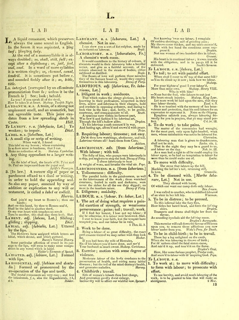 L. LAB LAB LAB T A liquid consonant, -which preserves always the same sound in English. In the Saxon it was aspirated, a plap loaf; J)la>pbi5 ladij. At the end of a monosyllable it is al- ways doubled; as, shall, still, full; ex- cept after a diphthong; as, Jail, feel, veal, cool. In a word of more syllables it is written single; as, cftunnel, canal, tendril. It is sometimes put before e, and sounded feebly after it; as, bible, title. La. interject, [corrupted by an effeminate pronunciation from lo ; unless it be the French la ] See; look •, behold. La you ! if you speak ill of tlie devil, How he takes it at heart. Shakesp. TwelJ'lh Night. La'bdanum. n.s. A resin, of a strong not unpleasant smell, and an aromatick, but not agreeable taste. This juice exu- dates from a low spreading shrub in Crete. Hill. To La'befy. 1'. a. [labefacio, Lat.] To weaken; to impair. Diet. La'bel. n. s. [labellum, Lat] 1. A small slip or scrip of writing. When wak'd, I found Tliis label on my bosom ; whose containing Is so from sense in hardness, that I can Make no collection sf it. Slmhesp. Cynibel'me. 2. Any thing appendant to a larger writ- ing. On the label of lead, the heads of St. Peter and St. Paul are impressed from the papal seal. Aylijje's Purergon. 3. [In law.] A narrow slip of paper or parchment affixed to a deed or writing, in order to hold the appending seal. So also any paper, annexed by way of addition or explication to any will or testament, is called a label or codicil. Harris. God join'd my heart to Romeo's; thou our hands ; And ere this hand, by thee to Romeo seal'd, Shall be the label to anotlier deed. Or my true heart with treaclierous revolt Turn to another, this shall slay them botli. Shak. La'bent. adj. [labens, Lat.] Sliding; gliding; slipping. Diet. La'bial. adj. [labialis, Lat.] Uttered by the lips. The Hebrews have assigned which letters are labial, which dental, and which guttural. B-acon's Natural History. Some particular affection of sound in its pas- sage to the lips, will seem to make some compo- sition in any vowel which is labial. Holder's Elements of Speech. La'biated. adj. [labium, Lat.] Formed with lips. La biodental, adj. [labium and denta- lis.] Formed or pronounced by the co-operation of the lips and teeth. The dental consonants are very easy ; and first the labiodentals, f,v, also the linguadentals, t h, UHolder. Labo'rant. n. s. [laborans, Lat.] A chemist. Not in use. I can shew you a sort of fixt sulphur, made by an industrious laborant. Boyle. La'boratory. M.S. [laboratoire, Fr.] A chemist's work-room. It would contribute to the history of colours, if chemists would in their laboratorif take a heedful notice, and give us a faithful account, of the colours observed in the steam of bodies, either suhliaied or distilled. Boyle. The flames of love will perform those miracles they of the furnace boast of, would they employ themselves in this laboratory. Decay of' Piety. LABO RIOUS, adj. [laborieux, Fr. labo- riosus, Lat.] 1. Diligent in work ; assiduous. That which makes the clergy glorious, is to be knowing in their professions, unspotted in their lives, active and laborious in their charges, bold and resolute in opposing seducers, and daring to look vice in the face; and, lastly, to be gentle, courteous, and comjjassionate to all. South. A spacious cave within its farmost part. Was hew'd and fashion'd by laborious art, Through the hill's hollow sides. Dryden. To his laborious youth consura'd in war. And lasting age, adorn'd and crown'd with peace. Prior. 2. Requiring labour; tiresome; not easy. Do'st thou love watchings, abstinence, and toil, Laborious virtues alllearn them from Cato. Addison _ Labo'riously. adv. [from laborious.] With labour ; with toil. The folly of him, who pumps very laboriously in a ship, yet neglects to stop the leak.Decay ofPiety. 1 chuse laboriously to bear A weight of woes, and breathe the vital air. Pope. Labo'riousness. n.s. [from laborious.] 1. Toilsomeness : difficulty. The parallel holds in the painlessness, as well as the laboriousness of the work ; those wretched creatures, buried in earth and darkness, were never the richer for all the ore they digged ; no more is the insatiate raiser. Decay of Piety. 2. Diligence; assiduity. LA'BOUR. n. s. [labeur, Fr. labor, Lat.] 1. The act of doing what requires a pain- ful exertion of strength, or wearisome perseverance; pains: toil; travail; work. If I find her honest, I lose not my labour; if she be otherwise, it is labour well bestowed. Shnk. I sent to know your faith, lest the tempter have tempted you, and our labour be in vain. 1 27ies. ill. 5. 2. Work to be done. Being a labour of so great difficulty, the exact perfurmance tliereof we may rather wish than look for. Hooker. If you had been the wife of Hercules, Six of his labours you'd have done, and sav'd Your husband so much sweat. Shakesp. Co>-iolanus. 3. Exercise ; motion with some degree of violence. Moderate labour of the body conduces to the preservation of health, and curing many initial diseases ; but the toil of the mind destroys health, and generates maladies. Harvey. 4. Childbirth; travail. Sith of women's Itibenrs thou hast charge. And generation goodly doest enlarge. Incline thy will to ati'ect our wishful \ov/. Spenser. Not knowing 'twas my labour, I complain Of sudden shootings, and of grinding pain ; My throws come thicker, and my cries cncreas'd. Which wiih her hand the conscious nurse sup- press'd. Dryden. Not one woman of two hundred dies in labour. Graunt. His heart is in continual labmr; it even travails with the obligation, and is in pangs till it be delivered. South's Sernwns. To Labour, v.n. [laboro, Lat.] 1. To toil; to act with painful effort. When shall I come to th' top of that same hill ? —You do cliiub up it now ; look how we labour. Shakesp. For your highness' good I ever labour'd. More than mine own. Shakesp. Henry Vlll. Who is with him ? —None but the fool, who labours to out-jest His heart-struck injuries. Shakesp. R^ing Lear. Let more work be laid upon the men, that they may labour therein. Exod. v. 9. He is so touched with the memory of her bene- volence and protection, that his soul labours for an expression to represent it. Notes on the Odyssey. Epaphras saluteth you, always labouring fer- vently for you in prayers, that ye may stand per- fect. Col. iv. 12. 2. To do work ; to take pains. The matter of the ceremonies had wrought, for the most part, only upon light-heailed, weak men, whose satisfaction was not to be laboured for. Clarendon. A labouring man that is given to drunkenness, shall not be rich. Eccles. xix. 1. That in the night they may be a guard to us, and labour on the day. Neh. iv. 22. As a man had a right to all he could employ his labour upon, so he had no temptation to labour for more than he could make use of, Locke. 3. To move with difficulty. The stone that labours up the hill, Mocking the lab'rer's toil, returning still. Is love. Granville. 4. To be diseased with. [Morbo labo- rare, Lat.] Not In use. They abound with horse. Of which one want our camp doth only labour. Ben Jcnson. 1 was called to another, who in childbed laboured of an ulcer in her left hip. Wiseman.. 5. To be in distress; to be pressed. To this infernal lake the fury flies. Here hides her hated head, and frees the lah'ring skies. Dryden. Trumpets and drums shall fright her from the throne, As sounding cyuibals aid the lub'iin^ moon. Dryden s A urengzebc. This exercise will call down the favour of Heaven upon you, to remove tlifise afflictions you now labour under from you. Wake's Prev.for Death. 6. To be in child-birth ; to be in travail. There lay a log unlighted on the earth, When she was labouring in throws of birth ; For th' unborn chief the fatal sisters came. And rais'd it up, and toss'd it on the flame. Dryden's Ovid. Here, like some furious prophet, Pindar rode. And seem'd to (ahoiir with th' inspiring God. Pope. To La'bour. v. a. 1. To work at; to move with difficulty; to form with labour; to prosecute with effort. To use brevity, and avoid much labouring of the work, is to be granted to him that will make an abridgment. 2 Mac.