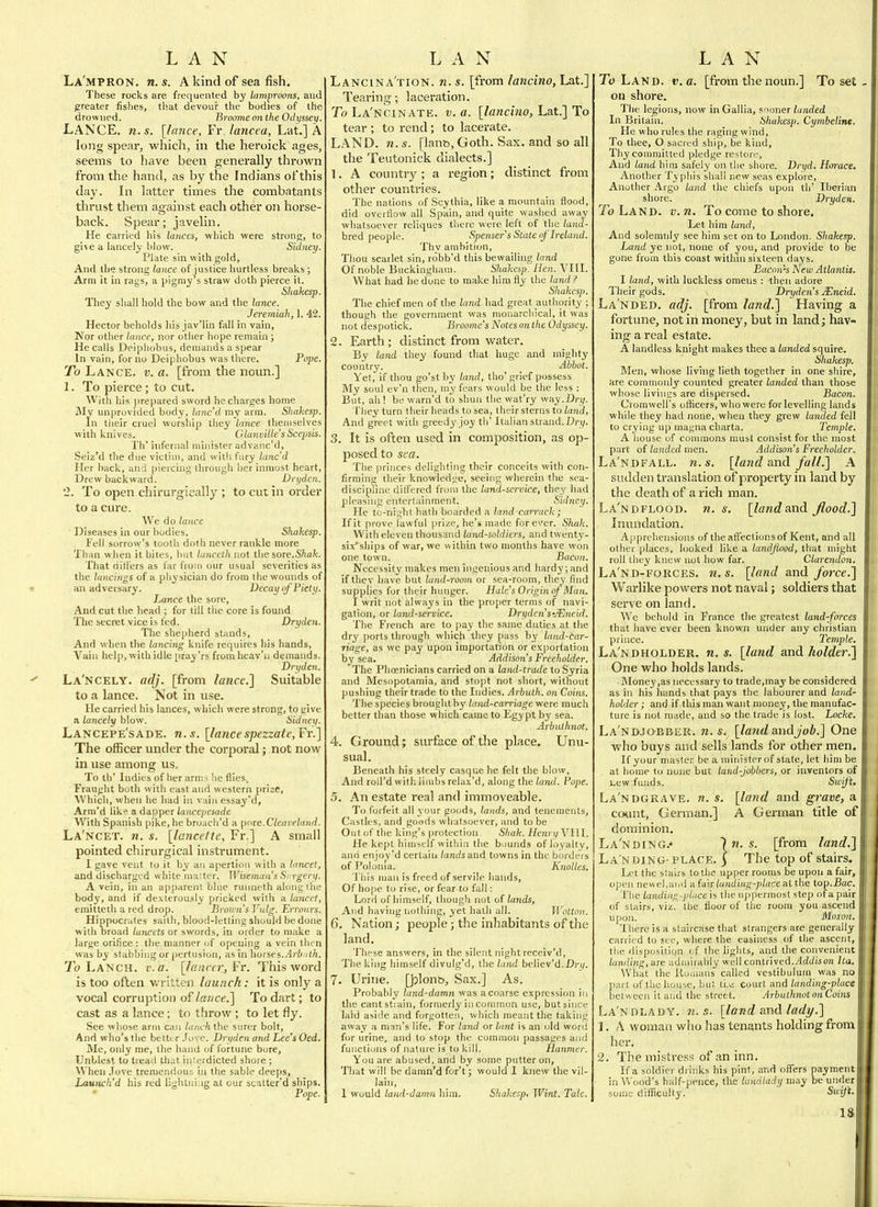 La'mpron. n.s. A kind of sea fish. These rocks are frequented by lamproons, and greater fishes, tlsat devour the bodies of the drowned. Broome on the 0d>)ssey. Lance, n.s. [lance, Fv.lancea, Lat.] A long spear, which, in the heroick ages, seems to have been generally thrown from the hand, as by the Indians of this day. In latter times the combatants tlirust them against each other on horse- back. Spear; javelin. He carried his lances, which were strong, to give a lancely blow. Sidney. Plate sin with gold. And the strong lance of justice liurtless breaks; Arm it in rags, a pigmy^s straw doth pierce it. Shakesp. They shall hold the bow and the lance. Jeremiah, 1. 42. Hector beholds his jav'lin fall in vain. Nor other lance, nor other hope remain ; He calls Deiphobus, demands a spear In vain, for no Deiphobus was there. Pope. To Lance, v. a. [from the noun.] 1. To pierce; to cut. With his prepared sword he charges home Mv unprovided body, lanc'd my arm. Sliakesp. In their cruel worship they'toice themselves with knives. Glanvilie'sScepsis. Th' infernal minister advaiic'd, Seiz'd the due victim, and with fury lanc'd Her back, and piercing through her inmost heart. Drew backward. Vryden. '2. To open chirurgically ; to cut in order to a cure. We do lance Diseases in our bodies. Shakesp. Fell sorrow's tooth doth never rankle more Than when it bites, but lanceth not the sore.S/ia/c. That dillers as far from our usual severities as the tnncings of a physician do from the wounds of an adversary. Decay of Piety. Lance the sore. And cut the head ; for till the core is found The secret vice is fed. Dryden. The shepherd stands, And when the lancing knife requires his hands. Vain help, with idle pray'rs from heav'n demands. Dryden. La'ncely. adj. [from lance] Suitable to a lance. Not in use. He carried his lances, which were strong, to give a lancely blow. Sidney. Lancepe'sade. n.s. [lancespezzate,Fr.] The ofBcer under the corporal; not now in use among us. To th' Indies of her arm ^ he flies,. Fraught both with east and western prize, Which, when he had in vainessay'd, Arm'd like a dapper lancepesade With Spanish pike, he broach'd a [)(^ie.Cleavelnnd. La'ncet. n. s. [lancelte, Fr.] A small pointed chirurgical instrument. I gave vent to it by an ai>ertioii with a lancet, and discharged white ma;ter. Wiseman s S rrgery. A vein, in an apparent blue runneth along the body, and if dexterously pricked with a lancet, eraitteth a red drop. Broim's Vulg. Erronrs. Hippocrates saith, blood-letting should be done w itb broad lancets or swords, in order to make a large orifice: the manner of opening a vein then was by stabbing or pertusion, as in horses..4ri);/(n. To Lanch. c.a. [lanrnijFr. This word is too often v/ritten launch: it is only a vocal corruptioi) of laiice.] To dart; to cast as a lance; to throw ; to let fly. See whose arm can lanch the surer bolt. And who's the better.love. Dryden and Lee'sOed. Me, only me, the hand of fortune bore, Unblest to tread that interdicted shore ; Wlien Jove tremendous in the sable deeps, Launch'd his red lighlniug at our scatter'd ships. • Pope. Lancina'tion. n. s. [from lancino, Lat.] Tearing; laceration. To La'Ncinate. v. a. [lancino, Lat.] To tear ; to rend; to lacerate. LAND. n. s. [lant>, Goth. Sax. and so all the Teutonick dialects.] 1. A country; a region; distinct from other countries. The nations of Scythia, like a mountain flood, did overflow all Spain, and quite washed away whatsoever reliques there were left of the land- bred people. Spenser s State of Ireland. Thy ambition, Thou scarlet sin, robb'd this bewailing land Of noble Buckingham. Shakesp. Hen. Vlfl. What had he done to make him fly the land ? Shakesp. The chief men of the hmd had great authority ; though the government was monarchical, it was not despotick. Broome's Notes on the Odyssey. 2. Earth; distinct from water. By land they found that huge and mighty couiitry. Abbot. Yet, if thou go'stby land, tho'grief possess My soul ev'n then, my fears would be the less : But, ah ! be warn'd to shun the wat'ry way.Dry. riiey turn their heads to sea, their sterns to land. And greet with greedy joy th' Italian strand.Dry. 3. It is often used in composition, as op- posed to sea. The princes delighting their conceits with con- firming their knowledge, seeing wherein the sea- discipline differed from the land-service, they had pleasing entertainment. Sidney. He tu-nii;lit hath boarded a land carrack ; If it prove lawful prize, he's made forever, Shak. With eleven thousand land-soldiers, and twenty- six'ships of war, we within two months have won one town. Bacon. Necessity makes men ingenious and hardy; and if the v have but land-room or sea-room, they find supplies for their hunger. Hale's Origin nf Man. I writ not always in the proper terms of navi- gation, or land-service. Dryden's-Mneid. The French are to pay the same duties at the dry ports through which they pass by land-car- riage, as we pay upon importation or exportation by sea. Addison's Freeholder. The Phoenicians carried on a land-trade to Syria and Mesopotamia, and stopt not short, without pushing their trade to the Indies. Arbuth. on Coins. The species brought by land-carriage were much better than those which came to Egypt by sea. Arbuthnot. 4. Ground; surface of the place. Unu- sual. Beneath his steely casque he felt the blow, And roll'd with liuibs relax'd, along the land. Pope. 5. An estate real and immoveable. To forfeit all your goods, lands, and tenements. Castles, and goods whatsoever, and to be Out of the king's protection Shak. Hem i/VIII. He kept hiujself witliia the bounds of loyalty, and enjoy'd certain landsani towns in the borders of Polonia. Knolles. This man is freed of servile hands, Of hope to rise, or fear to fall: Lord of himself, though not of lands, And having nothing, yet hath all. Wotton. 6. Nation; people; the inhabitants of the land. These answers, in the silent night receiv'd, The king himself divulg'd, the land believ'd. Dj-iy. 7. Urine. Qjlonb, Sax.] As. Probably land-damn was a coarse expression in the cant strain, formerly in common use, but since laid aside and forgotten, which meant the taking away a man's life. For land or lant is an old word for urine, and to stop the common passages and functions of nature is to kill. Hanmer. You are abused, and by some putter on. That will be damn'd for't; would I knew the vil- lain, 1 would land-damn him. Sliakesp, Wint. Tale. To Lakd. v. a. [from the noun.] To set on shore. The legions, now in Gallia, snoner landed In Britain. Shakesp. Cymbeline. He who rules the raging wind, To thee, O sacred ship, be kind. Thy conmiitted pledge restore. And land him safely on the shore. Dryd. Horace, Another Typhis shall new seas explore. Another Argo land the chiefs upon th' Iberian shore. Dryden. To Land. v.n. To come to shore. Let him land, And solemnly see him set on to London. Shakesp. Land ye not, none of you, and provide to be gone from this coast within sixteen days. Bacon's New Atlantis. I land, with luckless omens : then adore Their gods. Dryden's jEneid. Landed, adj. [from land.] Having a fortune, not in money, but in land; hav- ing a real estate. A landless knight makes thee a landed squire. Shakesp. Men, whose living lieth together in one shire, are commonly counted greater landed than those whose livings are dispersed. Bacon. Cromwell's officers, who were for levelling lands while they had none, when they grew landed fell to crying up magna charta. Temple. A liouse of connnons must consist for the most part of landed men. Addison's Freeholder. La'ndfall. n.s. [land and fall.] A sudden translation of property in land by the death of a rich man. La'ndflood. n. s, [landand flood.] Inundation. A| iprehensions of the afl'ectionsof Kent, and all other places, looked like a land flood, that might roll they knew not how far. Clarendon. La'nd-forces. n.s. [land and force.] Warlike powers not naval; soldiers that serve on land. Wo behold in France the greatest land-forces that have ever been known under any christian prince. Temple. La'ndholder. n. s. [land and holder.] One who holds lands. Money,as necessary to trade,may be considered as in his hands that pays the labourer and land- holder ; and if this man want money, the manufac- ture is not made, and so the trade is lost. Locke. La'ndjobber. n.s. [land&ndjob.] One who buys and sells lands for other men. If your master be a minister of state, let him be at home to none but land-jobbers, or inventors of i.ew funds. Swift. La'ndgrave. n. s. [land and grave, a count, German.] A German title of dominion. La'nding.' In.s. [from land.] La'n DING-PLACE. \ The top of stairs. Let the stairs to the upper rooms be upon a fair, open newel,and i\ia'n landing-place -dixhe lop.Bac. The landing-jit.ice I he uppermost step of a pair of stairs, viz. tiie floor of the room you ascend upon. Muxvn. iliere is a staircase that strangers are generally carried to see, where the easiness of the ascent, the fiisposition i f the lights, and the convenient landing, urt adnih ably well contrived.Addison Ita. \Vhat the ilomans called vestibulum was no part of the hou^e, but tl^ Court and landing-place betw een it and the street. Arbuthnot on Coins La'ndlady. n.s. [land and lady.] 1. A woman wiio has tenants holding from her. 2. The mistress of an inn. If a soldier drinks his pint, and off'ers payment in Wood's half-pence, the landlady may be under boine difficulty. Swift. IS