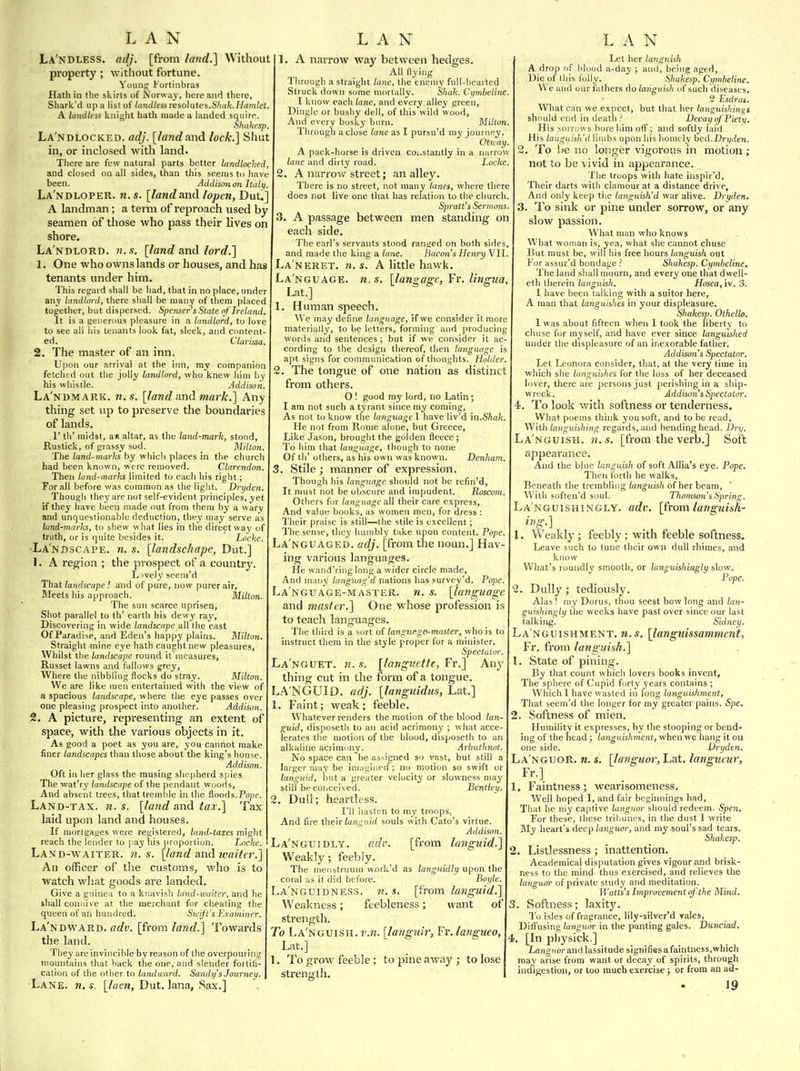 La'ndless. adj. [from fatid.] Without property; without fortune. Young I'ortinbras Hath in the sliirts of Norway, here and there, Shark'd up a list of landless Teso]utes.Shak.Hamlet. A landless knight hath made a landed squiro. ohukesp. La'ndlocked. adj. [landand lock.] Shut in, or inclosed with land. There are few natural parts better landlocked, and closed on all sides, than this seems to have been. Addison on Italy. La'ndloper. M.S. [landand lopen, Dut.] A landman; a term of reproach used by seamen of those who pass their lives on shore. La'ndlord. n.s. [land and lord.] 1. One who owns lands or houses, and has tenants under him. This regard shall be had, that in no place, under any landlord, there sliall be many of them placed together, but dispersed. Spenser's State of Ireland It is a geiienms pleasure in a landlord, to love to see all his tenants look fat, sleek, and content- ed. Clarissa. 2. The master of an inn. Upon our arrival at the inn, my companion fetched out the jolly landlord, who knew him by his ivhistle. Addison. La'ndmark. n.s. [land and mark.] Any thing set up to preserve the boundaries of lands. .1' th' midst, a»i altar, as the land-mark, stood, Rustick, of grassy sod. Milton. The land-marks by whicli places in the church had been known, were removed. Clarendon. Then land-marks limited to each his right; For all before was common as the light. Dryden, Though they are not self-evident principles, yet if they have been made out from them by a wary and unquestionable deduction, they may serve as land-marks, to shew what lies in the direct way of truth, or is quite besides it. Locke. ■La'ndscape. n. s. [landschape, Dut.] 1. A region ; the prospect of a country. L')vely sce.ni'd Thdit landscape'. and of pure, now purer air. Meets bis approach. Milton. The sun scarce uprisen. Shot parallel to th' earth his dewj' ray, Discovering in wide landscape all the east Of Paradise, and Eden's happy plains. Milton. Straight mine eye hath caught new pleasures, Whilst the landscape round it measures. Russet lawns and fallows grey, Where the nibbling flocks do stray. Milton. We are like men entertained with the view of a spacious landscape, where the eye passes over one pleasing prospect into another. Addison. .2. A picture, representing an extent of space, with the various objects in it. As good a poet as you are, you cannot make finer landscapes than those about the king's house. Addison. Oft in lier glass the musing sliepherd spies The wat'ry landscape of the pendant woods. And absent trees, that tremble in the floods.Pope. Land-tax. n. s. [land and tax.] Tax laid upon land and houses. If mortgages were registered, land-taxes might reach the lender to pay his proportion. Locke. Land-waiter. ?i. s. [land and ivaite7\] An officer of the customs^ who is to watch what goods are landed. Give a guinea to a knavish land-waiter, and he shall connive at the merchant for cheating the queen of ail hundred. Swift's Examiner. La'ndward. ffrfy. [from land,] Towards the land. They are invincible by reason of the overpouring mountains that hack the one, and slender fortifi- cation of the other to landward. Sandy's Journeu. 1. A narrow way between hedges. All flying Through a straight lane, the enejuy full-licavted Struck down some mortally. Shak. Cymbeline I know each lane, and every alley green. Dingle or busby dell, of this wild wood. And every bosky burn. Milton. Through a close lane as I pursu'd my journey OUray. A pack-horse is driven coi.stantly in a narrov/ latie and dirty road. Locke. 2. A narrow street; an alley. There is no street, not many lanes, where there does not live one that has relation to the church Spratt's Sertnons. 3. A passage between men standing on each side. The earl's servants stood ranged on both sides, and made the king a lane. Bacon's Henry Vll. La'neret. n. s. A little hawk. La'nguage. n. s. [langage, Fr, lingua, Lat.] 1. Human speech. We may define language, if we consider it more materially, to be letters, forming and producing words and sentences; but if we consider it ac- cording to the design thereof, then language is apt signs for communication of thoughts. Holder. 2. The tongue of one nation as distinct from others. O I good my lord, no Latin ; I am not such a tyrant since my coming. As not to know the language 1 have liv'd in.S^afc. He not from Rome alone, but Greece, Like Jason, brought the golden fleece; To him that language, though to none Of th' others, as his own was known. Denham. 3. Stile ; manner of expression. Though his language should not be refin'd. It must not be obscure and impudent. Roscom. Others for language all their care express. And value books, as women men, for dress : Their praise is still—the stile is excellent; Tlie sense, they humbly take upon content. Pope. La'nguaged. adj. [from the noun.] Hav- ing various languages. He wand'ring long a wider circle made. And many languag'd nations has survey'd. Po]je. Language-master, n. s. [language and master.] One whose profession is to teach languages. The third is a sort of langnr.ge-mci.%ter, who is to instruct them in the style proper for a minister. Spectuto La'nguet. n. s. [languette, Fr.] Any thing cut in the form of a tongue. LA'NGUID. adj. [languidus, Lat.] 1. Faint; weak; feeble. Whatever renders the motion of the blood lan- guid, disposetli to an acid acrimony ; what acce- lerates the motion of the blood, disposetli to ati alkaline acrimmiy. Arbuthnot. No space can be assigned so vast, but still a larger may be imagined ; no motion so swift or languid, but a greater velocity or slowness may still be coiiceived. Bentley. , Dull; heartless. I'll hasten to my troops, And fire the'\r Lmguid souls with Gate's virtue. Addison. La'nguidly. adv. [from languid.] Weakly; feebly. The menstruum work'd as languidly upon the coral as it did before. Boyle. La'ngUIDNES3. n.s. [from languid.] Weakness; feebleness; want of strength. To La'nguish. v.n. [langnir, Fr. langueo, Lat.] 1. To grow feeble; to pine away ; to lose strength. Let her languish A drop of blood a-day ; and, being aged. Die of this folly. .Shakesp.'Cymbeline. We and our fathers do langui.'ih of such diseases. 2 Esdras. What can we expect, but that her languishins^s should end in death ? Decay of Piety. His SO) r;;ws bore him off; and softly laid His languish'd limbs upon his homely bed.Dri/rien. 2. To be no longer vigorous in motion; not to be vivid in appearance. The troops with hate inspir'd, Their darts with clamour at a distance drive. And only keep ti;e languish'd war alive. Dryden. 3. To sink or pine under sorrow, or any slow passion. What man who knows What woman is, yea, what she cannot chuse But must be, will liis free hours languish out For assur'd bondage ? Shakesp. Cymbeline. The land shall mourn, and every one that dwell- eth therein languish. Hosea, iv. 3. 1 have been talking with a suitor here, A man that languishes in your displeasure. Shakesp. Othello. I was about fifteen when I took the liberty to chuse for myself, and have ever since languished under the displeasure of an inexorable father. Addison's Spectator. Let Leonora consider, that, at the very time in which she languishes for the loss of her deceased lover, there are persons just perishing in a ship- wreck. Addison's Spectator. 1. To look with softness or tenderness. What poems think you soft, and to be read. With languishing regards, and bending head. Dry. La'nguish. n.s. [from the verb.] Soft appearance. And the blue languish of soft Allia's eye. Pope. Then forth he walks. Beneath the trembling languish of her hea.m,  Witli soften'd soul. Thomson's Spring. La'nguishingly. adv. [from languish- ing.] 1. Weakly; feebly; with feeble softness. Leave such to tune their own dull rhinies, and know What's roundly smooth, or languishingly slow. Pope. Dully; tediously. Alas ! my Dorus, thou seest how long and lan- guislmigly the weeks have past over since our last talking. Sidney. La'nguishment. n.s. [languissamment, Fr. from languish.] 1. State of pining. By that count which lovers books invent. The sphere of Cupid forty years contains ; Which 1 have wasted in long languishment, That seeui'd the longer for my greater pains. Spe. 2. Softness of mien. Humility it expresses, by the stooping or bend- ing of the head ; languishment, when we hang it on one side. Dryden. La'nguor. n. s. [languor, Lat. langueur, Fr.] 1. Faintness ; wearisomeness. Well hoped I, and fair beginnings had. That he my captive languor should redeem. Spen. For these, these tribunes, in the dust 1 write My heart's deep languor, and my soul's sad tears. Shakesp. 2. Listlessness ; inattention. Academical disputation gives vigour and brisk- ness to the mind thus exercised, and relieves the languor of private study and meditation. iratJs's Improvement if the Mind. 3. Softness; laxity. To isles of fragrance, lily-silver'd vales. Diffusing langrtor in the panting gales. Dunciad. 4. [In physick.] Languor and lassitude signifies afaintness,which may arise from want or decay of spirits, through indigestion, or too much exercise; or from an ad-
