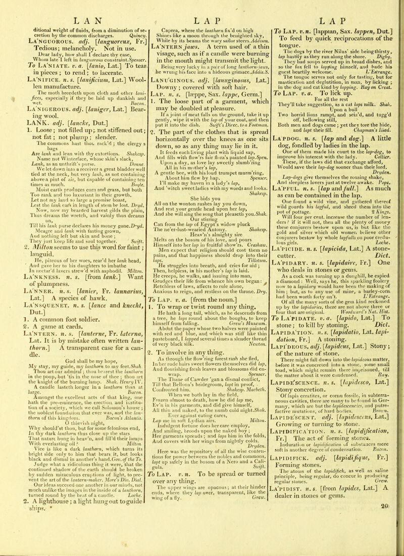 ditional weight of fluids, from a diminution of se- cretion by the common discharges. Qidncy. La'nguorous. adj. [languoreux, Fr, Tedious; melancholy. Not in use. Dear lady, how shall I declare thy case. Whom late I left in languoroiis constraint.Spender, To La'niate. v. a. [lanio, Lat.] To tear in pieces ; to rend; to lacerate. La'nifice,, n.s. [lanificium, Lat.] Wool- len manufacture. The moth breedeth upon cloth and other la Jices, especially if they be laid up dankisli and wet. Bacon La'nigerous. «<?/. [laniger, Lat.] Bear ing wool, LANK. adj. [lancke, Dut.] 1. Loose; not filled upnot stiffened out not fat; not plump ; slender. The commons hast thoL, rack'd ; the clergy s bags Are lank and lean with thy extortions. Shakesp Name not Winterface, whose skin's slack. Lank, as an uiitlirift's purse. Donne We let down into a receiver a great bladder well tied at the neck, but very lank, as not containing above a pint of air, but capable of containing ten times as much. Boi/le. Moist earth produces corn and grass, but both Too rank and too luxuriant in their growth. Let not my land so large a promise boast. Lest the lank ear's in length of stem be lost. Dryd Now, now my bearded harvest gilds the plain, Thus dreams the wretch, and vainly tlius dreams on. Till his lank purse declares his money gone.D-i/d. Meagre and lank with fasting grown. And nothing left but skin and Done ; Tliey just keep life and soul together. Swift. 2. /Milton seems to use this word for faint; languid. He, piteous of her woes, rear'd her lank head, And gave her to his daughters to imbatlie In ncctar'd lavers strew'5 with asphodil. Milton. La'nkness. re. s. [from lank.] Want of pluiTipness. La'nner. n.s. [lanier, Fr. lannarius, Lat.] A species of hawk. La'nsquenet. n. s. [lance and knecht, Dut.] 1. A common foot soldier. 2. A game at cards. La'ntern. n.s. [lanferne, ¥r. laterna, Lat. It is by mistake often written lan- thorn.] A transparent case for a can- dle. God shall be ray hope, My stay, my guide, my lanthorn to my feel.Shak. Thou art our admiral; thou hearest the lanthorn in the poop,-but 'tis in the nose of thee ; thou art the kmglit of the burning lamp. Shak. Henri^W. A candle lasteth longer in a lanthorn than at large. Bacon. Amongst the excellent acts of that kint;, one hath the pre-eminence, tlie erection and institu- tion of a society', which we call Solomon's house ; the noblest foundaiion that ever was, and the lan- thorn of this kingdom. Bacon's Atlantis. O thievish night, Why should'st thou, but for some felonious end. In thy dark lanthorn thus close up tlie stars That nature hung in heav'n, and fill'd their lamps With everlasting oil ? Milton- Vice is like a dark lanthorn, which turns its bright side only to him that bears it, but looks black and dismal in another's hand.Gov.oftheTo. Judge what a ridiculous thing it were, that the continued shadow of tlie earth should be broken by sudden miraculous eruptions of light, to pre- vent the art of the lantern-maker. More's Din. Dial. Ourideas succeed one another in our minds, not much unlike the images in the inside of a lanthorn, turned round by the heat of a candle. Locke. 2. A lighthouse; a light hung out to guide ships. • Caprea, where the lanthorn fix'd on high Shines like a moon through the benighted sky. While by its beams the wary sailor steers.Addison. La'ntern jViM;«. A term used of a thin visage, such as if a candle were burning in the mouth might transmit the light. Being very lucky in a pair of long lanthorn-jaws, he wrung his face into a hideous grimace.^iidis.S. Lanu'ginous. adj. [lamiginosus, Lat.] Downy; covered with soft hair. Lap. n. s. [la?ppe. Sax. lappe. Germ.] 1. The loose part of a garment, which may be doubled at pleasure. If a joint of meat falls on the ground, take it up gently, wipe it with the lap of your coat, and then put it into the dish. Swift's Direc. to a Footman. 2. The part of the clothes that is spi'ead horizontally over the knees as one sits down, so as any thing may lie in it. It feeds each living plant with liquid sap, And fills with flow'rs fair flora's panited lap.Spe: Upon a day, as love lay sweetly slumb'ring All in Ills m'ltlier's lap, A gentle bee, with his loud trumpet murm'ring. About him flew by hap. Spenser. I'll make my haven in a lady's lap. And 'witch sweet ladies with my words and looks. Shakesp. She bids you All on the wonton rushes lay you down. And rest your gentle head upon her lap. And she will sing the song that pleaseth you.Shak. Our stirruig Can from the lap of Egypt s widow pluck The ne'er-lust-wearied Antony. Shakesp. Heav'n's almighty sire Melts on the bosom of his love, and pours Himself into her iap in fruitful sbow'rs. Crashaw. Men expect that religion should cost tiiem no J)ains, and that happiness should drop into their aps. Tillotson. He struggles into breath, and cries for aid ; Then, helpless, in his mother's lap is laid. He creeps, he walks, and issuing into man. Grudges their life from whence his own began: ^ Retchless of laws, affects to rule alone, Anxious to reign, and restless on the throne. Dry. To Lap. v. a. [from the noun.] 1. To wrap or twist round any thing. He hath a long tail, which, as he descends from a tree, he laps round about the boughs, to keep himself from falling. Crew's Mus(£um. Abdut the paper whose two halves were painted with red and blue, and which was stiff like thin pasteboard, I tapped several times a slender thread of very black silk. Newton. 2. To involve in any thing. As through the flow'ring forest rash she fled, In her rude nairs sweet flowers themselves did lap. And flourishing fresh leaves and blossoms did en- wrap. Spenser. 'J'lie Thane of Cawder 'gan a dismal conflict, 'I'ill that Bellona's bridegroom, lapt in proof. Confronted liim. Shakesp. Macbeth. When we both lay in the field. Frozen almost to death, how he did lap me, Ev'n in his garments, and did give himself. All thin and naked, to the numb cold night.SAn/t. Ever against eating cares. Lap me in soft Lydian airs. Milton. Indulgent fortune does her care employ, And smiling, broods upon the naked boy ; Her garments spreads ; and laps him in the folds. And covers with her wings from nightly colds. Dryden. Here was the repository of all the wise conten- tions for power between the nobles and commons, lapt up safely in the bosom of a Nero and a Cali- gula. Swift. 7b Lap. v.n. To be spread or turned over any thing. The upper wings are opacous ; at their hinder ends, where they lap over, transparent, like the wing of a fly. Crew. To Lap. v.n. [lappian. Sax. lappen, Dut.} To feed by quick reciprocations of the tongue. The dogs by the river Nilus' side beingthirsty, lap hastily as they run along the shore. Digby. They had soups served up in broad dishes, and so the fox fell to lapfing himself, and bade his guest heartily welcome. L'Lstrange. The tongue serves not only for tasting, but for mastication and deglutition, in man, by licking ; in the dog and cat kind by lapping. Ray on Great. To Lap. v. a. To lick up. For all the rest They'll take suggestion, as a cat laps milk. Shak, Upon a bull Two horrid lions rampt, and seiz'd, and tugg'd off, bellowing still. Both men and dogs came; yet they tore the hide, and lapt their fill. Chapman's Iliad. La PDOG. n. s. [lap and dog.] A little dog, fondled by ladies in the lap. One of them made his court to the lap-dog, to improve his interest with the lady. Collier. These, if the laws did that exchange afford. Would save their lap-dog sooner than their lord. Dryden. Lap-dogs give themselves the rousing shake. And sleepless lovers just at twelve awake. Pops. La'pful. re. s. [lap and full.] As much as can be contained in the lap. One found a wild vine, and gathered thereof wild gourds his lapful, and shred them into the pot of pottage. 2 Kings. Will four per cent, increase the number of len- ders ? if it will not, then all the plenty of money these conjurers bestow upon us, is but like the gold and silver which old women believe other conjurers bestow by whole ia7)/'u(/s on poor credu- lous girls. Locke. La'picide. n.s. [lapicida, Lat.] A stone- cutter. Diet. La'pidary. re. s. [lapidaire, Fr.] One who deals in stones or gems. As acock was turning up a dunghill, he espied a diamond: Well, says he, this sparkling foolery now to a lapidary would have been the making of him ; but, as to any use of mine, a barley-corn. Iiad been worth forty on't. L'Estrange. Of all the many sorts of the gem kind reckoned up by the lapidaries, there are not above three or four that are original. Woodward's Nut. Hist. To La'pidate. v. a. [lapido, Lat.] To stone; to kill by stoning. Diet. Lapida'tion. U.S. [lapidatio, Lat. lapi- datum, Fr.] A stoning. Lapi'deous. adj. [lapideus, Lat,] Stony; of the nature of stone. There might fall down into the lapideous matter, before it was concreted into a stone, some small toad, which might remain there imprisoned, till the matter about it were condensed. Ray. Lapide'scence. n. s. [lapidesco, Lat.] Stony concretion. Of lapis ceratites, or cornu fossile, in subterra- neous cavities, there are many to be found in Ger- many, wliich are but the lapidescencies, and putre- factive mutations, of hard bodies. Brown. Lapide'scenT. adj. [lapidesccns, hat.] Growing or turning to .stone. Lapidifica'tion. n. s. [lapidijlcation, Fr.] The act of forming stones. Induration or lapidijlcation of substances more soft is another degree of condensation. Bacon. Lapidifick. adj. [lapidijique, Fr.] Forming stones. The atoms of the lapidifick, as well as saline principle, being regular, do concur in producing regular stones. Crent. La'pidist. M.S. [from lapides, Lat.] A dealer in stones or gems. 20: