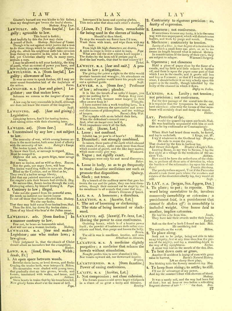 LAW Gloster's bastard son was kinder to his fatlier, than my daughters got 'tween the lawful sheets. Shakesp. King Lear. Law'fully. adv. [from lawful.1 Le- gally ; agreeable to law. This bond is forfeit; And lawfulli) by this the Jew may claim A pound of Hesh. Shakesp. Merchajit of Venice. Though it be not against strict justice for a man to do those things which lie miglit otherwise law- fully do, albeit his neighbour doth take occasion from thence to conceive in his mind a false be- lief, yet Cliristian charity will, iij many cases, restrain a man. South. I may be allowed to tell your lordship, the king of poets, what an extent of power you have, and how laufully you may exercise it. Dryden. La'wfulness. n. s. [from lawful.} Le- gality ; allowance of law. It were an error to speak further, till I may see some sound foundation laid of the lawfulness of the action. Bacon. La'wgiver. n. s. [law and giver.] Le- gislator ; one that makes laws. Solomon we esteem as the lawgiver oi oar na,- tion. Bacon. A law may be yery reasonable in itself, although one does not know the reason of the lawgivers. Swift. La'wgiving. adj. [law and giviiig.] Legislative. Lawgiving heroes, fam'd for taming brutes, And raising cities with their charming lutes. Waller. La'wless. adj. [from law.l 1. Unrestrained by any law ; not subject to law. The necessity of war, which among human ac- tions is the most lawless, hath some kind of affinity ■with the necessity of law. Raleigh's Essays. The lawless tyrant, who denies To know their God, or message to regard. Must be compelled. _ Milton. Orpheus did not, as poets feign, tame savage beasts, But men as lawless, and as wild as they. Roscom. Not the gods, nor angry Jove, will bear Thy lawless wand'ring walks in open air. Dryden. Blind as the Cyclops, and as blind as he. They own'd a lawless savage liberty, Like that our painted ancestors so priz'd, Ere empire's arts their breasts had civiliz'd. Dry. He meteor-like, flames lawless through the void, Destroying others, by himself destroy d. Pope. 2. Contrary to law ; illegal. Take not the quarrel from his powerful arms. He needs no indirect nor lawless course To cut off those that have ulFeuded him. Shakesp. We cite our faults. That they may hold excus'd our iuu)/ess lives.S/ia'c. Thou the first, lay down thy lawless claim ; Thou of my blood who bear'st the Julian name. Dryden. La'wlessly. adv. [from lawless.] In a manner contrary to law. Fear not, he bears an honourable mind, And will not use a woman lawlessly. Shakesp. La'wmaker. n.s. [law and maker.] Legislator; one who makes laws; a law-giver. Their judgment is, that the church of Christ should admit no lawmakers but the evangelists. Hooker. Lawn. n. s. [land, Dan. lawn, Welsh ; lande, Fr.] L An open space between woods. Betwixt them lawns, or level downs, and flocks Grazing the tender herb, were interpus'd. Blilton. His mountains were shaded with young trees, that gradually shot up into groves, wnods, and forests, intermixed with walks, and lawns, and gardens. Addison. Stern beasts in trains that by his truncheon fell, Now grissly forms shoot o'er the lawns of hell. Pope. LAX Interspers'd in lawns and opening glades, Thin trees arise that shun each other s shades. Pope. 2. [Limn, Fr.] Fine linen, remarkable for being used in the sleeves of bishops. Should'st thou bleed. To stop the wounds my finest lawn I'd tear. Wash them with tears, and wipe them with my hair. Prior. From high life high characters are drawn, A saint in crape is twice a saint in lawn. Pope What awe did the slow solemn knell inspire ; The duties by the lawn rob'd prelate pay'd, And the last words, that dust to dust convey'd ! Ticket La'wsuit. n. s. [law and suit.] A pro- cess in law ; a litigation. The giving the priest a right to the tithe would produce lawsuits and wrangles ; his attendance on the courts of justice would leave his people with- out a spiritual guide. Swift. La'wyer. n. s. [from laiv.] Professor of law ; advocate ; pleader. It is like the breath of an unfee'd lawyer, you gave me nothing for it. Shakesp. King Lear. Is the law evil, because some lawyers in tlieir office swerve from it ? H'hitgifte. I have entered into a work touching laws, in a middle term, between the speculative and rever- end discourses of philosophers, and the writings of lawyers. Bacon's Holy War. The nymphs with scorn beheld their foes. When the defendant's council rose ; And, what no lawyer ever lack'd. With impudence own'd all the fact. Swiji. Lax. adj. [laxus, Lat.] 1. Loose ; not confined. Inhabit lag, ye pow'rs of heav'n ! Milton. 2. Disunited ; not strongly combined. In mines, those parts of the earth which abound with strata of stone, suffer much more than those which consist of gravel, and the like laxer matter, v?hich more easily give way. Woodward. 3. Vague ; not rigidly exact. Dialogues were only tax and moral discourses. Baker. 4. Loose in body, so as to go frequently to stool; laxative medicines are such as promote that disposition. Quinci/. 5. Slack ; not tense. By a branch of the auditory nerve that goes be- tween the ear and the palate, they can hear them- selves, though their outward ear be stopt by the lax membrane to all sounds that come that way. Holder's Elements of ' Speech. Lax. n. s. A looseness ; a diarrhoea. Laxa'tion. n. s. [laxatio, Lat] 1. The act of loosening or slackening. 2. The state of being loosened or slack- ened. La'xative. adj. [laxatif, Fr. laxo, Lat.] Having the power to ease costiveness. Omitting honey, which is of a laxative power itself; the powder of loadstones doth rather con- stipate and bind, than purge and loosen the belly. Brown, The oil in wax is emollient, laxative, and ano- dyne. Arbuthnot on Aliments. La'xative. n. s. A medicine slightly purgative ; a medicine that relaxes the bowels without stimulation. Nought profits him to save abandon'd life, Nor vomits upward aid, nor downward laxative. Diiden. La'xativeness. n. s. [from laxative.] Power of easing costiveness. La'xity. n. s. [laxitas, Lat.] 1. Not compression ; not close cohesion. The former causes could never beget whirlpools in a chaos of so great a laxity and thinness. Bentley. LAY 2. Contrariety to rigorous precision : as, laxity of expression. 3. Looseness ; not costiveness. If sometimes it cause any laxity, it is in the same way with iron unprepared, whicli will disturb some bodies, and work by purge and vomit. Brown. 4. Slackness : contrariety to tension. Laiily of a fihio, is that degree of cohesion in its parts which a small force can alter, so as to in- crease its length beyond what is natural. Quincy. In consideration of the laxity of their eyes, they are subject to relapse. Wiseman's Surgery. 5. Openness ; not closeness Hold a piece of paper close by the flame of a candle, and by little and little remove it further olF, and there is upon the paper some part of that which I see in the candle, and it grows still less and less as I remove ; so that if I would trust my sense, I should believe it as very a body upon the paper as in the candle, though infeebled by the laxity of the channel in which it flows. Digby on Bodies. La'xness. n.s. Laxity; not tension ; not precision ; not costiveness. For tlie free passage of the sound into the ear, it is requisite that the tympanum be tense, and hard stretched ; otherwise the laxness of that mem- brane will certainly dead and damp the sound. Holder. Lay. Preterite of li/e. 0 ! would the quarrel /ay upon our heads.S/mfe. He was familiarly acquainted with him at such time as he lay embassador at Constar;tinople Knolles.. When Ahab had heard those words, he fasted, and lay in sackcloth. 1 Kings, xxi. 27. 1 try'd whatever in the Godhead lay. Dryden.. He rode to rouze the prey. That shaded by the fern in harBour lay, And thence dislodged. Dryden's K^night's Tale. Leaving Rome, ni my way to Sienna, I lay the first nicht at h village in the territories of the an- cient Veil. Addison. How could he have the retiredness of the clois- ter, to perform all those acts of devotion in, when the burthen of the reformation lay upon his shoul- ders ? Prancis Attcrbury. The presbytcilans argued, That if the Pretender should invade those parts where the numbers and estates of the dissenters chiefly lay, they would sit still. Sivift. To LAY. V. a. [lecgan, Sax. Icggen, Dut.] 1. To place; to put; to reposite. This word being correlative to lie, involves commonly immobility or extension ; a punishment laid, is a punishment that cannot he shaken off; in immobility is included weight. One house laid to another, implies extension. He laid his robe from him. Jonah. They have laid their swords under their heads. Eiekiel. Soft on the flow'ry lierb I found me laid. Milt. He sacrificing laid The entrails on the wood. Milton. 2. To place along. Seek not to be judge, being not able to take away iniquity, lest at any time thou fear the per- son of the mighty, and lay a stumbling-block in the way of thy uprightness. Ecclus. A stone was laid on the mouth of the den.Dan. 3. To beat down corn or grass. Another ill accident is laying of corn with great rains in harvest. Bacon's Natural History. lAt no sheep there play, Nor frisking kids the flowery meadows lay. May. 4). To keep from rising; to settle; to still. I'll use th' advantage of my power. And lay the summer's dust with showers of blood. Shakesp. It was a sandy soil, and the way had been full of dust ; but an hour or two before a refreshing fragrant shower of rain - ' ' ' ' the dust. Ray.