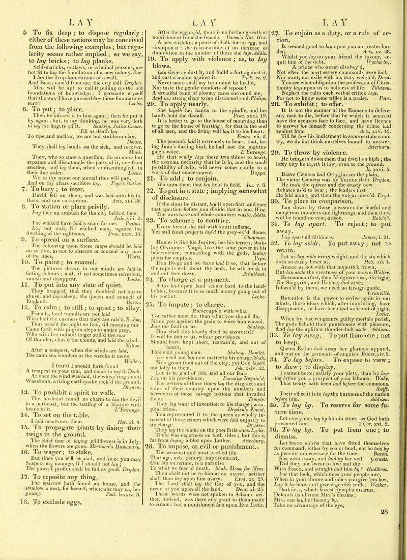 5 To fix deep ; to dispose regularly: either of these notions may be conceived from the following examples ; but regu- larity seems rather implied ; so we say, to lay bricks ; to lay planks. Scliisniaticks, outliiws, or criminal persons, are not fit to lay the fuundatioa of a new colony. Bac. 1 la\f tlie deep foundations of a wall, And Enos, naiii'd from nie, the city call. Drydeti. Men will be apt to call it pulling up the old foundations of knowledge ; I persuade myself tliat the way I have pursued lays tliose foundations surer. ' Locke. 6. To put; to place. Then lie oli'ered it to him again ; then he put it by again ; hut, to my thinking, he was very loth to lay his fingers otV it. SItakesp. Julius C<esar. Till us death lay To ripe and mellow, we are but stubborn clay. Doime. They shall lay hands on the sick, and recover. Mark. They, who so state a question, do no more but separate and disentangle the parts of it, one from another, and lay them, when so disentangled, in their due order. Locke. We to tliy name our annual rites will pay. And on thy altars sacrifices lay. Pope's itatius 7. To bury ; to inter. David fell on sleep, and was laid unto liis fa- thers, and saw corruption. Acts, xiii. 36. 8. 'Jo station or place privily. Lay thee an ambush for the city behind thee. Josh. viii. 2. The wicked have laid a snare for me. Psalms. Lay not wait, O ! wicked man, against the dwelling of the righteous. Prov. xxiv. 15 Q. To spread on a surface. The colouring upon those maps should be laid oil so thin, as not to obscure or conceal any part of the lines. l\ atts. 10. To paint; to enamel. The pictures drawn in our minds are laid in fading colours ; and, if not sometimes refreshed, vanish and disappear. Locke. 11. To put into any state of quiet. They bragged, that they doubted not but to abuse, and lay asleep, the queen and council of England. Bacon. 12. To calm ; to still; to quiet; to allay. Friends, loud tumults are not laid With half the easiness that they are rais'd. B. Jon. Thus pass'd the night so foul, till morning fair Came forth with pilgrim steps in amice grey, Who with her radiant finger still'd tlie roar Of thunder, chas'd the clouds, and laid the winds. Milton. After a tempest, when the winds are laid. The calm sea wonders at the wrecks it made. Waller. I fear'd I should hare found A tempest in your soul, and came to lay it.Doih. At once the wind was laid, the whisp'ring sound Wasd umb, arising earthquake rock'd the groinid. Dry den. To prohibit a spirit to walk. The husband found no charm to lati the devil in a petticoat, but the rattling of a bladder with beans in it. L'Estrange. 14... To set on the table. I laid meat-unto them. Hos. xi. 4. 15. To propagate plants by fixing their twigs in the ground. The chief time of laying gilliflowers is in July, when the flowers are gone. Mortuner's Husbandry. 16. To wager; to stake. But since you w K Le mad, and since you may Suspect ray courage, if I should not lay ; The pawn I protfer shall be full as good. Dryden. 17. To reposite any thing. Tlie sparrow hath found an house, and the swallow a nest, for herself, where she may lay her yung- Psal. Ixxxiv. 3. 18. Tp exclude eggs. After the eggthere is no further growth or nourishment from the female. Bacon's Nut. Hist. A hen mistakes a piece of chalk tor an egg, and sits upon it; she is nisensihle of an increase or diminution in the number of those she lays.Addis. 19. To apply with violence ; as, to lay blows. Lay siege against it, and build a fort against it, and cast a mount against it. Ezek. iv. 2. Never more shall my torn mind be heal'd. Nor taste the gentle comforts of repose ! A dreadful band of gloomy cares surround me. And lay strong siege to my distracted soul.P/ii/i/js. 20. To apply nearly. She layeth her hands to the spindle, and her hands hold the distalf. Prov. xxxi. 19. It is better to go to the house of mourning than to go to the house of feasting ; for that is the end of all men, and the living will lay it to his heart. Eccles. vii. 2. The peacock laid it extremely to heart, that, be- ing Juno's darling bird, he had not the nightin- gale's voice. L'Estrange. He that really lays these two things to heart, the extreme necessity that he is in, and the small possibility of help, will never come coldly to a work of that concernment. Duppa. 21. To add ; to conjoin. Wo unt9 them that lay field to field. Isa, v. 8. 22. To put in a state; implying somewhat of disclosure. If the sinus lie distant, lay it open first, and cure that apertion before you divide that in ano. Wise. The wars have laid whole countries waste./4ddis. 23. To scheme ; to contrive. Every breast she did with spirit inflame. Yet still fresh projects lay'd the giey-ey'd dame. Chapman. Homer is like liis Jupiter, has his tenors, shak- ing Olympus ; Virgil, like the same power in his benevolence, counselling with the gods, lauing plans for empires. Pupe. Don Diego and we have laid it so, that before the rope is well about thy neck, he will brc:ik in and cut ihee down. Arbuthnot. 24. To charge as a payment. A tax laid upon land seems hard to the land- holder, because it is so much money going out of his pocket. ' Locke. 25. To impute ; to charge. Preoccujjied with what You rather must do, than what you should do, Made you against the grain to voice him consul. Lav the fault on us. Shakesp. How shall this bloody deed be answered.' It will be laid to us, whose providence Should have kept short, restrain'd, and out of haunt. This mad young man. Shakesp. Hamlet. \^ e need not lay new matter to his charge.67(a/(. Men groan froni out of the city, yet God layetli not folly to them. Job, xxiv. 12. Let us be glad of this, and all our fears Laii on his providence. Paradise Regain'd. 'I he writers of those times lay the disgraces and ruins of their country upon the numbers and fierceness of those savage nations that invaded them, _ _ Temple. They lay want of invention to his charge ; a ca- pital crime. Dryden s X.neid. You represented it to the queen as wholly in- nocent of those crimes which were laid unjustly to its charge. Dryden. They lay file blame on the poor little ones.Loc/ce. There was eagerness on both sides ; but this is far from laying a blot upon Luther. Atterbury. 26. To impose, as evil or punishment. < The weariest and most loathed life That age, ach, penury, imprisonmtnt. Can lay on nature, is a paradise To what we fear of death. Shak. Meas.fnr Meas. Thou slialt not be to him as an usurer, neither shall thou lay upon him usury. Eiod. xx. 25. The Lord shall lay the fear of you, and the dread of you upon all tlie land. Deut. xi. 25. These words were not spoken to Adam : nei- ther, indeed, was there any grant in them made to Adam,- but a uunishmeiitiaicZ upoiiEve.Luc/cf. 27- To enjoin as a duty, or a rule of ac- tion. It seemed good to lay upon you no greater bur- den. Acts, XV. 28. Whilst you/ai/on your friend the favour, ac- quit him of the debt. Wycherley. A prince who never disobey'd. Not when the most severe commands were laid, Nor want, nor exile with his duty weigh'd. Dryd. You see what obligation the profession of Chris- tianity lays upon us to holiness of life. Tillalson, Neglect the rules each verbal critick lays. For not to know some trifles is a praise. Pope. 28. To exhibit; to offer. It is not the manner of the Romans to deliver any man to die, before that he which is accused have the accusers face to face, and have licence to answer for himself concerning the crime laid agahist him. Acts, xxv. 16. Till he lays his indictment in some certain coun- try, we do not think ourselves bound to answer. Atterbv,ry. 29. To throw by violence. He bringeth down them that dwell on high ; the lofty city he layeth it low, even to the ground. is. xxvi. 5. Brave Cseneus laid Ortygius on the plain, 'The victor Caeneus was by Turnus sliiiii. Dryden. He took the quiver and the trusty bow Achates us'd to bear ; the leaders first He laid along, and then the vulgar pierc'd. Dryd. 30. ^I'o place in comparison. Lay down by those pleasures the fearful and dangerous thunders and lightnings, and then there will be found no comparison. Raleii^h. 31. To lay apart. To reject; to put away. lay apart all fillliiiiess, James, i. 21. 32. 7b lay aside. To put away ; not to retain. Let us lay aside every weight, and the sin which doth so easily beset us. Heb. xii. 1. Amaze us not with that majestick frown, But lay aside the greatness of your CTav,n.Waller. Koscommon first, then Mulgrave rose, like light; The Stagyrite, and Horace, laid aside, Inform'd by them, we need no ftreign guide. Granville. Retention is the power to revive again in our minds, those ideas which, after imprinting, have disappeared, or have been laid ustde out of sight. Locke. When by just vengeance guilty mortals perish. The gods behold their punishment with pleasure, And lay the uplifted thunder-bolt aside. Addison. 33. To lay away. To put from one ; not to keep. Queen Esther laid away her ghjiious apparel, and put on the garments of anguish. Est/!er,xiv.2. 34. To lay bejort. To expose to view ; to shew ; to display. I cannot better satisfy your piet3', than by lay- ing before you a prospect of your labours. Wake. That treaty hath been laid before the commons. Swift. Their office it is to lay the business of the nation before him. Addison. 35. To lay by. To reserve for some fu- ture time. Let every one lay by him in store, as God hath prospered him. 1 Cor. xvi. 2. 36. To lay by. To put from one; to dismiss. Let brave spirits that have fitted themselves for command, either by sea or land, not be laid by as persons unnecessary for the time. Bacon. She went away, and laid by her veil. Genesis. Did they not swear to live and die ' With Essex, and straight laid him by ? Hudibras. For that look, which does your people awe. When in your throne and rohes you give 'em law. Lay it by here, and give a gentler smile. Walker. Darkness, which fairest nymphs disarms. Defends us ill from Mira's charms ; Mira can lay her beauty by, Take no advantage of the eye,