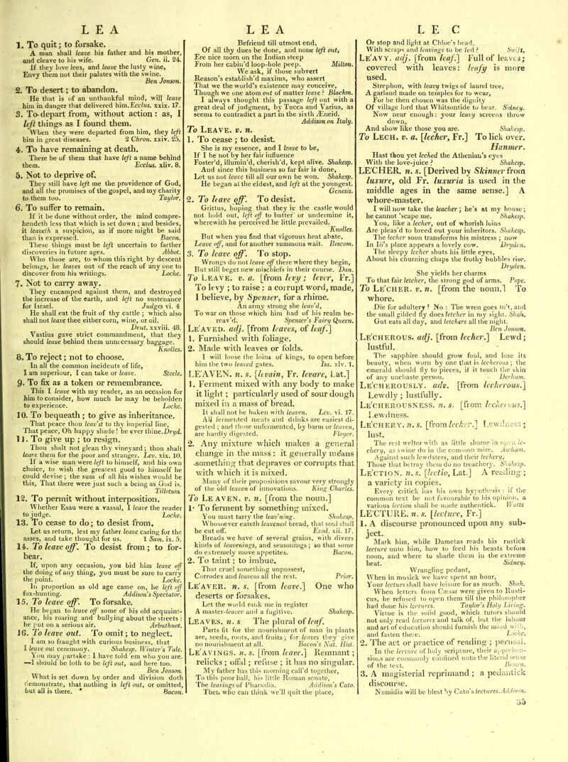 1. To quit; to forsake. A man shall leave his father and his mother, and cleave to his wife. Gen. ii. 24. If they love lees, and leave the lusty wine, Envy them not their palates with the swine. Ben Jonson. 2. To desert; to abandon. He that is of an unthankful mind, will leave hira in danger that delivered him.Ecclus. xxix. 17. 3. To-depart from, without action: as, I left things as I found them. When they were departed from him, they left him in great diseases. 2 Chron. xxiv. 2.5. 4. To have remaining at death. There be of them that have left a name behind them. Ecclus. xliv. 8. 5. Not to deprive of. They still have left me the providence of God, and all the promises of the gospel, and ray charity to them too. Taylor. 6. To suffer to remain. ]f it be done without order, tlie mind compre- hendeth less that which is set down ; and besides, it leaveth a suspicion, as if more might be said than is expressed. Bacoti. These things must be lefi uncertain to farther discoveries in future ages. Abbot. Who those are, to whom this right by descent belongs, he leaves out of the reach of any one to discover from his writings. Locke. 7. Not to carry away. They encamped against them, and destroyed the increase of the earth, and left no sustenance for Israel. Judges vi. 4 He shall eat the fruit of thy cattle ; which also shall not leave thee either corn, wine, or oil. Dent, xxviii. 48. Vastius gave strict commandment, that they should leave behind them unnecessary baggage. Knolles. 8. To reject; not to choose. In all the common incidents of life, I am superiour, I can take or leave. Steele. 9. To fix as a token or remembrance. This I leave with my reader, as an occasion for him to consider, how much he may be beholden to experience. Locke. 10. To bequeath ; to give as inheritance. That peace thou leav'st to thy imperial line. That peace, Oh happy shade ! be ever thine.Dryd. 1J. To give up ; to resign. Thou shalt not glean thy vineyard ; thou shalt lea.ve them for the poor and stranger. Lev. xix. 10. If a wise man were left to himself, and his own choice, to wish the greatest good to himself he , could devise ; the sum of all his wishes would be this, That there were just such a being as God is. , Titlotson 12. To permit without interposition. Whether Esau were a vassal, I leave the reader to judge. _ Locke. 13. To cease to do; to desist from. Let us return, lest my father leave caring for the asses, and take thought for us. 1 Sa-m. ix. 5. 14. To leave off. To desist from; to for- bear. If, upon any occasion, you bid him leave off the doing of any thing, you must be sure to carry tlie point. _ Locke. lu proportion as old age came on, he left off fox-hunting. Addison s Spectator. 15. To leave off. To forsake. He began to leave off some of his old acquaint- ance, liis roaring and bullying about the streets : he put on a serious air. Arbuthnot. J 6. To leave out. To omit; to neglect. I am so fraught with curious business, that I leave out ceremony. Shakesp. Winter's Tale. Yiiu may partake : 1 liave told 'em who you are. —1 should be loth to be left out, and here too. Ben Jonson. What is set down by order and division doth remonstrate, that nothing is left out, or omitted, but all is there. * Bacon. Befriend till utmost end, Of all thy dues be done, and none left out, Ere nice morn on the Indian steep From her cabin'd loop-hole peep. Milton. We ask, if those subvert Reason's establish'd maxims, who assert That we the world's existence may conceive, Though we cme atom out of matter leave ? Blackm. I always thought this passage left out with a great deal of judgment, by Tucca and Varius, as seems to contradict a part in the sixth jEneid, Addison on Italy. To Leave, v. n. 1. To cease ; to desist. She is my essence, and I leave to be. If I be not by her fair influence Foster'd, illumin'd, cherish'd, kept alive. Sliakesp. And since this business so far fair is done. Let us not leave till all our own be won. Shakesp. He began at the eldest, and left at the youngest. Genesis. 2. To leave off. To desist. Grittus, hoping that they iir the castle would not hold out, lejt off to batter or undermine it, wherewith he perceived he little prevailed. Knolles. But when you find that vigorous heat abate, Leave off, and for another summons wait. Roscom. 3. To leave off. To stop. Wrongs do not leave off'ihere where they begin, But still beget new mischiefs in their course. Dan. To Leave, v. a. [fvom levi/; lever, Fr.] To levy ; to raise : a corrupt word, made, I believe, by Spenser, for a rhime. An army strong she leav'd. To war on those which him had of his realm be- rcav'd. Spenser's Fairy Queen, Le'aved. adj. [from leaves, o(leaf.] 1. Furnished with foliage. 2. Made with leaves or folds. I will loose the loins of kings, to open before him tlie two leaved gates. Isa. xlv. 1, LE AVEN, n. s. [Itvain, Fr. levare, Lat.] 1. Ferment mixed with any body to make it light ; particularly used of sour dough mixed in a mass of bread. It shall not be baken with leuven. Lev. vi. 17. All fermcrited i\ieats and drinks are easiest di- gested ; and lli!)se unfeiniented, by barm or leaven, are hardly digested. Floyer. 2. Any mixture which makes a general change in the mass : it generally means .something that depraves or corrupts that with which it is mixed. Blany of their propositions savour very strongly of the old leaven of innovations. Kin/f Charles. To Le aven. v. n. [from the noun.] !• To ferment by something mixed. You must tarry the leav'nmjr. Shakesp. Whosoever eateth leavened bread, that soul shall be cut off. Liod. xii. 17. Breads we have of several grains, with divers kinds of leavenings, and seasonings; so that some do extremely move appetites. Bacon. 2. To taint; to imbue. That cruel sonietliing unpossest. Corrodes and leavens all the rest. Prior. Le'aver. n. s. [from leave.] One who deserts or forsakes. Let the world raiik me in register A master-team' and a fugitive. Shakesp. Leaves, n. s. The plural of leaf. Parts fit for tlie nourishment of man in plants are, seeds, roots, and fruits; for leaves they give no nourishment at all. Bacon's Nat. Hist. Le'aving.s. «. s. [from leave.] Remnant; relicks ; olfal; reftise ; it has no singular. My father has this morning call'd together. To this poor hall, his little Rom.in senate. The leavings of Pliarsalia. Addison's Cato. Then who can think we'll quit the place. Or stop and light at Chloe's head, With scraps and leavings to be fed ? Sivilt. Le'avy. aaj. [from lea/.] Full of leaves; covered with leaves: Ic/ift/ is more used. Strephon, with leavy twigs of laurel tree, A garland made on temples for to wear. For lie then chosen was the dignity Of village lord that Whitsontide to bear. Sidney. Now near enough: your leavy screens throw down. And show like those you are. Shakesp. To Lech. v. a. [lecher, Fr.] To lick over. Hanmer. Hast thou yet leched the Athenian's eyes With the love-juice ? Shakesp. LE'CHER. n. s. [Derived by Skinner from luxwe, old Fr. luxuria is used in the middle ages in the same sense.] A whore-master. I will now take the teacher; he's at my house; he cannot 'scape me. Shakesp. You, like a lecher, out of whorish loins Are pleas'd to breed out your inheritors. Shakesp. The lecher soon transforms his mistress ; now In Id's place appears a lovely cow. Drydtn, The sleepy lecher shuts his little eyes. About his churning chaps the frothy bubbles rise. Dryden. She yields her charms To that fair letcher, the strong god of arms. Pope. To Le'cher. v. n. [from the noun.1 To whore. Die for adultery ' No : The wren goes to't, and the small gilded ny does 'letcher in my sight. Shah, Gut eats all day, and letchers all the night. Ben Jo)ison. Le'cherous. adj. [from lecher.] Lewd; lustful. The sapphire should grow foul, and lose its beauty, when worn by one tliat is lecherous ; the emerald should fly to pieces, if it touch llie skin of any unchaste person. • Derham. Le'cherously. adv. [from lecherous.] Lewdly; lustfully. Le'cherousness. n. s. [from IccJiciaus.] Lewdness. Le'chery. «. s. [from/ff/;:r.] Lewdness; lust. The rest welter with as little shame in op; n/e- chery, as swine do in the cominoti mire. Ascham. Against such lewdsters, and their lechery, Those that betray them do no treachery. Shakesp. Le'ction. n. s. [lectio, Lat] A reading ; a variety in copies. Every critick has his own hypothesis : if tlie common text be not favourable to his opinion, a various lection shall be made autheatick. Watts LE CTURE, n. s. [lecture, Fr.] 1. A discourse pronounced upon any sub- ject. Mark him, while Dametas reads his rustick lecture unto him, how to feed his beasts before noon, and where to shade them in the extreme heat. Sidney. Wrangling pedant. When in musick we have spent an hour. Your /ecitirsshall have leisure for as much. Shak. When letters from Caesar were given to Rusti- cus, he refused to open them till the philosopiier had done his lectures. Taylor's Holy Living. Virtue is the solid good, which tutors should not only read Iccturts and talk of, but the labour and art of education should furnisli the miiid \vl;l;, and fasten theie. Locne. 2. The act or practice of reading ; pertisal. In the lectiire of holy scripture, their apprelitn- sioi.s are commonly confined unto the literal sense of the text. Broirn. 3. A magisterial reprimand ; a pedantick discourse. Numidia will be blest by Cato's/eefum.,•!</</'s>!.