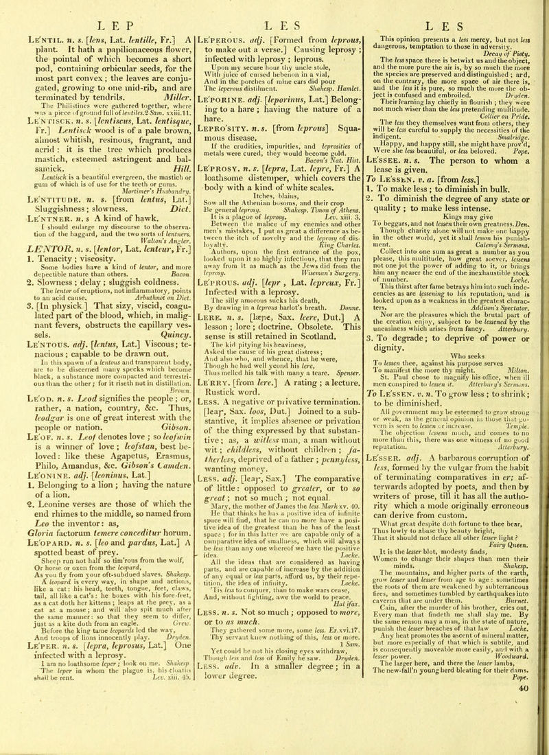 Le'ntil. 71. s. [lens, Lat. lentille, Fr.] A plant. It hath a papilionaceous flower, the pointal of which becomes a short poc], containing orbicular seeds, for the most part convex ; the leaves are conju- gated, growing to one mid-rib, and are terminated by tendrils. Miller. The Philistines wore gathered together, where was a piece of ground full of/e»fi/es.2 Sain, xxiii.ll. Le'n riscK. n. s. [lentiscus, Lat. lentisque, Fr.] Letitisck wood is of a pale brown, almost whitish, resinous, fragrant, and acrid : it is the tree which produces mastich, esteemed astringent and bal- sam ick. Hill. Letitiick is a beautiful evergreen, the mastich or gum of whicli is of use for the teeth or ciims. Mortimer's Husbandry. Le'ntitude. n. s. [from hntus, Lat.] Sluggishness; slowness. Diet. Le'ntner. w. s a kind of hawk. I should enlarge niy discourse to the observa- tion of the haggard, and the two sorts of lentners. Walton's An«,ler. LE'NTOR. n. s. [lenior, Lat, lenteur, Fr.] 1, Tenacity ; viscosity. Some bodies hare a kind of lentor, and more depectible nature than others. Bacon 2, Slowness ; delay ; sluggish coldness. The lentor of eruptions, not inflammatory, points to an acid cause. Arbuthnot on Diet. 3, [In physick ] That sizy, viscid, coagu- lated part of the blood, which, in malig- nant fevers, obstructs the capillary ves- sels. Quincy. Lentous, adj. [lentus, Lat.] Viscous; te- nacious ; capable to be drawn out. lii this spawn of a lentous and transparent body, are to t)e discerned many specks which become black, a substance more compacted and terrestri- OU3 than the other; for it riseth not in distillation. Broun. Le'od. n. s. jL,forf signifies the people ; or, rather, a nation, country, &c. Thus, Itodgar is one of great interest with the people or nation. Gibson. Le'of. n. s. Leof denotes love ; so leojwin is a winner of love ; leofstan, best be- loved: like these Agapetus, Erasmus, Philo, Araandus, &c. Gibson's Lamden. Le'onine. adj. [leoninus, Lat.] 1. Belonging to a lion ; having the nature of a lion. '2, Leonine verses are those of which the end rliimes to the middle, so named from Leo the inventor: as, Gloria factorum temere conceditur horum, Le'opard, n. s. [leo and pardus, Lat,] A spotted beast of prey. Sheep run not half so tira'rous from the wolf, Or horse or oxen from the leopard. As you fly from your oft-subdued slaves. Shakem. A leopard is every way, in shape and actions, like a cat: his head, teeth, tongue, feet, claws, tail, all like a cat's : he boxes with his fore-feet, as a cat doth her kittens ; leaps at the prey, as a cat at a mouse ; and will also spit much afrer the same marnier: so that they seem to diifer, just as a kite doth from an eagle. Grew. Before the king tame leopards led the way. And troops of lions innocently play. Dryden. Le'per. n. s. [lepra, leprosus, Lat.] One infected with a leprosy. 1 am no loathsome leper; look on me. Shakesp The leper in whom the plague is, his cloatlis shall be rent. Lev. .xiii. 45. Le'perous. a(^. [Formed from leprous, to make out a verse.] Causing leprosy ; infected with leprosy ; leprous. Upon my secure hour thy ujicle stole, With juice of cursed iiebenon in a vial. And in the porches of mine ears did pour The leperoiis distilment. Shakesp. Hamlet. Le'porine. adj. [leporinus, Lat.] Belong- ing to a hare ; having the nature of a hare. Lepro'sity. n.s. [from leprom] Squa- mous disease. If the crudities, impurities, and leprosities of metals were cured, they would become gold. Bacon's Nat. Hist. Le'prosy, n. s. [lepra, Lat. Icpre, Fr.] A loathsome distemper, which covers the body with a kind of white scales. Itches, blains. Sow all the Athenian bosoms, and their crop Be general leprosy. Shakesp. Timon of Athens. It is a plague of leprosy. Lev. xiii. 3. Between the malice of my enemies and other men's mistakes, I put as great a difference as be- tween the itch of novelty and the leprosy of dis- loyalty. King Charles. Authors, upon the first entrance of the pox, looked upon it so highly infectious, that they ran away from it as much as the Jews did from the leprosy. Wiseman's Surgery. Le'prous. adj. [lepr , Lat. lepreux, Tr.] Infected with a leprosy. The silly amorous sucks his death, By drawiiig in a leprous harlot's breath. Donne. Lere. n. s. [lacjie. Sax, leere, Dut.] A lesson ; lore ; doctrine. Obsolete, This sense is still retained in Scotland. The kid pitying his heaviness, Asked the cause of his great distress; And also who, and whence, that he were, Though he had well ycond his lere. Thus melled his talk with many a teare. Spenser, Le'rry, [from lere.] A rating ; a lecture. Rustick word. Less. A negative or privative termination, [leaj. Sax. loos, Dut.] Joined to a sub- stantive, it imjDlies absence or privation of the thing expressed by that substan- tive ; as, a wilks.<t man, a man without wit; childless, without children ; Ja- ilierlcss, deprived of a father ; pennjjlcss, wanting money. Less. adj. [leaj-, Sax.] The comparative of little: opposed to greater, or to so great; not so much ; not equal. Mary, the mother of James the less.Mark \\. 40. He that thinks he has a positive idea of infinite space will find, that he carj no more have a posi- tive idea of the greatest than he has of the least space ; for in this latter we are ca])able only of a comparative idea of smallupss, which will always be less tlian any one whereof we have the positive ■ idea. Locke. All the ideas that are considered as having parts, and are capable of increase by the addition of any equal or less parts, afford us, by their repe- tition, the idea of infinity. Locke. 'lis less to conquer, than to make wars cease. And, without fighting, awe the world to peace. Hal ifax. Less. n. s. Not so much; opposed to more, or to as much. They gatliered some more, some less. Ej.xvi.lT. Thy servant knew nothing of this, less or more. 1 Sam. Yet could he not his closing eyes withdraw. Though less and less of Emily he saw. Dryden. Less. adv. In a smaller degree; in a lower degree. This opinion presents a less mercy, but not lesi dangerous, temptation to those in adversity. Decaxi of Piety, The /essspace there is betwixt us and theobject, and the more pure the air is, by so much the more the species are preserved and distinguished ; ard, on the contrary, the more space of air there is, and the less it is pure, so much the more the ob- ject is confused and embroiled. Dnjden. Their Fearning lay chiefly in flourish ; they were not much wiser than the less pretending multitude. Collier on Pride. The less they themselves want from others, they will be less careful to supply the necessities of the indigent. Smalridse. Happy, and happy still, she might have provM, Were she less beautiful, or less beloved. Pope. Le'ssee. n. s. The person to whom a lease is given. To Le'ssen, v. a. [from less.'\ 1. To make less ; to diminish in bulk, 2. To diminish the degree of any state or quality ; to make less intense. Kings may give To beggars, and not lessen their own greatness.Den, Though charity alone will not make one happy in the other world, yet it shall lesson his punish- ment. _ Calemy's Sermons. Collect into one sum as great a number as you please, this nniltitude, how great soever, lessens not one jot the power of adding to it, or brings him any nearer the end of the inexhaustible stock of number. Locke. This thirst after fame betrays him into such inde- cencies as are lessening to his reputation, 'and ig looked upon as a weakness in the greatest charac- ters. Addison's Spectator. Nor are the pleasures whicli the brutal part of the creation enjoy, subject to be lessened by the uneasiness which arises from fancy. Atterbury. 3. To degrade; to deprive of power or dignity. Who seeks To lessen thee, against his purpose serves I'o manifest the more thy might. Milton. St. Paul chose to magnif^y his office, when ill men conspired to lessen it. Atierhary's Sermons. To Le'ssen. v. n. To grow less ; to shrink; to be diminished. All govornnient may be esteemed to grow strong or weak, as the general opinion in those that go- vern is seen to lessen or increase. Temple. The objectioii tcssetis niucli, and comes to no more than this, there was one witness of no good reputation. Allcrbury. Le'sser. adj. A barbarous corruption of less, formed by the vulgar from the liabit of terminating comparatives in er; af- terwards adojjted by poets, and then by writers of prose, till it has all the autho- rity which a mode originally erroneous can derive from custom. What great despite doth fortune to thee bear. Thus lowly to abase thy beauty bright. That it should not deface all other lesser light ? Fairy Queen. It is the lesser blot, modesty finds. Women to change their shapes than men their minds. Shakesp. The mountains, and higher parts of the earth, grow lesser and lesser from age to age : sometimes tlie roots of them are weakened by subterraneous fires, and sometimes tumbled by earthquakes into caverns that are under them. Burnet. Cain, after the murder of his brother, cries out. Every man that findeth me shall slay me. By the same reason may a man, in the state of nature, punish the lesser breaches of that law Locke. Any heat promotes the ascent of mineral matter, but more especially of that which is subtile, and is consequently moveable more easily, and with a /es.sfr power. Woodward. The larger here, and there the lesser lambs. The new-f'aU'ii young herd bleating for their dams. Pope.