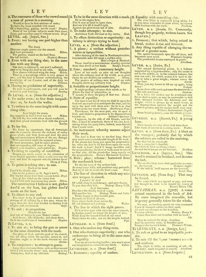 LEV 2. The concourse of those who crowd round a man of power in a morning. Woulfi'st thuu be first minister of state; To have thy levees crouded vvilh resort Of a depending, gaping, servile court ? Dryden. None of her sylvian subjects made their court, Levee, and couchees pass'd without resort. Dryd. LE VEL, adj. [laepel, Sax.] 1. Even; not having one part higher than another. The doors Discover ample spaces o'er the smooth And level pavement. Milton. The garden, seated on the level floor, She left behind. Dryden s Boccace. 2. Even with any thing else; in the same line with any thing. Our navy is address'd, our pow'r collected, And ev'ry thing lies level to our wish. Sliakesp. Now shaves with level wing the deep. Miltnii. There is a knowledge which is very proper to mail, and lies level to hmnan understanding, the knowledge of our Creator, and of the duty we owe to him. Tiltotson. 3. Having no gradations of superiority. Be level in preferments, and you will soon be as level in your learning. Beniley. To Le'vel. v. a. [from the adjective.] 1. To make even; to free from inequali- ties : as, he hvels the walks. 2. To-reduce to the same height with some- thing else. Less bright the moon, Bui opposite in level'd west was set, Milton. He will thy foes with silent shame confound. And their proud structures level with the ground. Sandys. 3. To lay flat. We know by experience, that all downright rains do evermore dissever the violence of outra- geous winds, and beat down and level the swel- ling and mountainous billows of the sea. Raleigh. With unresisted might the monarch reigns; He levels mountains, and he raises plains ; And not regarding dilT'rence of degree, Abas'd your daughter, and exalted me. Dryden. 4. To bring to equality of condition. Reason can never assent to the admission of those brutish appetites which would over-run the soul, and level its superior witli its inferior facul- ties. Decay of Piety. 5. To point in taking aim ; to aim. Each at the head Level'd his deadly aim. Milton. One to the gunners on St. Jago's tow'r. Bid 'em for shame level their cannon lower. Dryd. Iron gl.ibes which on the victor host Level'd with such impetuous fury smote. Milton. The construction I believe is laot, globes level'd vn the host, but globes level'd smote on the host. 6. To direct to any end. The whole body of puritans was drawn to be abettors of mII villahiy by a few men, whose de- signs from the first were levelled to destroy both leligion and rovennuent. Swift. 7- To suit ; to proportion. Behold the law And rule of beings in your Maker's mind: And thence, like limbecks, rich ideas draw, To fit the Levell'd use of humankind. Dryden. To Le vel, v. n, 1. IV. aim at; to bring the gun or arrow to the same direction with the mark. The glory of God, and the good of his church, was the thing which the apostles aimed at, and therefore ought to be the mark whereat we also level. Hooker. 2. To con jecture ; to attempt to guess. 1 pray thee overname them ; and, as thou narnest them I will describe them ? and, according to my description, level at my affection. Shakesp. LEV 3. To be in the same direction with a mark. He to his engine flew, Plac'd near at hand in open view. And rais'd it till it levell'd right Against the glow-worm tail of kite. Hudibras. 4). To make attempts; to aim. Ambitious York did level at thy crown. Shak. 5. To efface distinction or superiority: as, infamy is always trying to level. Le'vel. n. s. [from the adjective.] 1. A plane; a surface without protube- rances or inequalities. After draining of the level in Northamptonshire, innumerable mice did upon a sudden arise. Hale's Origin of Mankind. Those bred in a mountanious country oversize those that dwell on low levels. Sandy's Travels. 2. Hate; standard ; customary height. Love of her made us raise up our thoughts above the ordinary level of the world, so as great clerks do not disdain our conference. Sidney. The praises of military men inspired me with thoughts above my ordinary level. Dryden. 3. Suitable or proportionate height. It might perhaps advance their minds so far Above the level of subjection, as T' assume to them the glory of that war. Daniel. 4>. State of equality. The time is not far oif when we shall be upon the level.—I am resolved to anticipate the time, and be upon the level with them now : for he is so that neither seeks nor wants them. Atterbnry to Pope. Providence, for tlie most part, sets us upon a level, and observes proportion in its dispensations towards us. Addison's Spectator. I suppose, by the stile of old friends, and the like, it must be somebody there of his own level; among whom his party have, indeed, more friends than 1 could wish. Swift, 5. An instrument whereby masons adjust their work. The level is from two to ten feet long, that it may reach over a considerable length of the work : if the plumb-line hang just upon the perpendicu- lar, when the level is set flat down upon the work, the work is level; but if it hangs on either side the perpendic\ilar, the floor or work nmst be raised on that side, till the plumb-line hang exactly on the perpendicular, hloxoii's Mechanical Exercises. 6. Rule ; plan ; scheme : borrowed from the mechanick level. Be the fair level of thy actions laid, As tenip'rance wills, and prudence may persuade, And try if life be worth the liver's care. Prior. 7. The line of direction in which any mis- sive weapon is aimed. 1 stood i' th' /eiie( Of a full chacg'd confederacy, and gave thanks To you that chok'd it. Shakesp. Henry VIIL As if that name. Shot from the deadly level of a gun. Did murther lier. Shakesp. Romeo and Juliet, Thrice happy is that humble pair. Beneath the level of all care, Over whose heads those arrows fly.. Of sad distrust and jealousy. Waller, 8. The line in which the sight passes. Fir'd at first sight with what the muse imparts. In fearle-ss youth we tempt the heights of arts ; While from the bounded level of our mind Short views we take, nor see the lengths behind. Pope, Le'veller. n. s. [from level.] 1, One who makes any thing even. 2. One who destroys superiority; one who endeavours to bring all to the same state of equality. You are an everlasting leveller ; you won't allow encouragement to extraordinary merit. Collier. Le'velness. n. s. [from level.] 1. Evenness ; equality of siu'face. LEV 2. Equality with something else. The river Tiber is expressed lying along, f.r so you must remember to draw rivers, to express their levelness with the earth. Peacham, Le'ven. 11. s. [levain, Fr. Commonly, though less properly, written leaven. See Leaven.] 1. Ferment; that which, being mixed in bread, makes it rise and ferment. 2. Any thing capable of changing the na- ture of a greater mass. The matter fermenteth upon the old leven, and becometh more acrid. Wiseman's Surgery, The pestilential levains conveyed in goods. Arbuthnot. Le'ver. n. s. [levier, Fr.] The second mechanical power, is a balance supported by a hypomoclilion; only the centre is not in the middle, as in the common balance, but near one end ; for which reason it is used to ele- vate or raise a great weight; whence conies the name lever. Harris. Have you any leavers to lift me up again, being dow n' _ Shakesp. Some draw with cords,and some tlie monster drive With rolls a\id levers. Denham. In a lever, the motion can be continued only for so short a space, as may be answerable to that little distance betwixt the fulciraent and the weight: wliich is always by sc much lesser, as the disproportion betwixt the weight and the power is greater, and the motion itself more easy. Wilkin's Mathematical Magick. Some hoisting leavers, some the wheels prepare. Dryden. Le'veret. 71. s. [lievret, Fr.] A young hare. Their travels o'er that silver field does show Like track of leverets in morning snow. Waller. Le'vet. 71. s. [from leve?; Fr.] A blast on the trumpet; probably that by which the soldiers are called in the morning. he that led the cavalcade Wore a sowgelder's flagellet. On which he blew as strong a levet; As well-fee'd lawyer on his breviate. Hudibras Leve'rook. 71. s. [lapepe. Sax.] This word is retained in Scotland, and denotes the lark. The smaller birds have their particular seasons ; as, the leverook. Walton's Aiigler. If the lutlt fa' 'twill smoore aw the leveronks. Scotch Prov. Le'viable. adj. [from levi/.] That may be levied. The sums which any agreed to pay, and were not brought in, were to be leviable by course of law. Bacons Henry VII. LEVIATHAN, n.s. {]n>V'] A water animal mentioned in the book of Job. By some imagined the crocodile, but in poetry generally taken for the whale. We may, as bootless, spend our vain command Upon th' enraged soldiers in their spoil. As send our precepts to the leviathan. To come ashore. Shakesp. Henry V. Canst thou draw out leviathan with an hook ? Job. More to embroil the deep , leviathan, And his unwieldy train, in dreadful sport Tempest the loosen'd brine. Thomson's Winxtr. To LE VIGATE, v. a. [Imvigo, Lat.] 1. To rub or grind to an impalpable pow- der. 2. To mix till the liquor 1 ecomes snux th and uniform. The chyle is white, as consisting of salt, oil, and water, much levigated or smooth. Arbuthnot. Leviga'tion. 71. s. [from levigate.]