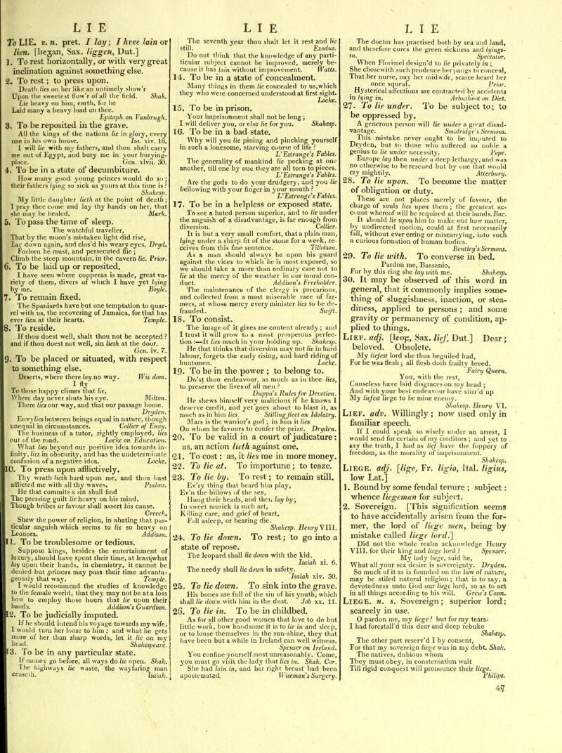 To LIE. V. n. pret. / lay; I hvve lain or lien, [hejan, Sax. liggen, Dut.] 1. To rest horizontally, or with very great inclination against something else. 2. To rest; to press upon. Death lies on her like an untimely show'r Upon the sweetest flovv'r of all the field. Shah. Lie heavy on him, earth, for he Laid many a heavy load on thee. Epitaph on Vanbrugh. 3. To be reposited in the grave. All the kings of the nations lie in glory, every one in his own house. Isa. xiv. 18. 1 will lie with my fathers, and thou shall carry me out of Egypt, and bury me in your burying- place. Gen. xlvii. 30. 4. To be in a state of decumbiture. How many good young princes would do so ; their fathers lying so sick as yours at this time is? Shahesp. My little daughter lieth at the point of death ; I pray thee come and lay thy hands on her, that she may be healed. Mark. 5. To pass the time of sleep. The watchful traveller. That by the moon's mistaken light did rise, Lai: down again, and clos'd his weary eyes. Dryd. Forlorn he must, and persecuted file ; Climb the steep mountain, in the cavern lie. Prior. 6. To be laid up or reposited. I have seen where copperas is made, great va- riety of them, divers of which 1 have yet lying by me. Boyle. . To remain fixed. The Spaniards have but one temptation to quar- rel with us, the recovering of Jamaica, for that has ever lien at their hearts. Temple. 8. To reside. If thou doest well, shall thou not be accepted ? and if thou doest not well, sin lieth at the door. Gen. iv. 7. 9. To be placed or situated, with respect to something else. Deserts, where there lay no way. Wis dom. . I fly To those happy climes that lie, AVhere day never shuts his eye. Milton. There lies our way, and that our passage home. Vryden. Envy/)£sl)etween beings equal in nature, though unequal in circumstances. Collier of Envij. The business of a tutor, .rightly employed, lies out of the ruad. Locke on Education. Wliat lies beyond our positive idea towards in- finity, lies in obscurity, and has the uudeterminate confusion of a negative idea. Locke. 10. To press upon aflflictively. Thy wrath lieth hard upon me, and thou hast afflicted me with all thy waves. Psalms. He that commits a sin shall find The pressing guilt lie heavy on his mind, Though bribes or favour shall assert his cause. Creech. Shew the power of religion, in abating that par- ticular anguish which seems to lie so heavy on Leonora. Addison. 11. To be troublesome or tedious. Suppose kings, besides the entertainment of luxury, should have spent their time, at leastjwhat lay upon their hands, in chemistry, it cannot be denied but .princes may pass their time advanta- geously that way. Temple. I would recommend the studies of knowledge to the female world, that they may not be at a loss how to employ those hours that lie upon their hands. Addison's Guardian. 2. To be judicially imputed. If he should intend his voyage towards my wife, 1 would turn her loose to liim; and what he gets more of her than sharp words, let it lie on my licad. Shakespeare. 3. To be in any particular state. If money go before, all ways do lie open. Shak. The highways lie waste, the wayfaring man eeaseth. Isaiah. The seventh year thou slialt let it rest and lie still. Exodus. Do not think that the knowledge of any parti- ticular subject cannot be improved, merely be- cause it has lain without improvement. Watts. 14. To be in a state of concealment. Many things in them lie concealed to us,which they who were concerned understood at first sight. Locke. 15. To be in prison. Your imprisonment shall not be long; I will deliver you, or else lie for you. Shakesp. 16. To be in a bad state. Why will you lie pining and pinching yourself in such a lonesome, starving course of life ? L'Estrange's Fables. The generality of mankind lie peckmg at one another, till one by oue they are all torn to pieces. L'Estrange's Fables. .\re the gods to do your drudgery, and you lie bellowing with your finger in your mouth ? L'Estrange's Fables. 17. To be in a helpless or exposed state. To see a hated person superior, and to he under the anguish of a disadvantage, is far enough from diversion. Collier. It is but a very small comfort, that a plain man, lying under a sharp fit of the stone for a week, re- ceives from this fine sentence. Tillotson. As a man should always be upon his guard against the vices to which he is most exposed, so we should fake a more than ordinary care not to lie at the mercy of the weather in our moral con- duct. Addison's Freeholder. The maintenance of the clergy is precarious, and collected from a most miserable race of far- mers, at whose mercy every minister lies to be de- frauded. Swift. 18. To consist. The image of it gives me content already ; and I trust it will grow to a most prosperous perfec- tion :—It lies much in your holding up. Shakesp. He that thinks that diversion may not lie in hard labour, forgets the early rising, and hard riding of huntsmen. Locke. 19. To be in the power ; to belong to. Do'st thou endeavour, as much as in thee lies, to preserve the lives of all men ? Duppa's Rules for Devotion. He shews himself very malicious if he knows 1 deserve credit, and yet goes about to blast it, as much as in him lies. StillingJieet on Idolatry. Mars is the warrior's god ; in him it lies On whom he favours to confer the prize. Dryden. 20. To be valid in a court of judicature: as, an action lieth against one. 21. To cost: as, it lies me in more money. 22. To lie at. To importune; to teaze. 23. To lie by. To rest; to remain still. Ev'ry thing that heard him play, Ev'n the billows of the sea. Hung their heads, and then lay by; In sweet musick is such art. Killing care, and grief of heart. Fall asleep, or hearing die. Shakesp. Henry V111. 24. To lie down. To rest; to go into a state of repose. The leopard shall lie down with the kid. Isaiah xi. 6. The needy shall lie down in safety. Isaiah xiv. 30. 25. To lie down. To sink into the grave. His bones are full of the sin of his youth, which shall lie down with him in the dust. Job xx. 11. 25. To lie in. To be in childbed. As for all other good women that love to do but little work, how handsome it is to lie in and sleep, or to louse themselves in tlie sun-shine, they that have been but a while in Ireland can well witness. Spenser on Ireland. You confine yourself most unreasonably. Come, you must go visit the lady that lies in. Shak. Cor. She had lain in, and her right breast had been apostematedi Wiseman's Surgery. The doctor has practised both by sea and land, and therefore cures the green sickness and lyings- _ Spectator, When Florimcl design'd to lie privately in ; She chosewith such prudence her pangs to conceal. That her nurse, nay her midwife, scarce heard her once squeal. Prior. Hysterical affections are contracted by accidents in lying in. Arhutlwnt on Diet. 27. To lie under. To be subject to; to be oppressed by. A generous person will lie under a great disad- vantage. Smalridge's Sermons. This mistake never ought to be imputed to DrN •den, but to those who sutlered so noble a genius to lie under necessity. Pope. Europe lay then under a deep lethargy, and was no otherwise to be rescued but by one that would cry mightily. ' Atterbury. 28. To lie upon. To become the matter of obligation or duty. These are not places merely of favour, the charge of souls lies upon them ; the greatest ac- count whereof will be required at their hands.Bac. It should lie upon him to make out how matter, by undirected motion, could at first necessarily fall, without ever erring or miscarrying, into such a curious formation of human bodies. Bentley's Sermons. 29. To lie with. To converse in bed. Pardon me, Bassanio, For by this ring she lay with me. Shakesp. 30. It may be observed of this word in general, that it commonly implies some- thing of sluggishness, inaction, or stea- diness, applied to persons ; and some gravity or permanency of condition, ap- plied to things. Lief. adj. [leop. Sax. lief, Dut.] Dear ; beloved. Obsolete. My liefest lord she thus beguiled had. For he was flesh ; all flesh doth frailty breed. Fairy Queen. You, with the rest. Causeless have laid disgraces on my head ; And with your best endeavour have stirr'd up My liefest liege to be mine enemy. shakesp. Henry VI. Lief. adv. Willingly ; now used only in familiar speech. If I could speak so wisely under an arrest, I would send for certain of my creditors ; and yet to say the truth, I had as lief have the foppery of freedom, as the morality of imprisonment. Shakesp. Liege, adj. [lige, Fr. ligio, Ital. ligius, low Lat.] 1. Bound by some feudal tenure ; subject: whence liegeman for subject. 2. Sovereign. [This signification seems to have accidentally arisen from the for- mer, the lord of liege men, being by mistake called liege lord.] Did not the whole realm acknowledge Henry VIII. for their king and liege lord ? Spenser, My lady liege, said he. What all your sex desire is sovereignty. Dryden, So much of it as is founded 011 the law of nature, may be stiled natural religion; that is to say, a devotedness unto God our liege lord, so as to act in all things according to his will. Grew's Cosm, Liege, n. s. Sovereign; superior lord: scarcely in use. O pardon me, my liege! but for my tearsi 1 had forestall'd this dear and deep rebuke Shakesp. The other part reserv'd I by consent. For that my sovereign liege was in my debt. Shak, The natives, dubious wliora They must obey, in consternation wait Till rigid conquest will pronounce their liege. Philips.