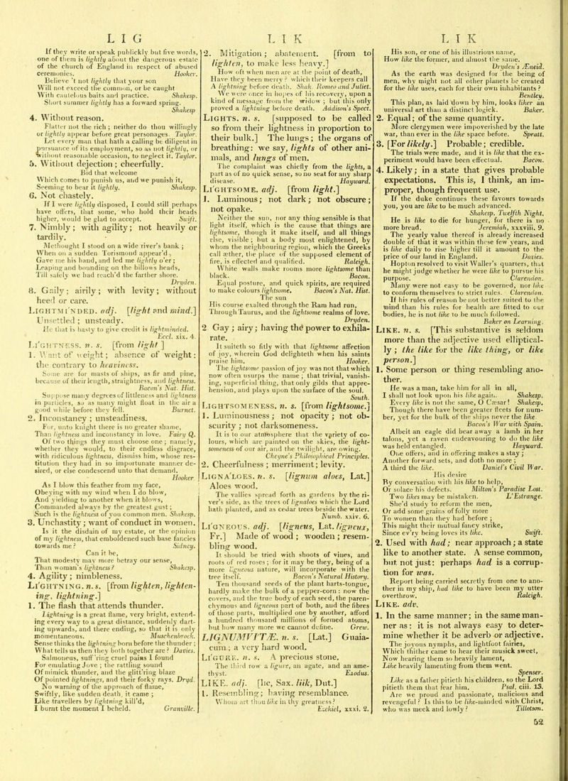 Iftliey write or speak publickly but five words, one of them is lightly about the ctangerous estate of the church of England in respect of abused ceremonies. Hooker. Believe't not lightltj that jour son Will not exceed the comiuon, or be caught With cautelous baits and practice. Shakesp. Short summer lightly has a forward spring. Shakesp 4. Without reason. Flatlcr not the rich ; neither do thou willingly or lightly appear before great personages. Taylor. Let every man that hath a calling be diligent in pursuance of its em|)loyment, so as not lightlii, or without reasonable occasion, to neglect it. Taylor. 5. Witlioiit dejection ; cheerfully. Bid that welcome Which comes to punish us, aiid we punish it. Seeming to bear it lightly. Shakesp. G. Not chastely. If I were lightly disposed, I could still perhaps have offers, that some, who hold their heads higher, would be glad to accept. Swift. 7. Nimbly; with agility; not heavily or tardily. Melhought I stood on a wide river's bank ; When on a sudden Torismond appear'd , Gave nie his hand, and led me //Witit/ o'er; Leaping and bounding on the billows heads, Till safely we had reach'd the farther shore. Dry den. 8. Gaily; airily; with levity; without heed or care. LiGHTMi NDED. (ic/j. [light s>nd mind.] Unsettled ; unsteady. He that is hasty to give credit is light minded. Eccl. xix. 4. I.i'ghtness. V. .v. [from iigfif ] 1. U ant of \t eight; absence of weight: the contrary to heaviness. Some are for masts of ships, as fir and pine, because of their length, straightness, and lightness. Bacon's Nat. Hist. Suppose many degrees of littleness and lightness in particles, so as many might float in the air a good while before they fell. Burnet. 2. Inconstancy ; unsteadiness. F(jr, unto knight there is no greater shame, Than lightness and inconstancy in love. Fairy Q. Of two things they must choose one ; namely, whether they would, to their endless disgrace, with ridiculous lightness, dismiss him, whose res- titution they had in so importunate manner de- sired, or else condescend unto that demand. Hooker. As I blow this feather from my face. Obeying with my wind when I do blow. And yielding to another when it blows, Commanded always by the greatest gust; .Such is the light/iess of you common men. Shakesp. 3. Unchastity; want of conduct in women. Is it the disdain of my estate, or the opinion of my lightness, that emboldened such base fancies towards meSidney. Can it be, That modesty may more betray our sense, Than woman's lightness? Shakesp. 4. Agility; nimbleness. Li'ghtning. n. s. [from lighten, lighten- ing, lightning.] 1. The flash that attends thunder. Lightning is a great flame, very bright, extend- ing every way to a great distance, suddenly dart- ing upwards, and there ending, so that it is only moinentaneons.  Muschenhroek. Sense thinks the lightning bom before the thunder ; What tells us then they both together are ? Dailies. Salmoneus, sutf'ring cruel pains 1 found For enmlating Jove ; the rattling sound Of mimick thunder, and the glitt'riiig blaze Of pointed lightnings, and their forky rays. Dryd. No warning of the approach of flame. Swiftly, like sudden death, it came ; Like travellers by lightning kill'd, I burnt the moment I beheld. Granville. 2. Mitigation; abatement. [from to lighten, to make less heavy.] How oft when men are at the point of death. Have they been merry ? which their keepers call A/i^/itniHg-before death. Shuk. Romeo and Juliet. We were t.nce in hopes of his recovery, upon a kind of message from the widow ; but this only proved a lightning before death. Addison's Sped. Lights, n. s. [supposed to be called so from their lightness in proportion to their bulk.] The lungs ; the organs of breathing: we say, lights of other ani- mals, and lungs of men. The complaint was chiefly from the lights, a part as of no quick sense, so no seat for any sharp disease. Hayward. Li ghtsome, adj. [from light.] 1. Luminous; not dark; not obscure; not opake. Neither the sun, nor any thing sensible is that light itself, which is the cause that things are lightsome, though it make itself, and all things fise, visible; hut a body most enlightened, by whom the neighbouring region, which the Greeks call aather, tlie place (jf the supposed element of fire, is effected and qualified. Raleigh. White walls make rooms more lightsome than black. Bacon. Equal posture, and quick spirits, are required to make colours lightsome. Bacon's Nat. Hist. The sun His course exalted through the Ram had run, Through Taurus, and the lightsome realms of love. Dryden. 2 Gay; airy; having th^ power to exhila- rate. Itsuiteth so fitly with that lightsome affection of joy, wherein God delighteth when his saints praise him. Hooker. The lightsomr passion of joy was not that which now often usurps the name ; that trivial, vanish- ing, superficial thing, that only gilds that appre- hension, and plays upon the surface of the soul. South. LlGHTSOMENESS. w. s. [from lightsome.] 1. Luminousness; not opacity; not ob- scurity ; not darksomeness. It is to our atmosphere that the vjrlety of co- lours, which are painted on the skies, the light- someness of our air, and the twilight, are owing. Cheyne's Philosojihical Principles. 2. Cheerfulness ; merriment; levity. Ltgna'loes. n. s. [lignum aloes, Lat.] Aloes wood. The vallies spread forth as gardens by the ri- ver's side, as the trees of Ugnaloes which t'lie Lord hath planted, and as cedar trees beside the water. Numb. xxiv. 6. Li'oNEOUS. adj. [ligneus, Lat. ligneiijr, Fr.] Made of wood ; wooden ; resem- bling wood. It should be tried with shoots of vines, and roots of red roses; for it may be they, being of a more ligneous nature, will nicorporate witn the tree itself. Bacon's Natural History. Ten thousand seeds of the plant harts-tongue, hardly make the bulk of a pepper-corn : now the covers, and the true body of each seed, the paren- chymous and ligneous part of both, and the fibres of those parts, multiplied one by another, afford a hundred thousand millions of formed atoms, but how many more we cannot define. Grew. LIGNUMVJTM. 71. s. [Lat.] Guaia- cura ; a very hard wood. Li'GtJfiE. n. s. A precious stone. The lliird row a ligure, an agate, and an ame- thyst. Exodus. LIKE. adj. [he. Sax. liik, Dut.] I. Resembling; having resemblance. Whom art tliuu like iu thy greatness.-' Ezckiel, xxxi. 2. His son, or one of his illustrious name. How like the former, and almost the same. Vrydeu's AUneid. As the earth was designed for the being of men, why might not all other planets be created for the like uses, each for their own inhabitants ? Beyitlev. This plan, as laid down by him, looks liker an miiversal art than a distinct logick. Baker. 2. Equal; of the same quantity. More clergymen were impoverished by the late war, than ever in the like space before. Spratt. 3. [Forlikely.] Probable; credible. The trials were made, and it is like that the ex- periment would have been eflfeclual. Baco)i. 4. Likely; in a state that gives probable expectations. This is, I think, an im- proper, though frequent use. If the duke continues these favours towards you, you are like to be much advanced. Shakesp. Ttcelfth Night. He is like to die for hunger, for there is no more bread. Jeremiah, xxxviii. 9. The yearly value thereof is already increased double of that it was within these few years, and is like daily to rise higher till it amount to the price of our land in England. Duvies. Hopton resolved to visit Waller's quarters, th^t he might judge whether he were like to pursue his purpose. Clarendon. Many were not easy to be governed, nor Uke to conform themselves to strict rules. Clarendon. If his rules of reason be not better suited to the mind than his rules for health are fitted to cur bodies, he is not like to be much followed. Baker on Learning. Like. ?i. s. [This substantive is seldom more than the adjective used elliptical- ly ; the like for the like thing, or like person.] 1. Some person or thing resembling ano- ther. He was a man, take him for all in all, I shall not look upon his like agair.. Sliakesp. Every tike is not the same, O Ca;sar! Shakesp, Though there have been greater fleets for num- ber, yet for the bulk of the sliips never the like Bacon's War with Spain. Albeit an eagle did bear away a lamb in her talons, yet a raven endeavouring to do the like was held entangled. Hayward. One oflfers, and in otferine makes a stay ; Another forward sets, and doth no more ; A third the like. Daniel's Civil War. His desire By conversation with his like to help. Or solace his defects. Milton's Paradise Lost. Two likes may be mistaken. L'Estrange. She'd study to reform the men. Or add some grains of folly more I'o women than they had before ; This might their mutual fancy strike. Since ev'ry being loves its like. Swift. 2. Used with had; near approach; a state like to another state. A sense common, but not just: perhaps had is a corrup- tion for was. Report being carried secretly from one to ano- ther in my ship, had like to have been my utter overthrow. Raleigh. Like. adv. 1. In the same manner; in the same man- ner ;is: it is not always easy to deter- mine whether it be adverb or adjective. The joyous nymphs, and lightfoot fairies, Which thither came to hear their niusick sweet. Now hearing them so heavily lament, Like heavily lamenting from them went. Spenser. Like as a father pitieth his children, so the Lord pitieth them that fear him. PsaL ciii. 13. Are we proud and passionate, malicious and revengeful ? Is this to be /i/cc-iuinded with Christ, who was meek and lowly Tillotson.