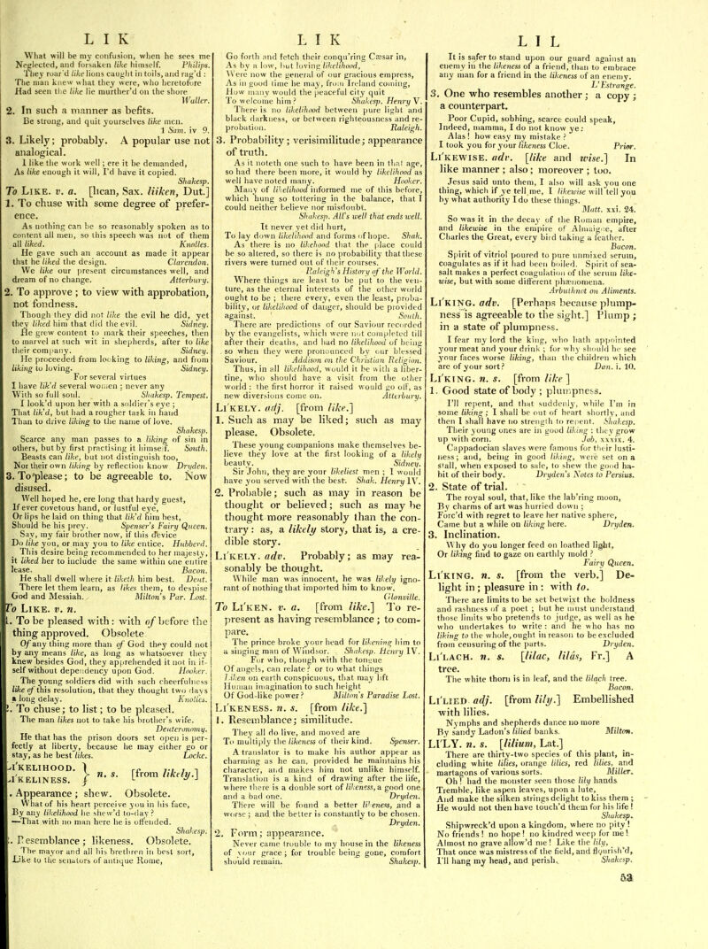 What will be my confusion, when he sees me Neglected, and forsaken tike himself. Philips. 'Ihey roar'd /i/telions caught in toils,and rag'd : The man knew wliat they were, who heretofore Had seen the tike lie murther'd on the shore Walter. 2. In such a manner as befits. Be strong, and quit yourselves like men. 1 Sam. iv 9. 3. Likely; probably. A popular use not analogical. 1 like tlie work well; ere it be demanded, As tike enough it will, I'd have it copied. Sliakesp. To Like. v. a. [lican. Sax. liiken, Dut.] 1. To chase with some degree of prefer- ence. As nothing can be so reasonably spoken as to content all men, so this speech was not of them all liked. Knolles. He gave such an account as made it appear that he liked the design. Clarendon. We like our present circumstances well, and dream of no change. Atterhury. 2. To approve ; to view with approbation, not fondness. Though they did not like the evil he did, yet they liked him that did the evil. Sidney. He grew content to mark their speeches, then to marvel at such wit in sliepherds, after to like their company. Sidney. He proceeded from looking to liking, and from liking to loving. Sidney. For several virtues I have lik'd several won^en : never any With so full soul. Sliakesp. Tempest. I look'd upon her with a soldier's eye ; That lik'd, but had a rougher task in hand Than to drive liking to the name of love. Shakesp. Scarce any man passes to a liking of sin in others, but by first practising it himseif. South. Beasts can like, but not distinguish too, JJor their own liking by reflection know Dryden. 3. To'please; to be agreeable to. Now disused. Well hoped he, ere long that hardy guest. If ever covetous hand, or lustful eye. Or lips he laid on thing that lik'd him best, Should be his prey. Spenser's Fairy Queen. Say, my fair brother now, if this Jevice Do like you, or may you to like entice. Huhberd. This desire being recommended to her majesty, it liked her to include the same within one entire lease. Bacon. He shall dwell where it liketh him best. Dent. There let them learn, as likes them, to despise God and Messiah. Mi/ton's Par. Lost. To Like. v. n. I. To be pleased with: with o/before the thing approved. Obsolete Of any thing more than of' God they could not by any means like, as long as whatsoever they knew besides God, they apprehended it not in it- self without dependency upon God. Hooker. The young soldiers did with such cheerfulness like (jf'this resolutiim, that they thought two rlavs a long delay. Kiiollis. . To chuse; to list; to be plea.sed. The irian likes not to take his brother's wife. Deutcronomif. He that has the prison doors set open is per- fectly at liberty, because he may either go or stay, as he best likes. Locke. I'KELIHOOD. 1 rn ,.. , -1 I'KELINESS. I t^™* ^'^^^^-^ . Appearance ; shew. Obsolete. What of his heart perceive you in his face, By any likelihood he shew'd to-day ? —Tiiat with no man here he is offended. Shakesp. .resemblance; likeness. Obsolete. The mayor and all his brethren in best sort. Like to tlie senators of antique Rome, Go forth and fetch their conqu'ring Cassar in, As by a low, hut loving/(7(e/i/ioi)rf, Were now the general of our gracious empress. As in good lime he may, frmn Ireland coming. How many would the peaceful city quit To welcome him ? Shukesj). Henry V. There is no likelihood between pure light and black darkness, or between righteousness and re- probation. Raleigh. 3. Probability ; verisimilitude; appearance of truth. As it noteth one such to have been in tha! age, so had there been more, it would by likcUhond as well have noted many. Hooker. Many of likelihood informed me of this before, which hung so tottering in the balance, that I could neither believe nor misdoubt. Shakesp. All's well that ends well. It never yet did hurt. To lay down likelihood and forms of hope. Shak. As there is no likehood that the place could be so altered, so there is no probability that these rivers were turned out of their courses. Raleigh's Histm-y of the World. Where things are least to be put to the ven- ture, as the eternal interests of the other world ought to be ; there every, even the least, proba- bility, or likelihood of danger, should be provided against. ' South. There are predictions of our Saviour recorded by the evancelists, which were not completed till after their deaths, and had no likelihood of being . so when they were pronounced by our blessed Saviour. Addison 071 the Christian Religion. Thus, in all likelihood, would it be with a liber- tine, who should have a visit from the other world : the first horror it raised would go off, as new diversions come on. Atttrbury. Li'kely. ctfij. [from like.] 1. Such as may be liked; such as may please. Obsolete. These young companions make themselves be- lieve they love at the first looking of a likely beauty. Sidnei/. Sir John, they are your likeliest men ; 1 would have yon served with the best. Shak. Henry IV. 2. Probable; such as may in reason be thought or believed; such as may be thought more reasonably than the con- trary : as, a likely story, that is, a cre- dible story. Li'kely. flrf«. Probably; as may rea- sonably be thought. While man was innocent, he was likely igno- rant of nothing that imported him to know. ('lani)ille. To Li'ken. v. a. [from like.] To re- ]iresent as having resemblance ; to com- pare. The prince broke your head for likening him to a singing man of Windsor. Shakesp. Henry IV. For who, fhongh with the ton;;ue Of angels, can relate .■' or to what things l.ilien on earth conspicuous, that may hft Human iujagination to such height Of God-like power ? Milton's Paradise Lost. Li'keness. n. s. [from like.] 1. Resemblance; similitude. They all do live, and moved are To multiiily the/i/i'fnfss of their kind. S})enser. A translator is to make his author appear as charming as he can, provided he maintains his character, and makes him not unlike himself. Translation is a kind of drawing after the life, where there is a double sort of likeness, a good one ; and a bad one. Dryden. There will be found a better IV eness, and a worse ; and the belter is constantly to be chosen. Dryden. 2. Form; appearance. Never came trouble to my house in the likeness of vour grace; for trouble being gone, comfort should remain. Shakesj). It is safer to stand upon our guard against an enemy in the likeness of a friend, than to embrace any man for a friend in the likeness of an enemy. L'Estrange. 3. One who resembles another ; a copy ; a counterpart. Poor Cupid, sobbing, scarce could speak. Indeed, mamma, I do not know ye; Alas ! how easy my mistake ? I took you for your likeness Cloe. Prior. Li'kewise. adv. [like and wise.] In like manner ; also; moreover ; too. Jesus said unto them, I also will ask you one thing, which if ye tell.me, I likezvise will tell you by what authority I do these things. Mutt. xxi. 24. So was it ill the decay of the Roman empire, and likewise in the empire of Almaigiie, after Charles the Great, every bird taking a leather. Bacon. Spirit of vitriol poured to pure unmixed serum, coagulates as if it had been boiled. Spirit of sea- salt makes a perfect coagulation of the serum like- wise, but with some different phaenomena. Arbuihnot on Aliments. Li'king. adv. [Perhaps because plump- ness is agreeable to the sight.] Plump ; in a state of plumpness. I fear ray lord the king, who bath appointed your meat and your drink ; for why should he see your faces worse liking, than the children which are of your sort.' Dan. i. 10. Li'king. n. s. [from like ] 1. Good state of body; pluii',pne6S. I'll re[ient, and that suddenly, while I'm in some likins;; I shall be out of heart shortly, and then 1 shall have no strength to repent. Sliakesp. Their young ones are in good liking : they grow up with corn. Job, xxxix. 4. Cappadocian slaves were famous for their lusti- ness ; and, being in good liking, were set on a stall, when exposed to sale, to shew the good ha- bit of their body. Dryden's Notes to Persius. 2. State of trial. The royal soul, that, like the lab'ring moon, By charms of art was liurried down ; Forc'd with regret to leave her native sphere. Came but a while ou liking here. Dryden. 3. Inclination. \Miy do you longer feed on loathed light. Or liking find to gaze on earthly mold ? Fairy Queen. Li'king. n. s. [from the verb.] De- light in ; pleasure in : with to. There are limits to be set betwixt the boldness and rashness of a poet ; hut he must understand those limits who pretends to judge, as well as he who undertakes to write : and be who has no liking to the whole, ought in reason to be excluded from censuring of the parts. Dryden. Li'lach. n. s. [lilac, lilas, Fr.] A tree. The white thorn is in leaf, and the lilach tree. Bacon. Li'lied adj. [from lily.] Embellished with lilies. Nymphs and shepherds dance no more By sandy Ladon's lilied banks. Milton. LI LY. n. s. [lilium, Lat.] There are thirty-two species of this plant, in- cluding white lilies, orange lilies, red lilies, and martagons of various sorts. Miller. Ohf had the monster seen those lily hands Tremble, like aspen leaves, upon a lute, And make the silken strings delight to kiss them ; He would not then have toucli'd them for his life ! Shakesp^ Shipwreck'd upon a kingdom, where no pity ! No friends ! no hope ! no kindred weep for me! Almost no grave allow'd me ! Like the lily. That once was mistress of the field, and flvurish'd, I'll hang my head, and perish.. Shakesp.