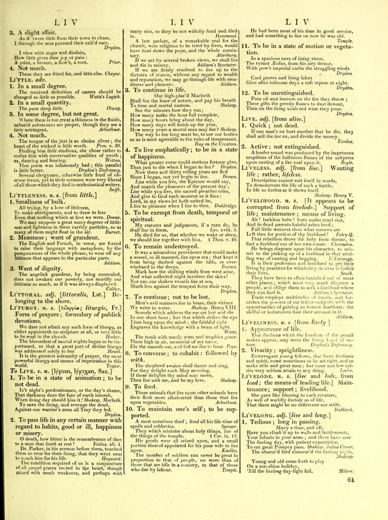 3. A slight affair. As if 'twere little from their town to chase, I through the seas pursued their exil'd race. Dryden. I view with anger and disdain. How little gives thee juy or pain : A print, a bronze, a flow'r, a root. Prior. 4. Not much. These they are fitted for, and little eiia. Cheyne. Li'ttle. adv. 1. In a small degree. The received definition of names should be changed as little as possible. Watts's Logick. 2. In a small quantity. The poor sleep little. Otway. 3. In some degree, but not great. \\ here there is too great a thinness in the fluids, subacid substances are proper, though they are a liitle astringent. Arbuthnot. 4. Not much. The tongue of the just is as choice silver; the heart of the wicked is little worth. Prov. x. 20. Finding him little studious, she chose rather to endue him with conversative qualities of youth ; as, dancing and fencing. Wotton. That poem was infamously bad ; this parallel is little better. Drifden's Dufiesnoy. Several clergymen, otherwise tittle fond of ob- scure terms, yet in tlioir sermons were very liberal of all those which they find in ecclesiasticalwriters. Swift. Li'ttleness. n.s. [from little,} I.Smallness of bulk. All trying, by a love of litileness, To make abridgments, and to draw to less Even that nothing which at first we were. Dnnne. We may suppose a great many degrees of little- ness and lightness in these earthly particles, so as many of them might float in the air. Burnet. 2. Meanness ; want of grandeur. The English and French, in verse, are forced to raise their language with metaphors, by the pompousness of the whole phrase, to wear off any littleness that appears in the particular parts. Addiscm, 3. Want of dignity. The angclick grandeur, by being concealed, does not awaken our poverty, nor mortify our littleness so much, as if it was always displayed. Collier. Li'ttoral. adj. [littoralis, Lat.] Be- longing to the shore. Li'turgy. n. s. [^ilspyt*; liturgie, Fr.] Form of prayers ; formulary of publick devotions. We dare not admit any such form of liturgi), as either appointeth no scripture at all, or very little to be read in the church. hooker. The blessedest of mortal wights began to be im- portuned, so that a great part of divine liturgii was addressed solely to her. Howel. It is the greatest solemnity of prayer, the most powerful liturgy and means of impetration in this world. Taylor. To Live. v. n. [lypan, lypijan, Sax.] 1. To be in a state of animation; to be not dead. Is't night's predominance, or the day's shame, That darkness does the face of earth intomb. When liviiig day should kiss it ? Shakesp. Macbeth. To save the living, and revenge the dead. Against one warrior's arms all Troy they led. Dryden. 2. To pass life in any certain manner with regard to habits, good or ill, happiness or misery. O death, how bitter is the remembrance of thee to a man that liveth at rest! Ecclus. xli. 1. Dr. Parker, in his sermon before them, touched them so near for their living, that they went near to tuuch him for his life. Haqward. The condition required of us is a conjuncture of all i;ospel graces rooted in the heart, though raised with much weakness, and perhaps with many sins, so they be not wilfully lived and died in. Hammond. A late prelate, of a remarkable zeal for the churcli, were religions to be tried by lives, would have lived down the pope, and the whole consis- tory. Atterbury. If wc act by several broken views, we shall live and die in misery. Addison's Spectator. If we are firmly resolved to live up to the dictates of reason, without any regard to wealth and reputation, we may go through life with stea- diness and pleasure. Addison. 3. To continue in life. Our high-plac'd Macbeth Shall live the lease of nature, and pay his breath To time and mortal custom. Shahesp. See tlie minutes how they run; How many make the hour full complete. How many hours bring about the day. How many days will finish up the year. How many years a mortal man may live ? Shakesp. The way to live long must be, to use our bodie-s so as is most agreeable to the rules of temperance. , Hay on the Creation. 4. To live emphatically; to be in a state of happiness. What greater curse could envious fortune give. Than just to die when I began to live? Dryden. Now three and thirty rollmg years are fled Since I began, nor yet begin to live. Brown. Live while you live, the Epicure would say. And snatch the pleasures of the present day ; Live while you live, the sacred preacher cries, And give to God each moment as it flies : Lord, in my views let both imited be, Llive to pleasure when I live to thee. Doddridge. 5. To be exempt from death, temporal or spiritual. My statutes and judgments, if a man do, he shall live in them. Lev. xviii. .5. He died for us, that whether we wake or sleep, we should live together with him. 1 Thess. v. 10. 6. To remain undestroyed. It was a miraculous providence that could make a vessel, so ill manned, live upon sea; that kept it from being dashed against the hills, or over- whelmed iii the deeps. Burnet. Mark how the shifting winds from west arise. And what collected night involves the skies! Nor can our shaken vessels live at sea. Much less against the tempest force their way. Dryden. 7. To continue; not to be lost. Men's evil manners live in brass, their virtues We write in water. Shahesp. Henry \ 111. Sounds wtiich address the ear are Ins' and die In one short hour; but that which strikes the eye Lives long upon the mind ; the faithful sit;ht Engraves the knowledge with a beam of light. Watts. The tomb with manly arms and trophits grace. There high in air, memorial of my nan.e, Fix the smooth oar, a-^.d bid me live m fanie. Pope. 8. To converse; to cohabit: followed by with. The shepherd swains shall dance and sing. For the}' delight each May morning, [f these delights thy mind may move. Then live with me, and be my love. Shahesp. 9. To feed. Those animals that live upon other animals have their flesh more alkalescent than those that live upon vegetables. Arbuthnot. 10. To maintain one's self; to be sup- ported. A most notorious thief; lived all his life-time of spoils and robberies. Spenser. They whicli minister about holy things, live of the things of the temple. 1 Cor. ix. 13. His goods were all seized upon, and a small portion thereof appointed for his poor wife to live u]jon. Knolles. The luimber of soldiers can never be great in proportion to that of people, no more than of those that are idle in a country, to that of those who live by labour. Temple. He had been most of his time in good service, and had something to live on now he was old. Temple. 11. To be in a state of motion or vegeta- tion. In a spacious cave of living stone. The tyrant ^olus, from his airy throiic. With pow'r imperial curbs the struggling winds Dryden Cool groves and living lakes Give after toilsome days a soft repose at night. Drydtn. 12. To be unextinguished. Pure oil and incense on the fire fhev throw ; These gifts the greedy flames to dust devour. Then on the living coals red wine they pour. Dryden. Live. adj. [from alive.] 1. Quick ; not dead. If one man's ox hurt another that he die, they shall sell the live ox, and divide the money. Exodus. 2. Active ; not extinguished. A louder sound was produced by the impetuous eruptions of the halituous flames of the saltpetre upon casting of a live coal upon it. Boyle. Li'veless. adj. [from live.] Wanting life ; rather, lifeless. Description cannot suit itself in words, To demonstrate the life of such a battle. In life so liveless as it shews itself. SItahesp. Henry V. Li'velihood. n. s. [It appears to be corrupted from livelode.] Support of life; maintenance; means of living. Ah ! luckless babe ! born under cruel star, And in dead parents baleful ashes bred ; Full little weenest thou what sorrows are Left thee for portion of thy livelihood! Fairy Q. That rebellion drove the lady from thence, to find a livelihood out of her own estate. Clarendon. He brings disgrace upon his character, to sub- mit to the |)ickiiig up of a livelihood in that strol- ling way of canting and begging. L'Estrange, It is their profession and livelihood to get their living by practices for which they deserve to forfeit their lives. South. They have been as often banished out of most other places ; which must ver^ much disperse a people, and oblige them to seek a livelihood where they can find it. Addison's Spectator, Trade employs multitudes of hands, and fur- nishes the poorest of our telluw-subjects witli the opportiniities of gaining an honest livelihood: the skilful or iiidusli ious find their account in it. Addison. Liveliness, n. s. [from livc/i/ ] 1. Appearance of life. 'JT.ai liveliness wh'cli the freechim i f the pencil makes ai)pear, may seem the liviiia li.a.ii of na- ture. Dryden's ViiJ'resnoy. 2. Vivacity; sprightliness. Extravagant young fell(jws, (hat have liielineis and spirit, come sometimes to be set right, and so make able and great men; but tame and low spi- rits very seldom attain to any thing. Loche. Li'vELODE. n. s. [live and lode, from lead; the means of leading life.] Main- tenance; support; livelihood. She gave like blessing to each creature^ As well of worldly livelode as of life, '1 hat there might be no diflference nor strife. Hubberd.. Li'vELONG. adj. [live and long.] 1. Tedious ; long in passing. Many a time, and off. Have you climb'd up to walls and battlements. Your nifants in your arms ; and there have sate The livelong day, with patient expectation. To see great Pompey pass. Shakesp. Julius Ctrsar. The obscur'd bird claniour'd the liveloirr niii\\t.. Shakes!*. Young and old come forth to play On a sun-shine holiday, 'Till the livelong day-light fail, Mi/t(>«.