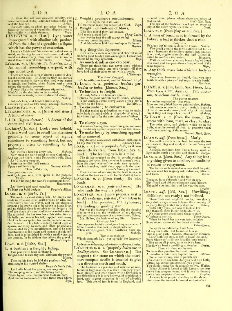 In these the salt and I'aaiated serosity, with tome portion of clioler, is divided between the guts and the bladder. Broum. Lixiviate salts, to which pot-ashes heloutr, by piercing the bodies of vegetables, dispose them to part readily with their tincture. Boyle. LIXI VIUM, n. s. [Lat.] Lye; water impregnated with alkaline salt, produc- ed from the ashes of vegetables; a liquor which has the power of extraction. I made a lixivium of fair water and salt of worm- wood, and having frozen it with snow and salt, I could not discern any thing more like to worm- wood than to several other plants. Boyle. Li zard, n. s. [lisarde, Fr. lacertus, Lat.] An animal resembling a serpent, with legs added to it. There are seveial sorts of lizards ; some in Ara- bia of a cubit long. In America they eat lizards; it is very probable likewise that they were eaten in Arabia and Judaja, since Moses ranks them among the unclean creatures. Calmet, Thou'rt like a foul mis-shapen stigmatick, Mark'd by the destinies to be avoided, As venomous toads, or lizards dreadful stings. Shakesp. Adder's fork, and blind worm's sting, Lizard's leg, and owlet's wing. Shakesp. Macheth. Liza'rdital. m. s. A plant. Li'zARDSTONE. ti. s. [lizard and stone.] A kind of stone. L.L.D. [legum doctor.'] A doctor of the canon and civil laws. Lo. interj. [!a. Sax.] Look; see; behold. It is a word used to recall the attention generally to some object of sight; sometimes to something heard, but not properly; often to something to be understood. Lo! within a ken our army lies. Shakesp. Now must the world point at poor Catherine, And say, to! there is mad Petruchio's wife. Shak. Lo ! I have a weapon, A better tjever did itself sustain Upon a soldier's thigh. Shakesp. Othello. Thou did'st utter, 1 am yours for ever. —Why lo you now, I've spoke to the purpose twice. Shakesp. For lo! he sung the world's stupendous birth. Roscommon. Lo! heav'n and earth combine To blast our bold designs. Dryden's Albion. Loach, n. s. [loche, Fr.] The loach is a most dainty fish ; he breeds and feeds in little and clear swift brooks or rills, and lives there upon the gravel, and in the sharpest streams : he grows not to be above a finger long, and no thicker than is suitable to that length : he is of the shape of an eel, and has a beard of wattels like a barbel : he has two fins at his sides, four at his belly, and one at his tail, dappled with many black or brown spots : his mouth, barbel-like, un- der his nose. This fish is usually full of eggs or spawn, and is by Gesner, and other physicians, comraeuded for great nourishment, and to be very grateful both to the palate and stomach of sick per- sons, and is to be fished for with a small worm, at the bottom, for he seldom rises above the gravel. Walton's Angler. Load. n. s. [})labe. Sax.] 1. A burthen ; a freight; lading. Fair plant with fruit surcharg'd. Deigns none to ease thy load, and taste thy sweet ? Milton. Then on his back he laid the precious load, And sought his wonted shelter. Drydens Nun's Tale. Let India boast her groves, nor envy we The weeping amber, and the balmy tree ; ^'\ hile by our oaks the precious (cods are born, And realms commanded which these trees adorn. Pope. 2. Weight; pressure; encumbrance. Jove lighten'd of its toad Til' enormous mass, the labour of a God. Pope, 3. Weight; or violence of blows. Like lion mov'd tlxey laid on load, And made a cruel fight. Chevy Chace. Far heavier toad thyself expect to feel From my prevailing arm. Milton. And Mncstlieus laid hard toad upon his helm. Dryden. 4. Any thing that depresses. How a man can have a quiet and cheerful mind under a great burden and ioadoiguilt, 1 know not, unless he be very ignorant. Piay. 5. As much drink as one can bear. There are those that can never sleep without their toad, nor enjoy one easy thought, till they have laid all their cares to rest with a bottle. L'Estrange. The thund'ring god, Ev'n he withdrew to rest, and had his load. Dryd. To Load. v. a. preterite, loaded; par, louden or laden. [))laban. Sax.] 1. To burden; to freight. At last, laden with honour's spoils. Returns the good Andronicus to Rome. Shakesp. Your carriages were heavy loaden ; they are a burden to the beast. Isa. xlvi. 1. 2. To encumber ; to embarrass. He that makes no reflections on what he reads, only toads his mind with a rhapsody of tales, fit in winter nights for the entertainment of others. Locke. 3. To charge a gun. A mariner having discharged his gun, and load- ing it suddenly again, the powder took fire. Wisem. 4. To make heavy by something append- ed or annexed. Thy dreadful vow, loaden with death, still sounds In my stunn'd ears. Addison's Cato. Load. n. s. [more properly lode, as it was anciently written; from laeban. Sax. to lead.] The leading vein in a mine. The tin lay couched at first in certain strakes amongst the rocks, like the veins in a man's body, from the depth whereof the main toad spreadeth out his branches, until they approach the open air. C'urew's Survey of Cornwall. Their maimer of working in the lead mines, is to follow the load as it lieth. Carew'sSurv.of Corn. Lo'ader. n. s. [from load.] He who loads. Lo'adsman. n. s. [lode and man.] He who leads the way ; a pilot. Lo'adstar. w. s. [more properly as it is in Maundeville, lodestar, from laeban to lead.] The polestar ; the cynosure ; the leading or guiding star. She was the loadstar of my life ; she the blessing of mine eyes ; she the overthrow of my desires, and yet the recouipence of my overthrow. Sidney. My Helioe, tlie loadstar of my life. Sjienser. O happy fair I Your eyes are loadstars, and your tongue sweet air! More tuneable than lark to shepherd's ear When wheat is green, when hawthorii buds ap- pear. ' Sliakesp. That clear majesty Which standeth fix'd, yet spreads her lieavenly worth, Lodestone to hearts,and lodestar to all eyes.Davies. Lo'adstone. n. s. [properly lodestone or Iceding-stone. See Loadstar.] The magnet; the stone on which the mari- ners compass needle is touched to give it a direction north and south. The loadstone is a jjeculiar and rich ore of iron, found in large masses, of a deep iron-grey where fresh broken, and often tinged with a brownish or reddish colour ; it is very heavy, and considerably hard, and its great character is th;it of aifectiiig iron. This ore of iron is found hi England, and in most other places where there are niinei of that metal. Hitl's Mat. Med. The use of the loadstone was kept as secret as any of the other mysteries of the art. Swift. Loaf. n. s. [from Jjlap or lap, Sax.] 1. A mass of bread as it is formed by the baker: a loaf is thicker than a cake. Easy it is Of a cut loaf to steal a sliive we know. Shiikesp. The bread cum in the town sufhccth not fur six days : hereupon the soldiers entered into propor- tion ; and, to give example, the lord Clinton li- mited himself to a loaf d-day. Hayward. With equal force you may break a ioq/ of bread into more and less parts than a lump of lead of the same bigness. Dighy. 2. Any thick mass into which a body is wrought. Your wine becomes so limpid, that you may bottle it with a piece of /oa/'sugar in each bottle. Mortimer. LOAM. n. s. [lim, laam. Sax. I 'lmus, Lat. from 7^'ifiLvn a fen, Jimius.] Fat, unctu- ous, tenacious earth; marl. The purest treasure Is spotless reputation ; that away. Men are but gilded loam or painted clay. Shakesp. Alexander returneth to dust; the dust is earth ; of earth we make loam ; and why of that loam might they not stop a beer barrel ? Shakesp. To Loam. v. a. [from the noun.] To smear with loam, marl, or clay; to clay. The joist ends, and girders which be in the walls, nnist be loomed all over, to preserve them from the corroding of the mortar. Moxon's Mech. Exer. Lo'amy. adj. [trom loam.] Marly. The mellow earth is the best, between the two extremes of clay and smd, if it be not loamy and binding. Bacon. Auricula seedlings best like a toamy sand, or light moist earth ; yet rich and shaded. Evelyn. Loan. ?j. s. [Jjlaen. Sax.] Any thing lent; any thing given to another, on condition of return or repayment. The better such ancient revenues shall be paid, the less need her majesty ask subsidies, fifteens, and loans. Bacon. You're on the fret. Because, in so debauch'd and vile an age. Thy friend and old acquaintance dares disown The gold you lent him, and forswear the loan. Dryden. Loath, adj. [laS, Sax.] Unwilling; disliking ; not ready ; not inclined. These fresh and delightful brooks, liow slowly they slide away, as loth to leave the company of so n^any things united in perfection ! Sidney, With lofty eyes, half tolh to look so low. She thanked them in her disdainful wise, Ne other grace vouchsafed theui to show Of princess worthy. Fairii Queen. When he heard her answers loth, be knew Some secret sorrow did her heart distrain. Fairy Queen. To speak so indirectly, I am loatli ; I'd say the truth ; but to accuse him so, That is your part. Shakesp. Measure for Measure. Long doth she stay, as to leave the land, From whose soft side she first did issue make; She tastes all places, turns to ev'ry hand, Her flow'ry banks unwilling to forsake. Davies. Then wilt thou not be totli To leave this paradise, but shalt possess A paradise within thee, happier far! Milton. To pardon willing, and to punish loth; You strike with one hand, but you heal with both; Lifting up all that prostrate lie, you grieve You cannot make the dead again to live. Waller. When jEneas is forced to kill Lausus, tlie poet shews him compassiuiiiUe, and is Inth to destroy such a master-piece of nature. Dryden, As some faint pilpi im standing on tlie shore, First views the torrent he would venture o'er :