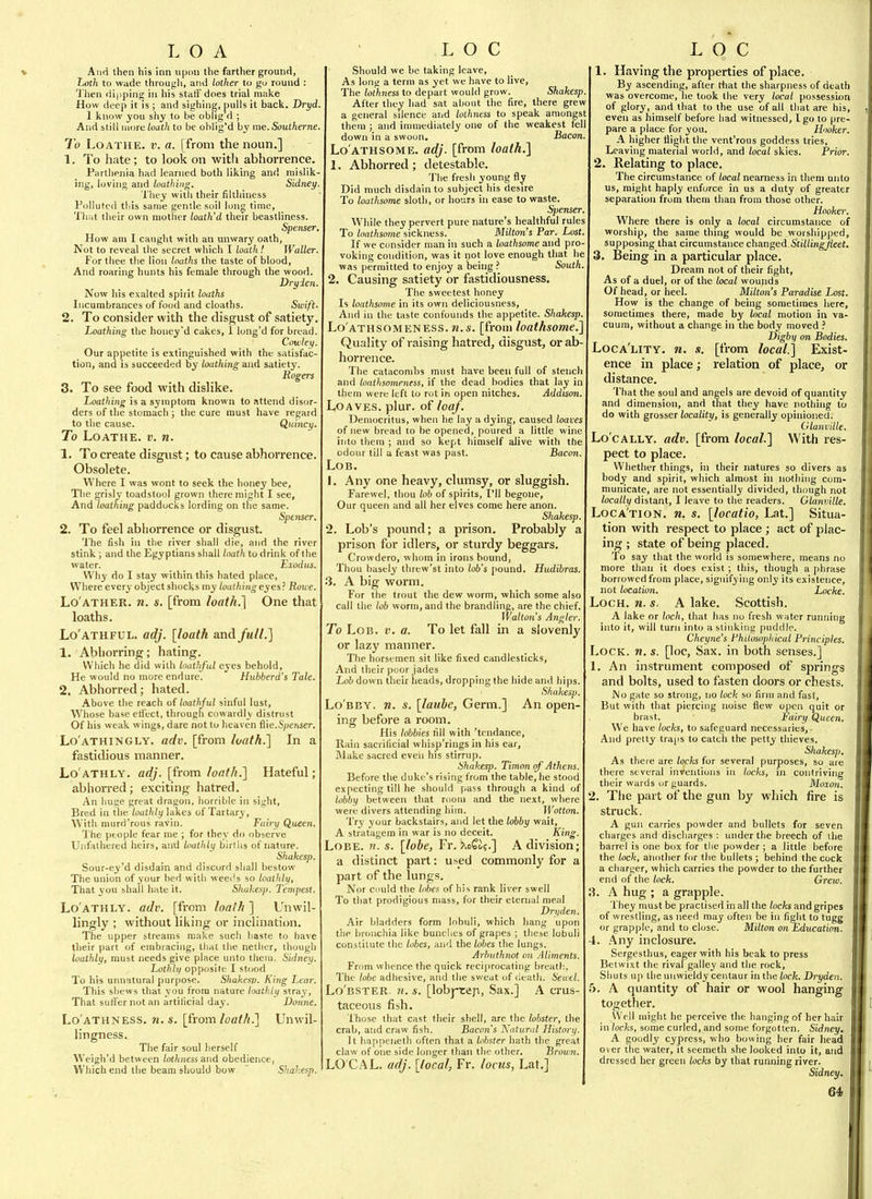 And then his inn upmi the farther ground. Loth to wade througli, and lother to go round : 'J'hen dipping in his staff does trial make How deep it is ; and sighing, pulls it back. Dryd. 1 know you shy to be oblig d ; And still more loath to be oblig'd by me. Souiherne. To Loathe, v. a. [from the noun.] 1. To hate ; to look on witli abhorrence. Parthenia had learned both liking and niislik- ing, loving and loathing. Sidney. Tliey witli their filthiness Polluted this same gentle soil long time, Tlmt their own mother loath'd their beastliness. Spenser, How am I caught with an unwary oath, Not to reveal the secret which I loath! Waller. For thee the lion loaths the taste of blood. And roaring hunts his female through the wood. Dryden. Now his exalted spirit loaths Incumbrances of food and cloaths. Swift- 2. To consider with the disgust of satiety. Loathing the honey'd cakes, 1 long'd for bread. Cowley. Our appetite is extinguished with the satisfac- tion, and is succeeded by loathing and satietj'. Rogers 3. To see food with dislike. Loathing is a symptom known to attend disor- ders of the stomach ; the cure must have regard to the cause. Quincy. To Loathe, v. n. 1. To create disgust; to cause abhorrence. Obsolete. Where I was wont to seek the honey bee, The risly toadstool grown there might I see, And ioa£/«7!g- paddocks lording on the same. Spenser. 2. To feel abliorrence or disgust. The fish in tlie river shall die, and the river stink; and the Egyptians shall loath to drink of the water. Eiodus. Why do I stay within this hated place, Where every object shocks my loathingeyes? Roue. Lo'ather. n. s. [from loath.] One that loaths. Lo'athful. adj. [loath and full.] 1. Abhorring; hating. Which he did with loathful eyes behold, He would no more endure. Hubberd's Tale. 2, Abhorred; hated. Above the reach of loathjul sinful lust. Whose base eti'ect, through cowardly distrust Of his weak wings, dare not to heaven flie.S/)e?tser. Lo'athingly. adv. [from loath.'] In a fastidious manner. Lo'athly. adj. [from loath.] Hateful; abhorred; exciting hatred. An liuse great dragon, horrible in sight. Bred in tlie loathly lakes of Tartary, With murri'rous ravin. Fairy Queen. The people fear me ; for they do observe Unfathered heirs, anxl loathly bin lis of nature. Shakesp. Sour-ey'd disdain and discord shall bestow The union of your bed with wee<!s so loalhlii. That you shall hate it. Sliukesp. Tempest. Lo'athly. adv. [from loalh ] Unwil- lingly ; without liking or inclination. The upper streams make such liaste to have their part of embracing, that the nether, though loathly, must needs give place unto them. Sidney. Lothly opposite I stood To his unnatural purpose. Shakesp. King Lear. This shews that you from nature loathly stray, That suffer not an artificial day. Donne. Lo'athness. n. s. [from/oafA.] Unwil- lingness. The fair soul herself Weigh'd between lothness and obedience, Which end the beam should bow Shakesp. Should we be taking leave. As long a term as yet we have to live. The lothness to depart would grow. Shakesp. After they had sat about the fire, there grew a general sdence and lothness to speak amongst them ; and immediately one of the weakest fell down in a swoon. Bacon. Lo athsome, adj. [from loath.] 1. Abhorred ; detestable. The fresh young fly Did much disdain to subject his desire To loathsome sloth, or hours in ease to waste. S])enser. While they pervert pure nature's healthful rules To loathsome sickness. Milton's Par. Lost. If we consider man in such a loathsome and pro- voking condition, was it not love enough that he was permitted to enjoy a being ? South. 2. Causing satiety or fastidiousness. The sweetest honey Is loathsome in its own deliciousness. And in the taste confounds the appetite. S/mfeesp. Lo athsomeness, n.s. [from loathsome.] Quality of raising hatred, disgust, or ab- horrence. The catacombs must have been full of stench and loathsomeness, if the dead bodies that lay in them were left to rot in open nitches. Addison. Loaves, plur. of loaf. Democritus, when he lay a dying, caused loaves of new bread to be opened, poured a little wine into them ; and so kept himself alive with the odour till a feast was past. Bacon. Lob. 1. Any one heavy, clumsy, or sluggish. Farewel, thou lob of spirits, I'll begone. Our queen and all her elves come here anon. Shakesp. 2. Lob's pound; a prison. Probably a prison for idlers, or sturdy beggars. Crowdero, whom in irons bound, Thou basely threw'st into lob's pound. Hudibras. 3. A big worm. For the trout the dew worm, which some also call the lob worm, and the brandling, are the chief. Walton's Angler. To Lob. v. a. To let fall in a slovenly or lazy manner. The horsemen sit like fixed candlesticks, And their poor jades Lob down their heads, dropping the hide and hi|)s. Shakesp. Lo'bby. n. s. \laube, Germ.] An open- ing before a room. His lobbies till with 'tendance. Rain sacrificial whisp'rings in his ear. Make sacred even his stirrup. Shakesp. Timon of Athens. Before the duke's rising from the table, he stood expecting till he should pass through a kind of lobby between that room and the next, where were divers attending hiin. Wotton. 'I'ry your backstairs, and let the lobby wait, A stratagem in war is no deceit. King. Lobe. b. s. [lobe, Fr. ^ofi;.] A division; a distinct part: used commonly for a part of the lungs. Nor cuuld the lobes of his rank liver swell To that prodigious mass, for their eternal meal Dryden. Air bladders form lobuli, which hang upon the bronchia like bunches of grapes ; these lobuli constitute tlie lobes, and the lobes the lungs. Arhuthnot on Aliments. From whence the quick reciprocating breatf:, The lobe adhesive, and the sweat of death. Seu-el. Lo'bster. 71. s. [lobj-tep, Sax.] A crus- taceous fish. 1 hose that cast their shell, are the lobster, the crab, and craw fish. Bacon's Natural History. It happeneth often that a lobster hath the great claw of one side longer than the other. Brown. LO CAL, adj. [local, Fr. locus, Lat.] 1. Having the properties of place. By ascending, after that the sharpness of death was overcome, he took the very local possession of glory, and that to the use of all that are his, even as himself before had witnessed, I go to pre- pare a place for you. Hooker. A higher flight the vent'rous goddess tries. Leaving material world, and local skies. Prior. 2. Relating to place. The circumstance of local nearness in them unto us, might haply enforce in us a duty of greater separation from them than from those other. Hooker. Where there is only a local circumstance of worship, the same thing would be worshipped, supposing that circumstance changed .Sti7/mg;/ieet. 3. Being in a particular place. Dream not of their fight, As of a duel, or of the local wounds Of head, or heel. Milton's Paradise Lost. How is the change of being sometimes here, sometimes there, made by local motion in va- cuum, without a change in the body moved ? Digbi) on Bodies. Loca'lity. n. s. [from local.] Exist- ence in place; relation of place, or distance. That the soul and angels are devoid of quantity and dimension, and tliat they have nothing to do with grosser locality, is generally opinioned. Glanville. Locally, adv. [from local.] With res- pect to place. Whether things, in their natures so divers as body and spirit, which almost in nothing com- municate, are not essentially divided, though not /ocaWi/distant, I leave to the readers. Glanville. Loca'tion. n, s. [locatio, Lat.] Situa- tion with respect to place; act of plac- ing ; state of being placed. To say that the world is somewhere, means no more tlian it does exist; this, though a phrase borrowed from place, signifying only its existence, not location. Locke. Loch. n. s. A lake. Scottish. A lake or loch, that has no fresh water running into it, will turn into a stinking puddle. Cheyne's Philosophical Principles. Lock. w. s. [loc, Sax. in both senses.] 1. An instrument composed of springs and bolts, used to fasten doors or chests. No gate so strong, no lock so firm and fast. But with that piercing noise flew open quit or brast. Fairy Queen. We have locks, to safeguard necessaries,- And pretty traps to catcli the petty thieves. Shakesp. As there are locks for several purposes, so are there several inventions in locks, in contriving their wards or guards. Moxoik 2. Tlie part of the gun by which fire is struck. A gun carries powder and bullets for seven charges and discharges : under the breech of the barrel is one box for tlie powder ; a little before the lock, another for the bullets ; behind the cock a charger, which carries the powder to the further end of the lock. Grew. 3. A hug ; a grapple. They must be practised in all the locks and gripes of wrestling, as need may often be in fight to tugg or grapple, and to close. Milton on Education. 4. Any inclosure. Sergesthus, eager with his beak to press Betwixt the rivalgalley and the rock, Sliuts up the unwieldy centaur in the lock. Dryden. 5. A quantity of hair or wool hanging together. Well might he perceive the hanging of her hair in locks, some curled, and some forgotten. Sidney. A goodly cypress, who bowing her fair head over the water, it seemeth she looked into it, and dressed her green locks by that running river. Sidney.