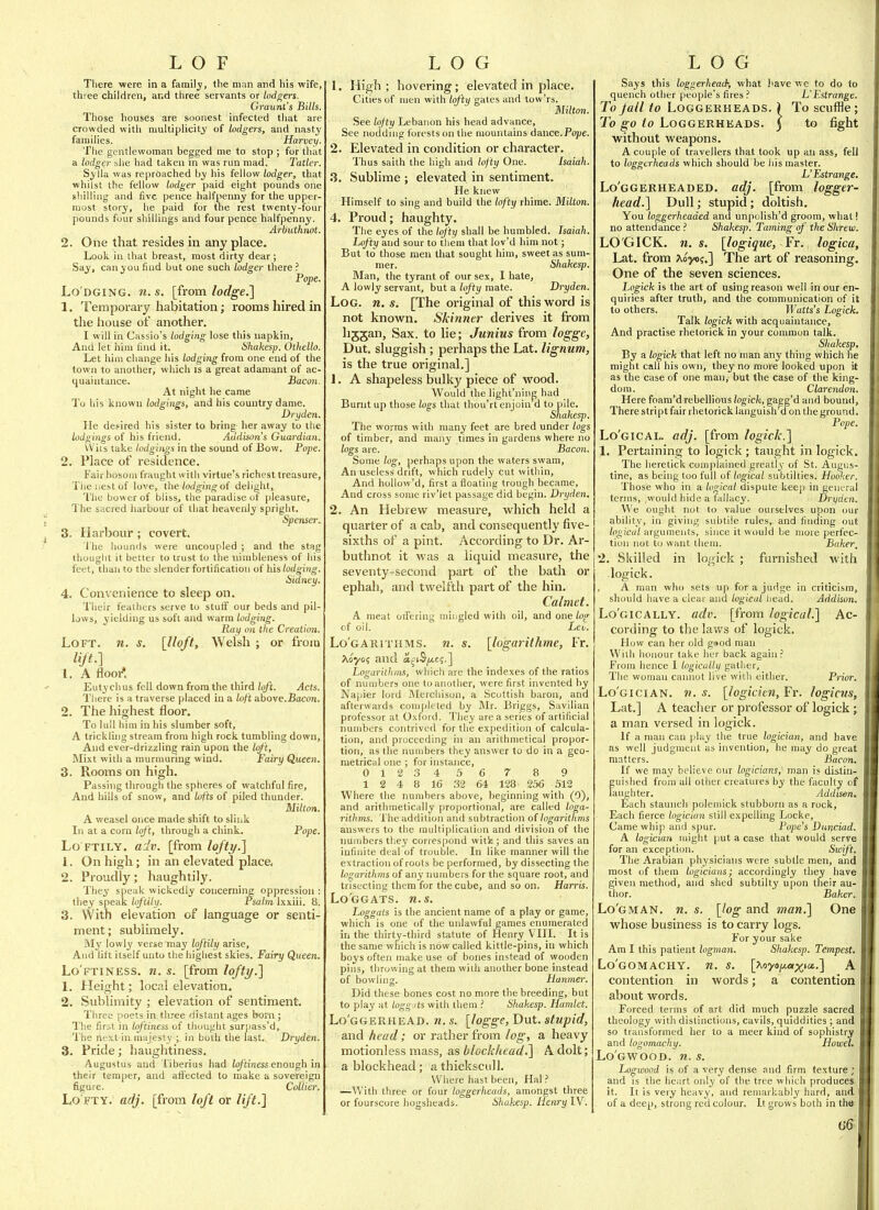 There were in a family, the man and his wife, three children, ar.d three servants or lodgers. Graunt's Bills. Those houses are soonest infected that are crowded with multiplicity of lodgers, and nasty families. Harvey. The gentlewoman begged me to stop ; for that a lodger she had taken in was run mad. Tatler. Sylla was reproached by his fellow lodger, that whilst the fellow lodger paid eight pounds one shilling and five pence halfpenny for the upper- most story, he paid for tne rest twenty-four pounds four shillings and four pence halfpenny. Arbuthnot. 2. One that resides in any place. Look in that breast, most dirty dear; Say, can you find but one such lodger there ? Pope. Lo'DGiNG. 71. s. [from lodge,] 1. Temporary habitation; rooms hired in the house of another. I will in Cassio's lodging lose this napkin. And let him find it. Shakesp. Othello. Let him change his lodging from one end of the town to anotlier, which is a great adamant of ac- quaintance. Bacon. At night he came To his known lodgings, and his country dame, D^ryden. He de.«ired his sister to bring her away to the lodgings of his friend. Addison's Guardian. Wits lake lodgings in the sound of Bow, Pope. 2. Place of residence. Fair bosom fraught with virtue's richest treasure, Tlieiiestof love, the lodging o( delight. The bower of bliss^ the paradise of pleasure, The sacred harbour of that heavenly spright. SpeTiser. 3. Harbour ; covert. The hounds were uncoupled ; and the stag thought it better to trust to the nimbleness of his feet, than to the slender fortification of his lodging. Sidney. 4. Convenience to sleep on. Their feathers serve to stuflt our beds and pil- lows, yielding us soft and warm lodging. Ray on the Creation. Loft. n. s. [lloft, Welsh ; or from lift.] 1. A flooi* Eutychus fell down from the third loft. Acts. There is a traverse placed in a loft above.Bacon. 2. The highest floor. To lull him in his slumber soft, A trickling stream from high rock tumbling down, 'airy Queen. And ever-drizzling rain upon the loft, Mixt with a murmuring wind. F( 3. Rooms on high Passing through the spheres of watchful fire. And hills of snow, and Lofts of piled thunder. Milton. A weasel once made shift to slink In at a corn lof't, through a chink. Pope. Lo FTILY. adv. [from lofty.'] 1. On high; in an elevated place, 2. Proudly; haughtily. They speak wickedly concernirie oppression : they speak loftily. Psalm Ixxiii. 8. 3. With elevation of language or senti- ment; sublimely. My lowly verse may loftily arise. And litt itself unto the highest skies. Fairy Queen. Lo ftiness, n. s. [from lofty.] 1. Height; local elevation. 2. Sublimity ; elevation of sentiment. Three |)oets in three distant ages bom ; The first in loftiness of thought surpass'd. The next in majesty ; in both the last. Dryden. 3. Pride; haughtiness. Augustus and Tiberius had io/tiness enough in their temper, and affected to make & sovereign figure. Collier. Lofty, adj. [from loft or lift.] 1. High; hovering; elevated in place. Cities of men with lofty gates and tow'rs. Milton. See lojty Lebanon his head advance. See noddnig forests on the mountains dance.Fo^je. 2. Elevated in condition or character. Thus saith the high and lofty One. Isaiah. 3. Sublime ; elevated in sentiment. He knew Himself to sing and build the lofty rhiine. Milton. 4. Proud; haughty. The eyes of the loj'ty shall be huinbled. Isaiah. Lofty and sour to them that lov'd him not; But to those men that sought him, sweet as sum- mer. Shakesp. Man, the tyrant of our sex, I hate, A lowly servant, but a lofty mate. Dryden. Log. n. s. [The original of this word is not known. Skinntr derives it from lijjan. Sax. to lie; Junius from logge, Dut. sluggish; perhaps the Lat. lignum, is the true original.] 1. A shapeless bulky piece of wood. Would the light'niuj; had Burnt up those hgs that thou'rt enjoin d to pile. Shakesp. The worms with many feet are bred under logs of timber, and many times in gardens where no logs are. Bacon. Some log, perhaps upon the waters swam, An useless' drift, which rudely cut within. And hollow'd, first a floating trough became. And cross some riv'let passage did begin. Dryden, 2. An Hebrew measure, which held a quarter of a cab, and consequently five- sixths of a pint. According to Dr. Ar- butlinot it was a liquid measure, the seventy-second part of the bath or ephah, and twelfth part of the hin. Calmet. A meat oiTering mingled with oil, and one log of oil. Leu. Lo'garithms. n. s. [logarithme, Fr. ^loyo; and a^(S|U,c;.] Logarithms, which are the indexes of the ratios of numbers one to another, were first invented by Napier lord jNIerchison, a Scottish baron, and afterwards completed by Mr. Briggs, Savilian professor at Oxford. They are a series of artificial numbers contrived for the expedition of calcula- tion, and proceeding in an arithmetical propor- tion, as the numbers they answer to do in a geo- metrical one ; for instance, 0123456 7 8 9 1 2 4 8 16 32 64 128 256 512 Where the numbers above, beginning with (0), and arithmetically proportional, are called loga- rithms. The addition and subtraction of logarithms answers to the multiplication and division of the numbers thej' correspond witi;; and this saves an infinite deal of trouble. In like manner will the extraction of roots be performed, by dissecting the logarithms of any immbers for the square root, and trisecting them for the cube, and so on. Harris. Lo'ggats. n.s. Loggats is the ancient name of a play or game, which is one of the unlawful games enumerated in the thirty-third statute of Henry V III. It is the same which is now called kittle-pins, in which boys often make use of bones instead of wooden pins, throwing at them with another bone instead of bowling. Hanmer. Did these bones cost no more the breeding, but to play at Loggjts with them ? Shakesp. Hamlet, Lo'ggerhead. n. s. [logge, Dut. stupid, and head; or rather from log, a heavy motionless mass, as block/iead.] A dolt; a blockhead; athickscull. Where hast been, Hal ? —With three or four loggerheads, amongst three or fourscore hogsheads. Shakesp. Henry IV. Says this loggerhead; what have we to do to quench other people's fires .•' L'Estrange. To fall to Loggerheads. 1 To scuffle; To go to Loggerheads. 5 to fight without weapons. A couple of travellers that took up an ass, fell to loggerheads which should be his master. L'Estrange. Lo'ggerheaded. adj. [from logger- head.] Dull; stupid; doltish. You loggerheaded and unpolish'd groom, what! no attendance .'' Shakesp. Taming of the Shrew. LO'GICK. n. s. [logique, Fr. logica, Lat. from ?ioyo?.] The art of i-easoning. One of the seven sciences. Logick is the art of using reason well in our en- quiries after truth, and the communication of it to others. Watts's Logick. Talk logick with acquaintance. And practise rhetorick in your common talk. Shakesp, By a logick that left no man any thing which he might call his own, they no more looked upon it as the case of one man, but the case of the king- dom. Clarendon. Here foam'd rebellious logick, gagg'd and bound. There stript fair rhetorick languish'd on the ground. Pope. Lo'gical. adj. [from logick.] 1. Pertaining to logick ; taught in logick. The heretick complained greatly of St. Augus- tine, as being too full of logical subtilties. Hooker. Those who in a logical dispute keep in general terms, ,would hide a fallacy. Dryden. We ought not lo value ourselves upon our ability, in giving subtile rules, and finding out /oofCH/arguments, since it would be more perfec- tion not to want ihem. Baker, 2. Skilled in logick ; furnished with logick. A man who sets up for a judge in criticism, should have a clear and logical head. Addison. Lo'gically. adv. [from logical.] Ac- cording to the laws of logick. How can her old g»od man Willi honour take her back again.' From hence I logically gatlier. The woman cannot live with either. Prior. Lo'gician. n. s. [logicien, Fr. logicus, Lat.] A teacher or professor of logick; a man versed in logick. If a man can play the true logician, and have as well judgment as invention, he may do great matters. Bacon. If we may believe our logicians, man is dis-tin- guished from all other creatures by the faculty of laughter. Addison, Each staunch polemick stubborn as a rock, Each fierce logician still expelling Locke, Came whip and spur. Pope's Duuciad. A logician might put a case that would serve for an exception. Swift. The Arabian physicians were subtle men, and most of them logicians; accordingly they have given method, and shed subtilty upon their au- thor. Baker. Lo'gman. n. s. [hg and man,] One whose business is to carry logs. For your sake Am I this patient logman. Shakesp. Tempest. Lo' GOMACHY. n, S, [Xnyofjiei^iCi!..] A contention in words; a contention about words. Forced terms of art did much puzzle sacred theology with distinctions, cavils, quiddities ; and so transformed her to a meer kind of sophistry and logomachy. Howel, Lo gwood, n. s. Logwood is of a very dense and firm texture; and is the heart only of the tree which produces it. It is very heavy, and remarkably hard, and of a deep, strong red colour. It grows both in the u6