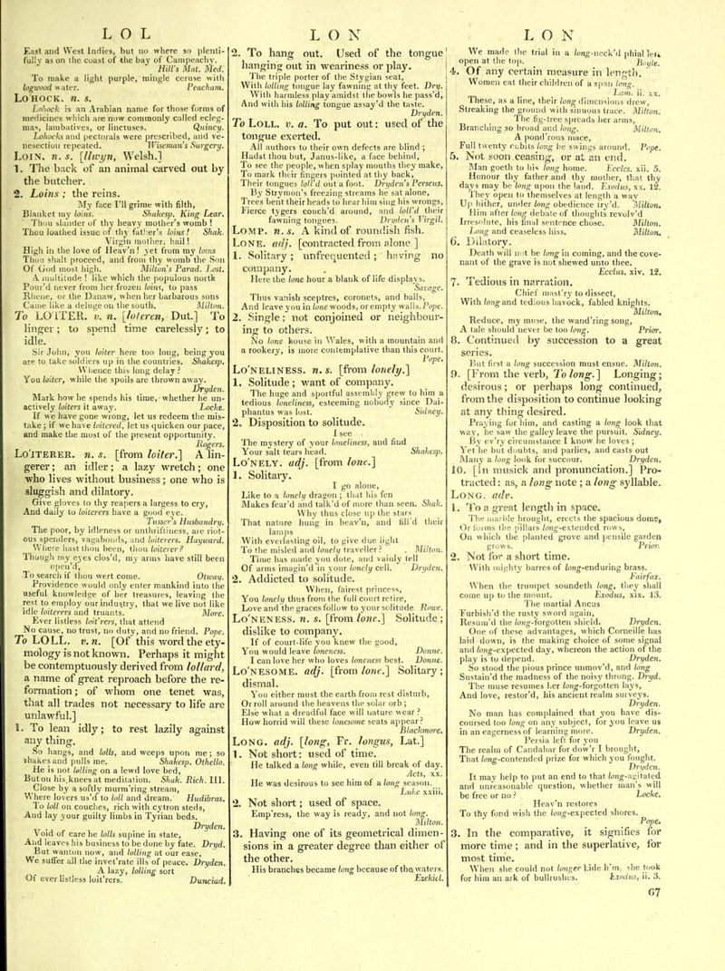 East and West Indies, but no where so plenti- fully as on the coast of -the bay of Cainpeachv. _ Hill's Mat. Hied. To make a light purple, mingle ceruse with loguvod water. Peacham. Lo HOCK. n. s. Lohock is an Arabian name for those forms of medicines which are now commonly called ecleg- ma'', lambatives, or linctuses. Quincy. Lohocks and pectorals were prescribed, and ve- nesection repeated. Whemun's Surgery. Loin. n. s. \llwyn, Welsh.] 1. The back of an animal carved out by the butcher. 2. Loins; the reins. iNIy face I'll grime with filth, Blanket my loins. Sliakesp. King Lear. Thuu slander of thy heavy mother's womb I Thou loathed issue of th^'father's loins! Shak. Virgin mother, hail! High in the love of Heav'n I yet from my loms Thoii shall proceed, and from thy womb the Son Of God most high. Milton s Parad. Lost. A. multitude I like which the populous nortk Pour'd never from her frozen loitis, to pass Rliene, or the Danaw, when her barbarous sons Came like a deluge on the south. Milton. To LO ITER. 'V. n. [loieren, Dut.] To linger; to snend time carelessly; to idle. Sir John, yon loiter here too long, being you are to take soldiers up in the countries. Shakesp. Whence this long delay.' You loiter, while the spoils are thrown away. Dryden. Mark how he spends his time, whether he un- actively loiters it away. Locke. If w e have gone wrong, let us redeem the mis- take ; if we have loitered, let us quicken our pace, ' and make the most of the present opportunity. Refers. Lo'lTERER. n. s. [from loiter.] A lin- gerer ; an idler; a lazy wretch; one ■who lives vi'ithout business; one who is sluggish and dilatory. Give gloves to thy reapers a largess to cry, And daily to loiterers have a good eye. Tusse7-'s Husbandry. The poor, by idleness or unthrifliness, aie riot- ous spenders, vagabonds, and loiterers. Hayward. Where hast thou been, thou loiterer? Though my eyes clos'd, my arms have still been open'd. To search if thou wert come. Otway. Providence would only enter mankind into the useful knowledge of her treasures, leaving the rest to employ our industry, that we live not like idle loiterers and truants. More. Ever listless loifrers, that attend No cause, no trust, no duty, and no friend. Pope. To LOLL. v.n. [Of this word the ety- mology is not known. Perhaps it might be contemptuously derived from loUard, a name of great reproach before the re- formation; of whom one tenet was, that all trades not necessary to life are unlawful.] 1. To lean idly; to rest lazily against any thing. So hangs, and lolls, and weeps upon me; so shakes and pulls me. Shakesp. Othello. He is not lolling on a lewd love bed. But on his.knees at meditation. Shak. Bich. III. Close by a softly murm'ring stream. Where lovers us'd to loll and dream. Hudibras. To loll on couches, rich with cytron steds. And lay your guilty limbs in Tyrian beds. Dryden. Void of care he lolls supine in state. And leaves his business to be done by fate. Dryd. But wanton now, and tolling at our ease. We suffer all the invet'rate ills of peace. Dryden. A lazy, lolling sort Of ever listless loit'rers. Dunciad. 2. To hang out. Used of the tongue hanging out in weariness or play. 1'he triple porter of the Stygian seat. With lolling tongue lay fawning at thy feet. Dry, With harmless play amidst the bowls he pass'd. And with his lolling tongue assay'd the taste. Dryden. To Loll. v. a. To put out: used of the tongue exerted. All authors to their own defects are blind ; Hadst thou but, Janus-like, a face behind. To see the people, when splay mouths they make, To mark their fingers pointed at thy back. Their tongues lolid out a foot. Dryden s Perseus. By Stryraon's freezing streams he sat alone. Trees bent their heads to hear him sing his wrongs, Fierce tygers couch'd around, and loll'd their fawning tongues. Dryden's Virgil. LoMP. n. s. A kind of roundish fish. Lone. adj. [contracted from alone ] 1. Solitary; unfrequented; having no company. Here the lone hour a blank of life displays. Savage. Thus vanish sceptres, coronets, and balls, And leave you in tone woods, or empty walls. Pope. 2. Single; not conjoined or neighbour- ing to others. No lone house in Wales, with a mountain and a rookery, is more coufeniplative than this court. Pope. Lo'neliness. n. s. [fi-om lonely.l 1. Solitude ; want of company. The huge and sportful assemlly grew to him a tedious loneliness, esteeming nobody since Dai- phantus was lost. Sidney. 2. Disposition to solitude. I see . The mystery of your hneliness, and find Your salt tears head. Shakes]^. Lo'nely. adj. [from lone.] 1. Solitary. I go alone. Like to a lonely dragon ; that his fen Makes fear'd and talk'd of more than seen. Shak. Why thus close up the stars That nature hung in heav'n, and fill'd their lamps With everlasting oil, to give due light To the misled and/one/i/•'■f^'pllp''■■' • Milton, ' Time has made you dote, and vainly tell Of arms imagin'd in your lonely cell. Dryden. 2. Addicted to solitude. When, fairest princeis. You lonely thus from the full court retire, Love and the graces follow to your solitude Rnwe. Lo'neness. n. s. [from lone.] Solitude; dislike to company. If of court-life you knew the good. You would leave loneness. Donne, I can love her who loves loneness best. Donne. Lo'nesome. adj. [from lone.] Solitary ; dismal. You either must the earth from rest disturb. Or roll around the heavens the solar orb ; Else what a dreadful face will nature w ear ? How horrid will these lonesome seats appear.' Blackmore. Long. adj. [long, Fr. longus, Lat.] 1. Not short: used of time. He talked a long while, even till break of day. Acts, XX. He was desirous to see him of a long season. Luke xxiii. 2. Not short; used of space. Emp'ress, the way is ready, and not long. Milton. 3. Having one of its geometrical dimen- sions in a greater degree than either of the other. His branches became long because of the waters. Ezekitl. We made the trial in a long-neA'd phial let* open at the top. Boyle. 4. Of any certain measure in length. Women eat their children of a span tons. . iam. n. xx. These, as a line, their long dimensions drew, Streaking the ground with sinuous trace. Milton. The fig-tree spreads her arms, Branching so broad and long. Milton. A pond'rous mace, Full twenty rubits long he swings arcmnd. Pope. 5. Not soon ceasing, or at an end. Man goeth to his long home. Eccles. xii. 5. Honour thy father and thy motlier, that thy days may be long upon the land. Exodus, xx. 12. They open to themselves at length a wav Up hither, under long obedience iry'd. Milton. Him after long debate of thoughts revolv'd Irresolute, his final sentence chose. Milton. Ijong and ceaseless hiss. Milton. 6. Dilatory. Death will nut be long in coming, and the cove- nant of the grave is not shewed unto thee. Ecclus, xiv. 12. 7- Tedious in narration. Chief mast'ry to dissect. With /oho-and tedious havock, fabled knights. Milton, Reduce, my muse, the wand'ring song, A tale should never be too long. Prior. 8. Continued by succession to a great series. But first a long succession must ensue. Milton. 9. [From the verb, 70/owg-.] Longing; desirous; or perhaps long continued, from the disposition to continue looking at any thing desired. Praying for him, and casting a long look that way, he saw the galley leave the pursuit. Sidney. By ev'ry circumstance I know he loves; Yet he but duuhts, and parlies, and casts out Many a long look for succour. Dryden. 10. [in musick and pronunciation.] Pro- tracted : as, a long note ; a long syllable. Long. adv. 1. To a great length in space. The marble brought, erects the spacious dome, t^r forms the p'illars /ojig'-extended rows. On which the planted grove and pensile garden grows. Prim: 2. Not for a short time. With mighty harres of /o«o--enduring brass. Fairfax. When the trumpet soundeth long, they shall come up to the mount. Exodus, xix. 13. The martial Ancus Furbish'd the rusty sword again, Resum'd the fo7(o--forgotten shield. Dryden. One of these advantages, which Corneille has laid down, is the making choice of some signal and /on^-expected day, whereon the action of the play is to depend. Dryden. So stood the pious prince unmov'd, and long Sustain'd the madness of the noisy throng. Dryd. The muse resumes her Zoyig'-forgotten lays. And love, restor'd, his ancient realm surveys. Dryden. No man has complained that you have dis- coursed too long on any subject, for you leave us in an eagerness of learning more. Dryden. Persia left for you The realm of Candahar for dow'r I brought. That /ong--contended prize for which you fought. Dryden. It may help to put an end to that Zojig-aiiitated and unreasonable question, whether man's will be free or no.' Locke. Heav'n restores To thy fond wish the /ong-expected shores. Pope. 3. In the comparative, it signifies for more time ; and in the superlative, for most time. When slie could not longer hide h'm,- she took for him an ark of bullruslies. Exodus, ii. 3.
