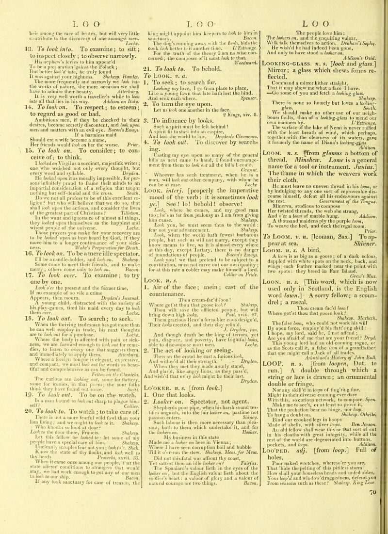 L () O heir among the race of brutes, but will very little oiitribute to the discovery of one amongst men. Locke. 13. To look info. To examine ; to sift; to inspect closely ; to observe narrowly. His nephew's levies to hijn appe;irtl To be a prei aration 'gainst the Polack ; But better look'd into, he truly found It was against your highness. Shakesp. Hamlet. The more frequently anH narrowly we look into the works of nature, the more occasion we shall have to admire their beauty. Atterbury. It is very well worth a traveller's while to look into all that lies in his way. Addison on Italy. 14. To look on. To respect; to esteem; to regard as good or bad. I Ambitious men, if they be checked in their desires, become secretly discontent, and look upon men and matters with an evil eye. Bacon's Essays, j If a harmless maid j Should ere a vpife become a nurse, I Her friends would look on her the worse. Prior. ] 15. To look on. To consider; to con- ceive of; to think. I looked on Virgil as a succinct, majestick writer ; one who weighed not only every thought, but every word and syllable. Dryden. He looked upon it as morally impossible, for per- sons infinitely [iroud to frame their minds to an impartial consideration of a religion that taught nothing but self-denial and the cross. South. Do we not all profess to be of this excellent re- ligion ? but who will believe that we do so, that shall look upon the actions, and consider the lives of the greatest part of Christians ? Tillotson. In the want and ignorance of almost all tilings, they looked upon themselves as the happiest and wisest people of the universe. Locke. Those prayers you make for your recovery are to be looked vpon as best heard by God, if they move him to a longer continuance of your sick- ness. Wake's Preparation for Death. 16. To look on. To be a mere idle spectator. I'll be a candle-holder, and look on. Shakesp. Some come to meet their fi lends, and to make merry ; others come only to look on. Bacon. 17. To look over. To examine; to try one by one. Look o'er the present and the former time. If no example of so vile a crime Appears, then mourn. Dryden's Juvenal. A young child, distracted with the variety of his,play-games, tired his maid every day to look them over. Locke. 18. To look out. To search; to seek. When the thriving tradesman has got more than he can well employ in trade, his next thoughts are to look out for a purchase. Locke. Where the body is affected with pain or sick- ness, we are forward enough to Look out for reme- dies, to listen to every one that suggests them, and immediately to apply them. Attcrhary. Wheie a foreign tongue is elegant, exjiressive, and compact, we must look out for words as beau- tiful and comprehensive as can be found. Felton 071 the Classicks. The curious are looking out, some for flattery, some for ironies, in that poem ; the sour folks think they have found out some. Saift. 19- To look out. To be on the watch. Is a man bound to lookout sharp to plague him- self.'' Collier. 20. To look to. To watch ; to take care of. There is not a more fearful wild fowl than your lion living; and we ought to look to it. Shakesp. Who knocks so loud at door? Look to the door there, Francis. Shakesp. Let this fellow be looked to: let some of my people have a special care of him. Shakesp. Uncleanly scruples fear notyou ; lookto't. Shak. Know the state of thy flocks, and look well to thy herds. Proverbs, xxvii. 33. When it came once among our people, that the state (jffered conditions to .strangers that would stay, we had work enough to get any of our men to look to our ship. Bacon. If any took sanctuary for case of treason, the L O O king might appoint him keepers to look to him m sanctuary. Bacon. The dog's running away with the flesh, bids the cook ioo/c belter to it another time. L'Estrange. For the truth of the theory I am no wise con- cerned; the composer of it must look to that. Woodward. 21. To look to. To behold. To Look. v. a. 1. To seek; to search for. Looking my love, I go from place to place, Like a young fawn that late hath lost the hind, And seek each where. Spenser. 2. To turn the eye upon. Let us look one another in the face. 2 Kings, xiv. 8. 3. To influence by looks. Sue!) a spirit must be left behind ! A spirit fit to start into an empire, And look the world to law. Dryden's Cleomenes. 4. To look out. To discover by search- ing. Casting my eye upon so many of the general bills as next came to hand, 1 found encourage- ment from them to look out all the bills 1 could. Graunt. Whoever has such treatment, when he is a man, will look out other company, with whom he can be at ease. Locke Look, inttrj. [properly the imperative mood of the verb: it is sometimes look ye.'] See ! lo! behold ! observe! Look, where he comes, and my good man too ; he's as far from jealousy as I am from giving him cause. Shakesp. Look you, he must seem thus to the world : fear not your advancement. Shakesp. Look, when the world hath fewest barbarous people, but such as will not marry, except they know means to live, «s it is almost every where at this day, except Tartary, there is no danger of iimndations of people. Bacon's Essays. Look you! we that pretend to be subject to a constitution, must not carve out our own quality ; for at this rate a cobler may make himself a lord. ColUtr 071 Pride. Look. n. s. 1. Air of the face; mein; cast of the countenance. Thou cream-fac'd loon! Where got'st thou that goose look? Shakesp. Thou wilt save the afflicted people, but will bring down high looks. Psal. xviii. 27. Them gracious Ueav'n for nobler ends design'd. Their /oofa erected, and their clay refin'd. J. Dryden, jun. And though death be the king of terrors, yet pain, disgrace, and poverty, have frightful looks, able to discompose most men. Locke. 2. The act of looking or seeing. Then on the <Tond he cast a furious look, And wither'd all their strength. ' Dryden. When they met they made a surly stand. And glar'd, like angry lions, as they pass'd, And wish'd that ev'ry look miglit be their last. Dryden. Lo'OKER. n. s. [from look.^ 1. One that looks. 2. Looker on. Spectator, not agent. Shepherds poor pipe, vthen his harsh sound tes- tifies anguish, into tlie (a\i looker on, pastime not passion enters. Sidney. Such labour is then more necessary than plea- sant, both to them which undertake it, and for the lookers on. Hooker. My business in this state Made me a looker on here in V'ienna; Where I have seen corrujition boil and bubble Till it o'er-run the stew. Shakesp. Meas.for Meas. Did not this fatal war affront thy coast. Yet satttst thou an idle looker on? Fairfax. The Spaniard's valour lieth in the eyes of the looker on; but the English valour lieth about the soldier's heart: a valour of glory and a valour of natural courage are two things. Bacon. LOO The people love him : The lookers on, and the enquiring vulgar, Wilk talk themselves to action. iJeiDiam's Sophy. He wish'd he had indeed been gone, And only to have stood a looker on. Addison's Ovid. Looking-glass, n. s. [look and glass.] Mirror; a glass which shews forms re- flected. Command a mirror liither straight. That it may shew me what a face I have. —Go some of you and fetch a looking-glass. Shakesp. I'here is none so homely but loves a looking- glass. South. We should make no other use of our neigh- bours faults, than of a looking-glass to mend our own manners by. L'Estrange. The surface of the lake of Nemi is never ruffled with the least breath of wind, which perhaps, together with the clearness of its waters, gave it formerly the name of Diana's looking-glass Addison. Loom. n. s. ffrom glomus a bottom of thread. Minshew. Lome is a general name for a tool or instrument. Junius.] The frame in which the weavers work their cloth. He must leave no uneven thread in his loo7n, or by indulging to any one sort of reproveable dis- course himself, defeat all his endeavours against the rest. Government of the Tongue. Minerva, studious to compose Her twisted threads, the web she strung, And o'er a loom of marble hung. Addison. A thousand maidens ply the purple loom. To weave the bed, and deck the'regal room. , Prior. To Loom. v. n. [leoman. Sax.] To ap- pear at sea. Skinner. Loom. n. s. A bird. A loom is as big as a goose ; of a dark colour, dappled with white spots on the neck, back, and wings ; each feather marked near the point with two spots : they breed in Farr Island. Crew's Mus. Loon. n. s. [This Avord, which is now used only in Scotland, is the English word lown.] ■ A sorry fellow; a scoun- drel ; a rascal. Thou cream-fac'd loont Where got'st thou that goose look Shakesp. Macbeth, The false loon, who could not work his will By open force, employ'd his flatt'ring skill : I hope, my lord, said he, I not offend ; Are you afraid of me that are your friend ? Dryd. This young lord had an old cunning rogue, or as the Scots call it, a false loon of a grandfather that one might call a Jack of all trades. Arbuthnnl's History of John Bull. LOOP. n. s. [from loopen, Dut. to run.] A double through which a string or lace is drawn; an ornamental double or fringe. Nor any skill'd in loops of fiiig'riiig fine. Might ill their diverse cunning ever dare Wiln this, so curious network, to compare. Spfw. Make me to see't, or at least so prove it. That the probation bear no hinge, nor loop, To hang a doubt on. Shakesp. Othelloi Bind our crooked legs in hoops Made of shells, with silver/imps. Ben Jonson. An old fellow shall wear this or that sort of cut in his cloaths with great integrity, while all the rest of the world are degenerated into buttons, pockets, and loops. Addison. Loo'PED. adj. [from loop.] Full ot holes. Poor naked wretches, whereso'er you are. That 'bide the pelting of this pitiless storm !_ How shall your houseless heads and unfed sides. Your loop'd and window'd raggediieis, defend yoi( From seasons sucli as these Shakesp. King Lear-