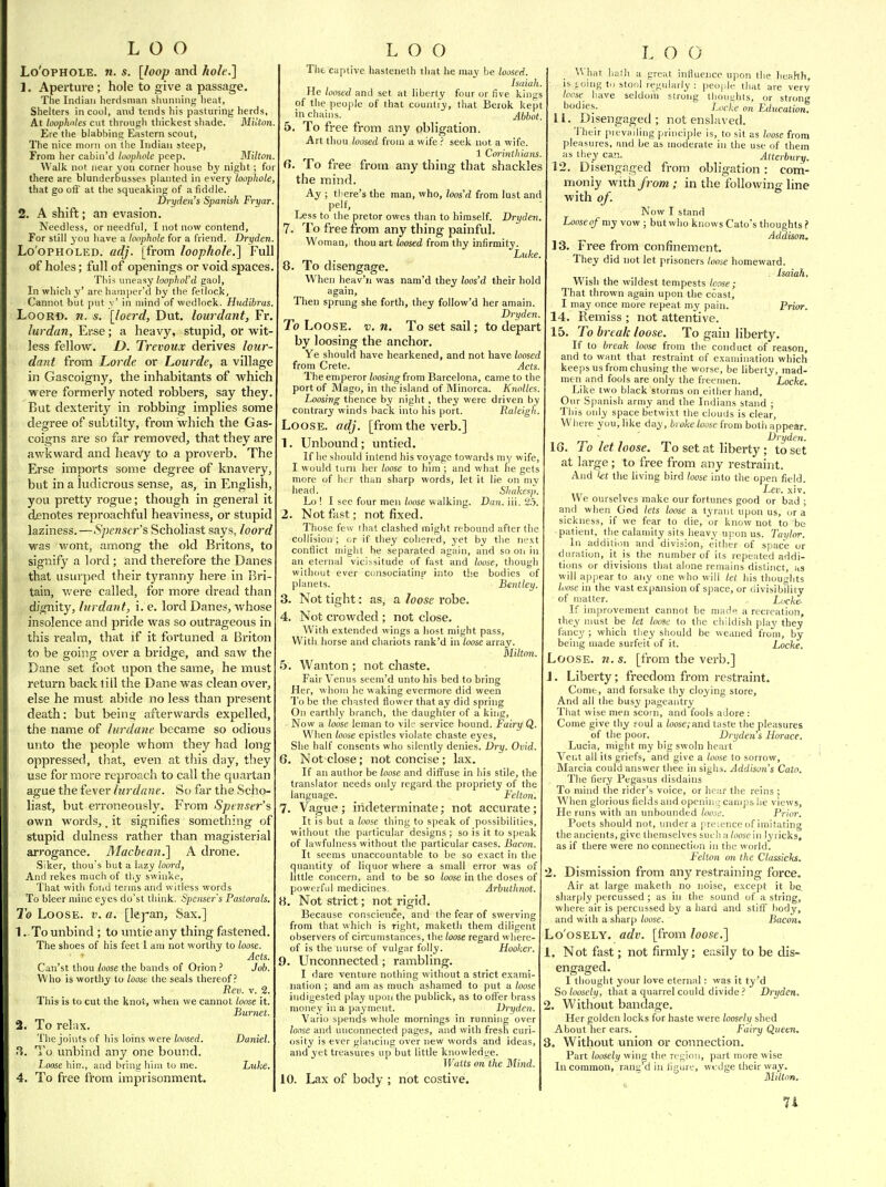 Lo'oPHOLE. n. s. [loop and hole.] 1. Aperture; hole to give a passage. The Indian herdsman sluuming lieat, Shelters in cool, and tends liis pasturing herds. At looplwles cut through thickest shade. Miitnn Ere the blabbing Eastern scout. The nice morn on the Indian steep, From her cabin'd loophole peep. Milton. Walk not near yon corner house hy night ; fo there are blunderbusses planted in every loophole, that go off at the squeaking of a fiddle. Vryden's Spanish Fryar. 2. A shift; an evasion. Needless, or needful, I not now contend. For still you have a loophole for a friend. Dryden. Lo'opHOLED. adj. [from loophole.] Full of holes; full of openings or void spaces. This uneasy loophol'd gaol, In which y' arc hamper'd by the fetlock, Cannot but put y' in mind of wedlock. Hudibrus. LooRD. n. s. [loerd, Dut. lourdant, Fr. lurdan, Erse; a heavy, stupid, or wit- less fellow. D. Trevoux derives lour dant from Lorde or Lourde, a village in Gascoigny, the inhabitants of which were formerly noted robbers, say they But dexterity in robbing implies some degree of subtilty, from which the Gas- coigns are so far removed, that they are awkward and heavy to a proverb. The Erse imports some degree of knavery, ■ but in a ludicrous sense, as, in English, you pretty rogue; though in general it d£notes reproachful heaviness, or stupid laziness.—Spenser's Scholiast says, loord was wont, among the old Britons, to signify a lord; and therefore the Danes that usurped their tyranny here in Bri- tain, were called, for more dread than dignity, lurdant, i. e. lord Danes, whose insolence and pride was so outrageous in this realm, that if it fortuned a Briton to be going over a bridge, and saw the Dane set foot upon the saine, he must return back till the Dane was clean over, else he must abide no less than present death: but beins; afterwards expelled, the name of lurdatie became so odious unto the people whom they had long oppressed, that, even at this day, they use for more reproach to call the quartan ague the fever lurdane. So far the .Scho- liast, but erroneously. From Spenser's own words, _ it signifies something of stupid dulness rather than magisterial arrogance. Machean.] A drone. Siker, thou s hut a lazy loord, And rekes much of tiiy swinke. That with fond terms and witless words To bleer mine eyes do'st think. Spenser's Pastorals. To Loose, v. a. [lej-an. Sax.] 1. To unbind ; to untie any thing fastened. The shoes of his feet I am not worthy to loose. Acts. Can'st thou loose the bands of Orion ? Job. Who is worthy to loose the seals thereof? Rev. V. 2. This is to cut the knot, when we cannot loose it. Burnet. 2. To rel-.ix. The joints of his loins were loosed. Daniel. To unbind any one bound. Loose hin., and bring hiiu to me. Luke. 4. To free from imprisonment. The captive haslenelh that he may be loosed. Isaiah. He loosed and set at liberty four or five kings of the people of that country, that Berok kept in chains. Abbot. 5. To free from any obligation. Art thou loosed from a wife seek not a wife. 1 Corinthians. a. To free from any thing that shackles the mind. Ay ; there's the man, who, hos'd from lust and pelf. Less to the pretor owes than to himself. Dryden. 7. To free from any thing painful. Woman, thou art loosed from thy infirmity. Luke. 8. To disengage. When heav'n was nam'd they loos'd their hold again, Then sprung she forth, they follow'd her amain. Dryden. To Loose, v. n. To set sail; to depart by loosing the anchor. Ye should have hearkened, and not have loosed from Crete. Acts. The emperor loosing from Barcelona, came to the port of Mago, in the island of Minorca. Knolles. Loosing thence by night , they were driven by contrary winds back into his port. Raleigh. Loose, adj. [from the verb.] 1. Unbound ; untied. If be should intend his voyage towards my wife, I would turn her loose to him ; and what be gets more of her than sharp words, let it lie on my head. Shakesp Lo ! I see four men loose walking. Dan. iii. 2.5, 2. Not fast; not fixed. Those few that clashed might rebound after the collision ; or if they cohered, yet by the next conflict might he separated again, and so oii in an eternal vicissitude of fast and loose, though without ever cunsociatins' into the bodies of planets. Bentley. 3. Not tight: as, a loose robe. 4. Not crowded ; not close. With extended wings a host might pass, With horse and chariots rank'd in loose array. Milton. 5. Wanton ; not chaste. Fair Venus seem'd unto his bed to bring Her, whom he waking evermore did ween To be the chasted flower that ay did spring On earthly branch, the daughter of a king, Now a loose leman to vile service bound. Fairy Q. When loose epistles violate chaste eyes, She half consents who silently denies. Dry. Ovid. 6. Not close; not concise ; lax. If an author be loose and diffuse in his stile, the translator needs only regard the propriety of the language. Felton. 7. Vague ; indeterminate; not accurate; It is but a loose thing to speak of possibilities, without the particular designs ; so is it to speak of lawfulness without the particular cases. Bacon. It seems unaccountable to be so exact in the quantity of liquor where a small error was of little concern, and to be so loose in the doses of powerful medicines. Arbutlmot. H, Not strict; not rigid. Because conscience, and the fear of swerving from that which is right, maketh them diligent observers of circumstances, the loose regard where- of is the nurse of vulgar folly. Hooker. 9. Unconnected; raimbling. I dare venture nothing without a strict exami- nation ; and am as much ashamed to put a loose indigested play upon the publick, as to oifer brass money hi a payment. Drydeyi. Vario spends whole mornings in running over loose and unconnected pages, and with fresh curi- osity is ever glancing over new words and ideas, and yet treasures up but little knowledge. Waits on the Mind. 10. Lax of body ; not costive. L O O What haih a great influence upon the Jieahh, is i.oing to stool regularly : peoj.le iliat are very loose have seldoju strong thoui;lits, or strong Locke on Education. 11. Disengaged; not enslaved. Their prevailing principle is, to sit as loose from pleasures, and be as moderate in the use of them as they carj. Atterbury. 12. Disengaged from obligation: com- monly with fi'om; in the following line with of. Now I stand Loose of my vow ; but who knows Cato's thoughts ? Addison. 13. Free from confinement. They did not let prisoners loose homeward. Isaiah, Wish the wildest tempests loose; That thrown again upon the coast, I may once more repeat my pain. Prior. 14. Remiss ; not attentive. 15. To break loose. To gain liberty. If to break loose from the conduct of reason, and to want that restraint of examination which keeps us from chusing the worse, be liberty, mad- men and fools are only the freemen. Locke. Like two black storms on either hand. Our S|)anish army and the Indians stand ; This only space betwixt the clouds is clear, Where you, like day, broke loose from both appear. Dryden. IG. To let loose. To set at liberty; to set at large; to free from any restraint. And kt the living bird loose into the open field. Lev. .\iv. We ourselves make our fortunes good or bad ; and when God lets loose a tyrant upon us, or a sickness, if we fear fo die, or know not to be patient, the calamity sits heavy upon us. Taylor. In addition and division, either of space or duration, it is the number of ils repeated addi- tions or divisions that alone remains distinct, as will apjiear to any one who will let his thoughts loose in the vast expansion of space, or divisibility of matter. Locke- If improvement cannot be made a recreation, they must be let loose to the childish play they fancy ; which they should be weaned from, by being made surfeit of it. Locke, Loose, w. s, [from the verb.] J. Liberty; freedom from restraint. Comt, and forsake thy cloying store. And all the busy pageantry That wise men scorn, and fools adore : Come give thy eoul a (oose,-and taste the pleasures of the poor. Dryden's Horace. Lucia, might my big swoln heart Ver.t all its griefs, and give a loose to sorrow, Marcia could answer thee in sighs. Addison's Catn. The fiery Pegasus disdains To mind the rider's voice, or hear the reins ; When glorious fields and openin-^ camps he views, He runs with an unbounded loose. Prior. Poets should not, under a preience of imitating the ancients, give themselves such nloosc'm lyricks, as if there were no eonnection in the world. I'elion on the Classicks. 2. Dismission from any restraining force. Air at large maketh no noise, except it he, sharply percussed; as in the sound of a string, where air is percussed by a hard and stifiT body, and with a sharp loose. Bacon. Lo'osELY, adv. [from loose.] 1. Not fast; not firmly; easily to be dis- engaged. I thought your love eternal: was it ty'd So loosely, that a quarrel could divide Dryden. 2. Without bandage. Her golden locks for haste were loosely shed About her ears. Fairy Queen. 3. Without union or connection. Part loosely wing the region, part more wise In common, rant'd in ligure, wnJge their way, Miltor).