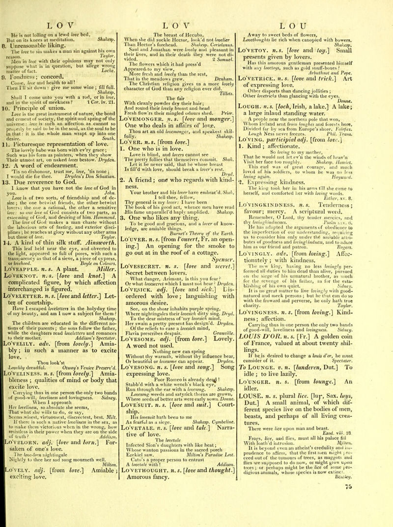 He is not lolling on a lewd love bed. But on its knees at meditation. Shahesp. 0. Unreasonable liking, Tlie looe to sin makes a man sin against his own reason. Taylor. Men in love with their opinions may not only suppose what is in question, but allege wrong matter of fact. Loche. 9. Fondness; concord. Come, ioic and health to all! Then I'll sit down : give me some wine ; fill full. Shakesp, Shall I come unto you with a rod, or in love, and in the spirit of meekness ? 1 Cor. iv. 21. 10. Principle of union. L<yve is the ereat instrument of nature, the bond and cement of society, the spirit and spring of the universe: love is such an aH'ection as cannot so properly be said to be in the soul, as the soul to be in that; it is the whole man wrapt up into one desire. South. 11. Picturesque representation of love. The lovely babe was born with ev'ry grace; Such was his form as painters, when they show Their utmost art, on naked loves bestow. Dryden. 12. A word of endearment. 'Tis no dishonour, trust me, love, 'tis none ; I would die for thee. Dryden s Bon Sebastian. 13. Due reverence to God. 1 know that you have not the love of God in you. John. Love is of two sorts, of friendship and of de- sire ; the one betwixt friends, the other betwixt lovers; the one a rational, the other a sensitive love: so our love of God consists of two parts, as esteeming of God, and desiring of him. Hammond. Tlie love of Gud makes a man chaste without the laborious arts of fasting, and exterior disci- plines ; he reaches at glory without any other arms but those of love. Taylor. 14. A kind of thin silk stuff. Ainsworth. This leaf held near the eye, and obverted to the light, appeared so full of pores, with such a transparency as that of a sieve, a piece of cypress, or lovehood. Boyle on Colours. Lo'vEAPPLE. n. s, A plant. Miller. Lo'vEKNOT. n.s. [love and knot.] A complicated figure, by which affection interchanged is figured. Lo'vELETTER. w. s. [love and kUer.} Let- ter of courtship. Have I escaped loveletters in the holyday time of mj' beauty, and am I now a subject for them ? Shakesp. The children are educated in the different no- tions of their parents ; the sons follow the father, while the daughters read loveletters and romances to their mother. Addison's Spectator. ILo'vELiLY. adv. [from lovely.] Amia- bly ; iu such a manner as to excite love. . Thou look'st Lovelily dreadful. Otway's Venice Preserv'd. Lo veliness, n.s. [from lovelj/.} Amia- bleness ; qualities of mind or body that excite love. Carrying thus in one person the only two bands uf good-wdl, loveliness and lovingness. Sidney. When I approach Her loveliness, so absolute she seems. That what she wills to do, or say. Seems wisest, virtuousest, discrectest, best. Milt. if there is such a native loveliness in the sex, as to make them victorious when in the wrong, how resistless is their power when they are on the side of tiutli ? Addison. Lo'VELORN. adj. \love and lorn.] For- saken of one's love. The love-lorn nightingale Nightly to thee her sad song mourneth well. Milton. o'vELY. adj. [from love.] Amiable; exciting love. The breast of Hecuba, When she did suckle Hector, look'd not lovelier Than Hector's forehead. Shakesp. Coriolanus. Saul and Jonathan were lovely and pleasant in their Uves, and in their death they were not di- vided. _ 2 Samuel. The flowers wliich it had press'd Appeared to my view, More fresh and lovely than the rest. That in the meadows grew. Denham. The Christian religion gives us a more lovely character of God than any religion ever did. Tillois. The fair With cleanly powder dry their hair; And round their lovelt^ breast and head Fresh flow'rs their mingled odours shed. Vrirvr. Lo'vemonger. 71. s. [hve and monger.] One who deals in affairs of lov.e. Thou art an old lovemonger, and speakest skil- fully. Shahesp. Lo ver, n.s. [from love.] 1. One Avho is in love. Love is blind, and lovers cannot see The pretty follies that themselves commit. Shak. Let it be never said, that lie whose breast Is fili'd with love, should break a lover's rest. Dryd. 2. A friend; one who regards with kind- ness. Your brother and his /oner have embrac'd. 67ia/.. I tell thee, fellow. Thy general is my lover: I have been The book of his good act, whence men have read His fame unparallel'd haply amplified. Shakesp. 3. One who likes any thing. To be good and gracious, and a lover of know- ledge, are amiable things. Burnet's Theory of the I^arth. Lo'uvER. n. s. [from I'ouvertj Fr. an open- ing.] An opening for the smoke to go out at in the roof of a cottage. Spenser. Lo'VESECRET. w. s. [love and secret.] Secret between lovers. What danger, Arimant, is this you fear ? Or what lovesecret which I must not hear ^ Dryden. Lo'vESiCK. adj. [love and side] Dis- ordered with love; languishing with amorous desire. See, on the shoar inhabits purple spring, Where nightingales their lovesick ditty sing. Dryd. To the dear mistress of my lovesick mind. Her swain a pretty present has design'd. Dryden. Of the reliefs to ease a lovesick mind, Flavia prescribes despair. Granville. Lo'vESOME. adj. [from love.] Lovely. A word not used. Nothing new can spring Without thy warmth, without thy influence bear. Or beautiful or lovesome can appear. Dryden. Lo'vESONG. n. s. [love and song.] Song expressing love. Poor Romeo is already de^ ! Stabb'd with a white wench's black eye. Run through the ear with a lovesong. Shakesp. Lovesong weeds and satyrick thorns are grown. Where seeds of better arts were early sown, Donne. LovE SUlT. n. s. [love and suit.] Court- ship. His hvesuit halh been to me As fearful as a siege. Shakesp. Cymbeline. Lo'vETALE. n.s. [love and tale.] Narra- tive of love. The levetale Infected Sion's daughters with like heat; Whose wanton passions in the sacred porch Ezekiel saw. Milton's Paradise Lost Cafo's a proper person to entrust A lovetale with ! Addison. Lo'VETHOUGHT. w. [love and thought.] Amorous fancy. Away to sweet beds of flowers, Lavethoughts lie rich when canopied with bowers. Shakesp. Lo'vETOY. n. s. [love and toy.] Small presents given by lovers. Has this amorous gentleman presented himself with any lovetoys, such as gold snuff-boxes ? Arbuthnot and Pope. Lo'vETRlCK. n. s. [love and Irick.] Art of expressing love. Other disports than dancing jollities ; Other lovetricks than glancing with the eyes. Donne. LoUGH. n.s. [lock, Irish, alake.] A lake; a large inland standing water. A people near the northern pole that won. Whom Ireland sent from loughes and forests liore. Divided far by sea from Europe's shore. Fdirjat. Lough Ness never freezes. Phil. Trans. Lo ving, participial adj. [from love.] 1. Kind ; affectionate. So loving to my mother, That he would not let ev'ii the winds of heav'ii Visit her face too rouglily. Shakesp. Hamlet. This earl was of great courage, and much lovtd of his soldiers, to whom he was no less loving again. _ Hayward. 1. Expressing kindness. The king took her in his arms till slie came to herself, and comforted lier with loving words. Estlter, XV. 8. Lo'viNGKlNDNESS. U.S. Tenderness; favour; mercy. A scriptural word. Remember, O Lord, thy tender mercies, and thy toviiigkindnesses. Psahn .\;;v. 6. He has adapted the arguments of obedience to the imperfection of our understanding, renuiring us to consider him only under the amiable attri- butes of goodness and lovingl.indness, and to adore him as our friend and patron. Bogers. Lo'viNGLY. adv. [from loving.] Affec- tionately ; with kindness. Tlie new king, having no less lovingly per- formed all duties to him dead than alive, pursued on the siege of his unnatural brother, as much for the revenge of his father, as for the esta- blishing of his own quiet. Sidnei;. It is no great matter to live lovingly with good- natured and meek persons ; but he tliat can do so with the froward and perverse, he only hath true charity. Taylor. Lo'viNGNESS. n. s. [from loving.] Kind- ness ; affection. Carrying thus in one person the only two band.< of good-will, loveliness and lovingness. Sidney. LOUIS D OR. n. s. [Fr,] A golden coin of France, valued at about twenty shil- lings. If he is desired to change a louts d'or, he must consider of it. Spectator. To Lounge, v. n. [lunderen, Dut] To idle ; to live lazily. Lo'unger. n. s. [from lounge.] An idler. LOUSE, n. s. plural lice, [luj-, Sax. lays, Dut.] A small animal, of which dif- ferent species live on the bodies of men, beasts, and perhaps of all living crea- tures. There were lice upon man and beast. Exod. viii. 18 Frogs, lice, and flies, must all his palace fill With Toatli'd intrusion. _ ^^^/^074. It is beyond even an atheist's credulity and im- prudence to affirm, that the first men might pro- ceed out of the tumours of trees, as maggots and flies are supposed to do now, or might grow upon trees ; or perhaps might be the lice of some pro- digious animals, whose species is now extinct. Beiiiley.