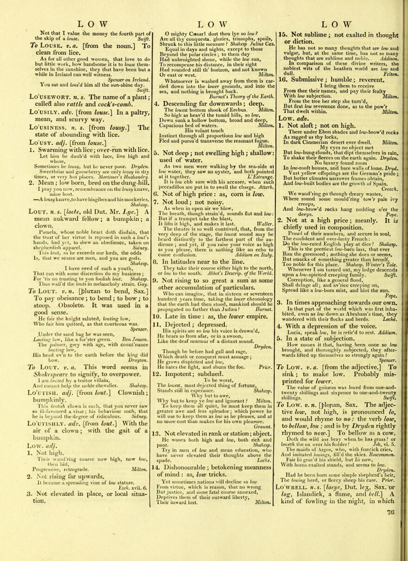 LOW Not that I value the money the fourth part of the skip of a louse. Swift. To Louse, v. a. [from the noun.] To clean from lice. As for all other good women, that love to do but little work, how handsome it is to louse them- selves hi the sunshine, they that have been but a while in Ireland can well witness. Spenser on Ireland. You sat and lons'd him all the sun-shine day. Swift. Lo'usEWORT. n. s. The name of a plant; called also rattle and cock's-comb. Lo'usiLY. adv. [from louse.] In a paltry, mean, and scurvy way. Lo'usiNESs. n. s. [from lousy.] The state of abounding with lice. Lo usy, adj. [from louse.] 1, Swarming with lice; over -run with lice Let him be daub'd with lace, live high and whore. Sometimes be lousy, but be never poor. Dryden Sweelbriar and gooseberry are only lousy in dry times, or very hut places. Mortimer s Husbandry. 2. Mean; lowborn, bred on the dung-hill I pray you now, remembrance on the lousy knave, mine host. —A lousy knave,to have hisgibes and his mockeries. Shakesp, Lout. n.s. [loete, old Dut. Mr. Lye.] A mean aukward feHow; a bumpkin ; a clown. Pamela, whose noble heart doth disdain, that the trust of her virtue is reposed in such a lout's hands, had yt t, to shew an obedience, taken on shepherdish apparel. Sidney. Tills Inwt, as he exceeds our lords, the odds Is, that we scarce are men, and you are gods. Shakesp. I have need of such a youth. That can with some discretion do my business ; For 'tis no trusting to yon foolish lout. Shakesp. Thus wail'd the louts in melancholy strain. Gay. To Lout. v. n. []3lutan to bend. Sax.] To pay obeisance; to bend; to bow; to stoop. Obsolete. It was used in a good sense. He fair the knight saluted, louting low. Who fair him quitted, as that courteous was. Spenser. JUnder the sand bag he was seen, Louting like a for'ster green. BenJonson. The palmer, grey with age, with count'nance tou ting low, His head ev n to the earth before the king did bow. Drayton. To Lout. v. «. This word seems in Shtikespvare to signify, to overpower. 1 am iinited by a traitor villain. And caiiiiut help the noble chevaKer. Shakesp. Lo'uTiSH. adj. [from luut.] Clownish; bumpkinly. This loutish clown is such, that you never saw so ill-favoured avisar; his behaviour such, that he is beyond the degree of ridiculous. Sidney. Lo'uTiSHLY. adv. [from lout.] With the air of a clown i with the gait of a bumpkin. Low. adj. 1. Not high. Their wand'ring course now high, now low, then hid, Progressive, retrograde. Milton. 2. Not rising far upwards. It became a spreading vine of low stature. Ezek. xvii. &. 3. Not elevated in place, or local situa- tion. LOW O mighty CsBsarl dost thou lye so low? Are all tliy conquests, glories, triumphs, spoils. Shrunk to this little measure ? Shakesp Julius C<ES, Equal in days and nights, except to those Beyond the polar circles ; to them day Had unbenighted shone, while the low sun. To recompense his distance, in their sight Had rounded still th' horizon, and not known Or east or west. Milton. Whatsoever is washed away from them is car ried down into the lower grounds, and into the sea, and nothing is brought back. Burnet's Theory of the Earth, , Descending far downwards; deep. The lowest bottom shook of Erebus. Milton. So high as heav'd the tumid hills, so low, Down sunk a hollow bottom, broad and deep. Capacious bed of waters. Milton. His volant touch Instinct through all proportions low and high Fled and pursu'd transverse the resonant fugue. Milton . Not deep; not swelling high; shallow used of water. As two men were walking by the sea-side at low water, they saw an oyster, and botlipointed at it together. L'Estranf^e. It is (ou; ebb sure with his accuser, when such peccadillos are put in to swell the charge. Atterb. 6. Not of high price : as, corn is low. 7. Not loud; not noisy. As when in open air we blow. The breath, though strain'd, sounds flat and low But if a trumpet take the blast. It lifts it high, and makes it last. Waller The theatre is so well contrived, that, from the very deep of the stage, the lowest sound may be heard distinctly to the farthest part of the au- dience ; and yet, if you raise your voice as high as you please, there is nothing like an echo to cause Confusion. Addison on Italy 8. In latitudes near to the line. They take their course either high to the north, or low to the south. Abbot's Descrip. of'the World. 9. Not rising to so great a sum as some other accumulation of particulars. Who can imagine, that in sixteen or seventeen hundred years time, taking the lower chronology that the earth had then stood, mankind should be propagated no farther than Judaea? Burnet 10. Late in time : as, the lower empire. 11. Dejected; depressed. His spirits are so low his voice is drown'd. He hears as from afar, or in a swoon, Like the deaf murmur of a distant sound. Dryden. Though he before had gall and rage, Which death or conquest must assuage; He grows dispirited and low, He hales the fight, and shuns the foe. Prior. 12. Impotent; subdued. To be worst. The lowest, most dejected thing of fortune. Stands still in esperance. Shakesp. Why but to awe, Why but to keep ye low and ignorant ? Milton. To keep them all quiet, he must keep them in greater awe and less splendor; which power he will use to keep them as low as lie pleases, and at no more cost than makes for his own pleasfure. Graunt. 13. Not elevated in rank or station; abject. He wooes both high and low, both rich and poor. Shakesp. Try in men of low and mean education, who have never elevated their thoughts above the spade. Locke. 14. Dishonourable ; betokening meanness of mind : as, low tricks. Yet sometimes nations ^'ill decline so low From virtue, which is reason, that no wrong But justice, and some fatal course annexed. Deprives them of their outward liberty, Their inward lost. Milton. LOW 15. Not sublime ; not exalted in thought or diction. He has not so many thoughts that are low and vulgar, but, at the same time, has iiot so many . thoughts that are sublime and noble. Addison. In comparison of these divine writers, the noblest wits of the heathen world are law and dull. _ _ Felton. 16. Submissive ; humble; reverent. I bring tbem to receive From thee their names, and pay their fealty With low subjection. Milton, From the tree her step she turn'd. But first low reverence done, as to the pow'r That dwelt within. Miltoru Low. adv. 1. Not aloft; not on high. There under Ebon shades and /ora-brow'd rocks As ragged as thy locks. In darfc Cimmerian desert ever dwell. Milton, My eyes no object met But W-hung clouds, that dipt themselves in rain. To shake their fleeces on the earth again. Dryden. No luxury found room In JotD-rooft houses, and bare walls of lome. Dryd, Vast yellow offsprings are the German's pride ; But hotter climates narrower frames obtain. And 2ou)-built bodies are the growth of Spain. Creech. We wand'ring go through dreary wastes. Where round some mould'ring tow'r pale ivy creeps. And W-brow'd rocks hang nodding o'er the deeps. Pope. 2. Not at a high price; meanly. It is chiefly used in composition. Proud of their numbers, and secure in soul. The confident and over-lusty French : Do the/ouj-rated English play at dice? Sliakesp. This is the prettiest low-bom lass, that ever Ran the greensord ; nothing she does or seems. But smacks of something greater than herself. Too noble for this place. Shakesp. Winter's Tale. Whenever I am turned out, my lodge descends upon a iou!-spirited creeping family. Swift. Corruption, like a general flood. Shall deluge all; and av'rice creeping on. Spread like a ioui-born mist, and blot the sun. Pope. 3. In times approaching towards our own. In that part of the world which was first inha- bited, even as low down as Abraham's time, they wandered with their flocks and herds. Locke. 4. With a depression of the voice. Lucia, speak low, he is retir'd to rest. Addison, 'o. In a state of subjection. How comes it that, having been once so low brought, and thoroughly subjected, they after- wards lifted up themselves so strongly again ? Spenser. To Low. V. a. [from the adjective.] To sink ; to make low. Probably mis- printed for lower. The value of guineas was lowed from one-and- twenty shillings and sixpence to one-and-twenty shillings. Swift. To Low. V. n. [Jilopan, Sax. The adjec- tive low, not high, is pronounced lo, and would rhyme to no: the verb low, to bellow, lou ; and is by Dryden rightly rhymed to now.] To bellow as a cow. Doth the wild ass bray when be has grass ? or loweth the ox over his fodder? Job, vi. 5. The maids of Argos, wlio, with frantick cries, And imitated lowiiigs, fill'd the skies. Roscommon. Fair lb grac'd liis shield, but 16 now. With horns exalted stands, and seems to low. Dryden. Had he been born some simple shepherd's heir. The lowing herd, or fleecy sheep his care. Prior. Lo'WBELL. n.s. [laeye, Dut. lej, Sax. or log, Islandick, a flame, and bell.] A kind of fowling in the night, in which IS