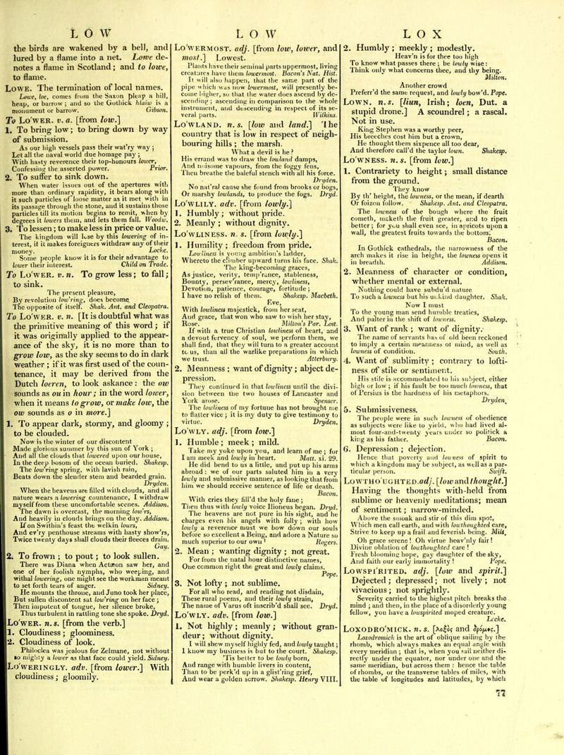 the birds are wakened by a bell, and lured by a flame into a net, Lowe de- notes a flame in Scotland; and to lowt, to flame. Lowe. The termination of local names. Leice, loe, comes from the Saxon {jleap a hill, heap, or barrow ; and so the Gothick hlaiw is a monument or barrow. Gibson. To Lo'wER. V. a. [from low.l 1. To bring low; to bring down by way of submission. As our high vessels pass their wat'ry way ; Let all the naval world due homage pay ; With hasty reverence their top-honours lower, Confessiiisr the asserted power. Prior. 2. To suffer to sink down. When water issues out of the apertures witli more than ordinary rapidity, it bears along with it such particles of loose matter as it met with in its passage through the stone, and it sustains those particles till its motion begins to remit, when by degrees it lowers them, and lets them fall. Woodw. 3. To lessen; to make less in price or value. The kingdom will Ivse by this lowering of in- terest, it it makes foreigners withdraw any of their money. Locke. Some people know it is for their advantage to lower tlieir interest. Child on Trade. To Lo'wER. V. n. To grow less; to fall; to sink. The present pleasure, By revolution tow'ring, does become. The opposite of itself. Shak. Ant. and Cleopatra. To Lo'WER. V. n. [It is doubtful what was the primitive meaning of this word; if it was originally applied to the appear- ance of the sky, it is no more than to grow low, as the sky seems to do in dark weather ; if it was first used of the coun- tenance, it may be derived from the Dutch loeren, to look askance : the ow sounds as ou'm hour; in the word lower, when it means io grow, ovmake low, the ow sounds as o in mort.'\ 1. To appear dark, stormy, and gloomy ; to be clouded. Now is the winter of our discontent Made glorious summer by this sun of York ; And all the clouds that lowered upon our house. In the deep bosom of the ocean buried. Shakesp. The low'rins spring, with lavish rain, fieats down tne slender stem and bearded grain. Dryden. When the heavens art filled with clouds, and all nature wears a lowering countenance, I withdraw myself from these uncomfortable scenes. Addison. The dawn is overcast, the morning low'rs. And heavily in clouds brings on the day. Addison. If on Swithin's feast the welkin lours, And ev'ry penthouse streams with liasty show'rs. Twice twenty days shall clouds their fleeces drain. Gay. 2. To frown ; to pout; to look sullen. There was Diana when Actseon saw her, and one of her foolish nymphs, who weeping, and withal lowering, one might see the workman meant to set forth tears of anger. Sidney. He mounts the throne, and Juno took her place, But sullen discontent sat tow'ring on her face ; Then impotent of tongue, her silence broke. Thus turbulent in rattling tone she spoke. Dryd. Lo'wER. n. s. [from the verb.] 1. Cloudiness; gloominess. 2. Cloudiness of look. Philoclea was jealous for Zelmane, not without »o mig!ity a lotver as that face could yield. Sidney. Lo'wERiNGLY. adv. [from lower.] With cloudiness; gloomily. Lo'WERMOST. adj. [from low, loiver, and most.] Lowest. Plants have their seminal parts uppermost, living creatures have them lowermost. Bacon's Nat. Hist. It will also happen, that the same part of the pipe which was now Icwermost, will presently be- come higher, so that the water does ascend by de- scendiiij^; ascending in comparison to the whole instrument, and dtscendi-ig in respect of its se- veral parts. Wilkins. Lowland, n.s. [low and land.] 'Ihe country that is low in respect of neigh- bouring hills; the marsh. What a devil is he.' His errand was to draw the lowland damps, And niiisome vapours, from the foggy fens. Then breathe the baleful stench with all his force. Dryden. No nat'ral cause she found from brooks or bogs. Or marshy lowlands, to produce the fogs. Dryd. Lo'wLiLY. adv. [from lowli/.] 1. Humbly; without pride. 2. Meanly ; without dignity. Lo'WLiNESS. n. s. [from lowly.] 1. Humility; freedom from pride. Lov liness is yoi'.ng ambition's ladder, Whereto the climber upward turns his face. Shak. The king-becoming graces. As justice, verity, temp'runce, stableness. Bounty, persev'ranee, mercy, lowliness. Devotion, patience, courage, fortitude; I have no relish of them. Shakesp. Macbeth. F.ve, With lowliness majestick, from her seat. And grace, that won who saw to wish her stay, Rose. Milton's Par. Lost. If with a true Christian lowliness of heart, and a devout fervency of soul, we perform them, we shall find, that they will turn to a greater accouiit tc us, than all the warlike preparations in which we trust. Atterbury. 2. Meanness ; want of dignity; abject de- pression. They continued in that lowliness until the divi- sion between the two houses of Lancaster and York arose. Spenser. The lowliness of my fortune has not brought me tn flatter vice; it is my duty to give testimony to virtue. Dryden, Lo wly, adj. [from low.] 1. Humble; meek; mild. Take my yoke upon you, and learn of me ; for I am meek and lowly in heart. Matt. xi. 29. He did bend to us a little, and put up his arms abroad : we of our parts saluted him in a very lowly and submissive manner, as looking that from him we should receive sentence of life or death. Bacon. With cries they fill'd the holy fane ; Tiien thus with lowly voice llioneus began. Dryd. The heavens are not pure in his sight, and he charges even his angels with folly ; with how lowly a reverence must we bow down our souls before so excellent a Being, and adore a Nature so much superior to our own ' Rogers. 2. Mean ; wanting dignity ; not great. For from the natal hour distinctive names. One common right the great and lowly claims. Pope. 3. Not lofty ; not sublime. For all who read, and reading not disdain, These rural poems, and their lowly strain. The name of Varus oft inscrib'd shall see. Dryd. Lo'wLY, adv. [from low.] 1. Not highly; meanly; without gran- deur ; without dignity. I will shew myself highly fed, and lowly taught; I know my busniess is but to the court. Shakesp. 'Tis better to be lowly born, And range with humble livers in content, Than to be perk'd up in a glist'ring grief. And wear a golden sorrow. Shakesp. henry VIII. 2. Humbly ; meekly ; modestly. Heav'n is for thee too high To know what passes there ; be lowly wise: Think only what concerns thee, and thy being. Milton. Another crowd Preferr'd the same request, and lowly bow'd. Pope. LowN. n.s. [liun, Irish; loen, Dut. a stupid drone.] A scoundrel; a rascal. Not in use. King Stephen was a worthy peer. His breeches cost him but a crown. He thought them sixpence all too dear. And therefore call'd the taylor town. Sliakesp, Lo'wNESS. n. s. [from low.] 1. Contrariety to height; small distance from the ground. They know By th' height, the lowness, or the mean, if dearth Or foizon follow. Shakesp. Ant. and Cleopatra. The lowness of the bough where the fruit Cometh, maketh the fruit greater, and to ripen better ; for you shall even see, in apricots upon a wall, the greatest fruits towards the bottom. Bacon. In Gothick cathedrals, the narrowness of the arch makes it rise in height, the lowness opens it in breadth. Addison. 2. Meanness of character or condition, whether mental or external. Nothing could have subdu'd nature To such a lowness but his ui:kind daughter. Sliak. Now I nmst To the young man send humble treaties, And palter in the shift of lowness. Shakesp, 3. Want of rank ; want of dignity. The name of servants has of old been reckoned to imply a certain meanness ot mind, as well as lowness of condition. South. 4. Want of sublimity; contrary to lofti- ness of stile or sentiment. His stile is Hccommodated to liis subject, either high or low ; if his fault be loo much lovmess, that of Persius is the hardness of liis metaphors. Dryden^ 5. Submissiveness. The fjeople were in such lowness of obedience as subjects were like to yield, who had lived al- most four-and-tweiity years under so politick a kii:g as his father. Bacon. 6. Depression ; dejection. Hence that poverty and lonness of spirit to which a kingdom may be subject, as well as a par- ticular person. Svnft. LowTHo'uGHTED.crf/. [lowandtliouglit.] Having the thoughts with-held from sublime or heavenly meditations; mean of sentiment; narrow-minded. Above the suioak and stir of this dim spot, Which men call earth, and with lowthoughted care, Strive to keep up a frail and feverish benig. Miit, Oh grace serene ! Oh virtue heav'niy fair ! Divine oblation of lowthoughted care ! Fresh bloomint; hope, gay da-ughter of the sky. And faith our early immortalit3' ! Pope. LowspiRiTED. adj. [low and spirit.] Dejected ; depressed; not lively ; not vivacious; not sprightly. Severity carried to the highest pitch breaks tlie mind ; and then, in the place of a disorderly young fellow, you have a lowspirited moped creature. Lccke. Loxodro'mick. n.s. [^o|o? and ^po^»?.} Laiodromick is the art of oblique sailing by the rhomb, which always makes an equal angle with every meridian ; that is, when you sail neither di- rectly under the equator, nor under one and the same meridian, but across them : hence the table of rhombs, or the transverse tables of miles, with the table of longitudes and latitudes,, by which
