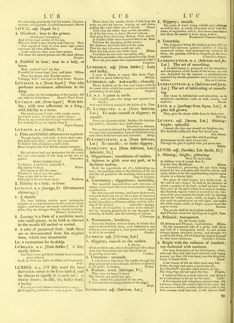 tlie sailor may practically find liis course, distance, latitude, or longitude, is called loxodromick. Harris. LO'YAL. adj. [loyal, Fr.] 1. Obedient; true to the prince. Of Gloster's treachery. And of the loi/al service of his son. When liiiforrn'd him, then he call'd me sot. Shak. I'he regard of duty in that most loyat nation overcanie all other difficulties. Knolles. Loiial subjects often seize their prince, Yet mean his sacred person not the least offence. Dryden. 2. Faithful in love ; true to a lady, or lover. Hail, wedded love! by thee Founded in reason loyal, just, and pure. Milton. There Laodamia with Evadne moves. Unhappy both ! but loyal in their loves. Dryden. Lo'yalist. n.s. [from loyaLI One who professes uncommon adherence to his king. The cedar, by the instigation of tlie loyalists, fell out with the homebians Howel's Vocal Forest. Lo'yally. adv. [from loyal.'] With fide- lity ; with true adherence to a king; with fidelity to a lover. The circling year I wait, with ampler stores. And fitter pomi), to huil my native shores ; Then by niy realms due homage would be paid. For wealthy kir.gs are loyally ohey'd. Pope's Odyssey. LoYALTY. n. s. [loiautt, Fr.] 1. Firm and faithful adherence to a prince. Though loyalty, well held, to fools does make Our faith mere folly ; yet he that can endure To follow with allegiance a fall'n lord, Does conquer him that did his master conquer. Shakesp. He had never had any veneration for the court, but only such loyalty to the king as the law re- quired. Clarendon. Abdiel faithful found Unshaken, unseduc'd, unterrify'd. His loyalty he kept. Milton. For loyalty is still the same, Wliether it win or lose the game ; True as the dial to the sun. Although it be not shone upon. Hudibras. 1, Fidelity to a lady, or lover. Lozenge, n. s. [losenge, Fr. Of unknown etymology.] 1. A rhomb. The best builders resolve upon rectangular squares, as a ii ean between too few and too many angles; and through the equal inclination of the sides, they are stronger than the rhomb or losenge. Wotton's Architecture. 2i Lozenge is a form of a medicine made into small pieces, to be held or chewed in the mouth till melted or wasted. 3. A cake of preserved fruit: both these are so denominated from the original form, which was rhomboidal. Lp. a contraction for lordship. Lu'bbaRD. n.s. [from lubber.] A lazy sturdy fellow, ^fet their wine and their victuals those curmud- geon lubbards Lock up from my sight, in cellars and cupboards. Swift. LUBBER, n.s. [Of this word the best derivation seems to be from lubbt d, said by Junius to signify in Danish fat.'] A sturdy drone ; an idle, fat, bulky losel; a booby. For tempest and showers deceiveth a many. And lingering lubben loose many a penie. 2 usser. These chase the smaller shoals of fish from the main sea into the havens, leaping up and down, puflSng like a fat lubber out of breath. Carew. They clap the lubber Ajax on the shoulder. As if his feet were on brave Hector's breast, And great Troy shrinking. Shakesp. Triol. and Cr. A notable lubber thou reportest him to be. Shak. Tell how the drudging goblin sweat; His shadowy fiail hath thresh'd the corn, That ten day labourers could not end ; Then lies him down the lubber fend. _ Milton. Venetians do not juore uncouthly ride, Than did your lubber state mankind bestride. Dri/d. How can you name that superannuated lubber? Congreve. Lu'bberly. adj. [from lubber.] Lazy and bulky. I came to Eaton to marry Mrs. Anne Page; and she's a great lubberly boy. Shakesp. Lu'bberly. adv. Aukwardly ; clumsily. Merry Andrew on the low rope copies lubberly the same tricks which his master is so dexterously performing on the high. Dryden. Lu. U.S. A game at cards. Ev'n mighty pam who kings and queens o'er- threw. And mow'd down armies iii the fights of lu. Pope. To Lu'bricate. V. a. [from lubricus, Lat.] To make smooth or slippery; to smooth. There are aliments which, besides this lubricat- ing qualily, stimulate in a small degree. Arbuthnot on Aliments. The patient is relieved by the mucilaginous and the saponaceous remedies, some of which lubricate, and others both lubricate and stimulate. Sharp. To LuBRi'ciTATE. V. a. [from lubricus, Lat] To smooth J. to make slippery. LuBRi'ciTY. n.s. [from lubricus, Lat.] lubricite, Fr.] 1. Slipperiness; smoothness of surface. 2. Aptness to glide over any part, or to facilitate motion. Both the ingredients are of a lubricating na- ture ; the mucilage adds to the lubricity of the oil, and the oil preserves the mucilage from inspissa- tion. Ray on Creation. 3. Uncertainty ; slipperiness ; instability. The manifold impossibilities and lubricities of matter cannot have the same conveniencies in any modification. More. He that enjoyed crowns, and knew their worth, excepted them not out of the charge of universal vanity ; and yet the politician is not discouraged at the inconstancy of human affairs, and the lubri- citt) of his subject. UlanviUe's Apology. A state of tranquillity is never to be attained, but by keeping perpetually in our thoughts the certainty of death, and the lubricity of fortune. L'Estrange. 4. Wantonness; lewdness. From the letchery of these fauns, he thinks that satyr is derived from them, as if wantonness and lubricity were essential to that poem which ought in all to be avoided. Dryden. Lu BRiCK. adj. [lubricus, Lat.] 1. Slippery; smooth on the surface. A throng Of short thick sobs, whose thund'ring volleys float And roul themselves over her lubrick throat In panting murmurs. Crashaw. 2. Uncertain ; unsteady. I will deduce him from his cradle through the deep and lubrick waves of state, till he is swallowed in the gulph of fatality. Wotton. '3. Wanton; lewd, [lubrique, Fr.] Why were we hurry'd down This lubrick and adult'rate age ; Nay, added fat pollutions of our own, T' encrease the steaming ordures of the stage ? Dryd. Lu bricous, adj. [lubricus, Lat.] 1. Slippery; smooth. The parts of water being voluble and lubricout as well as fine, it easily insinuates itself into the tubes of vegetables, and by that means introduces into tliem the matter it bears along with it. Woodward's' Natural History. 2. Uncertain. The judgment being the leading power, if it be stored with lubricous opinions instead of clearly conceived truths, and peremptorily resolved in them, the practice will be as irregular as the con- ceptions. Gtanvilte's Scepsis. Lubrifica'tion. n. s. [lubricus andj^o, Lat.] The act of smoothing. A twofold liquor is prepared for the iimnction and lubrijication of the heads of the bones ; an oily one, furnished by the marrow ; a mucilaginous, supplied by certain glandules seated in the articu- lations. Ray on Creation. Lubrifa'ction. n. s. [lubricus andJacio, Lat.} The act of lubricating or smooth- The cause is lubrif'action and relaxation, as in medicines emollient; such as milk, honey, and mallows. Bacon. Luce, n, s. [perhaps from lupus, Lat.] A pike full grown. They give the dozen white luces in their coat. Shakesp. Lu'CENT. adj. [lucens, Lat.] Shining; bright; splendid. I meant the day-star should not brighter rise, Nor lend like influence from his lucent seat. Ben Jonson. A spot like which perhaps Astronomer in the sun's lucent orb. Through his glaz'd optick tube yet never saw. Milton. LU'CID. adj. [lucidus, Lat. lucide, Fr,] 1. Shining; bright; glittering. Over his lucid arms A military vest of purple flow'd ; Livelier than Meliboean. Milton. It contracts it, preserving the eye from being injured by too vehement and lucid an object, and again dilates it for the apprehending objects more remote in a fainter light. Ray. If a piece of white paper, or a white cloth, or the end of one's finger, be held at the distance of about a quarter of an inch, or half an inch, from that part of the glass where it is most in motion, the electrick vapour which is excited by the fric- tion of the glass against the hand; will, by dashing against the white paper, cloth, or fijiger, be put into such an agitation as to emit light, and make the white paper, cloth, or finger, appear lucid like a glow-worm. Newton. The pearly shell its lucid globe unfold. And Phoebus warm the rip'ning ore to gold. Pope. 2. Pellucid; transparent. On the fertile banks Of Abbana and Pharpar, lucid streams. Milton. On the transparent side of a globe, half silver and half of a transparent metal, we saw certain strange figures circularly drawn, and thought we could touch them, till we found our fingers stopped by that lucid substance. Gulliver's Travels. 3. Bright with the radiance of intellect; not darkened with madness. The long dissentions of the two houses, which, although tney had had lucid intervals and happy pauses, yet they did ever hang over the kingdom, ready to break forth. Bacon. Some beams of wit on other souls may fall, Strike through and make a lucid interval; But ShadweTl's genuine night admits no ray. His rising fogs prevail upon the day. Dryden. 1 believed him in a liccid interval, and desired he would please to let me see his book. Tatler. A few sensual and voluptuous persons may, for a season, eclipse this native light of the soul; but can never so wholly smother and extinguish it, but that, at some lucid intervals, it will recover itself