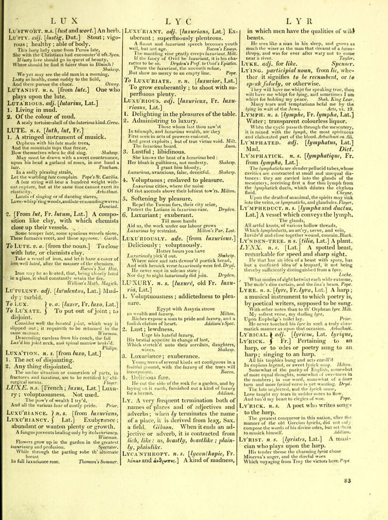 LUX I.u'stwo!rt. n.s. [lust and wort.] An herb Lu'sTY. adj. [lusdg, Dut.] Stout; vigo- rous ; healthy ; able of body. This histt) [ndy came from Persia late, She with the Christians had encouiiter'd oh.Spen If lusty luve sliould go in quest of beauty. Where should he find it fairer than in Blanch ? Shakcsp. We jet may see the old man in a morning. Lusty as health, come ruddy to the held, And there pursue the chace. Otway Lu'tanist. s. [from/m^c] One who plays upon the lute. LuTA Rious. adj. [lutarius, Lat.] 1. Living in mud. 2. Of the colour of mud. A scaly tortoise-shell of the lutarious kind. Grew. LUTE. n. s. [luth, lut, Fr.] 1. A stringed instrument of musick. Orpheus with his lute made trees, And the mountain tops that freeze, Bow themselves when he did sing. Shakesp. May roust be draw n with a sweet countenance, upon his head a garland of roses, in one hand a lute. Peacham. In a sadly pleasing strain. Let the warbling lute complain. Pope's St. CtEcilia. A lute string will bear a hundred weight with- out rupture, but at the same tiiue cannot exert its elasticity. Arbuthnot. Lands of singing or of dancing slaves, Love-whisp'ring woods.andZuJe-resoundingwaves. Dunciad. 2. [From lut, Fr. lutum, Lat.] A compo- sition like clay, with which chemists close up their vessels. ^ Some temper lute, some spacious vessels m'ove. These furnaces erect, and those approve. Garth. To Lute. v. a. [from the noun.] To close with lute, or chemists clay. Take a vessel of iron, and let it have a cover of iron well luted, after the manner of the chemists. Bacon's Nut. Hist. Iron may be so heated, that, being closely luted in a glass, it shall constantly retain the fire. Wilkins's Math. Magich. Lu'tulent. adj. [lululentus, Lat.] Mud- dy ; turbid. To Lux. 7 V. a. [luxer, Fr. luxo, Lat.] To Lu'xATE. 3 To put out of joint; to disjoint. Consider well the lurated joint, which way it slipped out; it requireth to be returned in the same manner. Wiseman. Descending careless from his couch, the fall Lui'd his joint neck, and spinal marrow bruis'd. Philips. Luxa'tion. n. s. [from luxo, Lat.] 1. The act of disjointing. 2. Any thing disjointed. The undue situation or connexion of parts, in fractures and luxations, are to be rectified by chi- rurgical means. Floyer. LUXE. n.s. [French; luxus, Lat.] Luxu- ry ; voluptuousness. Not used. The pow'r of wealth I try'd. And all the various luxe of costly pride. Prior. Luxu'riance. In.s. [from luxurians, Luxu'riancy. I Lat.] Exuberance; abundant or wanton plenty or growth. A fungus prevents healing only by i\.slaxuriancy. Wiseman. Flowers grow up in the garden in tlie greatest tuxuriancy and profusion. Spectator. While tiirough the parting robe th' alternate breast In full luxuriance rose. Tlwmson's Summer. L Y C Luxu'riant. adj. [luxurians, Lat.] Ex- uberant ; superfluously plenteous. A fiuant and luxuriant speech becomes youth well, but not age. liacon's Essays. 'i'lie mantling vine gently creeps luxuriant.Milt. If the fancy of Ovid be luxuriant, it is his cha- racter to be so. Dryden's Pre/, to Ovid's Epistles. Prune the luxuriant, the uncouth refine. But show no mercy to an empty line. Pope. To Luxu riate, v. n. [luxurior, Lat.] To grow exuberantly ; to shoot with su- perfluous plenty. Luxurious, adj. [luxurieux, Fr. luxu- riosus, Lat.] 1. Delighting in the pleasures of the table. 2. Administring to luxury. Those whom last thou saw'st In triumph, and luxurious wealth, are they First seen in acts of prowess eminent, And great exploits; but of true virtue void. Milt. The luxurious board. Anon. 3. Lustful; libidinous. She knows the heat of a luxurioushed : Her blush is guiltiness, not modesty. Shakesp. J grant him bloody. Luxurious, avaricious, false, deceitful. Shakesp. 4. Voluptuous ; enslaved to pleasure. Lururious cities, where the noise Of riot ascends above their loftiest tow'rs. Milton. 5. Softening by pleasure. Re[>el the Tuscan foes, their city seize, Protect the Latians in luxurious ease. Dryden. 6. Luxuriant; exuberant. Till more hands Aid us, the work under our labour grows Luxurious by restraint. Milton's Par. Lost. Luxuriously, adv. [from luxurious.] Deliciously; voluptuously. Hotter hours you have LtiTuriously pick'd out. Shakesp. Where mice and rats devour'd poetick bread, And with heroick verse luxuriously were (ed.Dryd. He never supt in sole.-nn state ; ' Nor day to night luxuriously did join. Dryden. LUXURY, n. s. [luxure, old Fr. luxu- ria, Lat.] 1. Voluptuousness ; addictedness to plea- sure. Egypt with Assyria strove in wealth and lu'xurif. Milton. Riches expose a man to pride and luxury, and a foolish elation of heart. Addison's Spec. 1. Lust; lewdness. Urge his hateful luxury. His bestial appetite in change of lust. Which si retch'ri unto their servants, daughters, wives. Shakesp. S. Luxuriance; exuberance. Young trees of several kinds set contiguous in a frciiU'ul ground, with the luxury of the trees will incorporate. Bacon. 4. Delicious fare. He cut the side of the rock for a garden, and by laying c.n it earth, furnished out a kind of luxury for a hermit. Addison. Ly. a very frequent termination both of names of places and of adjectives and adverbs; when /// terminates the name of a place, it is derived from leag, Sax. a field. Gibson. When it ends an ad- jective or adverb, it is contracted from lich, like: as, beastly, heastlike ; plain- ly, plaiiilike. Lyca'nthropy. n.s. [lycanihopie, Fr. XvKcct and <i»Sg&nro;.] A kind of madness, L Y II in which men have the qualities of wild' beasts. He sees like a man in liis sleep, and grows as much the wiser as the man that dreamt of a lycan- thropy, and was for ever after wary not to come near a river. Taylor, Lyke. adj. for like. Spenser. Ly ing, participial noun, from//t, whe- ther it signifies to be recumbent, or to speak folsely, or otherwise. 'i hey will have me whipt for speaking true, tliou wilt have me whipt for lying, and sometimes I am whipt for holding my peace. Shak. King Lear. Many tears and temptations befal me by the lying in wait of the Jews. Acts, xx. 19. Lymph, n. s. [lymphe, Fr. lympha, Lat.] Water; transparent colourless liquor. Wh^n the cycle passeth through the mesentery, it is mixed with the lymph, the most spirituous and elaborated part of the h\oo6.Arbuthnot on Ali. Ly'mphated. adj. [lymphatus, Lat.] Mad. Diet. Ly'mphatick. n. s. [lymphatique, Fr. from lympha, Lat.] The lymphaticks Hre slender pellucid tubes.whose cavities are contracted at small and unequal dis- tances : they are carried into the glands of the mesentery, receiving first a fine thin lymph from the lymphatick ducts, which dilutes the chylous fluid. Cheyne. Upon the death of ananimal, the spirits may sink into the veiYis, or iympnaticks, and glandules.i'Yoj/er, Ly'mpheduct. n. s. [lympha and ductus, Lat.] A vessel which conveys the lymph. The glands, All artful knots, of various hollow threads, Whicli lifmpheducts, anart'ry, nerve, and vein, Involv'd and close together wound, contain.B/acfc. Ly'nhen-tree, n s. [tilia, Lat.] A plant. LYNX. n.s. [Ldt] A spotted beast, rennarkable for speed and sharp sight. He that has an idea of a beast with spots, has but a confused idea of a leopard, it not being thereby sufficiently distinguished from a lynx. Locke. J Whatmodesofsightbetwixteach wideextreme. The mole's dim curtain, and the tinx's beaiu. Pope. Lyre. ?«. s. [lyre, Fr. lyra, Lat.] A harp; a musical instrument to which poetry is, by poetical writers, supposed to be sung. With other notes than to th' Orphean lyre.Milt. My softest verse, my darling lyre, Upon Eupheliji's toilet lay. Prior, He never touched his lyre in suck a truly cliro- matick manner as upon that occasion. Arhulhnot. Ly'rical, ) «^//. [lyrictus, hat. lyrique, Ly'rick. J Fr.] Pertaining to an harp, or to odes or poetry sung to an harp; singing to an harp. All his trophies hung and acts enroll'd In copious legend, or sweet lyrick song. Milton. Somewhat of the purity of English, somewhat of more equal thoughts, somewhat of sweetness in the numbers; in one word, somewliat of a finer turn and more i!/''iea/verse is yet wanting. Dryd. The lute neglected, »nd the lyrick muse. Love taught my tears in sadder notes to flow. And tun'd my heart to elegies of woe. Pope. Ly'rick. n. s. A poet who writes songs to the harp. The greatest conqueror in this nation, after the manner of the old Grecian/yrirts, did not only compose the words of his divine odes, but set I hem to musick himself. Addison. Ly'rist. n. s. [lyristes, Lat.] A musi- cian who plays upon the harp. His tender theme the charming lyrist chose Minerva's anger, and the direful woes Which voyaging from Troy the victors hort. Pope