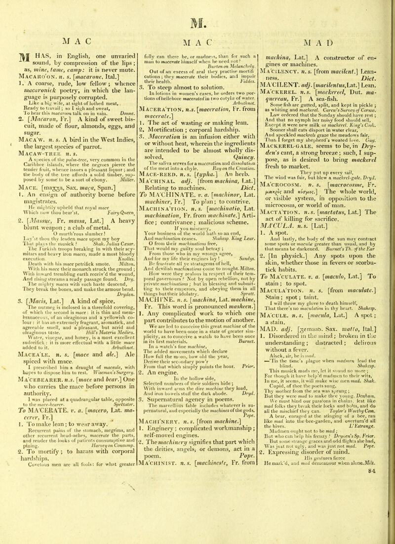 ]^ HAS, in English, one unvaried sound, by compression of the lips ; as, mine, tame, camp: it is never mute. Macaro'on. 71. s. [macarone, Ital,] 1. A coarse, rude, low fellow; whence macaronick poetry, in which the lan- guage is purposely corrupted. Like a big wife, at sight of lothed meat. Ready to travail; so I sij^h and sweat. To hear tliis Macaroon talk on in vain. Donne. 2. [Macaron, Fr.] A kind of sweet bis- cuit, made of flour, almonds, eggs, and sugar. Maca w, n. s. A bird in the West Indies, the largest species of parrot. Macaw-trek n. s. A siiecies of tlie palm-tree, very common in the Caribbfe islands, where the negroes pierce the tender fruit, whence issues a pleasant liquor ; and the body of the tree affords a solid timber, sup- posed by some to be a sort of ebony. Miller. Mace, [ma^ja, Sax. maca, Span.] 1. An ensign of authority borne before magistrates. He mightily upheld that royal mace Whicli now tliou bear'st. Fairy Queen^ 2. [iMassue, Fr. massa, Lat.] A heavy blunt weapon; a club of metal. O murth'rous slumber! Lay'st thou thy leaden mace upon my boy Tliat plays the musick ? Shak. Julius Casar. The J'urkibh troops breaking in with their scy- mitars and heavy iron maces, made a most bloody execution. Knolles. Death with his mace petrifick smote. Milton. With his more their monarch struck the ground ; With inward trembling earth receiv'd the wound, And rising streams a ready passage found. Dry. The mighty maces with such haste descend, They break the bones, and make the armour bend. Drydtn. 3. [Macis, Lat.] A kind of spice. The nutmeg is inclosed in a threefold covering, of which the second is mace : it is thin and mem- branaceous, of an oleaginous and a yellowish co- lour : it has an extremely fragrant, aromatick, and agreeahle smell, and a pleasant, but acrid and oleaginous taste. Hill's Materia Medira. W ater, vinegar, and honey, is a most excellent sudorifick : it is more effectual with a little mace added to it. Arbuthnot. Macea'le. n. s. [mace and ale.] Ale spiced with mace. I prescribed him a draught of maceale, with hopes to dispose him to rest. Wisemaii'sSurgery. Ma'cebearer. n.s. [mace and bear.] One who carries the mace before persons in authority. 1 was placed at a quadrangular table, opposite to the mace-hearer. Speitator. To MA'CERATE. t-. a. [macero, Lat. ma- ccrtr, Fr.] !. To make lean ; to wear away. Recurrent pains of the stomach, megrims, and other recurrent head-aches, macerate the parts, and render the looks of patients consumptive and pining. Harvei) on Consump, 2. To mortify; to harass with corporal hardships. Covetous men are all fools: for what greater fully can there be, or madness, than for such a man to macerate himself when he need not r Burton on Melancholy, Out of an excess of zeal they practise mortiii cations ; they macerate their bodies, and impair their health. Fiddes. 3. To steep almost to solution. In lotions in women's cases, he orders two por- tions of hellebore macerated in two cotyKe of water. Arbuthnot. Macera'tion. n.s. [maceration, Fr. from macerate.] 1. The act of wasting or making lean. 2. Mortification ; corporal hardship. 3. Maceration is an infusion either with or without heat, wherein the ingredients are intended to be almost wholly dis- solved. Quincy. The saliva serves for a maceration and dissolution of the meat into a chyle. Raif on the Creation. Mace-reed. w. «. [ti/pha.] An herb. Ma'chinal. adj. (from mac/iina, Lat.] Relating to machines. Diet. To MA CHINATE, v. a. [machinor, Lat. machiner, Fr.] To plan; to contrive. Machina'tion. n.s. [machinaiio, hat. machination, Fr. from machinate.] Arti- fice; contrivance; malicious scheme. If you miscarry, Your business of the world liatli so an end. And machination ceases. Shakesp. King Lear. O from tlieir machinations free. That would my guilty soul betray ; From those who in jny wrongs agree. And for my life their engines lay ! , Sandys. Be frll^^rate all j'e stratagems of hell, And devilish machinations coine to nought.M/ftort. How were they zealous in respect of their tem- poral governours ? Not by open rebellion, not by private mac/ifnations ; but in blessing and submit- ting to their emperors, and obeying them in all things hut their idolatry. Spratt. MACHI'NE. n. s. [machina, hat.machine, Fr. This word is pronounced mashee7i.] 1. Any complicated work to which one part contributes to the motion of another. We are led to conceive this great machine of the world to have been once in a state of greater sim- plicity, as to conceive a watch to h<ive been once in its first materials. Burnet. In a watch's fine machine. The added movements which declare How full the muon, how old the year, Derive their secondary pow'r From that which simply points the hour. Frior. 2. An engine. In the hollow side. Selected numbers of their soldiers hide ; With inward arms the dire machine they load. And iron bowels stuff the dark abode. Dryd. 3. Supernatural agency in poems. The marvellous fable iiicludes whatever is su- pernatural, and especially the mac/iines of the gods. rope. Machi'nery. n..i. [from machine.] 1. Enginery; complicated workmanship; self-moved engines. 2. The machinery signifies that part which the deities, angels, or demons, act in a poem. Pope. Ma'chinist. n.s. [machineste, Fr. from machina, Lat.] A constructor of en- gines or machines. Ma'cilency. n.s. [from macilent.] Lean- ness. Diet. MA'CILENT. adj. [macikntus,Lat.] Lean. Ma'ckerel. n.s. [mackereel, Dut. ma- quereau, Fr.] A sea-fish. Some fish are gutted, split, and kept in pickle ; as whiting and macherel. Carew's Survey of Coi'nw. Law ordered that the Sunday should have rest; And that no nymph her noisy food should sell, Except it were new milk or mackerel. King's Cook. Sooner shall cats disport in water clear. And speckled mackrels graze the meadows fair. Than I forget my shepherd's wonted love. Gay. Mackerel-gale, seems to be, in Dry- den's cant, a strong breeze; such, I sup- pose, as is desired to bring mackerel fresh to market. They put up every sail, The wind was fair, but blew a mackrel-gale. Dryd. Ma'crocosm. n. s. [macrocosme, Fr. juax^o; and x6a-j/,o<;.] The whole world, or visible system, in opposition to the microcosm, or world of man. Macta'tion. n.s. [mactatus, Lat.] The act of killing for sacrifice. MACULA, n.s. [Lat.] 1. A spot. And lastly, the body of the sun may contract some spots or macule greater than usual, and by that means be darkened. Burnet's Th. of the FMr 2. [In physick.] Any spots upon the skin, whether those in fevers or scorbu- tick habits. To Ma'culate. v. a. [maculo, Lat.] To stain ; to spot. Macula'tion. n. s. [from maculate.] Stain ; spot; taint. I will throw my glove fo death himself. That there's no maculation in thy heart. Shakesp. Ma'cule. n.s. [macula, Lat.] A spot; a stain. MAD. adj. [gemsiab. Sax. rr.afto, Ital.] 1. Disordered in the mind ; broken in the understanding; distracted; delirous without a fever. Alack, sir, he is wild. —'Tis the ti>me's plague when madmen lead the blind. Shakesp. This musick mads m;-, let it soinid no mure ; For (hough it have help'ri madmen to thei.r wits. In me, it seems, it will make wise men mad. Shak. Cupid, of thee the poets sung. Thy mother from the sea was Sjirung ; But they were mad to make thee young. Denham. W e must hind our passions in chains, lest like mad folks they break their locks and bolts, and do all the mischief they can. Taylor's Worthy Com. A bear, enraged at the stingmg of a bee, ran like mad into the -bee-garden, an3 overturn'd all the hives. L'Estrange. Madmen ought not to be mad ; But who can help his frenzy ? Drycen'sSp. Friar. But some strange graces and odd flights she had. Was just not ugly, and was just not mad. Pope. 2. Expressing disorder of mind. His gestures fierce He mark'd, and mud demeanour when alone.Itfiit.