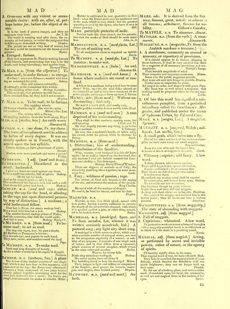 1VI A D 3. Over-run with any violent or unrea- sonable desire: with on, after, of, per- haps better for, before the object of de- sire. It is the land ' f graven images, and they are madupon tlieir idols. Jer. 1. 38. The worlil is running mad after farce, tlie ex- tremity' of bad poetry, or rather the judgment that is fallen upon draniatick writing. Dryden. The people are not so very mad of acorns, but that they could be content to eat the bread of civil persons. Rymer. . Enraged; furious. Holy writ represents St. Paul as making havock of the church, and persecuting that way unto the death, and being exceedingly mad against tliem. Decay of Piety. To Mad. v. a. [from the adjective.] To make mad; to make furious ; to enrage O villain ! cried out Zeluianc, madded with find- ing an unlooked-for rival, Sidney. This will witness outwardly, As strongly as the conscience does within. To the madding of her lord. Shnkesp. Cyniheline This muds me, that perhaps ignoble hanOs Have overlaid him, for they cou'd not conquer. l)ryden. To Mad. v. ii. To be mad; to be furious The 7naddins: wheels Of brazen chariots rag'd : dire was the noise Of conflicts 1 Miltim's Par. Lost. She, mixing wiih a throng Of madding matroi-is, hears the bride along. Dryd. VIad. ti. s. [ma^u, Sax.] An earth worm, Ainswortli. 'vIa'dam. h. /t. [ma dame, Fr. my dame.] The term of compliment used in address to ladies of every degree. It was an- ciently spoken as in French, with the accent upon the last syllable. Certes, madam, ye have great cause of plaint. Spenser, Madam, once more you look and move a ijueen ! Ph Hips. fA'DBRAiN. \ adj. [mad and brain.] Ia'dbrained. j Disordered in the mind; hotheaded. 1 give ni l, hand opposed against my iieart, Unto a madb^ain rudesbv, full of spleen. Shakesp. He let fall liis book. And as he stoop'd again to take it up. This madbrain'd bri legrooiii took liim such a cuff. That down fell priest and book. Shakesp. Ia'dcap. fi.s. [mad and cap; either taking the cap for the head, or alluding to the caps put upon distracted persons by way of distinction.] A madman ; a wild hotbrained fellow. That last is Biron, the merry madcap lord ; Not a word with him but a jest. Shakesp. The nimble-footed madcap prince of Wales, And his comrades, that daft tlie world aside. And bid it pass. Shakesp. Henry IV. 'oMa'dden. v. n. [from mad.] To be- come mad ; to act as mad. The dog-star rages, nay, 'tis past a doubt, All Bedlam or Parnassus is let out; Fire in each eye, and papers in each hand. They rave, recite, and madden round the land. Pope. ^0 Ma'dden. jj. fl. To make mad. Such mad'nine draughts of beauty. As for a while o erwhclm'd his raptur'd thought. Thomson. Ia'dder. w. s. [mabejie. Sax.] A plant The fl ower of the madder consists of one single leaf, which is cut into four or five seemenls, and expanded at the top; the flower-cup afterwards bpconies a fruit, composed of two juicy berries clnst ly joinefl together, containing seed for the ii:o<^t part hollowed lil;e a navel ; the leaves are rough, and surround the stalks in whorles. Miller. M A D Madder is cultivated in vast quantities in Hol- land ; what the Dutch send over for medicinal use is the root, which is only dried ; but the greatest quantity is used by the dyers, who have it sent in coarse powder. Hill Made participle preterite of make. Neither hath this man sinned, nor liis parents ; but that the works of God should be made mani- fest. Jo/ill, ix. 3. Madefa'ction. n.s. [madtfacio,!^^.^.] The act of making wet. To all madefaclion there is required an imbibi- tion. Bacon To Ma'defy. v. a. [madefio, Lat.] To moisten ; to make wet. Ma'dgehowlet. n. s. [buho.] An owl. Ainsivortli. Ma'dhouse. M.S. [ntad undi house.] A house where madmen are cured or con- fined. A fellow in a madhouse being asked how he came there? Why, says he, the mad folks abroad are too many for us. and so they have mastered all the sober peo|)le, and coope.l them up here.L'l.'stran. Ma'dly. adr. [i'lom mad.] Without un- der.standing ; fm if^usly. He wav'd a rorch aloft, and madly vain, Sought godlike worship from a servile traui.Dryd. Ma'dman. n. s. [mad and man ] A man deprived of his understanding. They shall be like madmen., sparing none, but still sporting. 2 V.sdr. xvi. 71. He that eagerly pursues any thing, is no better thati a madman. L'Estrange. He wlio ties a madman's hands, or takes away his sword, loves his person while he disarms his frenzj'. South Ma'dness. n. s. [from mad.] 1. Distr.iction; loss of understanding perturbation of the faculties. Why, woman, your husband is in his old lunes again : he so bufl'ets liimself on the forehead, that any madness; 1 ever yet beheld seemed but tame ness and civility to this distemper. Shakesp. Merry Wives of Windsor. There are degrees of madness as of folly, the disorderly jumbling ideas together; in some more some less. Locke 2. Fury; wildness of passion ; rage. Tlie power of God sets bounds to the raging of the sea, and restrains the madness of the people. King Charles. He rav'd with all the marfness of despair. He roar'd, he beat his breast, and tore his hair. Dryden Madri'er. n.s, Madrier, in war, is a thick plank, armed with iron plates, having a cavity sufficient to receive the mouth of the petard when charged, with whiali it is applied against a gale, or other thing intend- ed to be broken down. Bailey. Ma'drigal. n.s. [madrigal. Span, and Fr. from mandra, Lat. whence it v/as written anciently mandriale, Ital.] A pastoral song; any light airy short song. A madrigal is a little amorous piece, which con- tains a certain number of unequal verses, not tied to the scrupulous regularity of a sonnet, or sub- tilty of an epigram : it consists of one single rank of verses, and in that differs from a canzonet, which consists of several strophes, which return in the same order and number. Bailey. Waters, by wliose falls Birds sing inelodimis madrigals. Shakesp. His artful strains have oft delay'd The huddling brook to hear his marfng-ai. Milton. Their tongue is light and trifling in comparison of the English ; more proper for sonnets, madri- gals, and elegies, than lieroick poetry. Dryden. Ma'dwort. n.s. [madand wort.] An herb. M A G M.s;RE. adv. It is derived from the Sax meji, famous, great, noted: so relmerc is all famous; cethelmerc, famous for no- bility. Gibson's Camden, To MA'FFLE. v.n. To stammer. Ainsw. Ma'ffler. n.s. [from the verb.] A stam- merer. Ainsworth. Magazi'ne. n. s. [^magazine, Fr. from the Arabick machsan a treasure.] 1. A storehouse, commonly an arsenal or armoury, or repository of provisions. If it should appear fit to bestow shipping in those harbours, it shall be very needful that there be a magazine of all necessary provisions and am- munitions. Haleigh's Essays. Plain heroick magnitude of mind Their armories and magazines contemns. Milton. Some o'er the public magazines preside. And some are sent new forage to provide.DrT/den. Useful arms in magazines we place. All rang'd in order, and dispos'd with grace.Pope. His head was so well stored a magazine, tliat nothing could be proposed whicli he was not mas- ter of. Locke. 2. Of late this word has signified a mis- cellaneous pamphlet, fi-om a periodical miscellany called the Gentlemen's iMa- guzine, and published under the name of Sylvaniis Urban, by Edward Cave. Mage. n.s. [magus, Lut,] A magician. Spenser. MA'GGOT. n. s. [mag rod, Welch; mil- lepeda, Lat. ma^u, Sa.K.] L A small grub, which turns into a fly. Out of the sides and back of tlie common cater- pillar we liave seen creep out small maggots. Pay on Creation. From the sore although the insect Hies, It leaves a broort maggots in disguise. Garth. 2. Wliimsey ; caprice; odd fancy, A low word. Taftata phrases, silken terms precise, Three-pil'd hyperboles, spruce atiVctation, figures pedantical; these summer flies Have blown me full of maggot ostentation : I do forswear them. Henceforth my wooing mind shall be exprest In russet yeas, and honest kersy noes. Shakesp. To reconcile our late dissenters. Our breliiren though by other venters. Unite them and their dilf'rent mnggots, As long ai;d short sticks are in fagtiots. Hudibras. She pricked his maggot, and touched liim in the - tender point; then he broke out into a violent passion. Arbuthnot, Ma'ggottiness M. s. [from maggotti/.] The state of abounding with maggots. Ma'ggotty. adj. [from maggot.] 1. Full of maggots. 2. Capricious; whimsical. A low word. To ])retend towork out a neat scheme of thoughts »ith a maggottif unsettled head, is as ridiculous as to think to write strait in a jumbling coach. Norris. Ma'gical. adj. [frommagick.] Acting, or performed by secret and invisible powers, either of nature, or the agency of spirits. I'll humbly signify what, in his name. That magical word of war, we have effected. Shak. They beheld unveiled the man-ica/shield of 3'our Ariosto, which dazzled the beholders with too much brightness ; they can no longer hold up, their arms. Dryden, By the use of a looking-glass, and certain aitirc made of canibrick upon her head, she attained to an evil art and magical force in the motion of her eyes. Tatler.