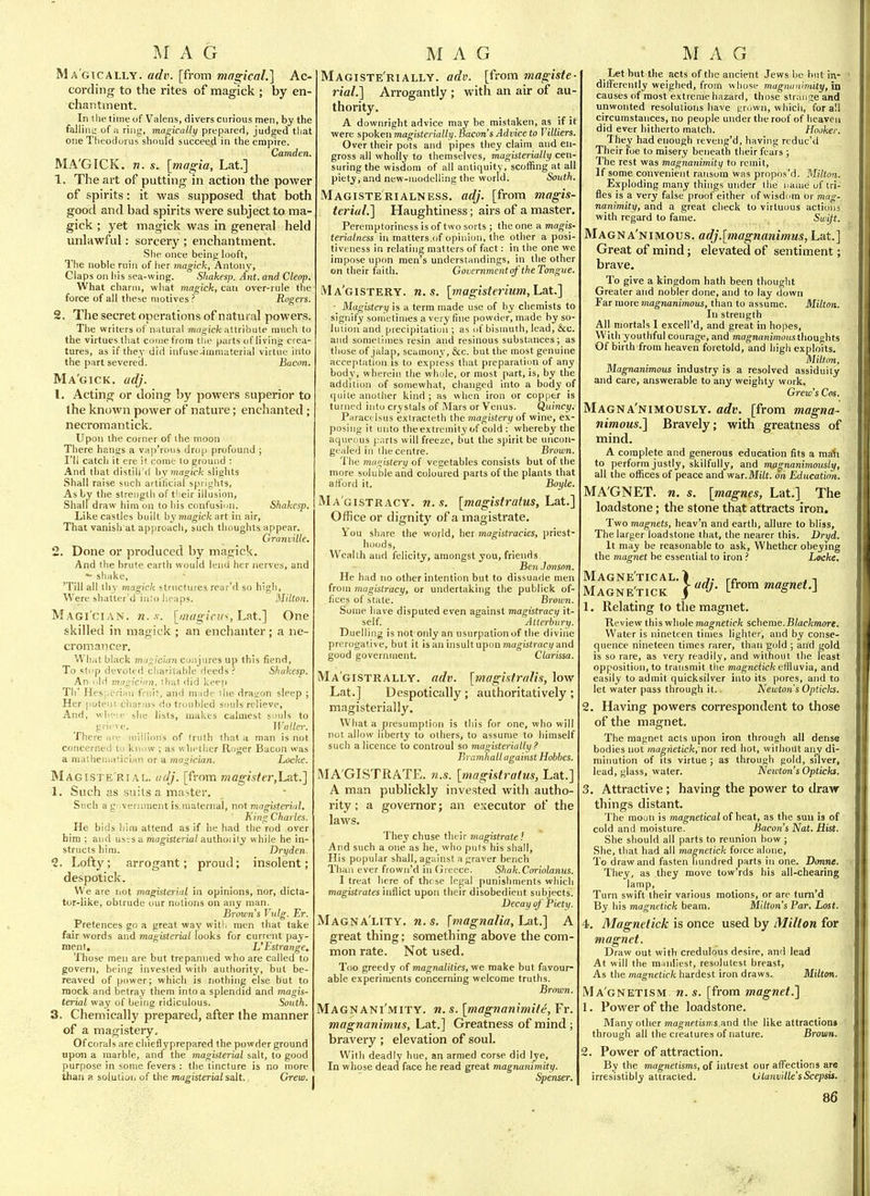 I\I A G Magically, adv. [from magical.] Ac- cording to the rites of magick ; by en- chantment. In tile time of Valens, divers curious men, hy the falliiiL' of a ring, magically prepared, judged tliat one Theodurus should succeed in the empire. Camden. MA'GICK. w. s. {magia, Lat.] 1. The art of putting in action the power of spirits: it was supposed that both good and bad spirits were subject to ma- gick ; yet magick was in general held unlawful: sorcery ; enchantment. She once being looft, The noble ruin of her magick, Antony, Claps on iiis sea-wing. Shakesp. Ant. and Clenp. What charm, wliat magick, can over-rule the force of all these motives ? Rogers. 2. The secret operations of natural powers. The writers of nntural magick attribute much to the virtues that come from tlie parts of living crea- tures, as if they did infuse-ininiaterial virtue into the part severed. Bacon. Ma'gick. adj. 1. Acting or doing by powers superior to the known power of nature; enchanted; necromantick. Upon the corner of ihe moon There hangs a vap'rous drop profound ; I'll catch it ere it conio to ground : And that distih'd by magick slights Shall raise such artificial spriglits. As by the strength of their iilusion, Shall draw him on to his confusion. Shakesp. Like castles built by magick art in air, That vanish at approach, such thoughts appear. Granville. 2. Done or produced by magick. And (he brute earth would lend her nerves, and - shake, 'Till all thy magick structures rear'd so high. Were shatter'd into heaps. Milton. Magi'cian. n.x. [magini^,LRt.] One skilled in magick ; an enchanter; a ne- cromancer. What black mnr^ician conjures up this fiend. To stop deviitrfl cliariiHble deeds? Shakesp. An old );i ' ■ ! ■! ,1 keep Th' Hesi-c ! I ' . .11] i ni ide the dragon sleep ; Her puten! cijarin^ <!o troubled souls relieve, And, wlij-ie she lists, makes calmest soids to grii've. Waller. There me iniilions of (ruth (hat a man is not concerned to know ; as w hetlier Roger Bacon was a niatheniatician or a magician. Locke. Magiste'rial. adj. [from magister,Lsit.] 1. Such as suits a master. Such a g .veriunent is maternal, not magisterial, h ing Charles. He bids him attend as if he had the rod over him ; and uses a magisterial authoiity while he in- structs him. Dryden. 1. Lofty; arrogant; proud; insolent; despotick. We are not magisterial in opinions, nor, dicta- tor-like, obtrude our notions on any man. Brmcins Vutg. Er. Pretences go a great way with men that take fair words and magisterial looks for current pay- ment. L'Estrange, Those men are but trepanned who are called to govern, being invested with authority, but be- reaved of power; whi.oh is nothing else hut to mock and betray them into a splendid and magis- terial way of being ridiculous. South. 3. Chemically prepared, after the manner of a magistery. Of corals are chiefiyprepared the powder ground upon a marble, and the magisterial salt, to good purpose in some fevers : the tincture is no more than a solution of the magisterial salt. Crew. M A G Magiste'rially. adv. [from magiste- rial.] Arrogantly ; with an air of au thority. A downright advice may be mistaken, as if it were spoken magisterially. Bacon's Advice to Tilliers. Over their pots and pipes they claim and en- gross all wholly to themselves, magisterially cen- suring the wisdom of all antiquity, scoffing at all piety, and new-modelling the world. South. Magisterialness. adj. [from magis- terial.] Haughtiness; airs of a master. Peremptoriness is of two sorts ; the one a magis- terialness in matters of opinion, the other a posi- tiveness in relating matters of fact: in the one we impose upon men's understandings, in the other on their faith. Gouernment of 'the Tongue. iVIa'gistery. U.S. [magisteiium, Lat.] ■ Magistery is a term made use of by chemists to signify sometimes a very fine powder, made hy so- lution and precipitation; as of bismuth, lead, &c. and sometimes resin and resinous substances; as those of jalap, scamony, &c. but the most genuine acceptation is to express that preparation of any body, wherein the whole, or most part, is, by the addition of somewhat, changed into a body of quite another kind ; as when iron or copper is turned into crystals of Mars or Venus. Quincy. Paracelsus exiracteth the magistery of wine, ex- posing it unto theextremity of cold : whereby the aqueous p.Trts will freeze, but the spirit be uncoii- gealed in the centre. Brown. The magistery of vegetables consists but of the more soluble and coloured parts of the plants that afford it. Boyle. Magistracy, n.s. [magistratus, La.t.] Office or dignity of a magistrate. Vou share the world, her magistracies, priest- hoods. Wealth and felicity, amongst you, friends. Ben .Jonson. He had no other intention but to dissuade men from magistracy, or undertaking the publick of- fices of state. Brown. Some have disputed even against magistracy it- self. Alterbury. Duelling is not only an usurpation of the divine prerogative, but it is an insult upon mao-istrac)/and good government. Clarissa. Ma'gistrally. adv. [magisfralis, low Lat.] Despotically ; authoritatively ; magisterially. What a presumption is this for one, who will not allow liberty to others, to assume to himself such a licence to controul so magisterially ? BramhalL against Hobbes. MA GISTRATE, n.s. [magistratus, Lat.] A man publickly invested with autho- rity ; a governor; an executor of the laws. They chuse their magistrate f And such a one as he, who puts his shall, His popular shall, against a graver bench Than ever fiown'd in (jreece. Shak.Cariolanus. I treat here of these legal punishments which magistrates inflict upon their disobedient subjects. Decay of Piety. Magna'lity. n. s. \magnalia, Lat.] A great thing; something above the com- mon rate. Not used. Too greedy of magnalities, we make but favour- able experiments concernhig welcome truths. Brnwn. Magnani'mity. n. s. [magnanimite, Fr. magnanimus, Lat.] Greatness of mind; bravery ; elevation of soul. With deadly hue, an armed corse did lye. In whose dead face he read great magnanimity. Spenser. MAG Let but the acts of the ancient Jews he but in- differently weighed, from w hose magnanimity, in causes of most extreme hazard, those strange and unwonted resolutions have grown, which, for all circumstances, no people under the roof of heaven did ever hitherto match. Hooker. They had enough reveng'd, having rcduc'd Their foe to misery beneath their fears ; The rest was magnanimity to remit. If some convenient ransom was propns'd. Milton. Exploding many things under the name of tri- fles is a very false proof either of wisdom or mag- nanimity, and a great check to virtuous actions with regard to faine. Swift. Magna'nimous. adj.[magnanimus, Lat.] Great of mind; elevated of sentiment; brave. To give a kingdom hath been thought Greater and nobler done, and to lay down Far more magnanimous, than to assume. Milton. In strength All mortals 1 excell'd, and great in hopes. With youthful courage, and magnrtnimuus thoughts Of birth from heaven foretold, and high exploits. Milton. Magnanimous industry is a resolved assiduity and care, answerable to any weighty work. Crew's Cos. Magna'nimously. adv. [from magna- nimous.] Bravely; with greatness of mind. A complete and generous education fits a ma\i to perform justly, skilfully, and magnanimously, all the offices of peace and war.MiVj. on Education. MA'GNET. n. s. [magnes, Lat.] The loadstone; the stone that attracts iron. Two magnets, heav'n and earth, allure to bliss. The larger loadstone that, the nearer this. Dryd. It may be reasonable to ask. Whether obeying the magnet be essential to iron ? Locke, MAGNE'TICAL. > J. rc .. n Magne'tick ]<'dj. [from magnet.] 1. Relating to the magnet. Keview this whole magnetick scheme.Blackmore. Water is nineteen times lighter, and by conse- quence nineteen times rarer, than gold ; and gold is so rare, as very readily, and without the least opposition, to transmit the mogncticfe effluvia, and easily to admit quicksilver into its pores, and to let water pass through it. Newton's Opticks. 2. Having powers correspondent to those of the magnet. The magnet acts upon iron through all dense bodies not magnetick, nor red hot, withoiit any di- minution of its virtue ; as through gold, silver, lead, glass, water. Newton's Opticks. 3. Attractive; having the power to dravr things distant. The moon is mogneticaJ of heat, as the sun is of cold and moisture. Bacon's Nat. Hist. She should all parts to reunion bow ; She, that had all magnetick force alone. To draw and fasten hundred parts in one. Dmne. They, as they move tow'rds his all-chearing lamp, Turn swift their various motions, or are turn'd By his magnetick beam. Milton's Par. Lost. 4. Magnetick is once used by Milton for magnet. Draw out with credulous desire, and lead At will the manliest, resolutest breast. As the magnetick hardest iron draws. Milton. Ma gnetism, n. s. [from magnet.] 1. Power of the loadstone. Many other ma^nftisms,and the like attraction* through all the creatures of nature. Brovm. . Power of attraction. By the magnetisms, of intrest our affections are irresistibly attracted. Olayivitle'sScepsis.