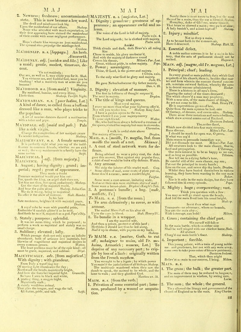,2. Newness; freshness; uncontaminated state. This is now become a low word. Tlie devil iind iiiischHuce look big Upon tlie maidenhood of our affairs.' Shakesp. Some who attended willi much expectation, at their first appearing have stained the maidenhead of their credit with some negligent performance. „ , Wotton Hope s chaste kiss wrongs no joys maidenhead, The spousal rites prejudge the marriage-bed. Craihaw. BlA'iDENLip. n. s.[lappago.] An herb. Ahisworth. Ma'idenly. adj. [maidtn and like.] Like a maid; gentle, modest, timorous, de- cent. ' ris not maidenly ; Our sex, as well as 1, may chide you for it. Shah. You virtuous ass, and bashful fool, must you be blushing ? what a maidenly man at arras are you become ? Shakesp. Ma'idhood. 71.S. [from maid.] Virginity. By maidliond, honour, and every thin;.', I love thee. Shakesp. Twelfth Kight. Ma'idmarian. n.s. [piier litdius, Lat.] A kind of dance, so called from a buffoon dressed like a man, who plays tricks to the populace. _A set (if morrite-dancers danced a maidmarian witli a tabor and pipe. Temple. Ma'idpale. adj. [maid andpale.] Pale like a sick virgin. Ciiange the complection of her maidpale peace To scarlet indignation. Sliakesp. Maidse'rvant. M.S. A female servant. It is perfectly right wliat you say of the indif- ference in common friends, whether we are sick or well; the very maidservanis in a family have the same no lion. Swift. Maje'stical. ) ■ J -I Maje'sticic. r^^- /^^ «^yesf>/.] 1. August; having dignity; grand; im- perial ; regal; great of appearance. I'hey made a doubt Presence mqjestical woidd put him out: For, quoth the king, am angel shalt thoii see, Yet fear not thou, but speak audaciously. Shakesp. Get the start of the majestick world. And bear the palm alone. Shakesp. Julius Cos. We do it wrung, being so mnjestical. To offer it the shew of violence. Shak. Hamlet. In his face Sate meekness, heighten'd with majestick grace, Denham. A royal robe he wore with graceful pride, Embroider'd sandals glitter'd as he trod. And forth he niuv'd, majestick as a god, VopesOdy. 2. Stately; pompous ; splendid. It was no mean thing which he purposed ; to perform a work so majestical and stately was no small charge. Hooker. 3. Sublime; elevated ; lofty. Which passage doth not only argue an infinite abundance, both of artizans .ind materials, but likewise of magnificent and majestical desires in every common persen. Wotton. The least portions must be of the epic kind ; all must be grave, majestical, and sublime. Dryd. Maje'stically. adv. [from majestical.] With dignity ; with grandeur. From Italy a wand'ring ray Of moving li;;ht illuminates the day ; Northward she bends, ma/est!Ca//v bright. And here she fixes her imperial light. Granville. So have I seen in black and white, A prating ihing, a magpie hight. Majestically stalk ; A stately worthless animal. That plies the tongue, and wags the tail, 41i flutter, pride, and talk. Swift. MAJESTY, n. s. [majcstas, Lat.] 1. Dignity; grandeur; greatness of ap- pearance ; an appearance awful and so- lemn. The voice of the Lord is full of majesty Psalm xxix. 4. The Lord reigneth ; he is clothed with majesty. Psalm xciii Amidst Thick clouds and dark, doth Heav'n's all ruling Sire Chuse to reside, his glory unobscur'd. And with the inajesty of darkness round Covers his throne. Milton's Par, Lost. Great, without pride, in sober majesty. Pope. . Power; sovereignty. Thine, O Lord, is the power and majesty. 1 Chron. xxix To the only wise God be glory and majesty. Jude, 25, He gave Nebuchadnezzar thy father majesty. Dan. V. 18. . Dignity ; elevation of manner. The first in loftiness of thought surpass'd. The next in majesty. Dryden. . The title of kings and queens. Most royal majesty, I crave no more thaa what your highness offer'd. Nor will you tender less. Shakesfi. Kins; Lear, I have a garden opens to the sea. From whence 1 c:in your majesty convey To some nigh friend. Waller. He, who had been alvva3's believed a creature of the queen,visited her majesty but once in sixweeks. Clarendoit I walk in awful state above The majesty of heaven. Dryden. Mail. n. s. [maille, Fr. maglia, Ital. from muille the mesh of a net. Skin7ier.] 1. A coat of steel network worn for de fence. Being advised to wear a privy coat, the duke gave this answer, That against any popular fury, a shirt oimail would be but^i silly defence. Wotton. 2. Any armour. We strip the lobster of his scarlet mail. Gay Some shirts of mail, some coats of plate put oil, Some don'd acurace, ssme a corslet bright. Fairfax. Some wore a coat-armour, imitating scale. And next their skin were stubborn shirlsof maii ; Some wore a breast-plate. Dryden's Knight's Tate. 3. A postman's bundle; a bag. [male, mallelte, Fr.] To Mail. v. a. [from the noun.] 1. To arm defensively ; to cover, as witli armour. The 7nailed Blars s'lall on liis altar sit Up to the ears in blood. Shak. HenrylV. 2. To bundle in a wrapper, f am thy married wife. And thou a prince, protector of this land ; Methinks 1 should not thus be led along, Mail'd up in shame, with papers on ray back. Shakesp. To MAIM. v.a. [maitav, Goth, to cut off; mekaigner to maim, old Fr. me- huina, Armoi'ick; mnncus, Lat.] To deprive of any necessary part; to crip- ple by loss of a limb : originally written from the French mayhem. You wrought to be a legate ; by which power Youmaim'd the jurisdiction of all bishops.67(a/cfsp. The multitude wondered when they saw the dumb to speak, the maimed to be whole, and the lame to walk ; and they glorified God. Matthew XV. 31. Maim. w. s. [from the verb.] 1. Privation of some essential part; lame- ness, produced by a wound or amputa- tion. Surely there is more cause lo fear, Irst the want thereof be a maim, lhan the use a blemish Hooker. Humphry, duke of GIn'ster, scarce himself, That bears so shrewd a maim ; two pu'ls at once; A lady banish't, and a limb lopt off? Shakesp. S, Injury; mischief. Not so deep a maim. As to be cast forth in the cunnnon air, Have I deserved. Shakesp. Rich. II. 3. Essential defect. A noble author esteems it to be a maim in his- tory, that the acts of parliament should not be recited. Hayward. Main. adj. [magne, o\d Fr. magnus, Lat.] 1. Principal; chief; leading. In every grand or main publick duty which God requireth of his church, there is, besides that mat- ter and form wherein the essence thereof consist- eth, a certain outward fashion, whereby the same is in decent manner administered. Hooker, There is a history in all men's lives. Figuring the nature of the times deceased ; The which observ'd a man may prophesy. With a near aim, of the main chance of thines, As yet not come to life. Shak. Henrii IV. He is superstitious grown of late. Quite from the jnam opinion he had once Of fantasy, of dreams, and cerenmnies. , Shakesp. There arose three notorious and mam rebellions, which drew several armies out of F.nsland. DaviesoH Ireland, The.nether flood, Whicli now di\ ided into four main streams. Runs diverse. Milton's Par. Lost. I should be much for open war, O peers, If what was urg'd Main reason to persuade immediate war, Did not dissuade me most. Milton's Par. Lost. All creatures look to the main chance, that is, food and propagation. L'Estrange. Our 7n(tm interest is to be as liappy as we can, and as long as possible. Tillotson. Nor tell me in a dying father's tone. Be careful still of the main chance, my son ; Put out the principal in trusty hands ; Live on the use, and never dip thy lands. Dryden. Whilst they have busied themselves in various learning, they have been wanting in the one main thing. Baker. Nor is it only in the main design, but they have followed him in every episode. Pope. 2. Mighty; huge ; overpowering; vast. Think you question with a .lew : You may as well go stand upon the beach. And bid the main flood bate his usual height. Sliakcsp. Seest tliou wliat rage Transports our adversary, whom no bounds, Nor yet the main abyss, Wide interrupt, can holdMilton. 3. Gross ; containing the chief part. We ourself will follow In the main battle, which on either side Shall be well winged with our chiefest hoise.Shak. All abreast Cliarg'd our main battle's frant. Shakesp. 4. Important; forcible. This young prince, with a train of young noble- me , and gentlemen, but not with any main army, came ovei to take possession of his new patrimony. Davies on Ireland, That, which thou aright Believ'st so main to our success, I bring. Milton. Main. w. s. 1. The gross; the bulk ; the greater part. The main of them may be reduced to language, and an improvement in wisdom, by seeing men. Locke, . The sum ; the whole ; the general. They allowed the liturgy and governmentof the church of England as to the main. King Charles.