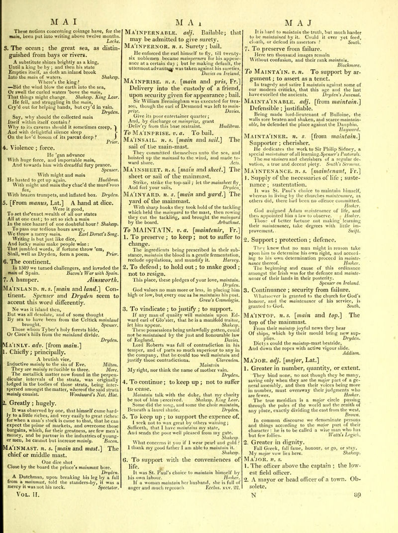 These notions concerning coinage have, for the main, been put into wridng above twelve months. Loche. S. The ocean; the great sea, as distin- guished from bays or rivers. A substitute shines brightly as a king, Ihitil a king be by ; and then his state Empties itself, as doth an inland brook Into the main of waters. Shakesp. Where's the king ? —Bid the wind blow the earth into the sea. Or swell the curled waters 'bove the main, That things might change. Shakesp. King Lear. He fell, and struggling in the main, Cry'd out for helping hands, but cry'd in vain. Dryden. Say, why should the collected main Itself within itself contain? Why to its caverns should it sometimes creep, And with delightful silence sleep >- On the lov'd bosom of its parent deep ? J Prior. 4. Violence ; force. He 'gan advance With huge force, and importable main. And towards him with dreadful fury prance, Spenser. With might and main He hasted to get up again. Hudibras. With mighTand mam they chac'd the murd'rous fox, With brazen trumpets, and inflated box, Dryden. 5. [From manus, Lat.] A hand at dice. Were it good. To set tlie'exact wealth of all our states All at one cast; to set so rich a main In the nice hazard of one doubtful hour ? Shakesp, To pass our tedious hours away. We throw a merry main. Earl Dorset's Song. Writing is but just like dice. And lucky mains make people wise : That jumbled words, if fortune throw 'em, Shall, well as Dryden, form a poem. Prior. 6. The continent. lu 1589 we turned challengers, and invaded the main of Spain, . Bacon's War with Spain. 7. A hamper. Ainsworth. Ma'inland. n. s. \main and land.] Con- tinent. Spenser and Dryden seem to accent this word differently, Ne was it island then, But was ail desolate, and of some thought By sea to have been from the Celtick mainland brouglit. Spenser. Those whom Tyber's holy forests hide. Or Circe's hills from the mainland divide. Dryden. Ma'inly. adv. [from main.1 1. Chiefly; principally. A brutish vice, Inductive mainly to the sin of Eve, Milton. They are mainly reducible to three. More. The metallick matter now found in the perpen- dicular intervals of the strata, was originally lodged in the bodies of those strata, being inter- spersed amongst the matter, whereof the said strata mainly consist. Woodward's Nat. Hist. I. Greatly; hugely. It was observed by one, that himself came hard- ly to a little riches, and very easily to great riches: for when a man's stock is come to that, that lie can expect the prime of markets, and overcome those bargains, which, for their greatness, are few men's money, and be partner in the industries of young- er men, he cannot but increase mainly. Bacon. Ma'inmast. n. s. [main and mast.] The chief or middle mast. One dire shot Close by the board the prince's mainmast bore. Dryden. A Dutchman, upon breaking his leg by a fall from a mainmast, told the standers-by, it was a mercy it was not his neck. Spectator. Ma'inpernable. adj. Bailable; that may be admitted to give surety. Ma'inpernor. n. s. Surety; bail. He enforced the earl himself to fly, till twenty- six noblemep became mainpernors for his appear- ance at a certain day ; but he making default, the uttermost advantage was taken against his sureties. Dai'ies o)i Ireland. Ma'inprise, )i. s. [main and pris, Fr.] Delivery into the custody of a friend, upon security given for appearance; bail. Sir William Bremingham was executed for trea- son, though the earl of Desmond was left to ynain- prize. Davies. Give its poor entertainer quarter; And, by discharge or jnainpn'se, grant Deliv'ry from this base restraint. Hudibras. To Ma inprise, v. a. To bail. Ma'insail. 71. s. [main and sail.] The sail of the main-mast. They committed themselves unto the sea, and hoisted up the mainsail to the wind, and made to- ward shore. Acts. Ma'insheet. n.s. [main and sheet.] The sheet or sail of the mainmast. Strike, strike the top-sail ; let the mains/ieet fly ^ And furl your sails. Dryden^ Ma'inyard. n. s. [main and i/ard.] The yard of the mainmast. With sharp liooks they took hold of the tackling which held the mainyard to the mast, then rowing they cut the tackling, and brought the mainyard by the board. Arbuthnut. To MAINTAIN, v. a. [maintenir, Fr.] 1. To preserve ; to keep; not to suffer lo change. The ingredients being prescribed in their sub- stance, maintain the blood in a gentle fermentation, reelude oppilations, and mundify it. Harvey. 2. To defend; to hold out; to make good ; not to resign. This place, these pledges of your love, maintain. Dryden. God values no man more or less, in placing him high or low, but every one as he maintains his post. Grew's Cosmohgia. 3. To vindicate ; to justify; to support. If any man of quality will maintain upon Ed- ward earl of Glo'ster, that he is a manifold traitor, let him appear. Shakes]). These possessions being unlawfully gotten, could not be maintained by the ju»t and honourable law of England. Davies. Lord Roberts was full of contradiction in his temper, and of parts so much superiour to any in the compan3', that he could too well maintain and justify those contradictions. Clarendon. Maintain My right, nor think the name of mother vain. Dryden. 4. To continue; to keep up ; not to suffer to cease. Maintain talk with the duke, that ray charity be not of him j erceived. Shakesn. King Lear. Some did the song, and some the clioir maintain. Beneath a laurel shade. Dryden. 5. To keep up ; to support the expence of. i seek not to wax great by others waining; Sufficeth, that I have maintains my state, And sends the poor well pleased from my pate. Shakesp. What concerns it you if 1 wear pearl and gold ? 1 thank my good father I am able to maintain it. Shakesp. 6. To support with the conveniences of life. It was St. Paul's choice to maintain himself by his own labour. Honker. If a woman maiiitam her husband, .she is full of anger and mucli reproach Ecclus. xxv. 22. It is liard to maintain the truth, but much harder to be maintained by it. Could it ever yet feed, cl(;ath, or defend its assertors ? South. 7. To preserve from failure. Here ten thousand images remain Without confusion, and their rank maintain, Blackmore. To Mainta'in. v. n. To support by ar- guiTient; to assert as a tenet. In tragedy and satire I maintain against some of our modern criticks, that this age and the last have excelled the ancients. Dryden's Juvenal. Mainta'in ABLE. adj. [from maintain.] Defensible ; justifiable. Being made lord-lieutenant of Bulloine, the walls sore beaten and shaken, and scarce maijitam- uble, he defended the place against the Dauphin. Hayward. Mainta'iner. n. s. [from maintain.] Supporter ; cherisher. He dedicates the work to Sir Philip Sidne3', a special maintuiner of all learning.Spenser's Pastorals. The ma ntainers and cherishers of a regular de- votion, a true and decent piety. South's Sermons. Ma'intenance. n. s. [maintenanf, Fr.] J, Supply of the necessaries of life ; suste- nance ; sustentation. It was St. Paul's choice to maintain himself, whereas in living by the churches maintenance, as others did, there had been no offence conunitted. Hooker. God assigned Adam maintenance of life, and theii appointed him a law to observe. Hooker. Those of better fortune not making learning their maintenance, take degrees with little im- provement, Swijt. 2. Support; protection ; defence. 'J'Ik'V knew that no man might in reason take upon him to determine his own right, and accord- ing to his own determination proceed in mainte- nance thereof. Hooker. The beginning and cause of this ordinance amongst the Irish was for the defence and mainte- nance of their lands in their posterity. Spenser on Ireland. 3. Continuance ; security from failure. Whatsoever is granted to the church for God's honour, and the maintenance of his service, is granted to God, South, Ma'intop. n.s. [main and top.] The top of the mainmast. From their mamtop joyful news ihey hear Of ships, which by their mould bring new sup- plies. Dryden. Dictys could the maintop-mast bestride. And down the ropes with active vigour slide. Addison. Ma'jor, adj. [major, Lat.] 1. Greater in number, quantity, or extent. They bind none, no not though they be many, saving only when they are the major part of a ge- neral assembly, and then their voices being more in number, must oversway their judgments who are fewer. _ Hooker. The true meridian is a major circle passing through the poles of the world and the zenith of any place, exactly dividing the east from the west. Brown. In common discourse we denominate persons and things according to the major part of their character : he is to be called a wise man who has but few follies. Il'aits's Logick. 2. Greater in dignity. Fall Greek, fall fame, honour, or go, or stay. My major vow lies here. Shakesp. Ma'jor. n. s. 1. The officer above the captain ; the low- est field officer, 2. A mayor or head officer of a town. Ob- solete.