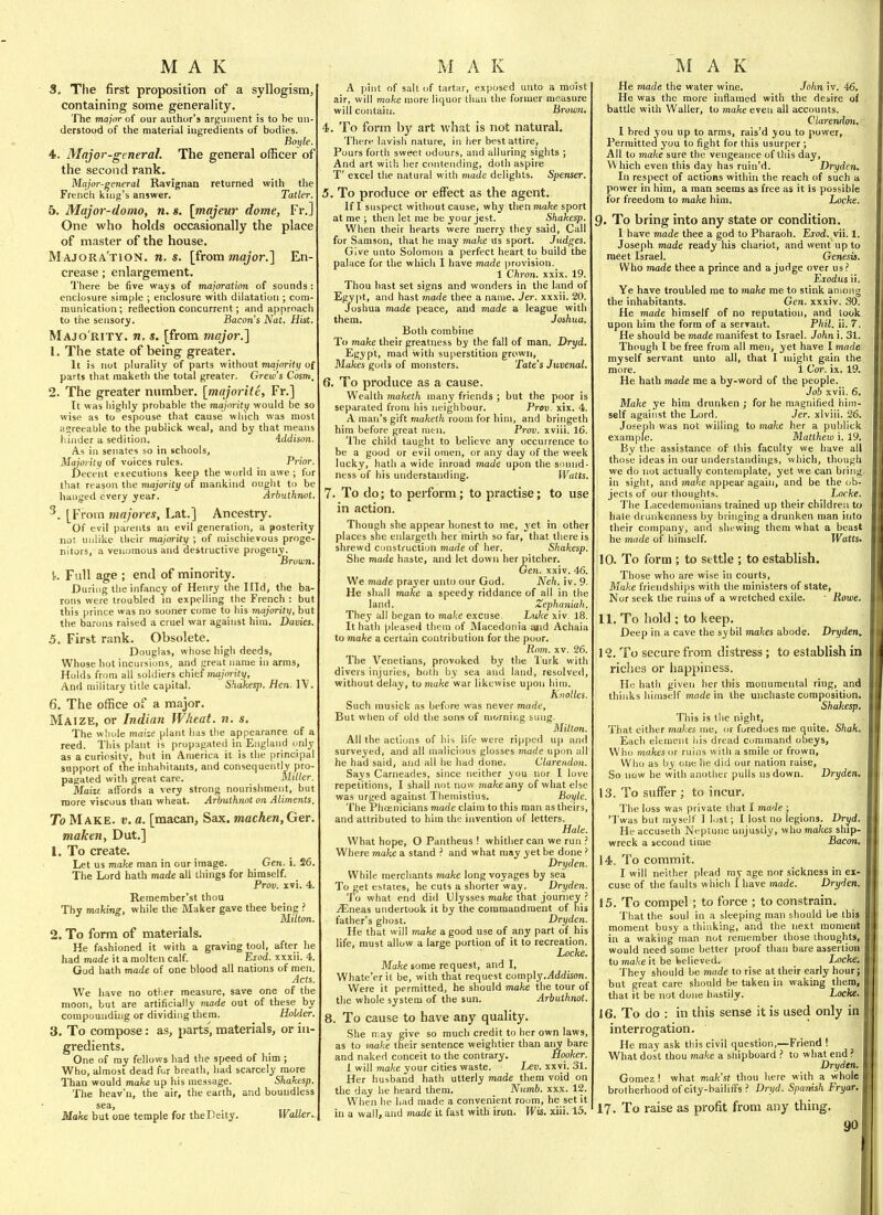 3. Tlie first proposition of a syllogism;, containing some generality. The major of our author's argument is to be un- derstood of the material ingredients of bodies. 4. Major-general. The general officer of the second rank. Major-general Ravignan returned with the French kuig's answer. Tatler. 5. Major-domo, n. s. \majeur dome, Fr.] One who holds occasionally the place of master of the house. Majora'tion. U.S. [from major.] En- crease ; enlargement. 'J'here be five ways of majoration of sounds : enclosure simple ; enclosure with dilatation ; com- munication; reflection concurrent; and approach to the sensory. Bacon's Nat. Hist. Majo rity, n. s. [from major.] 1. The state of being greater. It is not plurality of parts without majority of parts that maketh the total greater. Grew's Cosm, 2. The greater number, [majoi'ite, Fr.] Tt was highly probable the majority would be so wise as to espouse that cause which was most agreeable to the publick weal, and by that means hinder a sedition. iddison. Als in senates so in schools. Majority of voices rules. Prior. Decent executions keep the world in awe ; for that reason the majority of mankind ought to be hanged every year. Arhuthnot. ^. [From majores, Lat.'J Ancestry. Of evil parents an evil generation, a posterity not unlike their majority ; of mischievous proge- nitors, a venomous and destructive progeny. Brown. k Full age ; end of minority. During tlie infancy of Henry the Hid, the ba- rons were troubled in expelling the French : but this prince was no sooner come to his majority, but the barons raised a cruel war against hira. Davies. 5. First rank. Obsolete. Douglas, whose high deeds, Whose hot incursions, and great name in arms. Holds from all soldiers chief majority, And military title capital. Shakesp. Hen. 6. The office of a major. Maize, or Indian Wheat, n. s. The wliule maize plant lias the appearance of a reed. This plant is propagated in England c>nly as a curiosity, but in America it is the principal support of the inhabitants, and consequently pro- pagated with great care. Miller. Mailt affords a very strong nourishment, but more viscous than wheat. Arhuthnot on Aliments. To Make. v. a. [macan. Sax. machen, Ger. maken, Dut.] 1. To create. Let us ma/te man in our image. Geri. i. 26. The Lord hath made all things for himself. Prov. xvi. 4. Reraember'st thou Thv mahinz, while the Maker gave thee being ? ' ^ Mittm. 2. To form of materials. He fashioned it with a graving tool, after he had made it a molten calf. Eiod. xxxii. 4. God hath made of one blood all nations of men Acts. We have no other measure, save one of the moon, but are artificially made out of these by compounding or dividing them. Holder. 3. To compose: as, parts, materials, or in- gredients. One of ray fellows had the speed of him ; Who, almost dead fur breath, had scarcely more Than would make up his message. Shahesp. The hcav'ii, the air, the earth, and boundless sea. Make but one temple for theDeity. Waller.. a pi[it of salt of tartar, exposed unto a moist air, will make more liquor than the former measure will contain. Browyi. 4. To form by art what is not natural. There lavish nature, in her best attire, Pours forth sweet odours, and alluring sights ; And art wilh her contending, doth aspire T' excel the natural with made delights. Spenser. 5. To produce or effect as the agent. If I suspect without cause, why then mafce sport at me ; then let me be your jest. Shakesp. When their hearts were merry they said. Call for Samson, that he may make us sport. Jndges. Give unto Solomon a perfect heart to build the palace for the which I have made i)rovision. 1 Chron. xxix. 19. Thou hast set signs and wonders in the land of Egypt, and hast made thee a name. Jer. xxxii. 20. Joshua made peace, and made a league with them. Joshua. Both combine To make their greatness by the fall of man. Dryd. Egypt, mad with superstition grown, Makes gods of monsters. Tate's Juvenal. 6. To produce as a cause. Wealth maketh many friends ; but the poor is separated from his neighbour. Prcv. xix. 4. A man's gift maketh room for him, and bringeth him before great men. Prov. xviii. 16. 'i'he child taught to believe any occurrence to be a good or evil omen, or any day of the week lucky, hath a wide inroad made upon the sound- ness of his understanding. Watts. 7. To do; to perform; to practise; to use in action. Though she appear honest to me, yet in other places she enlargeth her mirth so far, that there is shrewd construction made of her. Shakesp. She made haste, and let down her pitcher. Gen. xxiv. 46. We made prayer unto our God. Neh. iv. 9. He shall make a speedy riddance of all in the land. Zephaniah. They all began to make excuse Luke xiv 18. It hath pleased them of Macedonia and Achaia to make a certain contribution for the poor. Rom. XV. 26. The Venetians, provoked by the Turk with divers injuries, botii by sea and land, resolved, without delay, to make war likewise upon him. Knolles. Such musick as before was never made, But when of old the sons of mornir.g sung. Milton. All the actions of his life were ripped up and surveyed, and all miilicious glosses made upon all he had said, and all he had done. Clarendon. Says Carneades, since neither you nor I love repetitions, I shall not now make any of what else was urged against Theniistius, Boyle. The Phoenicians made claim to this man as theirs, and attributed to hira the invention of letters. Hale. What hope, O Pantheus ! whither can we run Where make a stand ? and what may yet be done > Dryden. While merchants make long voyages by sea To get estates, he cuts a shorter way. Dryden. To what end did Ulysses mafce that jouniev ? jEneas undertook it by the commandment of his father's ghost. Dryden. He that will make a good use of any part of his life, must allow a large portion of it to recreation. Locke. Make some request, and I, Whate'erit be, with that request comply.^ddisiwi. Were it permitted, he should make the tour of the whole system of the sun. Arhuthnot. 8. To cause to have any quality. She may give so much credit to her own laws, as to make their sentence weightier than aiiy bare and naked conceit to the contrary. Hooker. 1 will make your cities waste. Lev. xxvi. 31. Her husband hath utterly made them void on the day lie heard them. _ Numb. xxx. 12. When he had made a convenient room, he set it in a wall, and made it fast with iron. Wis. xiii. 15. He made the water wine. John iv. 46. He was the more inflamed with the desire of battle with Waller, to make even all accounts. Clarendon. I bred you up to arms, rais'd you to power. Permitted you to fight for this usurper ; All to make sure the vengeance of this day, W hich even this day has ruin'd. Dryden, In respect of actions within the reach of such a power in him, a man seems as free as it is possible for freedom to make him, Locke. 9. To bring into any state or condition. I have made thee a god to Pharaoh. Exod. vii. 1. Joseph made ready his chariot, and went up to meet Israel. Genesis. Who made thee a prince and a judge over us? Eiodus ii. Ye have troubled me to make me to stink among the inhabitants. Gen. xxxiv. 30. He made himself of no reputation, and took upon him the form of a servant. Phil. ii. 7. He should be made manifest to Israel. John i. 31. Though I be free from all men, yet have I made myself servant unto all, that I might gain the more. 1 Cor. ix. 19. He hath made me a by-word of the people. Job xvii. 6. Make ye him drunken ; for he magnified him- self against the Lord. Jer. xlviii. 26. Joseph was not willing to make her a publick example. Matthew i. 19. By the assistance of this faculty we have ail those ideas in our understandings, whicli, though we do not actually contemplate, yet we can bring in sight, and make appear again, and be the (ob- jects of our thoughts. Locke. The liacedemonians trained up their children to hate drunkenness by bringing a drunken man into their company, and shewing them what a beast he made of himself. Watts. 10. To form ; to settle ; to establish. Those who are wise in courts. Make friendships with the ministers of state, Nor seek the ruins of a wretched exile. Rome, 11, To hold ; to keep. Deep in a cave the sybil makes abode. Dryden, 1 2. To secure from distress; to establish in riches or happiness. He hath given her this monumental ring, and thinks himself modem the unchaste composition. Shakesp. This is the night. That either makes me, or foredoes me quite. Shak. Each element his dread command obeys. Who makes or ruins with a smile or frown, Who as by one he did our nation raise. So now he with another pulls us down. Dryden. 13. To suffer ; to incur. The loss was private that I made ; 'Twas but myself 1 lost; I lost no legions. Dryd. He accuseth Neptune unjustly, who makes ship- wreck a second time Baeon. 14. To commit. I will neither plead my age nor sickness in ex- cuse of the faults which 1 have made. Dryden. 15. To compel; to force ; to constrain. That the soul in a sleeping man should be this moment busy a thinking, and the next moment in a waking man not remember those thoughts, would need some better proof than bare assertion to make it be believed. Locke. They should be made to rise at their early hour; but great care should be taken in waking them, that it be not done hastily. Locke. 16. To do : in this sense it is used only in interrogation. He may ask this civil question,—Friend ! What dost tiiou make a sliipboard ? to what end ? Dryden. Gomez ! what mak'st thou liere with a whole brotherhood of city-bailifFs ? Dryd. Spanish Fryar. 17. To raise as profit from any thing.