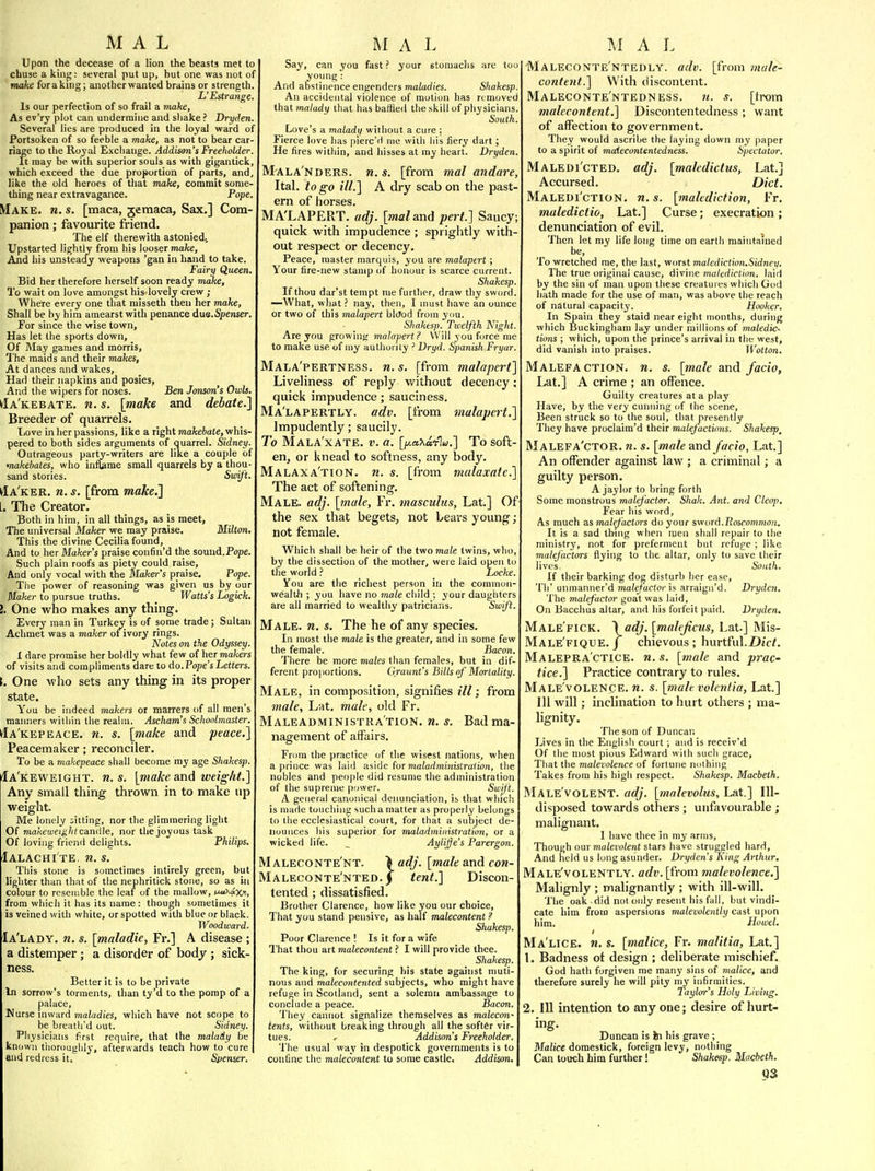 Upon the decease of a lion the beasts met to chuse a kin^: several put up, but one was not of make forakuig; another wanted brains or strength, U Estraiige. Is our perfection of so frail a make, As ev'rj plot can undermine and shake ? Dryden. Several lies are produced in the loyal ward of Portsoken of so feeble a make, as not to bear car- riage to the Royal Exchange. Addison's Freeholder. It may be with superior souls as with gigantick, which exceed the due proportion of parts, and like the old heroes of that Tmke, commit some- thing near extravagance. Pope. Make. «. s. [maca, jemaca. Sax.] Com- panion ; favourite friend. The elf therewith astoniedv Upstarted lightly from his looser make, And his unsteady weapons 'gan in hand to take. Fairy Queen. Bid her therefore herself soon ready make. To wait on love amongst his lovely crew ; Where every one that misseth then her make. Shall be by him amearst with penance due.Spenser. For since the wise town, Has let the sports down. Of May games and morris. The maids and their makes, At dances and wakes, Had their napkins and posies, And the wipers for noses. Ben Sanson's Owls. ^a'kebate. n. s. [make and debate.] Breeder of quarrels. Tiove in her passions, like a right makehate, whis- pered to both sides arguments of (juarrel. Sidney. Outrageous party-writers are like a couple of >nakehates, who inliame small quarrels by a thou- sand stories. Siui/t. ^a'ker. n. s. [from make.] [. The Creator. Both in hira, in all things, as is meet, The universal Maker we may praise, Milton. This the divine Cecilia found. And to her Maker's praise confin'd the somid.Pope. Such plain roofs as piety could raise. And only vocal with the Makei-'s praise. Pope. The power of reasoning was given us by our Maker to pursue truths. _ Watts's Logick. I. One who makes any thing. Every man in Turkey is of some trade; Sultan Achmet was a maker of ivory rings. Notes on the Odyssey. I dare promise her boldly what few of her makers of visits and comphments dare to do. Pope's Letters. i. One -who sets any thing in its proper state. You be indeed makers or marrers of all men's manners within the realm. Ascham's Schoolmaster. ^Ia'kepeace. n. s. [make and peace.] Peacemaker; reconciler. To be a makepeace shall become my age Shakesp. Ia'keweight. n. s. [make and weight.] Any small thing thrown in to make up weight. Me lonely fitting, nor the glimmering light Of makeweight cunMe, nor the joyous task Of loving friend delights. Philips. Ialachi te. n. s. Tliis stone is sometimes intirely green, but lighter than that of the nephritick stone, so as in colour to resemble the leaf of the mallow, njAaxi, from which it has its name : though sometimes it is veined with white, or spotted with blue or black. Woodward. Ia'lady. n. s. [maladie, Fr.] A disease ; a distemper; a disorder of body ; sick- ness. Better it is to be private In sorrow's torments, than ty'd to the pomp of a palace, Nurse inward maladies, which have not scope to be breath'd out. Sidney. Pliysicians first require, that the malady be known tiiorouglily, afterwards teach how to cure end redress it. Spemer. Say, can you fast ? your stomachs are too young : And abstinence engenders maiadi'es. Shakesp. An accidental violence of motiun has removed that malady that has baffled the skill of physicians. South. Love's a malady without a cure ; Fierce love has pierc'd me with his fiery dart ; He fires within, and hisses at my heart. Dryden. M'ALA'nders. n. s. [from mal andare, Ital. to go ill.] A dry scab on the past- ern of horses. MA'LAPERT. adj. [mal sLad pert.] Saucy; quick with impudence ; sprightly with- out respect or decency. Peace, master marquis, you are malapert ; Your fire-new stamp of honour is scarce current. Shakesp. If thou dar'st tempt me further, draw thy sw<jrd. —What, what ? nay, then, I must have an ounce or two of this malapert blOod from you. Shakesp. Twelfth Night. Are you growing ma/operf.? Will you force me to make use of my authority -' Dryd. Spanish Fryar. Mala'pertness. n.s. [from malapert] Liveliness of reply without decency: quick impudence; sauciness. Ma'lapertly. adv. [from malapert.] Impudently; saucily. To MaLA'xATE. v. a. [f/.aT^a'clu.] To soft en, or knead to softness, any body. Malaxa'tion. n. s. [from malaxate.] The act of softening. Male. adj. [male, Fr, masculus, Lat] Of the sex that begets, not bears young; not female. Which shall be heir of the two male twins, who, by the dissection of the mother, were laid open to the world ? Locke You are the richest person in the common- wealtJi ; you have no male child ; your daughters are all married to wealthy patricians. Swift. Male. n. s. The he of any species. In most the male is the greater, and in some few the female. Bacon. There be more males than females, but in dif- ferent proportions. Graunt's Bills of Mortality. Male, in composition, signifies ill; from 7nale, Lat, male, old Fr. Maleadministka'tion. n. s. Bad ma- nagement of affairs. From the practice of the wisest nations, when a prince was laid aside for »)ia(a(i?niiits£ra/to«, the nobles and people did resume the administration of the supreme pnwer. Swift. A general canonical denunciation, is that which is made touching such a matter as properly belongs to the ecclesiastical court, for that a subject de- nounces his superior for maladministration, or a wicked life. _ Aylijfe's Parergon. Maleconte'nt. adj. [male and con- Maleconte'nted. j tent.] Discon- tented ; dissatisfied. Brother Clarence, how like you our choice. That you stand pensive, as half malecontent ? Shakesp. Poor Clarence ! Is it for a wife That thou art malecontent ? I will provide thee. Shakesp. The king, for securing his state against muti- nous and malecontented subjects, who might have refuge in Scotland, sent a solemn ambassage to conclude a peace. Bacon. They cannot signalize themselves as malecon- tents, without breaking through all the softer vir- tues, r Addison's Freeholder. The usual way in despotick governments is to confine the malecontent to some castle. Addison. Maleconte'ntedly. adv. [from male- content.] With discontent. Maleconte'ntedness. n. s. [trom malecontent,] Discontentedness ; want of affection to government. They would ascribe the laying down my paper to a spirit of maiecuntentcdness. Spectator. Maledi'cted. adj. [maledictus, Lat.] Accursed. Diet. Maledi'ction. n. s. [malediction, Fr. muledictio, Lat.] Curse; execration; denunciation of evil. Then let my life long time on eartii maintained be. To wretched me, the last, vnn&l malediction.Sidney. The true original cause, divine malediction, laid by the sin of man upon these creatures which God hath made for the use of man, was above the reach of natural capacity. Hooker. In Spain they staid near eight months, during which IJuckingham lay under millions of maledic- tions ; wliich, upon the prince's arrival in tbt west, did vanish into praises. Wotton. Malefaction, n. s. [male and facio, Lat.] A crime ; an offence. Guilty creatures at a play Have, by the very curniing of the scene. Been struck so to the soul, that presently They have proclaim'd their malefactions. Shakesp^ Malefa'ctor. n. s. [male and facio, Lat.] An offender against law ; a criminal; a guilty person. A jaylor to bring forth Some monstrous malefactor. Shak. Ant. and Cleop. Fear his word. As much as malefactors do your swvrd.Poscommon. It is a sad thing when men shall repair to the ministry, not for preferment but refuge ; like malefactors flying to the altar, only to save their lives. South. If their barking dog disturb her ease, Th' unmanner'd malefactoris arraigji'd. Dryden. The malefactor goat was laid. On Bacchus altar, and his forfeit paid. Dryden. Male'fick. \adj.[malejicus, Lat] Mis- Male'fique. J chievous ; hurtfid.Djc/. Malepra'ctice. n. s. [male and prac- tice.] Practice contrary to rules. Male'volence. n. s. [male volenlia, Lat.] Ill will; inclination to hurt others ; ma- lignity. The son of Duncan Lives in the English court ; and is receiv'd Of the most pious Edward with such grace. That the malevolence of fortune nothing Takes from his high respect. Shakesp. Macbeth. Male'volent. adj. [malevolus, Lat.] Ill- disposed towards others ; unfavourable ; malignant. I have thee in my arms. Though oar malevolent stars have struggled hard. And held us long asunder. Dryden s King Arthur. Male'volently. adv. [from malevolence.] Malignly ; malignantly ; with ill-will. The oak did not only resent his fall, but vindi- cate him from aspersions malevolently cast upon him. Howel. Ma'lice. n. s. [malice, Fr. malitia, Lat.] 1. Badness ot design ; deliberate mischief. God hath forgiven me many sins of malice, and therefore surely he will pity my infirmities. Taylorr's Holy Living. 2. Ill intention to any one; desire of hurt- ing. Duncan is in his grave ; Malice domestick, foreign levy, nothing Can touch him further Shakesp. Macbeth. Q3